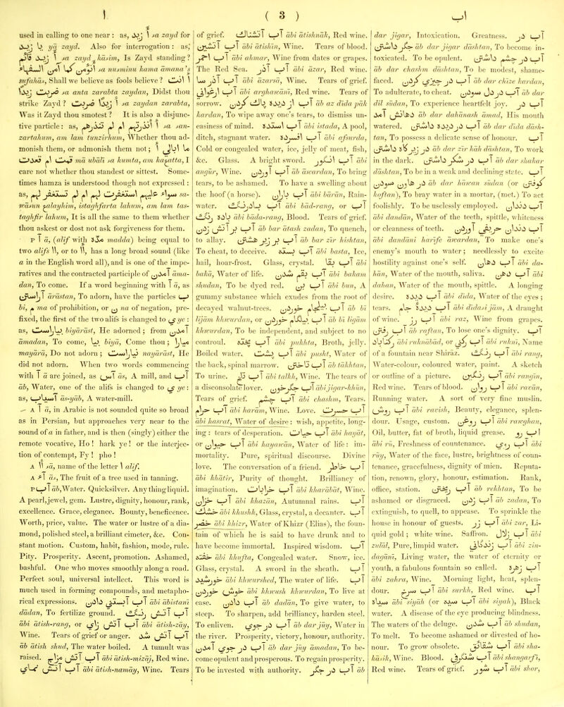 used in calling to one near : as, tJJj \ sa zayd for JuJj b yn zayd. Also for interrogation: as, li^J \ fa zayd^Jiusim, Is Zayd standing? ^ljA*J\ \^Ml nusminu kama amana's sitfuhat. Shall we believe as fools believe ? \ \s>j a^j»o Ml anta zarabta zaydan, Didst tliou strike Zayd ? ul*^^ \s>j ^ zaydan zarabta, Was it Zayd thou smotest ? It is also a disjunc- tive particle: as, pfcjJJL) |») pi ^^lijl 1 -ta j^aw- zartahum, am lam tuyizirliuni, Whether thou ad- monish them, or admonish them not; 1 ^ Ll^J«*? cll^ 7/ia ?/ia?I ta humta, am ha^dta, I care not whether thou standest or sittest. Some- times hamza is understood though not expressed : as, ^ jSXLtJ ^ ^\ ^ O^jiii***^ jn^^ Ayut ,sa- wasun ^layhim, istaglifarta lahinn, am lam ta.<i- tayhfir lahum, It is all the same to them whether thou askest or dost not ask forgiveness for them. P I a, (^alif witji ISA madda) being equal to two alifs W, or to W, has a long broad sound (like a in the English word all), and is one of the impe- ratives and the contracted participle of ^^Sm I ama- dan, To come. If a word beginning with I a, as i^X>Mi\j I arastan, To adorn, have the particles Lm> hi, p 7na of prohibition, or ^^ wi of negation, pre- fixed, the first of the two alifs is changed to yc : as, (JLv*»\jL>_ biyarast, He adorned; from ^^li/el amadan, To come, Ui. biya, Come thou; mayara, Do not adorn ; CIa^j^LS nayurmt, He did not adorn. When two words commencing with 1 a are joined, as as, A mill, and («->l ab, Water, one of the alifs is changed to ye: as, (_.^\jui*>| as-yah, A water-mill. ^ A I o, in Arabic is not sounded quite so broad as in Persian, but approaches very near to the sound of a in father, and is then (singly) either the remote vocative, Ho ! hark ye! or the interjec- tion of contempt, Fy ! pho ! A \\ fo., name of the letter \ alif. A I as, The fruit of a tree used in tanning. p L-.* I ai,Water. Quicksilver. Any thingliquid. A pearl,jewel, gem. Lustre, dignity, honour, rank, excellence. Grace, elegance. Bounty, beneficence. Worth, price, value. The water or lustre of a dia- mond, polished steel, a brilliant cimeter, &c. Con- stant motion. Custom, habit, fashion, mode, rule. Pity. Prosperity. Ascent, promotion. Ashamed, bashful. One who moves smoothly along a road. Perfect soul, universal intellect. This word is much used in forming compounds, and metapho- rical expressions, (jiib I ^ \ abi abistani dadan. To fertilize gi'ound. (^-3, jjiJ 1 u-^ 1 abi atish-rang, or 1 l-.^ I abi afish-zay, Wine. Tears of grief or anger. ^ L^l ab atish shud, The water boiled. A tumult was raised, ^jc ^J:3 \ u-> I abi atish-mizaj, Red wine. I I abi atuh-namay, Wine. Tears of grief. cdJllijl L«->! abi atishna.lt, Red wine, u-'l abi citixlnii, yVine. Tears of blood. L»-> I (d}i aJiviar, Wine from dates or grapes. The Red Sea. jil abi uzar, Red Avine. Lo jii 1 1 abi azarsa, Wine. Tears of grief. ^j}JS■J\ L-J1 cihi arylunram. Red wine. Tears of sorrow, ab az dida pah hardan. To wipe away one's tears, to dismiss un- easiness of mind. 8tijL><i\ 1 abi istada, A pool, ditch, stagnant water, iilij^] I cihi afsnrda, Cold or congealed water, ice, jelly of meat, fish, &c. Glass. A bright sword, j^^^ ' 1 angur, Wine, {^'^j^' '-r'' arcardan. To bring tears, to be ashamed. To have a swelling about the hoof (a horse). tj^j'j '-r'l abi bar tin, ^Wm- water. i^JjiiLj i_->l abi bad-rang, or l-^I tf-Oj 8iib abi bada-rang. Blood. Tears of grief (jiij (jiJ ! j> 1 ah bar citash zadan, To quench, to allay. f^j^J^ j>'j j> ab bar zir hishtan. To cheat, to deceive. abi basta. Ice, hail, hoar-frost. Glass, crystal. Ub u—'l abi ^'o/ff;. Water of life. ,^>^ ^ ubi bahavi shudan, To be dyed red. u-J I abi bun, A gummy substance which exudes from the root of decayed walnut-trees, {j^j^ p^-'^'' lijam hhtvurdan, or ^^li^^ p^-^r'. '' ligam hhwurdan. To be inde])endent, and subject to no controul. «uc^ 1 puhlita. Broth, jelly. Boiled water.. rd)i pusht, Water of the back, spinal marrow. (^jii>-b (—-> I ab tahldan. To urine. ^ u-> 1 abi talhh, Wine. The tears of a disconsolate lover. abijigar-hhun, Tears of gi-ief. i—abi chaahm, Tears. L-->1 a/;^'/<ora/«. Wine. Love. lL>j**^ ^ I abi hasrat, Water of desire: wish, apjietite, long- ing : tears of desperation. OL=>. l-.) I ahi hay at, or ^^yfs- (_^| abi hayairan, Water of life: im- mortality. Pure, spiritual discourse. Divine love. The conversation of a fi ien abi hhatir, Purity of thought. Brilliancy of imagination. Ob\^ I Fdii hharabat, Wine. 1^]}=' '-r'l abi hhaza/i. Autumnal rains. L-^l (d/i Ithushh, Glass, crystal, a decanter. l--> I j*^^^dji hhizr. Water of Khizr (Elias), the foun- tain of which he is said to have drunk and to have become immortal. Inspired wisdom. l-JI eCfli*- ubi hlntfta, Congealed water. Snow, ice. Glass, crystal. A sword in the sheath. I SxZij^ ahi hhwurshed. The water of life. jjii,_j5>- abi hhwush hhwurdan. To live at ease. (ji^^ii -f^l ub dadan, To giA^e water, to steep. To sharpen, add brilliancy, harden steel. To enliven. ^Jy>• ji^ c-^l ab darjuy. Water in the river. Prosperity, victory, honour, authority. jjtVol '-r'' ub darjuy amadan,be- come opulent and prosperous. To regain j^rosperity. To be invested with authority. jii I ab dar jigar, Intoxication. Greatness, jii i^] jtj>- ah dar jigar daxhtan, To become in- toxicated. To be opulent. (_j^<i>U ah dar chaxhm du-sJitan, To be modest, shame- faced. ij>^j^'-^jt^T J^ '-r'' ''hize hardan, To adulterate, to cheat. J^JjiJ U->T ah dar dil Sudan, To exi)crience heartfelt joy. jii \^\ ^jSjlfcii id) dar daltanash amad, His mouth watered. ts>,i^jii i—.>l ab dar dlda dash- tan, To possess a delicate sense of honour. l-j 1 Ijw^ii 8^^Ju3 J*^ ^'ali dashtan. To work in the dark. (jjw^ii>l ah dar slaihar da.shtan. To be in a weak and declining st?.te. (_> I (ji>y>> jjj\j6j;iai dar hanrin sudan (or h(iftan). To bray water in a mortar, (met.) To act foolishly. To be uselessly employed. J0i> ( > \ abi dandan. Water of the teeth, spittle, whiteness or cleanness of teeth. i^'^j,}' lJ'^-J^ (j^^ti ' I abi dandani harife anrirdan, To make one's enemy's mouth to water; needlessly to excite hostility against one's self. ^j^^^i I abi da- /(a». Water of the mouth, saliva. ^\ ahi dahan. Water of the mouth, spittle. A longing desire. SiW.ii '--'I abi dida, Water of the eyes ; tears. pU- S^^.i^ ahi (Udasi jam, A Ava\\(t\\t of wine, jj I ahi raz. Wine from gi-apes. ah raftan, To lose one's dignity. abiruhnahad, or t-»>l ubi nihnl. Name of a fountain near Shiraz. \dS->j <—-> I rd)i rang. Water-colour, coloured water, jjaint. A sketch or outline of a picture. U;V^-^ '-r-'l abi ran gin, Red wine. Tears of blood. ^^^J abi ravcin. Running water. A sort of very fine muslin. f^jj I—' I abi ravish. Beauty, elegance, splen- dour. Usage, custom, (^jj \ ahi ran-ghan, Oil, butter, fat of broth, liquid grease, (-^ I a?)/Freshness of countenance. ^J<iJ ^\ abi ruy. Water of the face, lustre, brightness of coun- tenance, gracefulness, dignity of mien. Reputa- tion, renown, glory, honour, estimation. Rank, office, station. (ir^ (-H' ab rehlitan, To be ashamed or disgraced. ^^dj .>! ah zadan, To extinguisli, to quell, to appease. To sprinkle the house in honour of guests, jj u-J I ahi zar. Li- quid gold ; white wine. Saffron. J^J L-Jlafti zidal, Piue, limpid water. j^OiiJj i—Jl abi zin- dagcim. Living water, the water of eternity or youth, a fabulous fountain so called. l^j ^ I ahi zahra. Wine. Morning light, heat, splen- dour. ^y**> (-»-' 1 id)i surhh. Red wine. l-^ I »bu<» abi siyah (or (—ahi siyah), Black watei. A disease of the eye producing Idindness. The waters of the deluge, i^'^ ^\ ab shttdan. To melt. To become ashamed or divested of ho- nour. To grow obsolete. JjjlLij ahi sha- huiih. Wine. Blood. t^J^^ i—I ahi shangarfi. Red wine. Tears of grief I abi shor,