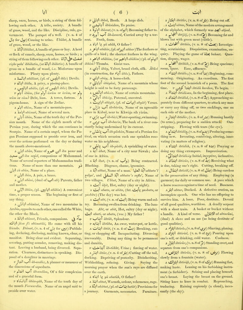 sheep, oxen, horses, or birds, a string of them fol- lowing each other. A tribe, society. A bundle of grass, wood, and the like. Discipline, rule, go- vernment. The parapet of a well. (v. n. 4 of Jb for J^) Causing to urine. Uhalat, A bundle of grass, wood, or the like. A &3G\ ibbalat, A bundle of grass or hay. A herd or flock of camels, sheep, oxen, horses, or birds ; a string of them following each other. a3\j\ CL'i>n zighs ^la' ibhalatin, (or ihalatin) A bimdle of grass on a bundle of wood, i.e. Misfortune upon misfortune. Plenty upon plenty. A iLJb\ abalisat, (pi. of (j-Jji^^ iblis) Devils. p »5b^ ibala, A privy, a pissing-place. A (j-jJbl abaUs, (pi. of iblis) Devils. p j»b I abam, (for awmn or avcim, or mmn or vavi) Debt, loan. A tower, fortress. A pigeon-house. A sign of the Zodiac. ubarn, Name of a mountain-pass. A ubamat, Name of several men. p I dbmi, Name of the tenth day of the Per- sian month. Name of the eighth month of the Persian year, during which the sun continues in Scorpio. Name of a certain angel, whom the Pa- gan Persians supposed to preside over iron, and over the actions performed on the day or during the month above-mentioned. A ub\ aban, Name of jj^ ij^^ ibn ^mr and d^fjun ibn sa^d, companions of Muhammad. Name of several reporters of Muhammadan tradi- tions. Name of more than one moxmtain. (jb^ zii aban, Name of a place. p (jb\ iban, A pair, a brace. A (jb^ abani, (dual of u-*^ ab) Parents, father and mother. A ibban, (pi. (j^^b\ ababin) A convenient time, a proper season. The beginning or first of any thing. A j^bb^ abdnani, Name of two mountains in Arabia, opposite to each other, one called the White, the other the Black. ^ A dj\>\ ahunat, Friends, companions. iOb^ jam ft abdnatihi, He came with all his friends. Ibanat, (v. n. 4 of ^^b for (jO) Pubhsh- ing, declaring, disclosing, making known, clear, or manifest. Being clear and evident. Separating, severing, putting asunder, removing, making dis- tant. Leaving a husband, being divorced. Sepa- ration. Clearness, distinctness in speaking. Dis- posal of a daughter in marriage. v^Si\ I ab-andaz, A planner or measurer of the dimensions of aqueducts. p (—.'I ab-andmn, Of a fair complexion and of a graceful form. p »lGb I dbdn-gdh, Name of the tenth day of the month Farmardin. Name of an ang-el said to preside over water. ( c ) p ^b\ ibdm, Broth. A large dish. p iX^b I dbdnidan, To praise. A ijb^ ibdwat, (v. n. ofyi]) Becoming father to. p lijj ! (—-> I db-dward, Carried away by a tor- rent. Froth, foam. A b 1/a abah, O father ! Ajfcb\ abdhir, (pi. of^^ abhar)Th.e feathers or quills of a bird ; the shortest feathers in the wing. A pfcb^ abdJiiin, (or j^bl abdhhn) (pi. of ibhdm) Thumbs. Great toes. A j_yb 1 dbdy, Velvet, broad cloth, silk. Abdsi (in construction, for >b 1 dbdf), Fathers. p abdy, A horse-cloth. p (^bb I dbdydm, Name of a mountain whose height is said to be forty parasangs. A ;_^jb^ abdfiz, Name of certain mountains. A ^_5>vl abantj, Paternal, ancestral. A (jlA*)b\ abdyit, (pi. of OL)^ dbydt) Verses. p ^^^b L^l db-bdrdn, Name of an agreeable place in Kabul, near to Khwaja sih yaran. P LSjb I a6-&a2'«,Water-sporting, swimming. p j^j> u-> 1 db-bai'in, The bank of a river con- stantly being undermined by its current. p ^j^b L-^ I db-jjdshdn, Name of a Persian fes- tival, on which occasion each one sprinkles rose- water on his neighbour. p jj,*b U-^ I db-pdshi, A sprinkling of water. A eJ I dbat, Name of a city near Sawah; also of one in Africa. A w\ ibat, (v. n. of i—-'Ij) Being contracted. Blushing. Disgrace, shame, ignominy. A Bj\ abbat, Name of a man. UjO^ abbatu'l ^tlya', and ^^^A-J^ e3\ abbatu's sujla', Name of two villages. Vbbat, Name of a city in Africa. A I dbjt, Hot, sultry (day or night). A lIaJI abata, or abita, (fut. iJjob yasbutu, or yasbitu) (The day) was hot. A abt, (v. n. of (Jl-^^^) Being warm and sul- try. Becoming swollen from drinking. The lum- bago. Abt, or abit, Hot, sultry (day or night). CLo\ abati, or abatu, (voc.) My father ! p I—-'l;^ I dbtdb, Splendour. p nSCi I dbtdba, An ewer, water-pot, or kettle. A C>b;^\ ibtdt, (v. n. 4 of LL*^) Breaking, cut- ting, or chopping ofi. Incapacitating. Divorcing irrevocably. Doing any thing to be permanent and durable. p <JL^'^\ db-tdkht. Urine ; forcing of water. Aj\l>\ ibtdr, (v. n. 4 of ji>) Cutting off the tail, docking. Depriving of posterity. Disinheriting. Withholding, refusing. Giving. Saying the morning prayer when the sim's rays are diffused over the earth. A 8\lo\ b yd abatdh, O father! A a&te^, Warmth, ardour, vehemence, rage. A ahittat, (pi. of OO bataf) Provisions for a journey. Garments, necessaries. Furniture. A ibtitdr, (v. n. 8 oijS) Being cut off. A abtas, Name of the modern arrangement of the alphabet, which formerly was ticsl\ abjad. A ^l^^ 'iMjdj, (v. n. 8 of ^) Becoming fat and blown out with green meat (cattle). A ibtihds, (v. n. 8 of t^^) Investiga- ting, scrutinizing. Disquisition, examination, en- quiry. Playing the game of 'it^ bahsat. Ques- tion, dispute, wager. A ^bS^ ^ ibtiJmh, (v. n. 8 of '^) Being spacious; room, space. Ease, affluence. A As^\ ibtidds, (v. n. 8 of ItJj) Beginning, com- mencing. Originating. An exordium. The first foot of the second hemistich of a poem. The first time. p (jti;^ \xii>\ ibtidd hardan, To begin. A ibtiddsaii, In the beginning, first place. A ibtiddd, (v.n. 8 of 5-^) Approaching se- parately from different quarters, to attack any man or carry any thing off, or two sucklings, one on each side of the mother. Aj^ii>^\ ibtiddr, (v. n. 8 of^^iJ) Running hastily (to arms), jireparing for a sudden attack. Out- stripping. Flowing with tears (the eye). A ^^^^ ibtidd^ (v. n. 8 of ^i^J) Producing some- thing new. Inventing, contriving, altering, inno- vating (in matters of religion). A i\XL>\ ibfiddh, (v. n. 8 of »JJ) Praying or doing any thing extempore. Improvisation. A J^^i^IDI ibtidd/iy Initial, inceptive, inchoative. A li^ikiJ^ ibtizdz, (v. n. 8 of 6J) Receiving what is due, taking one's right. Cutting, breaking off. A J^3«::j\ ibtizdl, (v. n. 8 of JiV) Being cai-eless in the preservation of any thing. Employing (a garment) for daily or common use. A pace which a horse reserves against a time of need. Baseness. aJO\ abtar, Docked. A defective oration, an incomplete speech. One who has no offspring to survive him. A loser. Poor, destitute. Devoid of all good qualities, worthless. A deadly serpent with a short train. A basket or bucket without a handle. A kind of verse, i^^^*^'^ abtardni, (dual) A slave and an ass (as being destitute of good qualities). a Aji>\ibtirds, (v. n. 8 of e^) Shaving,planing. A ibtirdd, (v. n. 8 of i>^) Pouring upon one's self, or drinking, cold water. Coolness. A ibtirdr, (v. n. 8 of^) Standing erect, and separate from one's companions. A ibtirdz, (v. n. 8 of (jOji) Flowing slowly from a fountain (water). A ibtirdfi, (v. n. 8 of i-i^) Running fast, making haste. Leaning on his furbishing instru- ment (a furbisher). Seizing and placing beneath one's breast. Laying the breast on the ground. Sitting knee to knee in combat. Reproaching, traducing. Raining copiously (a cloud), inces- santly (the sky).