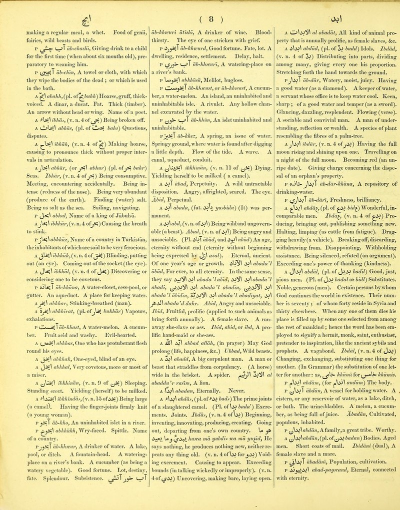 making a regular mealj a whet. Food of genii, fairies, wild beasts and birds. p I—' 1 ah-cliashi, Giving drink to a cliild for the first time (when about six months old), pre- paratory to weaning him. p (Jjsi 1 ab-cJnn, A towel or cloth, with which they wipe the bodies of the dead ; or which is used in the bath. A ^ ahahh,(^pl. of'^Jjuhh) Hoarse, gruff, thick- voiced. A dinar, a ducat. Fat. Thick (timber). An arrow without head or wing. Name of a poet. A ibha^, (v. n. 4 of ^js:) B eing broken off. A l1>Is2^ ahhas, (pi. of CL^^. halls') Questions, disputes. A ibhah, (v. n. 4 of ^) Making hoarse, causing to pronounce thick without proper inter- vals in articulation. AjUi^ alhar, (or^^^ ahhw) (pi. of^^ haJir') Seas. Ihhar, (v. n. 4 ofjJS;) Being consumptive. Meeting, encoiintering accidentally. Being in- tense (redness of the nose). Being very abundant (produce of the earth). Finding (water) salt. Being as salt as the sea. Sailing, navigating. p ahhul, Name of a king of Jabulsa. Ajl^\ ibkhar, (v. n. 4 of^) Causing the breath to stink. v j^\ah]t]iaz, Name of a country in Turkistan, the inh abitants of which are said to be very ferocious. A jUi^ ibkhuh, (v. n. 4 of ) Blinding, putting out (an eye). Coming out of the socket (the eye). A (JliS;^ ibJthal, (v. n. 4 of ) Discovering or considering one to be covetous. p i6li£ 1 ab-liliana, A water-closet, cess-pool, or gutter. An aqueduct. A place for keejjing water. Ajisi\ ablikar, Stinking-breathed (man). A ablihirat, (pi. ofjlssi bukliar) Vapours, exhalations. p 1 ab-hhast, A water-melon. A cucum- ber. Fruit acid and washy. Evil-hearted. A {.jiJ^y abkhas, One who has protuberant flesh round his eyes. A abkhah, One-eyed, blind of an eye. A (Jisl^ fl&7J(aZ, Very covetous, more or most of a miser. A tbkhinan, (v. n. 9 of j^) Sleeping. Standing erect. Yielding (herself) to be milked. A ^\i3J;i£\ ibkhindas, (v. n. 1-5 ofsiiS;) Being large (a camel). Having the finger-joints firmly knit (a young woman). p ^ 1 ab-hho, An uninhabited islet in a river. p ^^ai^ dbhhukh, Wry-faced. Spittle. Name of a country. Pj^^T ab-hlmur, A drinker of water. A lake, pool, or ditch. A fountain-head. A watering- place on a river's bank. A cucumber (as being a watery vegetable). Good fortune. Lot, destiny, fate. Splendour. Subsistence. I 1 ( 8 ) ah-lihmiri atish'i, A drinker of wine. Blood- thirsty. The eye of one stricken with grief. p ^j^y ai-Zi/rn'MrtZ, Good fortune. Fate, lot. A dwelling, residence, settlement. Delay, halt. p i-f^ I ab-Jihimri, A watering-place on a river's bank. p L«_ji^\ abhhusa, Melilot, bugloss. p I ab-khmtst, or ab-hhvast, A cucum- ber, a water-melon. An island, an uninhabited and uninhabitable isle. A rivulet. Any hollow chan- nel excavated by the water. p L-JI ab-J(hun, An islet uninhabited and uninhabitable. pjJ^^I ab-hhez, A spring, an issue of water. Springy ground, where water is found after digging a little depth. Flow of the tide. A wave. A canal, aqueduct, conduit. A ^^IjLxsii^ ibhlnnan, (v. n. 11 of ^^) Dying. Yielding herself to be milked ( a camel). A 1^ I abad, Perpetuity. A wild untractable disposition. Angry, affrighted, scared. The eye. Abid, Perpetual. A abada, (fut. liJb yaMdii) (It) was per- manent. A abd, (v. n. of iV\) Being wild and ungovern- able(abeast). Abad, (v.n. of Being angry and unsociable. (PI. libl abad, and tibud) An age, eternity without end (eternity without beginning being expressed by Jj\ azal). Eternal, ancient. Of one year's age or growth, (ib^l abada'I abad, For ever, to all eternity. In the same sense, they say liwJ^^ abada'labid, ^iJ^^ d^\abada'l abadi, dS\ abada'l abadin, abada'l dbidln, abada'l abadiyat, iVV abada 'd dahr. Abid, Angry and unsociable. Ibid, Fruitful, prolific (applied to such animals as bring forth annually). A female slave. A run- away she-slave or ass. Ibid, abid, or ibd, A pro- lific hand-maid or she-ass. A ^\ dj\ abbad allah, (in prayer) May God prolong (life, happiness, &c.) Uhbad, Wild beasts. A ^\ abadd, A big corpulent man. A man or beast that straddles from corpulency. (A horse) wide in the brisket. A spider. ^J'^ '^^^ abaddu 'r rasim., A lion. A \^\ ahadan, Eternally. Never. A Ai^\ abdaj:, (pi. ofbadj^) The prime joints of a slaughtered camel. (PL of\^^ bada') Excre- ments. Joints. Ibdas, (v.n.4 ofliV) Beginning, inventing, innovating, producing, creating. Going out, departing from one's own country. 1* ^ lo J cfii>^. liuwa ma yubdis wa ma yti^d, He says nothing, he produces nothing new, neither re- peats any thing old. (v. n. 4 of for jiV) Void- ing excrement. Causing to appear. Exceeding bounds (in talking wickedly or improperly), (v. n. 4 of {ji^) Uncovering, making bare, laying open. A 0^t>.J^^ al ahadat. All kind of animal pro- perty that is annually prolific, as female slaves, &c. A d\s>\ ahdad, (pi. of budd) Idols. Ibdad, (v. n. 4 of d^) Distributing into parts, dividing among many, giving every one his proportion. Stretching forth the hand towards the ground. Pj^^ I ab-dar, Watery, moist, juicy. Having a good water (as a diamond). A keeper of water, a servant whose office is to keejD water cool. Keen, sharp ; of a good water and temper (as a sword). Glancing, dazzling, resplendent. Flowing (verse). A sociable and convivial man. A man of under- standing, reflection or wealth. A species of plant resembling the fibres of a palm-tree. Aj\sA ibdar, (v. n. 4 ofj^v) Having the full moon rising and shining upon one. Travelling on a night of the full moon. Becoming red (an un- ripe date). Giving charge concerning the dispo- sal of an orjihan's property. p ioli- J\i^ I ab-dar-lihana, A repository of drinking-water. p {jJ^Si\ ab-dan, Freshness, brilliancy. A abda^ (pi. of ^^^^ bid^ Wonderful, in- comparable men. Ibdd^ (v. n. 4 of ^^) Pro- ducing, bringing out, publishing something new. Halting, limjiing (as cattle from fatigue). Drag- ging heavily (a vehicle). Breaking off, discarding, withdrawing from. Disappointing. Withholding assistance. Being silenced, refuted (an argument). Exceeding one's power of thanking (kindness). A J^^V^ abdal, (pi. of badil) Good, just, pious men. (Pi. of JiiJ hadal or bidl) Substitutes. Noble, generous (men). Certain persons by whom God continues the world in existence. Their num- ber is seventy ; of whom forty reside in Syria and thirty elsewhere. When any one of them dies his place is filled up by some one selected from among the rest of mankind; hence the word has been em- ployed to signify a hermit, monk, saint, enthusiast, pretender to inspiration, like the ancient sybils and prophets. A vagabond. Ihddl, (v. n. 4 of Jiio) Changing, exchanging, substituting one thing for another. (In Grammar) the substitution of one let- ter for another: as, hhdmi for (j«/eli»- hhamis. p abdam, (for ^\^^\ andam) The body. p jj^tiJ I dbddn, A vessel for holding water. A cistern, or any reservoir of water, as a lake, ditch, or bath. The urine-bladder. A melon, a cucum- ber, as being full of juice. Abadan, Cultivated, populous, inhabited. p ahdmi, A family, a great tribe. Worthy. A (jltvWi^Zaw, (pi. of jjiV &a<7ara) Bodies. Aged men. Short coats of mail. Ibiddni (dual), A female slave and a mare. p ^\d-> 1 dbaddm, Population, cultivation. p abad-imymand, Eternal, connected with eternity.