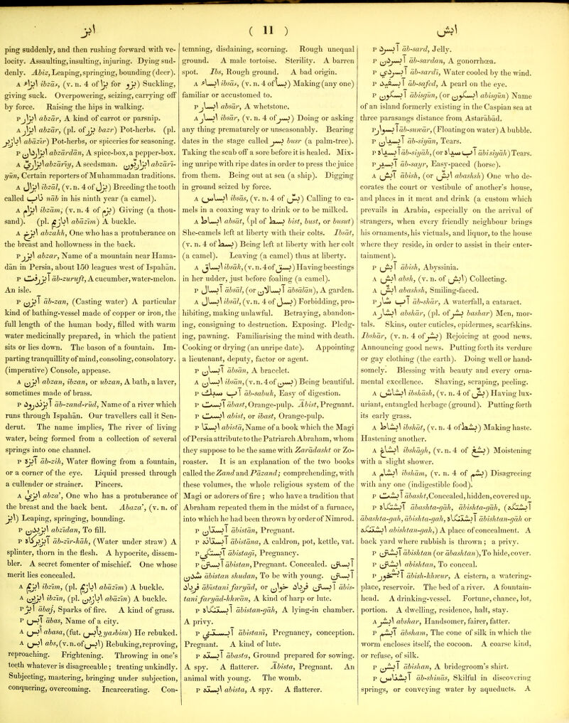 ping suddenly, and then rushing forward with ve- locity. Assaulting, insulting, injuring. Dying sud- denly. Abiz, Leaping, springing, bounding (deer). A ^\^\ ibzas, (v. n. 4 of \^ for jjj) Suckling, giving suck. Overpowering, seizing, carrying off by force. Raising the hips in walking. Pj^^ dbzar, A kind of carrot or parsnip. A. JjiS abzar, (pi. of^ bazr) Pot-herbs, (pi. abazir) Pot-herbs, or spiceries for seasoning. p abzdrdan, A spice-box,a pepper-box. A ^j\^\abzarti/, A seedsman. ^Jy>J\^\ abzarl- yun, Certain reporters of Muhammadan traditions. A ibzal, (v. n. 4 of J^) Breeding the tooth called (—nab in his ninth year (a camel). A ibzam, (v. n. 4 of Giving (a thou- sand), (pi. jCJ^^ abazim) A buckle. A ahzakh, One who has a protuberance on the breast and hollowness in the back; p abzar, Name of a mountain near Hama- dan in Persia, about 150 leagues west of Ispahan. p \ aJ-ZMrwy?, A cucumber, water-melon. An isle. p 1 ab-zan, (Casting water) A particular kind of bathing-vessel made of copper or iron, the full length of the human body, filled with warm water medicinally prepared, in which the patient sits or lies down. The bason of a fountain. Im- parting tranquillity of mind, consoling, consolatory, (imperative) Console, appease. A (jJJ^ abzan, ibzan, or ubzan, A bath, a laver, sometimes made of brass. p (^jjS>y> I db-zand-rud, Name of a river which runs through Ispahan. Our travellers call it Sen- derut. The name implies. The river of living water, being formed from a collection of several springs into one channel. p 8Jj1 db-zih, Water flowing from a fountain, or a corner of the eye. Liquid pressed through a cullender or strainer. Pincers. A abza', One who has a protuberance of the breast and the back bent. Abaza', (v. n. of Leaping, springing, bounding, p (jti->J^^ abzidan, To fill, p 5\iy^T dh-zir-lMh, (Water under straw) A splinter, thorn in the flesh. A hypocrite, dissem- bler. A secret fomenter of mischief. One whose merit hes concealed. A jCjJ^ ibz'im, (pi. jCjb^ abazim) A buckle. A ^;^\ ibzin, (pi. abdzln) A buckle. P 1 abaj, Sparks of fire. A kind of grass. P (j-Jj abas, Name of a city. A (j^l aiasa, (fut. ^j^\>.yasbisu) He rebuked. A (j^l abs,{y.xi.oi^J^\) Rebuking,reproving, reproaching. Frightening. Throwing in one's teeth whatever is disagreeable; treating unkindly. Subjecting, mastering, bringing under subjection, conquering, overcoming. Incarcerating. Con- ( 11 ) temning, disdaining, scorning. Rough unequal ground. A male tortoise. Sterility. A barren spot. lbs. Rough ground. A bad origin. bsas, (v. n. 4 of \-^) Making (any one) familiar or accustomed to. PjLm^\ absdr, A whetstone. A ibsar, (v. n. 4 of j>*^) Doing or asking any thing prematurely or unseasonably. Bearing dates in the stage called bitsr (a palm-tree). Taking the scab off a sore before it is healed. Mix- ing unripe with ripe dates in order to press the juice from them. Being out at sea (a ship). Digging in ground seized by force. A (^L-^\ ibsas, (v. n. 4 of ^j-J) Calling to ca- mels in a coaxing way to drink or to be milked. A 1?L^\ absdt, (pi of lx»J btsf, bust, or busut) She-camels left at liberty with their colts. Ibsdf, (v. n. 4 of Vt.i.>) Being left at liberty with her colt (a camel). Leaving (a camel) thus at liberty. A ibsd}i,(v. n. 4 of ,_^*-J) Having beestings in her udder, just before foaling (a camel). p (JL-J1 dbsal, (or 1 absdJdn), A garden. A ibsal, (v.n. 4 of,_}—J) Forbidding, pro- hibiting, making unlawful. Betraying, abandon- ing, consigning to destruction. Exposing. Pledg- ing, pawning. Familiarising the mind with death. Cooking or drying (an unripe date). Appointing a lieutenant, deputy, factor or agent. p ^jL-J \ dbsan, A bracelet. A (j^—/^'•';aM,(v.n.4of ^J*^^) Being beautiful. p uLIju^ 1 db-sabuk, Easy of digestion. p ■'-■■'l a&a#, Orange-pulp. Pregnant. p '  ■ ■ ■'^ abisf, or ibast. Orange-pulp. p abktd,'Name of a book which the Magi of Persia attribute to the Patriarch Abraham, whom they suppose to be the same with Zarddasht or Zo- roaster. It is an explanation of the two books called the Zand and Pdzand; comprehending, witli these volumes, the whole religious system of the Magi or adorers of fire ; who have a tradition that Abraham repeated them in the midst of a furnace, into which he had been thrown by order of Nimrod. p ^^Vju<^ I dbistdn, Pregnant. p joIju-^ 1 dbistdna, A caldron, pot, kettle, vat. p^_^L-*^l dbistagi, Pregnancy. p ^Jw^ I dbistan. Pregnant. Concealed. I ^dJ^ dbistan shudan. To be with young, tjw^ I iil^ dbistani farydd, or ;J^*~J 1 dbis- tani farydd-hhwdn, A kind of harp or lute. p slCJL-^l dbistan-gdh, A lying-in chamber. A privy. p ^ r- 1 dbistani, Pregnancy, conception. Pregnant. A kind of lute. p iuLw-J 1 dbasta. Ground prepared for sowing. A spy. A flatterer. Abista, Pregnant. An animal Avith young. The womb. p &L<^\ abista, A spy. A flatterer. p i5^*-J 1 db-saj-d, Jelly. p ^i^j^ I ab-sardan, A gonorrhoea. p ^ji^ij-^ I db-sardi. Water cooled by the wind. p ti>-fl—JI db-sqfed, A pearl on the eye. p ^j^L^\ dbisgun, (or abisfjun) Name of an island formerly existing in the Caspian sea at three parasangs distance from Astarabad. 1 db-suivdr, (Floatingon water) A bubble. p ^jIju^ 1 db-shjdn, Tears. p 8 U*-j 1 db-sii/dh, (or sIjl«» u-J 1 dbis!ydJi)TeAvs. p tA*«jI db-sayr. Easy-paced (horse). A ijiJl abish, (or ^jSJi abashsh) One who de- corates the court or vestibule of another's house, and places in it meat and drink (a custom wliich prevails in Arabia, especially on the arrival of strangers, when every friendly neighbour brings his ornaments, his victuals, and liquor, to the house where they reside, in order to assist in their enter- tainment). p (jij 1 dbish, Abyssinia. A absh, (v. n. of ^jiJ^) Collecting. A abashsh, Smiling-faced. PjLSl) (_-> 1 db-shdr, A waterfall, a cataract. aJJ:J\ abshdr, (pi. of^-ij bashar) Men, mor- tals. Skins, outer cuticles, epidermes, scarfskins. IbsJidr, (v. n. 4 of Rejoicing at good news. Announcing good news. Putting forth its verdure or gay clothing (the earth). Doing well or hand- somely. Blessing with beauty and every orna- mental excellence. Shaving, scraping, peeling. A (^l^l ibshash, (v. n. 4 of (jiJ) Having lux- uriant, entangled herbage (ground). Putting forth its early grass. A ibshdt, (v. n. 4 oflxij) Making haste. Hastening another. A ^yi^^ ibshdfjh, (v.n. 4 of Moistening with a slight shower. A j.ti-J^ ibshdm, (v. n. 4 of Disagreeing with any one (indigestible food). p a&o.'(/(^,Concealed, hidden, covered up. p sl^LiJl dbashta-gdh, dbislita-gdh, (^sX:^J^\ dbashta-gah, dbishta-gah, sUjjLi.) I dbishian-gdh or sX*i^.A abishtan-gah,) A place of concealment. A back yard where rubbish is thrown ; a privy. p ^^i-iol dbishtan{ov dbas]itan),'Io\\\(\.e,co\er. p abishtan. To conceal. Pj_ji^**^l dhish-hhwur, A cistern, a watering- place, reservoir. The bed of a river. A fountain- head. A drinking-vessel. Fortune, chance, lot, portion. A dwelling, residence, halt, stay. A abshar, Handsomer, fairer, fatter. p dhshavi, The cone of silk in which the worm encloses itself, the cocoon. A coarse kind, or refuse, of silk. p ^^^-io I dbishan, A bridegroom's shirt. p I db-shinds. Skilful in discovering springs, or conveying water by aqueducts. A