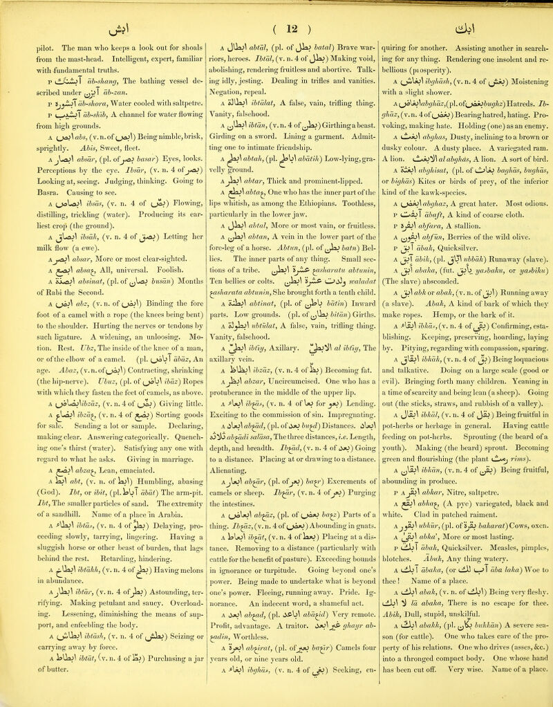 pilot. The man who keeps a look out for shoals from the mast-head. Intelligent, expert, familiar with fundamental truths. p i^'JL) I ah-shang, The bathing vessel de- scribed under 1 ab-zan. p tjy^\ab-sliora,'SV&iev cooled with saltpetre. p u-»J^ I ab-shib, A channel for water flowing from high grounds. A (v.n.of i,ja^\) Being nimble, brisk, sprightly. AMs, Sweet, fleet. A jUaj\ ahsar, (pi. oij^ai hasar) Eyes, looks. Perceptions by the eye. Ibsar, (v. n. 4 ofj*aJ) Looking at, seeing. Judging, thinking. Going to Basra. Causing to see. A (joUxJ^ ibsas, (v. n. 4 of {Ja>) Flowing, distilling, trickling (water). Producing its ear- liest crop (the ground). A Ji^^^ ibsah, (v. n. 4 of ^j^) Letting her milk flow (a ewe). Aahsar, More or most clear-sighted. A ^^o^^ absa^ All, universal. Foolish. A absinat, (pi. of (j^->a^ busaii) Months of Rabi the Second. A ahz, (v. n. of (^^^) Binding the fore foot of a camel with a rope (the knees being bent) to the shoulder. Hurting the nerves or tendons by such ligature. A widening, an unloosing. Mo- tion. Rest. Ubz, The inside of the knee of a man, or of the elbow of a camel. (pi. tjolj I abaz, An age. Abaz, (v. n. ofContracting, shrinking (the hip-nerve). Ubnz, (pi. of {^^\ ibaz) Ropes with which they fasten the feet of camels, as above. A (^VtA}\ibzaz, (v. n. 4 of (.jxa^) Giving little. A ^X^\ ibza^ (v. n. 4 of ^oj) Sorting goods for sale. Sending a lot or sample. Declaring, making clear. Answering categorically. Quench- ing one's thirst (water). Satisfying any one with regard to what he asks. Giving in marriage. A ^i*ai\ abza^ Lean, emaciated. A )a>\ abf, (v. n. of la^^) Humbling, abasing (God). Ibt, or ibit, (pi. Jab 1 abat) The arm-pit. Ibt, The smaller particles of sand. The extremity of a sandhill. Name of a place in Arabia. ibtas, (v. n. 4 of _jla^) Delaying, pro- ceeding slowly, tarrying, lingering. Having a sluggish horse or other beast of burden, that lags behind the rest. Retarding, hindering. A ^UaJ^ ibtakh, (v. n. 4 of ^a^) Having melons in abundance. AjUaj\ ibtar, (v. n. 4 of jia^) Astounding, ter- rifying. Making petulant and saucy. Overload- ing. Lessening, diminishing the means of sup- port, and enfeebling the body. A (^Ua^\ ibias]i, (v. n. 4 of (j^^) Seizing or carrying away by force. A l?Uaj\ ibtat, (v. n. 4 of laj) Purchasing a jar of butter. ( 12 ) A JUaJ^ abtm, (pi. of Jk^ batal) Br ave war- riors, heroes. IbtM, (v. n. 4 of (Jia^) Making void, abolishing, rendering fruitless and abortive. Talk- ing idly, jesting. Dealing in trifles and vanities. Negation, repeal. A &3Ua^\ ibtalat, A false, vain, trifling thing. Vanity, falsehood. A ^jUajl ibtan, (v.n. 4 of j^^sij) Girthing a beast. Girding on a sword. Lining a garment. Admit- ting one to intimate friendship. A ^a^\ abtah, (pi. abdtih) Low-lying, gra- velly ground. aJ^\ abtar. Thick and prominent-lipped. A abta^ One who has the inner part of the lips whitish, as among the Ethiopians. Toothless, particularly in the lower jaw. A (J-la^\ abtal, More or most vain, or fruitless. A (jlaj\ abtan, A vein in the lower part of the fore-leg of a horse. Abtun, (pi. of ^^laJ batn) Bel- lies. The inner parts of any thing. Small sec- tions of a tribe. (J^^ 'iyiS- ^isliaratu abtunin. Ten bellies or colts. (jW^ CL>dij ivaladat ^sharata abtunin. She brought forth a tenth child. A &jJaj\ abtinat, (pi. of ^J^^ batin) Inward parts. Low grounds, (pi. of (jUaJ Z;;Vaw) Girths. A &)_jlaj\ ubtulat, A false, vain, trifling thing. Vanity, falsehood. A ([[^^ ibtiy, Axillary. ^^^^ ibtiy. The axillary vein. A laUaJ^ ibzciz, (v. n, 4 of liu) Becoming fat. A J^A abzar, Uncircumcised. One who has a protuberance in the middle of the upper lip. A A)0\ ib^-f, (v. n. 4 of for yo) Lending. Exciting to the commission of sin. Impregnating. A iiljo\ ab^d, (pi. of JjO bii^) Distances. 4iljo\ ab^di salasa, The three distances, i.e. Length, depth, and breadth. Ib^d, (v. n. 4 of iX>o) Going to a distance. Placing at or drawing to a distance. Alienating, Aj\^\ ab^r, (pi. of ba^) Excrements of camels or sheep. Ib^r, (v. n. 4 of jfO) Purging the intestines. A ab^z, (pi. of {j'OfiJ ba^) Parts of a thing. Ib^z, (v. n. 4 of (.j«3jO) Abounding in gnats. A 1?\jo\ ib^t, (v. n. 4 of iaao) Placing at a dis- tance. Removing to a distance (particularly with cattle for the benefit of pasture). Exceeding bounds in ignorance or turpitude. Going beyond one's power. Being made to undertake what is beyond one's power. Fleeing, running away. Pride. Ig- norance. An indecent word, a shameful act. A ab^d, (pi. iXS-b^ aha^d) Very remote. Profit, advantage. A traitor. dx>\jS' ghayr ab- ^din, Worthless. A ab^rat, (pi. ofjfti ba^r) Camels four years old, or nine years old. A ^\>o\ ibghas, (v. n. 4 of ^^) Seeking, en- quiring for another. Assisting another in search- ing for any thing. Rendering one insolent and re- bellious (piosperity). A ;_jiiU^^ ihghash, (v. n. 4 of yij«J) Moistening with a slight shower. A i^_^s^\abg]iaz,{^\, ofi^jak>bughz) Hatreds. Ib- ghdz, (v. n. 4 of tjo*)) Bearing hatred, hating. Pro- voking, making hate. Holding (one) as an enemy. A <.L^A^\ abghas. Dusty, inclining to a brown or dusky colour. A dusty place. A variegated ram. A lion, (.^.vjo^)^ al abghas, A lion. A sort of bird. A 'itJo\ ubglusat, (pi. of lI^Uj baghds, bughas, or bighds) Kites or birds of prey, of the inferior kind of the kawk-species. A i^jaio] abghaz, A great hater. Most odious. p CL^OJ I abaft, A kind of coarse cloth. p iji>\ abfara, A stallion. A ahfun, Berries of the wild olive. p abali, Quicksilver. A abili, (pi. ^j^l nbbdh) Runaway (slave). A ^\ abalia, (fut. yasbaku, or yasbiku) (The slave) absconded. A abk or abah, (v. n. of ^\) Rimning away (a slave). Abak, A kind of bark of which they make ropes. Hemp, or the bark of it. A ibltds,(y. n. 4 of ^_^) Confirming, esta- blishing. Keeping, preserving, hoarding, laying by. Pitying, regarding with compassion, sparing. A jj^^ ibkdk, (v. n. 4 of ^j^) Being loquacious and talkative. Doing on a large scale (good or evil). Bringing forth many children. Yeaning in a time of scarcity and being lean (a sheep). Going out (the sticks, straws, and rubbish of a valley). A J\aj\ ibhdl, (v. n. 4 of Jib) B eing fruitful in pot-herbs or herbage in general. Having cattle feeding on pot-herbs. Sprouting (the beard of a youth). Making (the beard) sprout. Becoming gi'cen and flourishing (the plant (JL^ rims). A ibhmi, (v. n. 4 of ,Ji>) Being fruitful, abounding in produce. p A^\ abhar, Nitre, saltpetre. A ^\ abha^ (A pye) variegated, black and white. Clad in patched raiment. Aj^\ ubkur, (pi. o{'ij^> baka7-at)Cows, oxen. A abka', More or most lasting. p ufJo I dbak, Quicksilver. Measles, pimples, blotches. Abuk, Any thing watery. A cib I dbaha, (or till I aba laka) Woe to thee ! Name of a place. A abak, (v. n. of cLb^) Being very fleshy. (_ib^ ^ Id abalia, There is no escape for thee. Abik, Dull, stupid, unskilful. A abalik, (pi. buhhdn) A severe sea- son (for cattle). One who takes care of the pro- perty of his relations. One who drives (asses, &c.) into a thronged compact body. One whose hand has been cut off. Very wise. Name of a place.