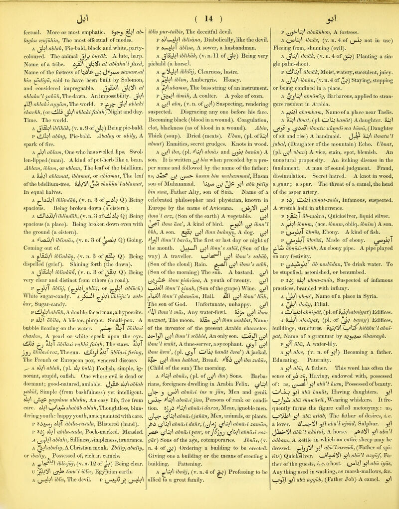 fectual. More or most emphatic. ^\ ab- laghu mujuliin, The most effectual of modes. A ablah, Pie-bald, black and white, party- coloured. The animal Jj^ hurrah. A lute, harp. Name of a tribe. ablaku'l fard, Name of the fortress of biils> ^^ J-^j***» samawMl bin ^diya, said to have been built by Solomon, and considered impregnable. ^y^^ Jj^^^ ablahu 7 ^kuk, The dawn. An impossibility. ^\ j»\53 ablaki ayyam, The world, p Jjb^ ablaki charkh, (or uiiii ^^b^ a&ZaAi falah) Night and day. Time. The world. A jlab^ iblUiak, (v. n. 9 of jb) Being pie-bald. p i.f^\ ablag, Pie-bald. Abalag or A spark of fire. A |,b\ ablam, One who has swelled lips. Swol- len-lipped (man). A kind of pot-herb like a bean. Ablam, iblam, or ublam, The leaf of the bdellium. A ablamat, iblainat, or ubiamat, The leaf of the bdellium-tree. ^jZt shahku 'I ablamat, In equal halves. A iblindah, (v. n. 3 of Q) Being spacious. Being broken down (a cistern). A tdJ^;iab\ iblindak, (v. n. 3 of^^db Q) Being spacious (a j^lace). Being broken down even with the ground (a cistern). A ^Laub\ iblinsaf, (v. n. 3 of J^-ab Q) Going. Coming out of. A ^Uub^ iblinha^ (v. n. 3 of ^ab Q) Being dispelled (grief). Shining forth (the dawn). A ^J^^SJ^S\ ihlinhaTi, (v. n. 3 of ^Jab Q) Being very clear and distinct from others (a road). P abluj, (^^^\^abluj, or abluch) White sugar-candy. A^^sCJ\ ubluju's suk- kar, Sugar-candy. p i^jb^ abluk, A double-faced man, a hypocrite. p Jkbi tti?7a, A blister, pimple. Small-pox. A bubble floating on the water. abl abilad chashm, A pearl or white speck upon the eye. ^ Jib I abilasi ruhhi falak, The stars. &b 1 J_5j ahiladroz, The sun. xL^'^J) eb! ah'dasifiring, The French or European pox, venereal disease. ^ A Ai\ ablah, (pi. ab buUi) Foolish, simple, ig- norant, stupid, oafish. One whose evil is dead or dormant; good-natured, amiable. Jyiff' «b^ ablah ^.hul, Simple (from baslifulness) yet intelligent. «b\ (j^iAS- ^yshun ablahu, An easy life, free from care. «b\ i—-JbuMj shabdb ablah, Thoughtless, blun- dering youth : happy youth,unacquainted with care. p aJjl abila-rasida, Blistered (hand). p ab I abila-zada, Pock-marked. Measled. A ;_5-ib\ ablahi, Silliness, simpleness, ignorance. A ^W&2<Zi?/, A Christian monk. Ibiliy,abalty, or ibaliy, ^ Possessed of, rich in camels. A ^W^^^ iblisjaj, (v. n. 12 of ^) Being clear. u 'j^*^^ tj;^ finu^l ibliz, Egyptian earth. A (j*jb^ iblis. The devil. p (j<*Jw>b j^. (j*jJ»^^ ( 14 ) iblis jmr-talbts. The deceitful devil. p jolw^jb^ iblisana. Diabolically, like the devil. p a>--*Ab I ablisa, A sower, a husbandman. A ^liLb\ ibtihdk, (v. n. 11 of ^J^) Being very piebald (a horse). A ^^)^^ iblildj. Clearness, lustre. A ^A>\ iblim. Ambergris. Honey. A abamm, The bass string of an instrument. p ibmih, A coulter. A yoke of oxen. A abn, (v. n. of Suspecting, rendering suspected. Disgracing any one before his face. Becoming black (blood in a wound). Coagulation, clot, blackness (as of blood in a wound). Abin, Thick (soup). Dried (meats). Uban, (pi. of iiJL^^ ubnaf) Enmities, secret grudges. Knots in wood. A ibn, (pi. abnds and ^jji^ banwi) A son. It is written ^ bin when preceded by a pro- per name and followed by the name of the father: as, ii>i!^ ^J> {j*^ hasan bin muha^nmad, Hasan son of Muhammad. ^-^>Ji* abu ^liy bin sind. Father Ally, son of Sina. Name of a celebrated philosopher and physician, known in Europe by the name of Avicenna. {^j^^ {j^^ ibnu'l arz, (Son of the earth) A vegetable. ibnu dsa', A kind of bird. ^^'^ ibnu'l bull, A son. ^ji] ibnu bukay^ A dog. ibnu'l baras, The first or last day or night of the month. ibnu's sabil, (^on of the way) A traveller, ibnu's saliab, (Son of the cloud) Rain. ^^'^ ibnu's subh, (Son of the morning) The sun. A bastard. ^J>JLS' ibnu ^shi-ina, A youth of twenty. (_>>jO\ ibnu'l ^nab, (Son of the grape) Wine. ^\^\ ibnu'l ghamdm, Hail. ibnu' lldh. The son of God. Unfortunate, unhappy. ^j>\ ibnu'l mdf. Any water-fowl. JoJ* ibnu muznat. The moon. SiiU ibnu muklat, Name of the inventor of the present Arabic character. '^V^ 'ibnu'l wdhid, A.noiAj son. CJs^\ ibnu 7 wakt, A time-server, a sycophant, 1 ibnu dwa', (pi. I Olb banat drva') A jackal. 'il^ ibnu habbat, Bread. -<^^(i ibn zukds, (Child of the sun) The morning. A abnds, (pi. of ibti) Sons. Barba- rians, foreigners dwelling in Arabia Felix. J abndn ins u jdn, Men and genii. ^j*Jjs- abndAji7is, Persons of rank or condi- tion. Jjjii dbndsi darza. Mean, ignoble men. ^jl^ abndsijahdn. Men, animals, or plants. i_jCS\ abndA dahr, ((j^'«3 abndti zaman, jioS' abndfi^sr, orj^jjj {_$^\abndsi roz- gdr) Sons of the age, cotemporaries. Ibnds, (v. n. 4 of (_^) Ordering a building to be erected. Giving one a building or the means of erecting a building. Fattening. A ibndj, (v. n. 4 of ^) Professing to be allied to a great family. p jj_js»Uj\ abndkhon, A fortress. A ibnds, (v. n. 4 of (jJj not in use) Fleeing from, shunning (evil). A Ji\l>\ ibndk, (v. n. 4 of ^) Planting a sin- gle palm-shoot. P L^JL^I a&?2aA, Moist, watery, succulent, juicy. A ^^\^\ ibndn, (v. n. 4 of ^^J) Staying, stopping or being confined in a place. A cSj^.^^ abndwiy. Barbarous, applied to stran- gers resident in Arabia. A abanibam , Name of a place near Taslis. A sJl^ Wj«a/, (pi. OUj &awa^) A daughter. 'il>\ ^^^ji' J ;_^t>«i\ ibnatu uh^di wa hunii, (Daughter of sit and rise) A handmaid. ibnatu 'I jabal, (Daughter of the mountain) Echo. Ubnat, (pi. ^j>\ uban) A vice, stain, spot, blemish. An unnatural propensity. An itching disease in the fundament. A man of sound judgment. Fraud, dissimulation. Secret hatred. A knot in wood, a gnur; a spur. The throat of a camel, the head of the asper artery. p iiij ubnat-zada. Infamous, suspected. A wretch held in abhorrence. p t>jSL^ \ db-nuhra. Quicksilver, liquid silver. A ibnum, (acc. ibnam, obliq. ibnim) A son. p dbnus, Ebony. A kind of fish. p dbnUsi, Made of ebony. ^_^jjo| abnusi-shdhh. An ebony pipe. A pipe played on any festivity. p ^^J>^_jbl db noslfidan. To drink water. To be stupefied, astonished, or benumbed. p mS\ ubna-zada. Suspected of infamous practices, branded with infamy. A (\^\ ubna', Name of a place in Syria. A ibnly. Filial. A OLb^ abniydt, (pi. of abniyai) Edifices. A iLbl abniyat, (pi. of baniy) Edifices, buildings, structures. L^^C^hitdbu'I abni- yat. Name of a grammar by «0.j*J«^ fibamayh. p jJI dbtL, A water-lily. A abw, (v. n. of jjI) Becoming a father. Educating. Paternity. A abijL, A father. This word has often the sense of ji zH, Having, endowed with, possessed of: as, fj**>^ ^\ abu'l husn, Possessed of beauty. OLjlJ jj\ abu, bandt. Having daughters. abu shawdribyW earing whiskers. It fre- quently forms the figure called metonymy : as, i-^tiU*^ ^] abu atldb. The father of desires, i.e. a lover. y\ aiw 7 a;sacZ, Sulphur. jj\ Jias-^)^ «&m7 «MtoZ, A horse. ^\ abU'l adham, A kettle in which an entire sheep may be dressed. ^Ijj^^ _5j\ aZ)M 7 arwa/i, (Father of spi- rits) Quicksilver. i_Jbw<j^\ ^\ obit'I azydf, Fa- ther of the guests, i. e. a host. ^\ abu iyds, Any thing used in washing, as marsh-mallows, &c. L^»^>\ jjI abu ayyub, (Father Job) A camel. ^\