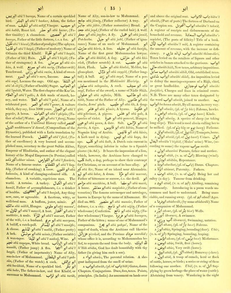 (^jnoJjOl abu'l hurays, Name of a certain speckled bird, ji^^ ahu'l hashar, Adam, the father of man. ' ^\al)usahif,Y'me^'!XT. (__aJUs>- ^\ ahu hahih, Roast kid. j ahu hazar, (Fa- ther timidity) A chameleon. (j^uas^^ ^\ abu'l hmayn, Father of the little fortress, i. e. a fox. yi\ ^_}^(ibu'l ////t'rt/,(Fatherofprodigies)The sphynx. ahu'l haya, (Father of modesty) Name of Othman the third Khallf. ahu'l liayat, (Father of life) Rain. J^U ^\ ahu'l hhjal, (Fa- ther of stratagems) A fox. ^\ ahu sir- han, A wolf, o^u sari^ (Father swift) Touchwood. ^^Jj yi^ ahu razin, A kind of sweet- meat, jj^'^ abu's saw, Incense. Sjm ^\ abu sa^l, Locman the sage. Old age. \sij^\ y>\ aiiiVt A7i//a, (Father of health) Sugar. i_->UjO^ abu 'l^hah, Water. The first chapter of the Kur'an. abu'l ^las, A dish made of starch, ho- ney, and water. y\ a&?<7 ^2</a', Name of a celebrated poet. ^\ ahu'l ^mr, A vulture which, they say, lives 1000 years. abu 'I ^yzar, A heron. t^W^^ ^\ abu'l ghiyas, (Fa- ther of relief) Water, ^j^^ ahu'lfaraj, Name of the author of a Universal History calledj^^ JjiiJ\ mukhtasaru'd dawal, (Compendium of the Dynasties), published with a Latin translation by the learned Pocock. Jwifl3\ jj\ abu'lfazl, (Fa- ther of excellence) A very learned and accom- plished man, secretary to the great Sultan Akbar, Emperor of Hindustan, and author of the elegant history of the Mogul Emperors (in Persian) called jf\alibar nama. f^J\y^\ jj\ ahu'l fawaris, Name of a famous orator, ^liija)^ ^\ ahu'l ha^ ha^ (Father of croaking) A crow, i^y^ ahu halamun, A kind of changing-coloured silk. A chameleon. A variable, capricious man. The world. A tortoise. A turkey. Jl^^ ahu 'I kamal, Father of accomplishments, i.e. a drinker of healths, tjl*^^ abu'l kunjak, Any thing new, rare, or agreeable. A facetious, witty, or well-bred man. A buffoon, jester, mimic. ^\ ahu maZy'/j, Hunger. ^Jyi^ y>\ahu maswa', or ^\ abu'l manzU, A host. Jc^^ ^\ ahu'l mukhtar, A mule. 'i\J,\ jj\ abu'l mar sat, Father of the wife, i.e. a husband. ^f ahu maryain, A bailiff, a catch-poll. jiL-^^ ^\ abu'l musafir, A cheese. ^^,\ yi\ abu'l mal'ih, (Father pretty) A lark. yc aha munis, (Father sociable) A wax-taper. ^\ abu'l ma1ma,Wirie. ^\ jtAjO abu nu^,ym, White bread. ^'^yi\ y>\ ahu'l roassdb, (Father jump) A flea. U;^' ^\ abu'l hayjd, (Father of impetuosity) Name of Aliy, son-in-law of Muhammad. ^J^^\ yi\ ahu'l yak- zan, (Father of the watch) A cock. ^\ aba harRUsh, Name of a speckled bird, ^\ abu bakr, The father-in-law, and first Khalif, or successor to Muhammad. l^\J> ^\ aha turah, ( 15 ) Name of Ally, son-in-law to Muhammad. y>\ ahu jami^ (Father collector) A tray. ^\ j-^^ ahujabir, (Father restorative) Bread. ^\ i^jt>- abu ja^l, (Father of the curled hair) A wolf ^\ abuja^far, A fly, {J^^ j^^ ahujamil, Pot-herbs. jj^t* abu jaid, (Father of igno- rance) Name of an uncle of Muhammad, y>\ lI^jW ahu haris, A lion, 6SLjSs>- ^\ abu hanifa. Name of the first great Muhammadan lawyer, liJl^ ^\ ahu lihalld, A dog, (^]f^ abu hhi- rash, (Father scratch) A cat, t_A*as»- ^\ ahu hliish, Flesh. L-is- yi\ ahu klialsa, Melilot, bu- gloss-plant, (J^i _5^^ aha zayyal, (Father long- tail) A bull, liJj yi\ abu zayd. Name of a per- son mentioned in the 3Iahamdti Har'iriy. ^\ (jlcL*> abu sulaymdn, A cock, (_6 yi\ ahu sayf, Father of the sword, a name of Nadir Shah, ji\ abu safwan. Milk. i^^Ua ahu talih, Name of the Father of Ally, [jy^^ y^^ chu tdmun, Jews' pitch. u.«>.V» ahu fib, A drug- gist. ^\ aha ^mir, A hj^aena. y>\ ahu ^hritnaf, A pigeon. y^^ abu ^Is, A species of violet. S^^P ^\ ahu ^mra t, Hunger. y>\ abu ^wn, A date. Salt, o**)/* yi^ farrds, A tiger. O**^^* abu kdbus, Name of Nu^man king of Arabia. (j«*J!^^' y>^ aba lidnis, A herb used in dying. ij-i* y^^ hays, An ape. yA abu kalb, A Dutch coin current in Egypt, something inferior in value to a Spanish piastre (4s. %d.). It bears the impression of a lion, which, however, the Arabians have changed to (_a)^ kalb, a dog, perhaps to show their contempt for Christians, or on account of its base alloy. y>\ ahu kir, Name of an island near Alexandria. y^ y>\ abu, lahw, A drum, 'ije ^\ aha murrat. Father of bitterness or sorrow, i. e. the devil. y>\ j»s-\}/« ahu muzdhim, A bull. La* aba mazd, A horse. yi\ abu ma^ishir, (Father of con- versation) The famous astronomer and astrologer, known in Europe by the name of Albumazar. He died an. 885, j^^ai* yi\ aba maiisar. Father of defence, i.e. a city, y>^ ahu ndji^ (Father wholesome) Confection. ^13 ^\ abu ndfi^ (Fa- ther wholesome) Vinegar, y>^ aba hurayra, Father of the kitten ; name of one of Muhammad's companions, ^\ aba yahya', Name of the angel of death, whom the Arabians call likewise ^JjViJff- ^zrdsil, and the Persians li^ii^ murddd; whose office it is, according to Muhammadan be- lief, to separate the soul from the body. <^_j^^ ^ li 'lldh abaka, God has dealt bountifully with thy father (in giving him such a son). A ahwds, The parental relation. A she- goat indisposed from the smell of urine. A ^^y>\ ahwdb, (pi. of t_->b hdh) Gates, doors. Chapters. Conjugations. Dues, fees, taxes. Points, principles. (In India) An assessment on lands over and above the original rent. hdbu 'I ahwdb, (Port of ports) The fortress of Darband on the Caspian sea, J^._5^^ ^^y>^ abwdhu't tahwV, A register of receipts and disbursements of the household and revenue. !Sii\jcJ\ L^\y^\ ahivdbu's sa^idat, (The ports of felicity) Title of a book. ahwahu'l mdl, A register containing the amount of revenue, with the increase or defi- ciency, p wl^ ^^yi^ abwdbi thdna-ddri; Taxes levied on the retailers of liquors and other articles in bazars attached to the garrisons, 'm^^y>\ ^[s-abwdbi hall. New taxes, arbitrary impositions. I—->\j^^ ahwdhi sdhik. Old, established taxes, (j'lilji) I—abrvdhi shddi, An imposition levied to defray the marriage-expenses of a Raja, chief, or gi-eat landliolder, (Jj^'^^ ^-'Ij^^ abicdhi fanjddri, Charges and fines in criminal courts. N.B. There are many other taxes designated by the word i-.'^jJ^ abivdh, joined to another. is^^J ha hama ahwdb. By all means, in every way. Aj\^\ abwdz, (pi. ofjb bdz) Falcons, hawks, A abwds, (pi. of haws) Kinds, A abwd^ A species of sheep (as taking long steps). This Avord is used also in calling her to be milked, (pi, of ia^or ^ haiv^ Fathoms. A ^\^\ahwdI{,(i-)l.o{ 5r//i')Trumpets,horns. A ^j\y^\ abwdl, (pi, of J_jJ bawl) Urines, i}\y>\ JUJ^ abwdlu'l hifjhdl, (Mules' urine) Wine, (ac- cording to some) the vapour i—sardb. A i^y^^ ahawdni Parents, father and mother, A ^y>\ uhub, (v, n. of Cy\) Blowing (wind). p (jbjj\ abubdn, Repentance. A e^^\ab7vibat,(p\. of L^\>) Doors. Chapters. A Sy\ uhawat, Paternity, Fathers, A uhat, (v, n. of (JU)^) Being hot and sultry (a day). Tumour from drinking, A uhud, (v, n, of 4Jj\) Abiding, remaining permanently. Introducing in a poem words un- common and hard to understand. Being unso- ciable, and running away, (pi, of abad) Ages, A \i^j^y>\ ahadardd, (by some ahudurda) Name of a companion of Muhammad, Aahtur, (pi. ofhitr) Wells. pjj^ 1 db-warz, A swimmer. P LfjjJ db-warzi. Swimming, natation. Ajy>\ ahsuz, (pi. ofjb ha^z) Falcons. A J yi\ ahuz. Springing, bounding (deer). Vhaz, (v. n. ofJj\) Springing, bounding, leaping. A {^yi^ ah MS, (pi. of {^y> buss) Misfortunes. A {_^y^^ ahu';. Swift, fleet (horse). A i^y^\ ahuz. Very swift (horse). A ahak, (pi. ^Subbak) Runaway (slave). A J_jj1 ahul, A troop of camels, herd or flock of cattle, horses, or birds ; a series or string of them following one another. Uhul, (v. n. of ^y>\ Sup- plying by green herbage the place of water (cattle). Abstaining from venery. Wandering in the night