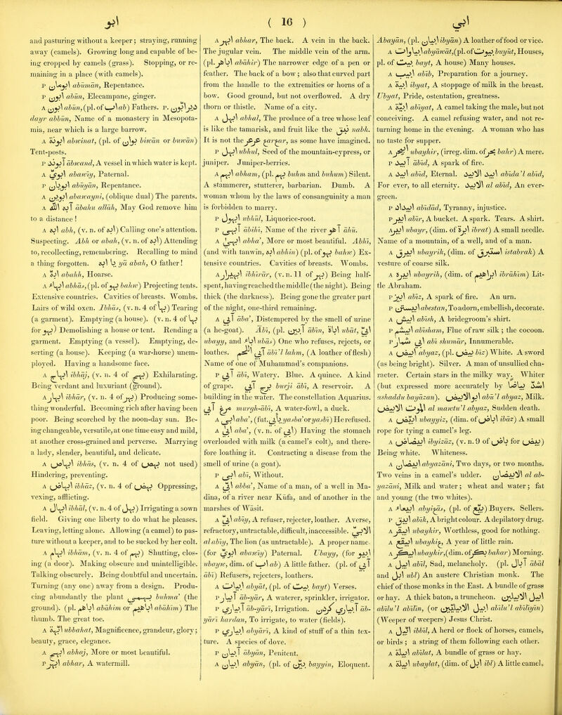 and pasturing without a keeper; straying, running away (camels). Growing long and capable of be- ing cropped by camels (grass). Stopping, or re- maining in a place (with camels). p ubuman, Repentance. p jjjJ^ ahun, Elecampane, ginger. A ahun,(pi. of L^\ah) Fathers, p. ^^^^J>A dayr ahhun, Name of a monastery in Mesopota- mia, near which is a large barrow, A &3_jJ^ ahn-inat, (pi. of ^^^jJ hiwan or himati) Tent-posts. p i^j^ 1 abmand, A vessel in which water is kept. A {J^^ ahan'iy, Paternal. p (j^^^ ahuyan, Repentance. A ahanaym, (oblique dual) The parents. A ^\ eo I abalm allah, May God remove him to a distance ! A »S\ ahh, (v. n. of ^o\) Calling one's attention. Suspecting. Abh or ahaJi, (v. n. of is.i\) Attending to, recollecting, remembering. Recalling to mind a thing forgotten. io\ b ya ahalt, O father! A ti\ ahalih, Hoarse. A ^\^\ ahhas, (pi. of_j^ hahw) Projecting tents. Extensive countries. Cavities of breasts. Wombs. 9 Lairs of wild oxen. Ihlias, (v. n. 4 of V^J) Tearing (a garment). Emptying (a house), (v. n. 4 of for_j^) Demolishing a house or tent. Rending a garment. Emptying (a vessel). Emptying, de- serting (a house). Keej^ing (a war-horse) miem- ployed. Having a handsome face. A ^^^^ ihltaj, (v. n. 4 of Exhilarating. Being verdant and luxuriant (ground). Ajljj\ ihhar, (v. n. 4 of j^) Producing some- thing wonderful. Becoming rich after having been poor. Being scorched by the noon-day sun. Be- ing changeable, versatile, at one time easy and mild, at another cross-grained and perverse. Marrying a lady, slender, beautiful, and delicate. A ibhas, (v. n. 4 of (.>a^ not used) Hindering, preventing. A (^l^^ Hhaz, (v. n. 4 of i^j^ Oppressing, vexing, afflicting. A J\^^V/W.5/,(v.n.4of J^) Irngatmga sown field. Giving one liberty to do what he pleases. Leaving, letting alone. Allowing (a camel) to pas- ture without a keeper, and to be sucked by her colt. A ihliam, (v. n. 4 of p^) Shutting, clos- ing (a door). Making obscure and imintelligible. Talking obscurely. Being doubtful and uncertain. Turning (any one) away from a design. Produ- cing abundantly the plant ^^-^-^ huhma' (the ground), (pi. ahahlm or pJJs''^^ ahaJmn) The thumb. The great toe. A s^S^ ubbahat, Magnificence, grandeur, glory; beauty, gi-ace, elegance. A abhaj, More or most beautiful. pabhar, A watermill. ( 16 ) Aabhar, The back. A vein in the back. The jugular vein. The middle vein of the arm. (pl.^b^ abahir') The narrower edge of a pen or feather. The back of a bow ; also that curved part from the handle to the extremities or horns of a bow. Good ground, but not overflowed. A dry thorn or thistle. Name of a city. A (J-fJ^ abhal, The produce of a tree whose leaf is like the tamarisk, and fruit like the ^ji^ nabh. It is not the^r^ir, as some have imagined. P ubkul. Seed of the mountain-cypress, or juniper. J uniper-berries. abhujn, (pi. bulim and bnhum) Silent. A stammerer, stutterer, barbarian. Dumb. A woman whom by the laws of consanguinity a man is forbidden to marry. p (Jjt^^ iiblml, Liquorice-root. P (_5-^l ab'iJn, Name of the river _jfcT dhu. A ablia', More or most beautiful. Ablii, (and with tanwin, is~i\ abhin) (pi. ofbahw) Ex- tensive countries. Cavities of breasts. Wombs. Aibliirdr, (v. n. 11 of j^^) Being half- spent, havingreached the middle (the night). Being thick (the darkness). Being gone the greater part of the night, one-third remaining. A I aha', Distempered by the smell of urine (a he-goat). Abi, (pi. (j;oT dbin, nbdt, ubayy, and ubdi) One who refuses, rejects, or loathes. ubVl Jahm, (A leather of flesh) Name of one of Muhammad's companions. p ^31 dbi, Watery. Blue. A quince. A kind of grape. ^J^\ ^ burji dbi, A reservoir. A biiilding in the water. The constellation Aquarius, (^l murgh.-dbi, A water-fowl, a duck. A ^\aba'', (fut.(j,byaj:&a'or2/aj:&i) He refused. A ^\ aba', (v. n. of ^J^\) Having the stomach overloaded with milk (a camel's colt), and there- fore loathing it. Contracting a disease from the smell of urine (a goat). p abl. Without. A abba', Name of a man, of a well in Ma- dina, of a river near Kiifa, and of another in the marshes of Wasit. A ahiy, A refuser, rejecter, leather. Averse, refractory, xintractable, difficult, inaccessible. al ably, The lion (as untractable), A proper name- (for abarviy) Paternal. Ubayy, (for ubayw, dim. of ab) A little father, (pi. of dhi) Refusers, rejecters, leathers. A O^aJ.^ abydt, (pi. of <-lI^. bayt^ Verses. PjL^ I ab-yar, A waterer, sprinkler, irrigator. p ijfj^^. t dh-yari. Irrigation. {^^^ (_?;' ydri hardan, To irrigate, to water (fields). p abyari, A kind of stuff of a thin tex- ture. A species of dove. P ^^V.' ubydn. Penitent. A (jl-jj abyan, (pi. of bayyin, Eloquent. Abaycin, (pi. ^^\^\ibydn) A leather of food or vice. A Ci.>\jL^3 abyarcat,{^\. ofC>buyut, Houses, pi. of <JL/^, bayt, A house) Many houses. A abih. Preparation for a journey. A ihyat, A stoppage of milk in the breast. Ubyat, Pride, ostentation, greatness. A 'e^>\ abiyat, A camel taking the male, but not conceiving. A camel refusing water, and not re- turning home in the evening. A woman who has no taste for supper. nbayhir, (irreg. dim. of^ bah?-) A mere. p 1 dbid, A spark of fire. A abid, Eternal. abida'l abid, For ever, to all eternity. al abid, An ever- green. p ii^ii>^^ ablddd, Tyranny, injustice. pabir, A bucket. A spark. Tears. A shirt. A^^ iibayr, (dim. of ibrat) A small needle. Name of a mountain, of a well, and of a man. A JjjJ^^ nbayrih, (dim. of JjjOu*»1 istabrak) A vesture of coarse silk. A ubayrih, (dim. of j*JJs^^ ibrdhrm) Lit- tle Abraham. pJjO^ abtz, A spark of fire. An urn. p ^JwJo\ abestan. To adorn, embellish, decorate. A (ji^^ ahish, A bridegroom's shirt. p ahtsJiam, Flue of raw sUk ; the cocoon. Pjl»ji> {J,\ abl slmmdr, Innumerable. A ahjaz, (pi. (j^a-^ biz) White. A sword (as being bright). Silver. A man of unsullied cha- racter. Certain stars in the milky way^ Whiter (but expressed more accurately by UaLj ashaddu baydzan). (_>0:^^^abu'l ahyaz, Milk. al mawtu'l ahyaz. Sudden death. A ubayyiz, (dim. of ihdz~) A small rope for tying a camel's leg. A ihyizaz, (v. n. 9 of for Being white. Whiteness. A ahyazani, Two days, or two months. Two veins in a camel's udder. al ab- yazani. Milk and water ; wheat and water ; fat and young (the two whites). A -*l*J^^ abyi^s, (pi. of ^^) Buyers. Sellers. p flZ^i/i, A bright colour. A depilatory drug. A id)aylih-. Worthless, good for nothing. A ?ihaylti^ A year of little rain. Anhayhir,{d\m.. of^Ssu bahar) Morning. A ,J-j\ abtl, Sad, melancholy, (pi. 1 dbdl and ^y>\ ubl) An austere Christian monk. The chief of those monks in the East. A bundle of grass or hay. A thick baton, a truncheon. jJJ^^^ abilu'l abiUn, (or (J;uL>.^^ ^y^\ abllu'l ablUym) (Weeper of weepers) Jesus Christ. A ^-3\ ibbll, A herd or flock of horses, camels, or birds ; a string of them following each other. A &Lj\ abilat, A bundle of grass or hay. A &L)\ ubaylat, (dim. of ibl) A little camel.