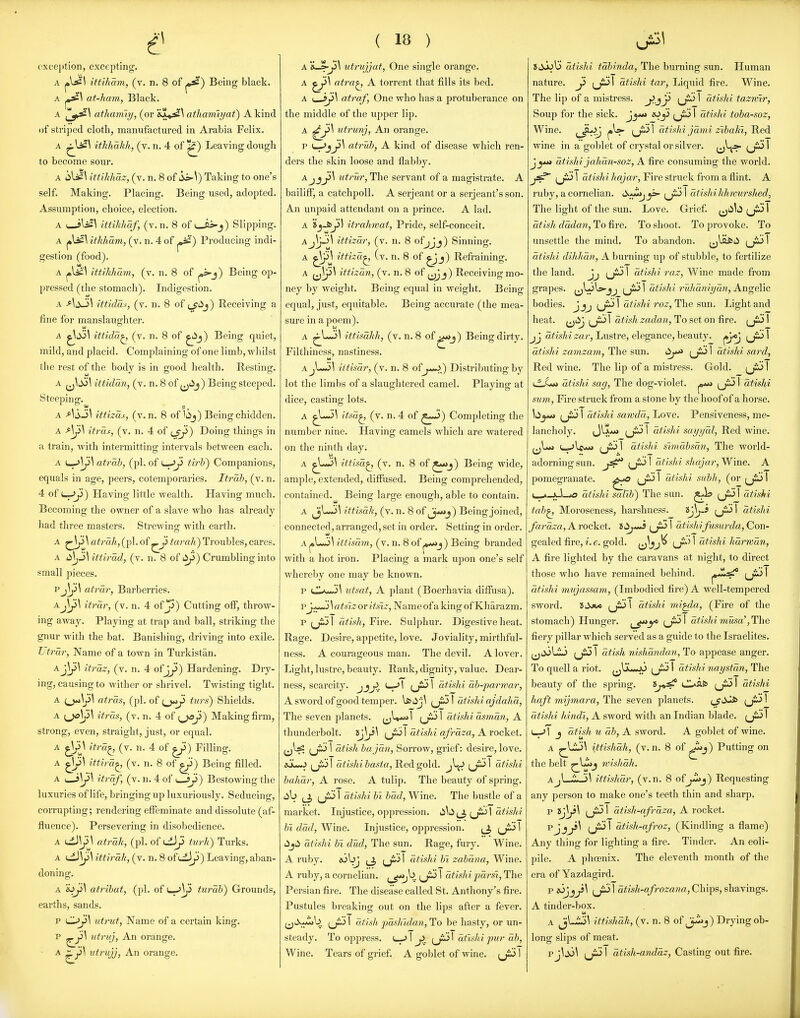 oxce}>tion, excepting. A ittiham, (v. n. 8 of Being black. A ^\ at-ham, Black. A atham'iy, (or ^^♦^^ atliarriiyat) A kind of striped cloth, manufactured in Arabia Felix. A ^lisl ithhakh, (v. n. 4 of ^) Leaving dough to become sour. A ittihhaz, (v. n. 8 of '^\) Taking to one's self. Making. Placing. Being used, adopted. Assumption, choice, election. A I ittihhaf, (v.n. 8 of i—ii-j) Slipping. A ithliam, (y. n. 4 of ^) Producing indi- gestion (food). A ittikham, (v. n. 8 of ^s>-j) Being op- l^ressed (the stomach). Indigestion. A AsJi\ ittiddi, (v. n. 8 of (^iij) Receiving a fine for manslaughter. A ittida^ (v. n. 8 of ^j) Being quiet, mild, and placid. Complaining of one limb, whilst tlie I'est of the body is in good health. Resting. A ^J\S>\ ittidan, (v. n. 8 of ^jiij) Being steeped. Steeping. A -^^iSJ^ ittizas, (v.n. 8 of lij) Being chidden. A itras, (v. n. 4 of {Jj>) Doing things in a train, with intermitting intervals between each. A ^\yi\ atrab, (pi. of '^J^ tirli) Companions, equals in age, peers, cotemporaries. Itrah, (v. n. 4 of u>->^) Having little wealth. Having much. Becoming the owner of a slave who has already had three m.asters. Strewing with earth. A ^1^^^ atrah, (pi. of ^ji tarah) Troubles, cares. A d\j3\ itiirad, (v. n. 8 of iij3) Crumbling into small pieces. Pj]j>\ atrar, Barberries. AJ\ji\ itrdr, (v. n. 4 of ji) Cutting off, throw- ing away. Playing at trap and ball, striking the gnur with the bat. Banishing, driving into exile. TJtrdr, Name of a town in Turkistan. Aj^\ itrdz, (v. n. 4 ofjji>) Hardening. Dry- ing, causing to wither or shrivel. Twisting tight. A atrds, (pi. of turs) Shields. A i^yi^ itras, (v. n. 4 of {^^) Making firm, strong, even, straight, just, or equal. A ^ \ itrd^ (v. n. 4 of ^) Filling. A ^J>\ iftird^ (v. n. 8 of ^) Being filled. A I—itrdf, (v. n. 4 of i jy) Bestowing the luxuries of life, bringing up luxuriously. Seducing, corrupting; rendering effeminate and dissolute (af- fluence). Persevering in disobedience. A ciJy>\ atrdh, (pi. of t^Ji turk) Turks. A ^^\y\ ittirdk, (v. n. 8 of uiJjj) Leaving, aban- doning. A sjji\ at7'ihat, (pi. of L-J^ turdh) Grounds, earths, sands. P utrut, Name of a certain king, p utruj, An orange. A uirujj, An orange. ( 18 ) A 'L^J>\ utnvjjat, One single orange. A ^\ atra^ A torrent that fills its bed. A {^J>\ ati-af, One who has a protuberance on the middle of the upper lip. A utrunj, An orange. p J>\ atruh, A kind of disease which ren- ders the skin loose and flabby. A J Jj!>\ tUrur, The servant of a magistrate. A bailiff, a catchpoll. A serjeant or a Serjeant's son. A.n unpaid attendant on a prince. A lad. A j^fcy) itrahwat, Pride, self-conceit. Aj\y>\ ittizdr, (v. n. 8 ofjjj) Sinning. A ^\ ittizd^ (v. n. 8 of ^_j) Refraining. A ittizan, (v. n. 8 of ^^j) Receiving mo- ney by weight. Being equal in weight. Being equal, just, equitable. Being accurate (the mea- sure in a poem). A ^L«5^ ittisahh, (v. n. 8 of ^j) Being dirty. Filthiness, nastiness. u A jLm3! iitisdr, (v. n. 8 of j^.) Distributing by lot the limbs of a slaughtered camel. Playing at dice, casting lots. A ^XJ^\ itsd^ (v. n. 4 of ^*-3) Completing the number nine. Having camels which are watered on the ninth day. A ^L»!>^ ittisd^ (v. n. 8 of ^*»j) Being wide, ample, extended, diffused. Being comprehended, contained.^ Being large enough, able to contain. A ^V*'*'^ ittisdk, (v. n. 8 of (j^j) Being joined, connected, arranged, set in order. Setting in order. A ^\^\ittisam, (v. n. 8 of ^j) Being branded with a hot iron. Placing a mark upon one's self whereby one may be known. p iitsat, A plant (Boerhavia diffusa). pj**^) \ a tfiz or itsiz, Name of a king of Kliarazm. p 1 dtish, Fire. Sulphur. Digestive heat. Rage. Desire, appetite, love. Joviality, mirthful- ness. A courageous man. The devil. A lover. Light, lustre, beauty. Rank, dignity, value. Dear- ness, scarcity, jjj!. ^ \ (J^ 1 dtishi db-parwar, A sword of good temper. \s>^j\ i^jiS\ dtishi ajdahd, The seven planets. I I dtishi ds7ndn, A thunderbolt, ^j)/''^ ^^^\ dtishi qfrdza, A rocket. (jl;^ ^jij 1 dtish bajdn, Sorrow, grief: desire, love. t^J^\ dtishibastajHedigold. i^J^^ dtishi balidr, A I'ose. A tulip. The beauty of spring, lib (jii!> 1 dtishi bi bdd, Wine. The bustle of a market. Injustice, oppression. ^_J:S\ dtisld bi ddd, Wine. Injustice, oppression. ^ ^JiJ 1 i^jii dtishi bi dud, The sun. Rage, fury. Wine. A ruby. ^ jj^'i 1 dtishi hi zabdna, Wine. A ruby, a cornelian. (_^^. [J^ 1 dtishi pdrsi, The Persian fire. The disease called St. Anthony's fire. Pustules breaking out on the lips after a fever. (jiXuib (jii> I dtish pdshidan, To be hasty, or un- steady. To oppress. I (ji51 dtishi pu7- db, Wine. Tears of grief. A goblet of wine. I ^J3\ »iiJo\3 dtishi tdbinda, The burning sun. Human nature. j5 (j^l dtishi tar, Liquid fire. Wine. The lip of a mistress, jt-ij^ i^J^ ' dtishi tazrvir. Soup for the sick. jyM «J1 dtishi toba-soz. Wine. (_^^ (•W' ' dtislii jdmi zibahi, Red wine in a goblet of crystal or silver. I J_jjj* dtishi jahdn-soz, A fire consuming the world. jsf^ (ji^ 1 dtishi hajar, Fire struck from a flint. A ruby, a cornelian. i^M*>j^ i^J^^ dtishi hhmi7'shed, The light of the sun. Love. Grief ^^li^tS yiJ I dtish dddan, To fire. To shoot. To provoke. To unsettle the mind. To abandon. dtishi dihhdn, A burning up of stubble, to fertilize the land. Jj 1 dtishi raz. Wine made from grapes. ^JJi\^JJ i^J:^ 1 dtishi I'uhamydn, Angelic bodies. Jjj I a^^s/^^ ro^. The sun. Light and heat, ^jiij ^jiJ 1 dtish zadan. To set on fire. I jj dtishi zar, Lustre, elegance, beauty. ^jOj i^J^j 1 dtishi zavizmn. The sim. (jiJ I dtishi sard, Red wine. The lip of a mistress. Gold. jjSi) I LfXw* dtishi sag, The dog-violet. ^ ^Ji>i I dtishi su7n, Fire struck from a stone by the hoof of a horse. \i^y*> (jiul dtishi sawdd, Ijove. Pensiveness, me- lancholy, ij^?.*** ' dtishi sayydl, Red wine. ^Loj t-^lfgg* (jiJ I dtishi simabsdn. The world- adorning sun. (jij 1 dtishi shajar. Wine. A pomegranate. 1 dtishi subh, (or ^ji!) I u-k-xl-^ dtishi salib) The sun. ^9 i^J^l dtishi tab^ Moroseness, harshness. (j^' dtishi fai^dza, A rocket, ti^j^s ^^J^ \ dtishifusurda, Con- gealed fire,i.e. gold. LT' ' dtishi hdrTvdn, A fire lighted by the caravans at night, to direct those who have remained behind. j^sf ^^Ju> I dtishi miijassam, (Imbodied fire) A well-tempered sword. SJjw (ji^^ dtishi 7ni^la, (Fire of the stomach) Hunger. i^J^i I dtishi musa', The fiery pillar which served as a guide to the Israelites. ^^iij\-i<3 I dtish Tiishdndan, To appease anger. To quell a riot. j^ljL-jj 1 dtishi naystdn. The beauty of the spring. ijo^ d^afc (jiJ 1 dtishi haft mij7na7^a. The seven planets. (j-t^ ^JSJ! dtishi hindi, A sword with an Indian blade. (jiJ I u-^l J dtisli u db, A sword. A goblet of wine. A ^li3\ ittishdh, (v.n. 8 of ^j) Putting on the belt 7vishdh. AjL^J\ ittishdr, (v.n. 8 of^j) Requesting any person to make one's teeth thin and sharp. p I dtish-afrdza, A rocket. pjJJ\ 1 dtish-aft^oz, (Kindling a flame) Any thing for lighting a fire. Tinder. An eoli- pile. A phosnix. The eleventh month of the era of Yazdagird. p i^j3 \ dti^h-aft^ozana, Chips, shaYings. A tinder-box. A jb^^ ittishdh, (v. n. 8 of Jj-^j) Drying ob- long slips of meat. pj^^i^ I dtish-anddz. Casting out fire.