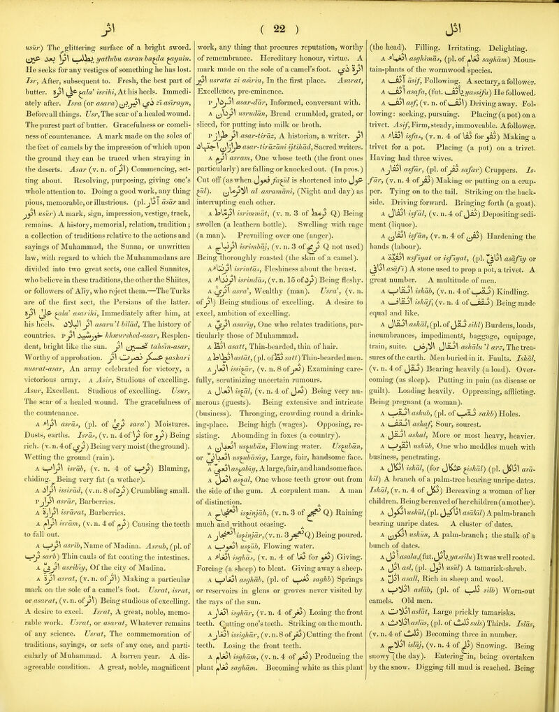 usur) The^ glittering surface of a bright sword, ^^^ff- iijO \^\ \__ yatluhu asran ha^a ^ynin. He seeks for any vestiges of something he has lost. Isr, After, subsequent to. Fresh, the best part of butter. 5j5\ ^la' isrihi, At his heels. Immedi- ately after. Isra (or asara) i^.jii>^ ij'^ ~* asii-ayn, Before all things. Usr,T\\e scar of a healed wound. The 2)urest part of butter. Gracefulness or comeli- ness of countenance. A mark made on the soles of the feet of camels by the impression of which upon the ground they can be traced when straying in the deserts. Asar (v. n. ofy>\) Commencing, set- ting about. Resolving, purposing, giving one's whole attention to. Doing a good work, any thing pious, memorable, or illustrious, (ph I asar and jy \ usur) A mark, sign, impression, vestige, track, remains. A history, memorial, relation, tradition; a collection of traditions relative to the actions and sayings of Muhammad, the Sunna, or unwritten law, with regard to which the Muhammadans are divided into two great sects, one called Sunnites, who believe in these traditions, the other the Shiites, or followers of Aliy, who reject them.—The Turks are of the first sect, the Persians of the latter. Jjis- ^la' asarihi, Immediately after him, at his heels, li^l Ji\ asaru'l bilad, The history of countries, p Ji\ d^j^ khnmrshed-asar, Resplen- dent, bright like the sun. Ji\ tahsin-asar, Worthy of approbation. j5\ C^j^a^^shari nusrat-asar, An army celebrated for victory, a victorious army, a Asir, Studious of excelling. Asur, Excellent. Studious of excelling. Usur, The scar of a healed woimd. The gracefulness of the countenance. asras, (pi, of sara) Moistures. Dusts, earths. Isras, (v. n. 4 of \p for jjJ) Being rich. (v. n. 4 of ) Being very moist (the ground). Wetting the ground (rain). A israh, (v. n. 4 of Blaming, chiding. ^ Being very fat (a wether). A Li\ji\ issirad, (v.n. 8 ofiJp) Crumbling small. Pj^\ asrar, Barberries. A Sj^^ israrat, Barberries. A ^\J>\ isram, (v. n. 4 of ^J)) Causing the teeth to fall out. A ^J>\ asribj'Nsime of Madina. Asrub, (pi. of >—^Ji sarb) Thin cauls of fat coating the intestines. A (J,ji\ asrihiy, Of the city of Madina. A 'ij>\ asrat, (v. n. ofy \) Making a particular mark on the sole of a camel's foot. Usrat, israt, or asarat, (v. n. ofy\) Being studious of excelling. A desire to excel. Israt, A great, noble, memo- rable work. Usrat, or asarat, Whatever remains of any science. Usrat, The commemoration of traditions, sayings, or acts of any one, and parti- cularly of Muhammad. A barren year. A dis- agreeable condition. A great, noble, magnificent ( 22 ) work, any thing that procures reputation, worthy of remembrance. Hereditary honour, virtue. A mark made on the sole of a camel's foot, i^ 'd j6\ usrata zi asirin, In the first place. Asarat, Excellence, pre-eminence. Vasar-ddr. Informed, conversant with. A ^^|^J>^ usrudan, Bread crumbled, grated, or sliced, for putting into milk or broth. pj^^yi\ asar-th'az, A historian, a writer. j3\ i^\^y^\^^Jh asar-tirazaiii ijtihad. Sacred writers. A asravi. One whose teeth (the front ones particularly) are falling or knocked out. (In pros.) Cut off (as when ^^y>s fa^l is shortened into ^mZ). (^^^^ nl asramani, (Night and day) as interrupting each other. A isUc^^ isrimmat, (v. n. 3 of la*^ Q) Being swollen (a leathern bottle). Swelling with rage (a man). Prevailing over one (anger). A ^^^^ isrimbqj, (v. n. 3 of ^Ji Q not used) Being thoroughly roasted (the skin of a camel). A-^V5J>\ isrintcLf, Fleshiness about the breast. A Aci^yi\ isrindds, (v. n. 15 of i^Ji) Being fleshy. A ^Jii\ asra% Wealthy (man). Usra', (v. n. ofy\) Being studious of excelling. A desire to excel, ambition of excelling. A ijryl asariy, One who relates traditions, par- ticularly those of Muhammad. A ^\ asatt, Thin-bearded, thin of hair. A )sy^\astdt, (pi. ofia) sa^;;) Thin-bearded men. issi^r, (v. n. 8 ofjx^) Examining care- fully, scrutinizing uncertain rumours. A is^l, (v. n. 4 of (J^) Being very nu- merous (guests). Being extensive and intricate (business). Thronging, crowding round a drink- ing-place. Being high (wages). Opposing, re- sisting. Abounding in foxes (a country). A ^j^ajO^ us^bdn. Flowing water. Us^bdn, or us^bdmy. Large, fair, handsome face. A \ as^biy, A large,fair, and handsome face. A ,jjo\ as^l, One whose teeth grow out from the side of the gum. A corpulent man. A man of distincti9n. A ^^i*^^ is^njdh, (v. n. 3 of Q) Raining much and.without ceasing. A j{^^is^njdr, (v. n. 3j^Q) Being poured. A i^yti\ us^b. Flowing water. A Ajo\ isghds, (v. n. 4 of I*) foryi)) Giving. Forcing (a sheep) to bleat. Giving away a sheep. A t_.>li3\ asghdb, (pi. of i—saghb) Springs or reservoirs in glens or groves never visited by the rays of the sun. A isghdr, (v.n. 4 ofJo) Losing the front teeth. Cuttinjr one's teeth. Striking on the mouth. AjIjO^ issighdr, (v.n.8 ofyi>)Cutting the front teeth. Losing the front teeth. A j»l>ol isghdvi, (v. n. 4 of ^j«5) Producing the plant |»\jo saghdm. Becoming white as this plant (the head). Filling. Irritating. Delighting. A asghimdt, (pi. of saghdm) Moun- tain-plants of the wormwood species. A dsif. Following. A sectary^ a follower. A uJ3 \ asafa, (fut. ^byassifu) He followed. A u-fljl asf, (v. n. of i__A>^) Driving away. Fol- lowing : seeking, pursuing. Placing (a pot) on a trivet. J-s//, Firm, steady, immoveable. Afollower. A Aso\ is/as, (v. n. 4 of lfl!> for_jfl3) Making a trivet for a pot. Placing (a pot) on a trivet. Having had three wives. aJm\ asfdr, (pi. of JiS safar) Cruppers. 7s- fdr, (v. n. 4 of Jii) Making or putting on a crup- per. Tying on to the tail. Striking on the back- side. Dri-ving forward. Bringing forth (a goat). A Jla3\ isfdl, (v. n. 4 of Ji3) Depositing sedi- ment (liquor). A isfdn, (v. n. 4 of ^J^i) Hardening the hands (labour). A 'iy5\ usfiyat or isfiyat, (pi. asdfly or asdfl) A stone used to prop a pot, a trivet. A great number. A multitude of men. A u->lKJ\ ishdb, (v. n. 4 of t-aHJ) Kindling. A (—jlHJ^ iskdf, (v. n. 4 of i aaJ) Being made equal and like. A JlaJ\ askdl, (pi. of JaJ sikl) Burdens, loads, incumbrances, impediments, baggage, equipage, train, suite. JlflJ\ ashdlu 'I arz, The trea- sures of the earth. Men buried in it. Faults. Ishdl, (v. n. 4 of Ji-3) Bearing heavily (a load). Over- coming (as sleep). Putting in pain (as disease or guilt). Loading heavily. Oppressing, afilicting. Being pregnant (a woman). A (._,.aH_)\ ashub, (pi. of c_^aJ sakb) Holes. A ashaf. Sour, sourest. A (Jii->1 askal, More or most heavy, heavier. A uskub, One who meddles much with business, penetrating. A J\^\ iskdl, (for JKis- ^skdl) (pi. Jil$\ asd- kil) A branch of a palm-tree bearing unripe dates. Iskdl, (v. n. 4 of J^) Bereaving a woman of her children. Being bereaved of her children (amother). A ^}^\uskul, (pi. J-ilj^ asa/tiZ) A palm-branch bearing unripe dates. A cluster of dates. A uskun, A palm-branch; the stalk of a bunch of dates. A J3 1 asala,(J'u.t.^yibyaJ:s^lu) It was well rooted. A (J3^ asl, (pi. Jj3\ usul) A tamarisk-shrub. A asall. Rich in sheep and wool. A asldb, (pi. of sllb) Worn-out camels. Old men. A asldt. Large prickly tamarisks. A aslds, (pi. of <JLsi3 suls) Thirds. Islds, (v. n. 4 of ui*b) Becoming three in number. A isldj, (v. n. 4 of ^) Snowing. Being snowy (the day). Entering in, being overtaken by the snow. Digging till mud is reached. Being