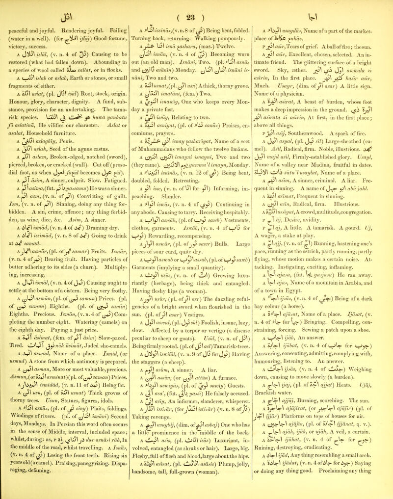 peaceful and joyful. Rendering joyful. Failing (water in a well), (for Good fortune, victory, success. A (J^\ i^Ial, (v. n. 4 of 3-') Causing to be restored (what had fallen down). Abounding in a species of wool called 'i^ut sallat, or in flocks. A t—islab or aslab, Earth or stones, or small fragments of either. A &13\ aslat, (pi. Ju\ isal) Root, stock, origin. Honour, glory, character, dignity. A fund, sub- stance, provision for an undertaking. The tama- risk species. Ujkl3\ (_j cIIa^- jfi> huwa yanhatu fl aslatina, He vilifies our character. Aslat or asalat, Household furniture. A ^J^\ aslagliiy, Penis. A Jjb^ aslah, Seed of the agnus castus. A ^\ aslam, Broken-edged, notched (sword), pierced, broken, or cracked (wall). Cut off (proso- dial foot, as when ^^yt3fa^l becomes ^m/). A ^ 1 asim, A sinner, culprit. Slow. Fatigued. A 1^ 1 asima,(fu.t. ^ \>jjassamu) He was a sinner. A ^\ asm, (v. n. of ^\) Convicting of guilt. Ism, (v. n. of p!>\) Sinning, doing any thing for- bidden. A sin, crime, ofience; any thing forbid- den, as wine, dice, &c. Asim,, A sinner. A (ilf \ ismad, (v. n. 4 of ) Draining dry. A issimdd, (v. n. 8 of SC) Going to drink at li^' samad. Aasmar, (pi. of^ samar) Fruits. Ismdr, (v. n. 4 of j^) Bearing fruit. Having particles of butter adhering to its sides (a churn). Multiply- ing, increasing. A (Jl^\ ismal, (v. n. 4 of (J-P) Causing aught to settle at the bottom of a cistern. Being very frothy. A asmdn, (pi. of saman) Prices, (pi. of sumun) Eighths. (pi. of samvi) Eighths. Precious. Ismdn, (v. n. 4 of Com- pleting the number eight. Watering (camels) on the eighth day. Paying a just price. A &.»31 dsimat, (fem. of ^ 1 asim) Slow-paced. Tired. Ol»3l ^ynw/j asima^, Jaded she-camels. A ^\ asmad, Name of a place. Ismid, (or usmud) A stone from which antimony is prepared. A asman, More or most valuable,precious. Asmun,(oT'B.X^\asminat)(pi. ofsaman) Prices. Aismidad, (v. n. 11 of 6-^) Being fat. A usn, (pi. of usiiat) Thick groves of thorny trees. Usun, Statues, figures, idols. asnds, (jjI. of ^Ji siny) Plaits, foldings. Windings of rivers, (pi. of ^US^ isndni) Second days, Mondays, In Persian this word often occurs in the sense of Middle, interval, included space; ■whilst,during: as, p i\j ^J{^\J<i dar asndd rdh,ln the middle of the road, whilst travelling, a Isndj:, (v. n. 4 of ^) Losing the front teeth. Rising six yearsold(acamel). Praising,panegyrizing. Dispa- raging, defaming. ( 23 ) u isshta.c,(v.n.8 of ^^)Being bent,folded. Turning back, returning. Walking pompously. isna ^shara, (mas.) Twelve. isndn, (v. n. 4 of ^^) Becoming worn out (an old man). Isndni, Two. (pi. AS>\ asnds and (jjOu asdnin) Monday. ^jli>^ (j^^ isndni is- ndni, Two and two. A 'iS\ usnat, (pi. usn) A thick, thorny gi-ove. A ^jlil>^ isnatdni, (fem.) Two. A isnawiy, One who keeps eveiy Mon- day a private fast. A isniy, Relating to two. A asniyat, (pi. of -^Lii sands) Praises, en- comiums, prayers. A i^j^ isnay ^shariyat. Name of a sect of Muhammadans who follow the twelve Imams. ^ i^Xt^^ UJ*'^ i-'^nnyni isnayni, Two and two (they came), (jj.^^^ ^^^yawmu7 isnayn, Monday. A -*^UjLij\ isnindf, (v. n. 12 of ^_^) Being bent, doubled, folded. Retreating. A j31 isjv, (v. n. of u\ for j5\) Informing, im- peaching. Slander. A iswdf, (v. n. 4 of t^y) Continuing in any abode. Causing to tarry. Receivinghospitably. A i^\^\aswuh, (pi. of L-Jy sawh) Vestments, clothes, garments. Iswdb, (v. n. 4 of u-5U for '^^) Rewarding, recompensing. Aj\y\ aswdr, (pi. ofjjS sawr) Bulls. Large pieces of sour curd, quite dry. A \^^\as)vuh or i_.^y\as^J,(pl.ofu-J|ysaw&) Garments (implying a small quantity). A lL>^\ usus, (v. n. of ^\) Growing luxu- riantly (herbage), being thick and entangled. Having fleshy hips (a woman). Ajy\ usur, (pi. ofy\ asr) The dazzling reful- gencies of a bright sword when flourished in the sun. (pi. ofy\ asar) Vestiges. A (Jj])^ aswal, (pi. f^^sTd) Foolish, insane, lazy, slow. Affected by a torpor or vertigo (a disease peculiar to sheep or goats). Usui, (v. n. of ^\) Being firmly rooted, (pi. of ^\asZ) Tamarisk-trees. A J^y\ iswildl, (v. n. 9 of Ju for Jy) Having the staggers (a sheep). A j«,yj asum, A sinner. A liar. A assun, (or attun) A furnace. A ^by\ aswiyaf, (pi. of saroiy) Giiests. A ^ 1 asa\ (fut. yassi) He falsely accused. A as'iy. An informer, slanderer, whisperer. issimr, (forjlju6\ istisar) (v. n. 8 of^u) Takinq; reventre. A tisayhij, (dim. of ^\asbaj) One who has a little prominence in the middle of the back. as'ls, (pi. Cl^l3\ isas) Luxuriant, in- volved, entangled (as shrubs or hair). Large, big. Fleshy, full of flesh and blood, large about the hips. A asisat, (pi. lLo\3^ asdsis) Plump, jolly, handsome, tall, full-grown (woman). A usaydds. Name of a part of the market- place of isjKs- ^hdz. P^ ^ asir, Tears of grief. A ball of fire; the sun. A^l asir. Excellent, chosen, selected. An in- timate friend. The glittering surface of a bright sword. Sky, aether. jo\ (j'^ Jj\ awwala zi asirin, In the first place. jip hasir asir, Much. TJsayr, (dim. ofy\ asar) A little sign. Name of a physician. A asirat, A beast of burden, whose foot makes a deep impression in the ground. ^Jh asirata zi asirin. At first, in the first place; above all things. pj-j\ asij. Southernwood. A spark of fire. A asyal, (pi. ,J-j s'd) Large-sheathed (ca- mel). A*!/, Radical, firm. Noble, illustrious, ^y^\ majd asil. Firmly-established glory. Usayl, Name of a valley near Madina, fniitful in dates. alo^\ dJ^ii zdtu'lusaylat, Name of a place. A pJo\ (7sm, A sinner, criminal. A liar. Fre- quent in sinning. A name of (J<^ y^ abujahl. A asvnat, Frequent in sinning. A asm, Radical, firm. Illustrious. A il^Ail A crowd,multitude,congregation. p ^1 aj. Desire, avidity, p ^\ aj, A little. A tamarisk. A gourd. Uj, A wagei, a stake at play. A ^\ qjj, (v. n. of ^\) Running, hastening one's pace, running as the ostrich, partly running, partly flying, whose motion makes a certain noise. At- tacking. Instigating, exciting, inflaming. A ajasa, (fut. yajjasu) He ran away. aW^ ajas, Name of a mountain in Arabia, and of a town in Egypt. A ^U*-^ (v. n. 4 of (_^»-) Being of a dark bay colour (a horse). A ajdsat, Name of a place. Ijdfat, (v. n. 4 of >W for L»-) Bringing. Compelling, con- straining, forcing. Sewing a patch upon a shoe. A I—-'^^ ijdh. An answer. A wU-^ ijdbat, (v. n. 4 of L->U- for L--*j»-) Answering, consenting, admitting, complying with, humouring, listening to. An answer. ijsas, (v. n. 4 of u^>Oks>-) Weighing down, causing to move slowlj^ (a burden). A ^W^ t?4/> (P^* of ^s^^ Heats. TJjd,j, Brackish water. A ^\ ajjqj, Burning, scorching. The sun. A'jys-W^ ajdjirat, {or j>c>'\»-\ ojdjlr) (pi. of ijjar) Platforms on tops of houses for air. A iiyy>-W-^ qjqj^n, (pi. of ioUs-l ijjdnat, q. v.). A ^W^ ajdh, ijdh, or ujdh, A veil, a curtain. A ib-U-^ ijdhat, (v. n. 4 of ^U- for ^^) Ruining, destroying, eradicating. A liU-^ ijdd. Any thing resembling a small arch. A JiiW^ ijddat, (v. n. 4ofi>W forii^) Saying or doing any thing good. Proclaiming any thing