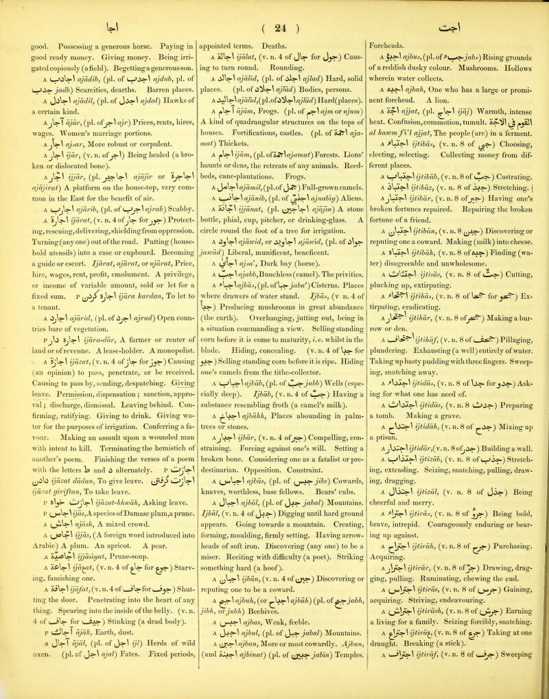 good ready money. Giving money. Being irri- gated copiously (afield). Begetting a generous son. A c-JiiU-^ ajadib, (pi. of i-->4i^^ ajdub, pi. of L-^ii.» jadb) Scarcities, dearths. Barren places. A ajadil, (pi. of Jii>?-^ ajdal) Hawks of a certain kind. AjW I ajar, (pi. ofj»-\ ajr) Prices, rents, hires, wages. Women's marriage portions. A.ajsar, More robust or corpulent. A jU-\ ijar, (v. n. of j>-\) Being healed (a bro- ken or dislocated bone). AjWl ijjar, j^\s>\ ajdjlr or *S^W\ qjqjirat) A platform on the house-top, very com- mon in the East for the benefit of air. A ajarib, (pi. of t_-^»-l ajraZ)) Scabby. A ijdrat, (v. n. 4 ofjU- forj_j»-) Protect- ing, rescuing, delivering, shielding from oppression. Turning (any one) out of the road. Putting (house- hold utensils) into a case or cupboard. Becoming a guide or escort. Ijdrat, ajdrat, or ujdrat. Price, hire, wages, rent, profit, emolument. A privilege, or income of variable amount, sold or let for a fixed sum. p ^^iiji^5,l>-^ ijdra kardan, To let to a tenant. A lijV^ ajdrid, (pi. of ajrad) Open coun- tries bare of vegetation. Pj\ii ydra-ddr, A farmer or renter of land or of revenue. A lease-holder. A monopolist. A SjU-\ ijdzat, (v. n. 4 ofjW forJj>-) Causing (an opinion) to pass, penetrate, or be received. Causing to pass by, sending, despatching. Giving leave. Permission, dispensation; sanction, appro- val; discharge, dismissal. Leaving behind. Con- firming, ratifying. Giving to drink. Giving wa- ter for the purposes of irrigation. Conferring a fa- vour. Making an assault upon a wounded man with intent to kill. Terminating the hemistich of another's poem. Finishing the verses of a poem with the letters i» and li alternately. p OjW^ ijdzat dddan, To give leave. (J^^ OjW^ ijdzat giriftan, To take leave. p Tk\^ OjW^ ijdzat-kJmdh, Asking leave. p ;_)*>U-U2;as, A species ofDamasc plum,a prune. A (^Is-^ ujdsh, A mixed crowd. A ijjds, (A foreign word introduced into Arabic) A plum. An apricot. A pear. A aa/0\j>-l tjjdsiyat, Prune-soup. A 's£'\>-\ ijd^t, (v. n. 4 of for ^^) Starv- ing, famishing one. A SiW 1 ijdfat, (v. n. 4 of ( jU- for ( s)' Shut- ting the door. Penetrating into the heart of any thing. Spearing into the inside of the belly, (v. n. .4 of ( sW for V—) Stinking (a dead body). p 1 djdh, Earth, dust. A (JWl djdl, (pi. of (Jj>-^ ijl) Herds of wild oxen. (pi. of ,Jj&-^ ajal) Fates. Fixed periods. ( 24 ) A ijdlat, (v. n. 4 of (JW for Caus- ing to turn round. Rounding. A d!i\s»-\ ajdlid, (pi. of ;i):>-^ ajlad) Hard, solid places. (pi. of ii^)o-\ ajldd) Bodies, persons. A iXJl?-^ a/y,(pl.of ii^)s».\ ajldd) Hard(places). A 1 djdm, Frogs, (pi. of ^\ajm or ujum) A kind of quadrangular structures on the tops of houses. Fortifications, castles, (pi. of 'iJ^\ aja- viat) Thickets. ijayn, (pi. of S^r^ ajamat) Forests. Lions' haunts or dens, the retreats of any animals. Reed- beds, cane-plantations. Frogs. A W \ ajdmil, (pi. of ^J-*^ ) Full-grown camels. A ajdnib, (pi. of \ ajndbiy) Aliens. A ijjdtiat, (pi. ^jy^'^) stone bottle, phial, cup, pitcher, or drinking-glass. A circle round the foot of a tree for irrigation. A lijW^ ajdwid, or i^j\>-\ ajdwid, (pi. of ti^_js>- jawdd) Liberal, munificent, beneficent. A (^^ \ ajfcC, Dark bay (horse). A rt;aZ*i,Bunchless (camel). The privities. A ^L>-^a/Z;aj, (pi. ofl»>-JaZ(a') Cisterns. Places where drawers of water stand. Ijbdf, (v n. 4 of lx>-) Producing mushrooms in great abundance (the earth). Overhanging, jutting out, being in a situation commanding a view. Selling standing corn before it is come to maturity, /. e. whilst in the blade. Hiding, concealing. (v. n. 4 of U»- for jjk»-) Selling standing corn before it is ripe. Hiding one's camels from the tithe-collector. A L-.'Ls-^ ajbdb, (pi. of CL^jubb) Wells (espe- cially deep). Ijbdb, (v. n. 4 of lL^) Having a substance resembling froth (a camel's milk). A ajbdkh, Places abounding in palm- trees or stones. ijbar, (v. n. 4 ofjv^) Compelling, con- straining. Forcing against one's will. Setting a broken bone. Considering one as a fatalist or pre- destinarian. Opposition. Constraint. A ^j*jU>-\ ajbds, (pi. of ^Ju^»■ jibs) Cowards, knaves, worthless, base fellows. Bears' cubs. A tJ^t?^ ajbdl, (pi. of ,Ja>- jabal) Mountains. Ijbdl, (v. n. 4 of (Jj^) Digging until hard ground appears. Going towards a mountain. Creating, forming, moulding, firmly setting. Having arrow- heads of soft iron. Discovering (any one) to be a miser. Reciting with difiiculty (a poet). Striking something hard (a hoof). A ^j^^^ ijbdn, (v. n. 4 of i^j^) Discovering or reputing one to be a coward. A ^r?^ ajbuh, (or ajbdh) (pi. of ^^jabh, jibh, ovjubh) Beehives. A ajbas. Weak, feeble. A {Jj'T*-^ ajbul, (pi. of ^y>t>- jabal) Mountains. A ajban, More or most cowardly. Ajbun, (and ftJLxs-^ ajbinat) (pi. of {Jl^^i^ jab'in) Temples. A jiX^A ajbur, (pi. of -^{.^^jabs) Rising grounds of a reddish dusky colour. Mushrooms. Hollows wherein water collects. A iOjs-\ ajbah, One who has a large or promi- nent forehead. A lion. A 'isA ajjat, (pi. ^W^ y^j) Warmth, intense heat. Confusion, commotion, tumult. al harvmfi'l ajjat. The people (are) in a ferment. A ijtibds, (v. n. 8 of ^^=^) Choosing, electing, selecting. Collecting money from dif- ferent places. A t-^Li=^^ ijtibab, (v. n. 8 of tT-*;?-) Castrating. A iilJav\ ijtibdz, (v. n. 8 of 3as-) Stretching. | Aj\JisA ijtibdr, (v. n. 8 oij^) Having one's broken fortunes repaired. Repairing the broken fortune of a friend. A ^LXs'^ ijtibdn, (v. n. 8 {^»-) Discovering or reputing one a coward. Making (milk) into cheese. A ijtibdh, (v. n. 8 of *>»-) Finding (wa- ter) disagreeable and unwholesome. A Li^liis-^ ijtisds, (v. n. 8 of l^.*;?-) Cutting, plucking up, extirpating. A ijtihd^, (v. n. 8 of for ^) Ex- tirpating, eradicating. Ajl^^^ ijtihdr, (v. n. 8 of jsz^) Making a bur- row or den. A ^X^^^ ijtihdf, (v. n. 8 of i_is.^) Pillaging, plundering. Exhausting (a well) entirely of water. Taking up hasty pudding with three fingers. Sweep- ing, snatching away. A ^^iXCs-^ ijtidds, (v. n. 8 of forj Jj>-) Ask- ing for what one has need of. A Ll.>^tiJ>-^ ijtidds, (v. n. 8 ^d^) Preparing a tomb. Making a grave. A ^^Xj>-^ ijtiddh, (v. n. 8 of ^i^) Mixing up a ptisan. AJ^d^tA ijtiddr,(Y. n. 8 ofjii*-) Building a wall. A L_.^13a:>-^ ijtizdb, (v. n. 8 of j^) Stretch- ing, extending. Seizing, snatching, pulling, draw- ing, dragging. A J\;>u»-\ ijtizdl, (v. n. 8 of Jiij>-) Being cheerful and merry. A -^^^^ ijtirds, (v. n. 8 of j)j>-) Being bold, brave, intrepid. Courageously enduring or bear- ing up against. A ijtirdh, (v. n. 8 of ^j^) Purchasing. Acquiring. Aj\f»-\ijtirdr, (v. n. 8 ofj:*-) Drawing, drag- ging, pulling. Ruminating, chewing the cud. A (^\^\ ijtirds, (v. n. 8 of o**;?) Gaining, acquiring. Striving, endeavouring. A ijtirdsh, (v. n. 8 of {^^) Earning a living for a family. Seizing forcibly, snatching. A ijtird^ (v. n. 8 of i^f^) Taking at one draught. Breaking (a stick). A u-j\^\ ijtirdf, (v. n. 8 of *—*;»') Sweeping