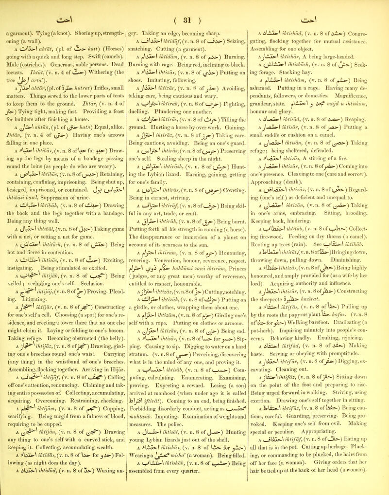 a garment). Tying (a knot). Shoring up, strength- ening (a wall). A ahtat, (pi. of CL»5^ hatt) (Horses) going with a quick and long step. Swift (camels). Male (ostriches). Generous, noble persons. Dead locusts. Ihtdt, (v. n. 4 of C*=) Withering (the tree arta'). Ajlis»\ ahtar, (pi. of 'ijys>- hutrat) Trifles, small matters. Things sewed to the lower parts of tents to keep them to the ground. Ihtar, (v. n. 4 of Ji^) Tying tight, making fast. Pi-oviding a feast for builders after finishing a house. A ahtan, (pi. of ^^^^ hatii) Equal, alike. IJifan, (v. n. 4 of (J'^) Having one's arrows falling in one place. A Ihtihas, (v. n. 8 of Ifs- for_5J^) Draw- ing up the legs by means of a bandage passing round the loins (as people do who are weary). A (__^UL>-\ ihtihas, (v. n. 8 of jj-Ai*-) Retaining, containing, confining, imprisoning. Being shut up, besieged, imprisoned, or contained. \ ihtlbasi hawl, Suppression of urine. A 'jy^\ihtihRh, (v. n. 8 of tiJuc^) Dr awme: the back and the legs together with a bandage. Doing any thing well. A Jljjkp-^ Uitihal, (v. n. 8 of ,_)jc>-) Taking game with a net, or setting a net for game. A (^Uic>-\ Hit/task, (v. n. 8 of ^jijk5»-) Being hot and fierce in contention. A C->liIs-^ ihtisas, (v. n. 8 of i.L«^) Exciting, instigating. Being stimulated or excited. A (_->l:5^^ ihtijab, (v. n. 8 of t—>^) Being veiled ; secluding one's self. Seclusion. A ^^4^'^ i^^t'jy^ iy-n. 8 of ^) Proving. Plead- ing. Litigating. Ajli*^' ihtijar, (v. n. 8 ofj^) Constructing for one's self a cell. Choosing (a spot) for one's re- sidence, and erecting a tower there that no one else might claim it. Laying or folding to one's bosom. Taking refuge. Becoming obstructed (the belly). Ajl^^^ ihtijaz, (v. n. 8 ofj,^) Drawing, gird- ing one's breeches round one's waist. Carrying (any thing) in the waistband of one's breeches. Assembling,flocking together. Arriving in Hijaz. A ihtijaf, (v. n. 8 of u_fljs.=^) Calling off one's attention, renouncing. Claiming and tak- ing entire possession of. Collecting, accumulating, acquiring. Overcoming. Restraining, checking. A ihtijam, (v. n. 8 of |»^^) Cupping, scarifying. Being turgid from a fulness of blood, requiring to be cupped. A jj^J*^^ ihtljan, (v. n. 8 of Drawing any thing to one's self with a curved stick, and keeping it. Collecting, accumulating wealth. A ihtidas, (v. n. 8 of \:ys- for jj*-) Fol- lowing (as night does the day). A ii\,iuto.\ ihtidad, (v. n. 8 of 1Sj»-) Waxing an- gry. Taking an edge, becoming sharp. A u-i^tias*\ ihtldaf, (v. n. 8 of ( iyp-) Seizing, snatching. Cutting (a garment). A ihtidam, (v. n. 8 of j»ii«5-) Burning. Burning with rage. Being red, inclining to black. A ^^iXks-^ ihtizax, (v. n. 8 of (_^io-) Putting on shoes. Imitating, following. Aj\jjiLs-^ ihtizar, (v. n. 8 of ji«s-) Avoiding, taking care, being cautious and wary. A \^\js^\ ihtirab, (v. n. 8 of t--^) Fighting, duelling. Plundering one another. A \Jj\fs-\ihtiras, (v. n. 8 of ^j>-) Tilling the ground. Hurting a horse by over work. Gaining. Aj\;^s»-^ ihtiraz, (v. n. 8 of J^) Taking care. Being cautious, avoiding. Being on one's guard. A \ ihtiras, (v. n. 8 of ) Preserving one's self. Stealing sheep in the night. A (^\Jio'\ ihtirash, (v. n. 8 of ij^) Hunt- ing the Lybian lizard. Earning, gaining, getting for one's family. A ihtiras, (v. n. 8 of t^^^ Coveting. Being in earnest, striving. A I—ihtiraf, (v. n. 8 of i—ip-) Being skil- ful in any art, trade, or craft. A jj^i^^ ihtirah, (v. n. 8 of Being burnt. Putting forth all his strength in running (a horse). The disappearance or immersion of a planet on account of its nearness to the sun. A ihtiram, (v. n. 8 of ^js-) Honouring, revering. Veneration, honour, reverence, respect. Lfj'^ /'M/i'/?a7ni zawl ihtiravi, Princes (judges, or any great men) Avorthy of reverence, entitled to respect, honourable. A^^^\ ilitizaz,(V.n.8of Js.-)Cutting,notching. A <^\Jis>-\ihtizak, (v. n. 8 of uiJja-) Putting on a girdle, or clothes, wrapping them about one. A ^ji^^ ihtizam, (v. n. 8 of ^Js) Girding one's self with a rope. Putting on clothes or armour. A ij^ji^^ ihtizan, (v. n. 8 of ^^js»•) Being sad. A ihtisas, (v.n.8 of fory>-s»-) Sip- ping. Causing to sip. Digging to water on a hard stratum, (v. n.8 of (_^-*i»-) Perceiving,discovering what is in the mind of any one, and proving it. A L-..>L*jk»-^ ihtisab, (v. n. 8 of •,_ ->■•■•*) Com- puting, calculating. Enumerating. Examining, proving. Expecting a reward. Losing (a son) arrived at manhood (when under age it is called 1^1^^ iftirat). Coming to an end, being finished. Forbidding disorderly conduct, acting as l v •■'^•^ muhtasib. Imputing. Examination of weights and measures. The police. A (jL-Jtf>-\ ihtisal, (v. n. 8 of J—»»■) Hunting young Lybian lizards jixst out of the shell. A f\J:Jj^\ ihtishaf, (v. n. 8 of for _j'i>>-) Wearing a misha' (a woman). Being filled, A u-jLijc--^ ihtishab, (v. n. 8 of l ' ''- ') Being assembled from eveiy quarter. A tili(jc»-\ ihtishad, (v. n. 8 of S^>-) Congre- gating, flocking together for mutual assistance. Assembling for one object. Aj\J:J'»-\ ihtishar, A being large-headed. A ^_ji>LSJkS-^ ihtishash, (v. n. 8 of (j^»-) Seek- ing forage. Stacking hay. A j»Lijk^\ ihtishmn, (v. n. 8 of ^,Ls>-) Being ashamed. Putting in a rage. Having many de- pendants, followers, or domestics. Magnificence, grandeur, state. j»l-i--k>-\ j lijs? 7najd u ihtisham, honour and glory. A 4iLajks>-\ ihtisad, (v. n. 8 of ii.rfa=»-) Reaping. Ajl.aJk»-\ ilitisar, (v. n. 8 of jtos-) Putting a small saddle or cushion on a camel. A ^jl<ajks>»\ ihtisan, (v. n. 8 of ^^fOs>-^ Taking refuge; being sheltered, defended. A At£LisA ilitizoLf, A stirring of a fire. AjLajk:>.\ ihtizar, (v. n. 8 of^-oa-) Coming into one's presence. Cleaving to one (care and sorrow). Approaching (death). A (^l<ajk5-\ ihtizdz, (v. n. 8 of tJ^s) Regard- ing (one's self) as deficient and unequal to. A jjl«ajks>-\ ihtizan, (v. n. 8 of ^j-as) Taking in one's arms, embracing. Sitting, brooding. Keeping back, hindering. A L-jUaia-^ ihtitab, (v. n. 8 of (_-»lis-) Collect- ing fire-wood. Feeding on dry thorns (a camel). Rooting up trees (rain). See l-pJIsC^-^ ihtiltaJ). \ UlU'i-^\ ///i/^a/,(v.n.8ofia*-)Bringingdown, throwing down, pulling down. Diminishing. A >Uai»-\ ihtizas, (v. n. 8 of (_J^»-) Being highly honoured, and amply provided for (as a wife by her lord). Acquiring authority and influence. A jUajo-l ihtizar, (v. n. 8 of^rs-) Constructing the sheepcote iji^^'^- hazivat. A ihtifds, (v. n. 8 of \is-) Pulling up by the roots the papyrus plant hofa^. (v. n. 8 of for ji.=^) Walking barefoot. Eradicating (a pot-herb). Inquiring minutely into people's con- cerns. Behaving kindly. Exulting, rejoicing. A 4ilil».\ ihtifdd, (v. n. 8 of C^hs-) Making haste. Serving or obeying with promptitude. Aj\il=^\ ihtifdr, (v. n. 8 of_^i».) Digging, ex- cavating. Cleaning out. Aj\sCs-\ihtifdz, (v. n. 8 ofJSLs^) Sitting down on the point of the foot and preparing to rise. Being urged forward in walking. Striving, using exertion. Drawing one's self together in sitting. A Ibli::*-^ ihtifdz, (v. n. 8 of iai=-) Being cau- tious, careful. Guarding, preserving. Being pro- voked. Keeping one's self from evil. Making special or peculiar. Appropriating. A ih fifdf, (v. n. 8 of i_!!fl^) Eating up all that is in the pot. Cutting up herbage. Pluck- ing, or commanding to be plucked, the hairs from off her face (a woman). Giving orders that hei' hair be tied up at the back of her head (a woman).