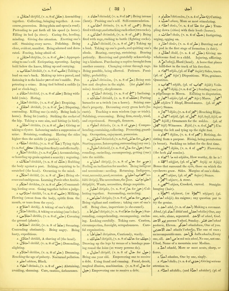 together. Collecting, bringing together. A con- course, procession. Being plain and open (a road). Pretending to put forth all his speed (a horse). Filling its bed (a river). Caring for, heeding, minding. Giving due attention. Exerting one's self. Straining every nerve. Polishing. Being clear, evident, manifest. Being adorned and deco- rated. Fearing, being afraid of. A ihtifan, (v. n. 8 of (j^) Appropri- ating to one's self. Extirpating, uprooting. Laying hold below the knees, lifting up and cari-ying. A t-^lii:,;^^^ ihtikab, (v. n. 8 of ti-^s*-) Taking a load on one's back. Making up into a parcel, and fastening it to the hinder part of one's saddle. Per- petrating a crime. Being tied behind a saddle (a pad or cloak-bag). A lilsC^^ ihiikad, (v. n. 8 of dSL»-) Being with- held (rain). Hating. A JJc»-\ ihtihar, (v. n. 8 of_^^) Despising. A ^j^su»-\ ihtikak, (v. n. 8 of ^j^) Disputing, contending. Killing one (a stab). Being lank (a horse). Being fat (cattle). Striking the socket of the hip. Taking a sure aim, and hitting (a bird). A ihtikan, (v. n. 8 of f^^^) Giving or taking a clyster. Labouring under a suppression of urine. Retaining, confining. Having the sides higher than the middle (a garden). A ihtihds, (v. n. 8 of \i^) Tying tight. ( V. n. 8 of ) Being done firmly and effectually. Ajl^:i=^\ ihtihar, (v.n.8 of^S^) Accumulating, or hoarding up grain against a scarcity; regi-ating. A uL)^:;^-^ ihtikak, (v. n. 8 of l^s-) Rubbing the body against a post. Itching, requiring to be scratched (the head). Occurring to the mind. A J\^Cb-^ ihtikal, (v. n. 8 of jji^) Being ob- scure and ambiguous. Learning Persic after Arabic. A |»\^Ji!>-\ ihtiham, (v. n. 8 of j*^^) Command- ing, lording over. Going together before a judge. A i_->^l*-:^\ ihtilah, (v. n. 8 of »—As-) Milking. Flowing (sweat from the body, spittle from the mouth, or tears from the eyes). A ihtilaj, A taking of one's right. Aj!ik:^\ ihtilaz, A taking or seizing (one's due). A ihtilas, (v. n. 8 of (jJ^) Covering the ground (plants). A ihtilat, (v. n. 8 of lai^s.) Swearing. Contending obstinately. Being angry. Being hasty, expeditious. A Jj^il=^\ ihtilak, A shaving of (the head). A J^kis-^ ihtiBl, (v. n. 8 of |3»-) Descending, alighting. A j»^i:i>.\ ihtilam, (v. n. 8 of jj*-) Dreaming. Reaching the age of puberty. Nocturnal pollution. A ahtam, Black. A ihtimas, (v. n. 8 of Abstaining, avoiding, shunning. Care, caution, forbearance. ( 32 ) (heat). Praising one's self. Self-commendation. A (_)*»le^^ ihtimas, (v. n. 8 of (j*»^) Being fired with rage,and attacking each other(two cocks). A ^_jwlgo-^ ihthnash, (v. n. 8 of i^J^) Being fired with rage, rushing to battle (fighting cocks). A Jl«o-^ ihtimdl, (v. n. 8 of J-?) Taking up a load. Taking up one's goods, and quitting one's abode. Bearing, carrying, sustaining. Bearing patiently. Receiving and gratefully acknowledg- ing a kindness. Purchasing a captive brought from another country. Changing colour through rage. Being possible, being allowed. Patience. Possi- bility, probability. A ^\S=>-\ ihtimdm, (v. n. 8 of j^*-) Being rest- less and sleepless in the night. (for ^\^\ ihti- mdvi) Anxiety, sleejilessness. A ^Ujk=^^ ihtindj, (v. n. 8 of ^) Inclining. A i.iJUjk5-\ ihtindk, (v. n. 8 of uili»-) Putting barnacles or a twitch (on a horse). Seizing ano- ther's property. Devouring every green herb (lo- custs). Teaching a man wisdom (age or trials). Subduing, overcoming. Being firm, steady, tried, and experienced. Strength, firmness. A AjlsJ\ ihtiwdf, (v. n. 8 of Compre- hending, containing, collecting. Protecting, guard- ing. Occupation, enjoyment, possession. A (_ji.^jjL=.-\ ihtiwashjiy. n. 8 of ^jiiW for j»-) Starting game. Intercepting,surrounding(any one). A J\ji>-\ ihtiwdl, (v. n. 8 of JW for Jy:-) Sur- rounding, encircling, encompassing, getting (one) into the middle. A ■^i!^^ (v. n. 8 of ^ls>- for ^^) Feeling an inclination for another. Being indigent and necessitous : needing. Returning. Indigence, want, necessity, need, occasion. ^Ljk»-\ as- habi ihtiyaj. The necessitous,the poor. OWLo*-^ ihtiyajat. Wants, necessities, things requisite. Aj\J!s>-^ ilitiyaz, (v. n. 8 ofjl&- forJ_j»-) Col- lecting together. Surrounding, encircling. A [^\Jis>.\ ihtiyds, (v.n. 8 of for ^jd_j».) Being vigilant and cautious; taking care of one's self. Being close, impervious (a she-camel). A ihtiydt,(j. n. 8 oi\s\»-iov)oy>-') Sur- rounding, comprehending, encompassing, enclos- ing. Looking carefully. Taking care. Caution, circumspection, foresight, scrupulousness. Care- ful examination. A Ll9lJL=.-\ ihtiydtan. Cautiously, warily. A t^Lo*-^ ihtiydk, (v. n. 8 of for (.^Jul-^) Drawing up the legs by means of a bandage pass- ing round the loins (as weary persons do). A JUj^^ ihtiydl, (v. n. 8 of (JU>- for J_j»-) Being one year old. Empowering one to receive a debt. Using fraud and cunning. Fraud, deceit, magical illusion, machination, (v. n. 8 of Jls>- for ,J<A».) Empowering one to receive a debt. A 1 ahass, More or most stimulating. A ^Ixs-I ihsdj^, (v. n. 4 of Us- for y^) Tram- pling down (cities) with their hoofs (horses). A iJl^Us-^ ihsds, (v. n. 4 of tl^) Instigating, urging, egging on. AjUs-^ ihsdr, (v. n. 4 of Jlc) Bursting out of the pod in the first stage of formation (a date). A Jlx».\ ihsdl, (v. n. 4 of Jis^) Giving un- wholesome food to a child. Injuring, afflicting. A ahajj, Hard (head). A horse that places his hind-foot in the track of his fore-foot. A ^\^\ ahjds, (pi. of hajdt) Sides, tracts, (pi. of l^J^ ^i-'jC'') Dispositions. Wits, geniuses. Quantities. A ahjdh, (pi. of l-jW* hijdh) Veils. A ^W^^ 'hi^jy ij' n. 4 of ^) Sending (one) on a pilgrimage to Mecca. Exciting to disputation. AjUf-\ ahjdr, (pi. ofjsr Jiiji-) M ares. ' ahjaru 'Z khayl, Brood-mares, (pi. of .s? hajar) Stones. A ihjdz, (v. n. 4 oijs^) Reaching Hijaz. A JUfl ahjdl, (pi. of hijl, hajl, hijil, or '^^^ hijill,) Ornaments for the ankles. (pi. of jjjs? hijl) Witnesses. Ihjdl, (v. n. 4 of (Jj?*) Un- loosing the left and tying up the right foot. A (•^J^^ ihjdm, (v. n. 4 of j»s?) Retiring, de- sisting from a purpose. Rising, being protuberant (a breast). Suckling an infant for the first time. A ^J^si^\ ihjdn, (v. n. 4 of (j^) Flowering (the herb plr sumdm). A sl^=^\ to via ahjdhu. How worthy, fit he is ! A ahijjat, (pi. of ^W* hajdj or hijdj) Bones that surround the eyes, those on which the eye-brows grow. Sides. Margins of sun's disks. Aahjur, (pi. oi^f^ hajar) Stones. x'j^S uhjurr, A stone. A i^^^f^^ ahjan. Crooked, curved. Straight- hanging (hair). A uhjuwat, (or uhjiyat) (pi. ahdji) An enigma; any question put to try the genius. A ahcl, (v. n. of lio-^) Making a covenant. Ahad, (pi. I dhdd and jj^ti^^ uhdan) One, any one, sole, alone, separated. iy=»-^^ al ahad, God. ^^..yaromu'l ahad, Sunday. j-iP Ss>-\ ahad ^shara. Eleven, ahadukum, One of you. (^»-\ ahadu'l ahadm, The one of ones; anincomparableman. 4i>i>-^,Ji kulluahadin,Yi\ery one, all. \ U md min ahad. No one, not one. Uhud, Name of a mountain near Madina. A ahadd, More or most acute, sharp, or fierce. A \d£>\ ahadan. One by one, singly. A ihdds, (v. n. 4 of ijdj>-) Giving serious attention to. A ahidddf, (and 'i'^o-S ahiddat) (pi. of
