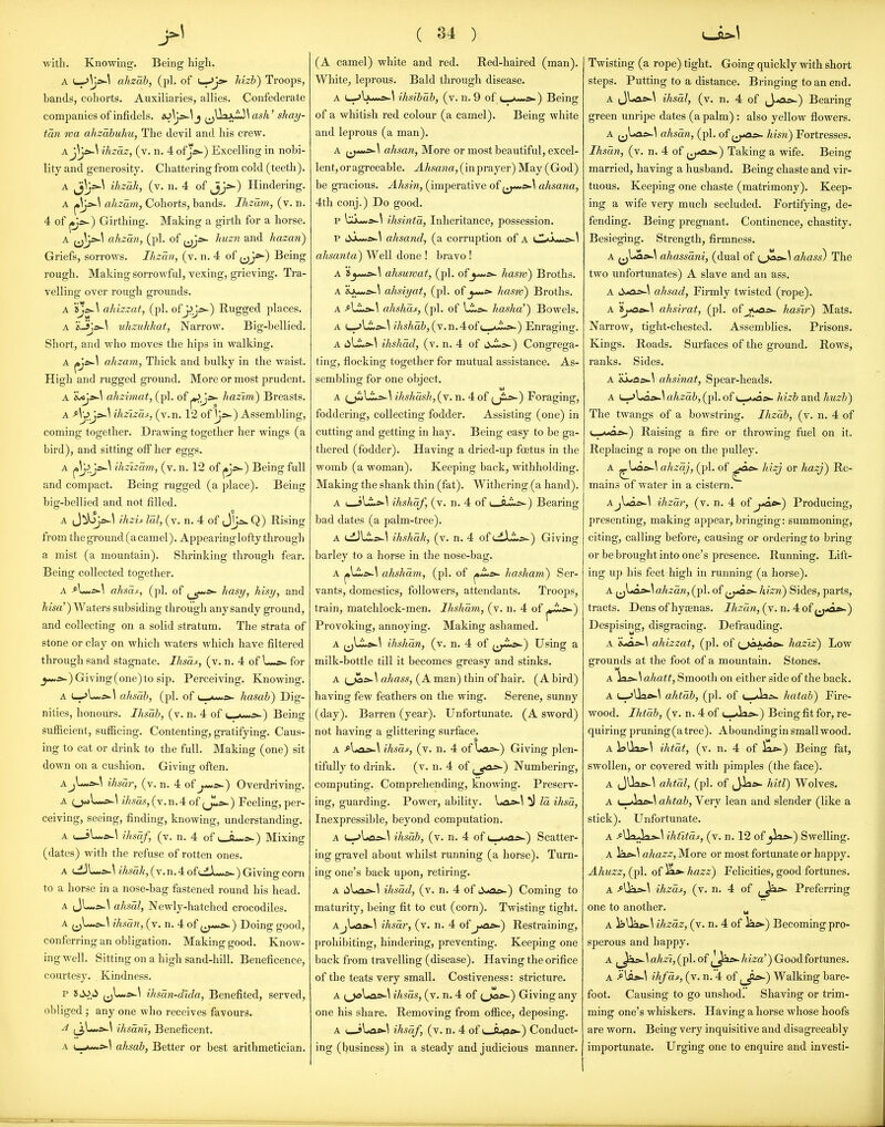 with. Knowing. Being high. A L--'^^^ ahzab, (pi. of ^J>' hizh) Troops, bands, cohorts. Auxiliaries, allies. Confederate companies of infidels. eo^J^^j ^\Vt ash' shay- tan rva ahzabuhu, The devil and his crew. Aihzaz, (v. n. 4 ofj*^) Excelling in nobi- lity and generosity. Chattering from cold (teeth). A ihzah, (v. n. 4 of Hindering. A ahzam, Cohorts, bands. Ihsam, (v. n. 4 of ps~.) Girthing. Making a girth for a horse. A ^J^y>^^ ahzan, (pi. of huzn and hazan) Griefs, sorrows. Ihzan, (v. n. 4 of jjj*-) Being rough. Making sorrowful, vexing, grieving. Tra- velling over rough grounds. A ahiszat, (pi. ofjJj5>-) Rugged places. A 'i3js>.\ ulizukhat, Narrow. Big-bellied. Short, and who moves the hips in walking. A (^*-^ ahzam, Thick and bulky in the waist. High and rugged ground. More or most prudent. A 'ijoja^S ahzimat, (pi. of hazlm) Breasts. A A'j>js>-\ ihzizat, (v.n. 12 of Assembling, coming together. Drawing together her wings (a bird), and sitting off her eggs. A ihzizam, (v. n. 12 of j^^) Being full and compact. Being rugged (a place). Being big-bellied and not filled. A J^s-l ihzu led, (v. n. 4 of J^s.. Q) Rising from theground(acamel). Appearing lofty through a mist (a mountain). Shrinking through fear. Being collected together. A -f^U,*-^ ahsas, (pi. of (jf-*- ^i^^^^yi hisy, and /ma') Waters subsiding through any sandy ground, and collecting on a solid stratum. The strata of stone or clay on which waters which have filtered through sand stagnate. Ihsas, (v. n. 4 of L-^ for J-*.*-) Giving(one)to sip. Perceiving. Knowing. A (—^Lm^s-^ ahsah, (pi. of y .^■■■'^ hasab) Dig- nities, honours. Ihsab, (v. n. 4 of ■■■^ ) Being sufiicient, sufficing. Contenting, gi-atifying. Caus- ing to eat or drink to the full. Making (one) sit down on a cushion. Givinsr often. AjL*>-^ ihsar, (v. n. 4 of j—s^) Overdriving. A (j^L-a~\ ihsas,(\.nA of fJLs^) Feeling, per- ceiving, seeing, finding, knowing, understanding. A (_jL.a-^ ihsaf, (v. n. 4 of ^.Ju^s^) Mixing (dates) with the refuse of rotten ones. A Ld)L.js-\ ihsdk, (V. n. 4 of iJLJu-s-) Giving corn to a horse in a nose-bag fastened round his head. A JU«£^\ ahscd. Newly-hatched crocodiles. A ^^L-*-^ ihsan, (v. n. 4 of ^^^y*^) Doing good, conferring an obligation. Making good. Know- ing well. Sitting on a high sand-hill. Beneficence, courtesy. Kindness. P (j^^^ ihsdn-dida, Benefited, served, obliged ; any one who receives favours. ^ ihsdrii, Beneficent. A ahsah, Better or best arithmetician. ( 34 ) (A camel) white and red. Red-haired (man). White, leprous. Bald through disease. A (_->lju»i^\ ihsihdh, (v. n. 9 of i_^u-»js.) Being of a whitish red colour (a camel). Being white and leprous (a man). A ^^--*s>-^ ahsan. More or most beautiful, excel- lent, or agreeable. J./m«a,(inprayer)May (God) be gracioxis. Ahsin, (imperative of ^^^^^ ahsana, 4th conj.) Do good. p bu*«*-\ ihsintd, Inheritance, possession. p ahsand, (a corruption of a K^'^r,,,-^ \ ahsanta) Well done! bravo! A »jj«*s^\ ahsuwat, (pi. ofhasni) Broths. A &Ju«a^^ ahsiyat, (pi. of J—* hasrv) Broths. A -^Li^^ ahshas, (pi. of 1^*^ hasha'^ Bowels. A t-->Li»-^ ihshdb, (v.n.4of ■»->-) Enraging. A iiLi;»>-^ ihshad, (v. n. 4 of i^J^*=-^ Congrega- ting, flocking together for mutual assistance. As- sembling for one object. A (_ji>U;»»-l ihshdsh,(Y. n. 4 of ^ji^) Foraging, foddering, collecting fodder. Assisting (one) in cutting and getting in hay. Being easy to be ga- thered (fodder). Having a dried-up fcetus in the womb (a woman). Keeping back, withholding. Making the shank thin (fat). Withering (a hand). A ( i\.Ls>-\ ihshaf, (v. n. 4 of i o ■':.->-) Bearing bad dates (a palm-tree). A ti)Li.rfc.^ ihshdh, (v. n. 4 of ijiXJl^^ Giving barley to a horse in the nose-bag. A j»Li.^^ alisham, (pi. of ^SLt>- hasham) Ser- vants, domestics, followers, attendants. Troops, train, matchlock-men. Ihshdm, (v. n. 4 of j^-i**-) Provoking, annoying. Making ashamed. A (jLi*s».\ ihshan, (v. n. 4 of ^^^.io-) Using a milk-bottle till it becomes greasy and stinks. A ahass, (A man) thin of hair. (A bird) having few feathers on the wing. Serene, sunny (day). Barren (year). Unfortunate. (A sword) not having a glittering surface. A f-\^as>~\ ihsds, (v. n. 4 of Iols>-) Giving plen- tifully to drink. (v. n. 4 of Numbering, computing. Comprehending, knowing. Preserv- ing, guarding. Power, ability. ^ Id ihsd. Inexpressible, beyond computation. A (--'Las^^ ihsdb, (v. n. 4 of i_^ua&.) Scatter- ing gravel about whilst running (a horse). Turn- ing one's back upon, retiring. A ihsdd, (v. n. 4 of li-ae*-) Coming to maturity, being fit to cut (corn). Twisting tight. AjLa*.^ ihsdr, (v. n. 4 of j>as^') Restraining, prohibiting, hindering, preventing. Keeping one back from travelling (disease). Having the orifice of the teats very small. Costiveness: stricture. A ihsds, (v. n. 4 of (jia*-) Giving any one his shai-e. Removing from office, deposing. A i_»j\rfa^^ ihsdf, (v. n. 4 of i_A^».) Conduct- ing (lousiness) in a steady and judicious manner. Twisting (a rope) tight. Going quickly with short steps. Putting to a distance. Bringing to an end. A Jl.a£«-\ ihsdl, (v. n. 4 of ij^a^) Bearing green unripe dates (a palm) : also yellow flowers. A ahsdn, (pi. of ^J^a.^ hisn) Fortresses. Ihsdn, (v. n. 4 of ^^^^o^) Taking a wife. Being married, having a husband. Being chaste and vir- tuous. Keeping one chaste (matrimony). Keep- ing a wife very much secluded. Fortifying, de- fending. Being pregnant. Continence, chastity. Besieging. Strength, firmness. A ahassdni, (dual of (^fi»-\ ahass) The two unfortunates) A slave and an ass. A ahsad. Firmly twisted (rope). A 'ij^a.e>~\ ahsirat, (pi. of jya;*- hasir) Mats. Narrow, tight-chested. Assemblies. Prisons. Kings. Roads. Surfaces of the ground. Rows, ranks. Sides. A &i*as^l ahsinat. Spear-heads. A L_->La».\ aA2;a&, (pi. of t—*>aa» hizb and huzb) The twangs of a bowstring. Ihzdb, (v. n. 4 of c-.**^J>-) Raising a fire or throwing fuel on it. Replacing a rope on the pulley. A ^Li3£>-\ ahzdj, (pi. of ^0£>- liizj or hazj^ Re- mains of water in a cistern. AjUac^\ ihzdr, (v. n. 4 of j*aL^) Producing, presenting, making appear, bringing: summoning, citing, calling before, causing or ordering to bring or be brought into one's presence. Running. Lift- ing up his feet high in running (a horse). A ^jUa&-\ ahzdn, (pi. of i^^£>- hizn) Sides, parts, tracts. Dens of hysenas. Ihzdn, (y.n. 4: o{^J^&s>-) Despising, disgracing. Defrauding. A iLas^^ ahizzat, (pi. of t^jax^e^ haziz) Low grounds at the foot of a mountain. Stones. A \is^\ahatt. Smooth on either side of the back. A (_->llaft-\ ahtdb, (pi. of hatab) Fire- wood. Ihtdb, (v. n. 4 of t_-Jas^) Being fit for, re- quiring pruning (a tree). Aboundingin small wood. A l>lli>-^ ihtdt, (v. n. 4 of ^£-) Being fat, swollen, or covered with pimples (the face). A (JUa»-\ ahtdl, (pi. of ,Jias»- hitV) Wolves. A i_>laa>-^ ahtab. Very lean and slender (like a stick). Unfortunate. A ^Uajkioa-^ ihtttds, (v. n. 12 of _jia»-) Swelling. A iae*-^ ahazz. More or most fortunate or happy. Ahuzz, (pi. of hazz) Felicities, good fortunes. A >Ua5»-\ ihzdf, (v. n. 4 of Preferring one to another. w A isUos*.^ ihzdz, (v. n. 4 of lac»-) Becoming pro- sperous and happy. A ^^^is>.\ahz'i, (pi. of hiza') Goodfortunes. A ih/ds, (v. n. 4 of ^^J^) Walking bare- foot. Causing to go unshod. Shaving or trim- ming one's whiskers. Having a horse whose hoofs are worn. Being very inquisitive and disagreeably importunate. Urging one to enquire and investi-