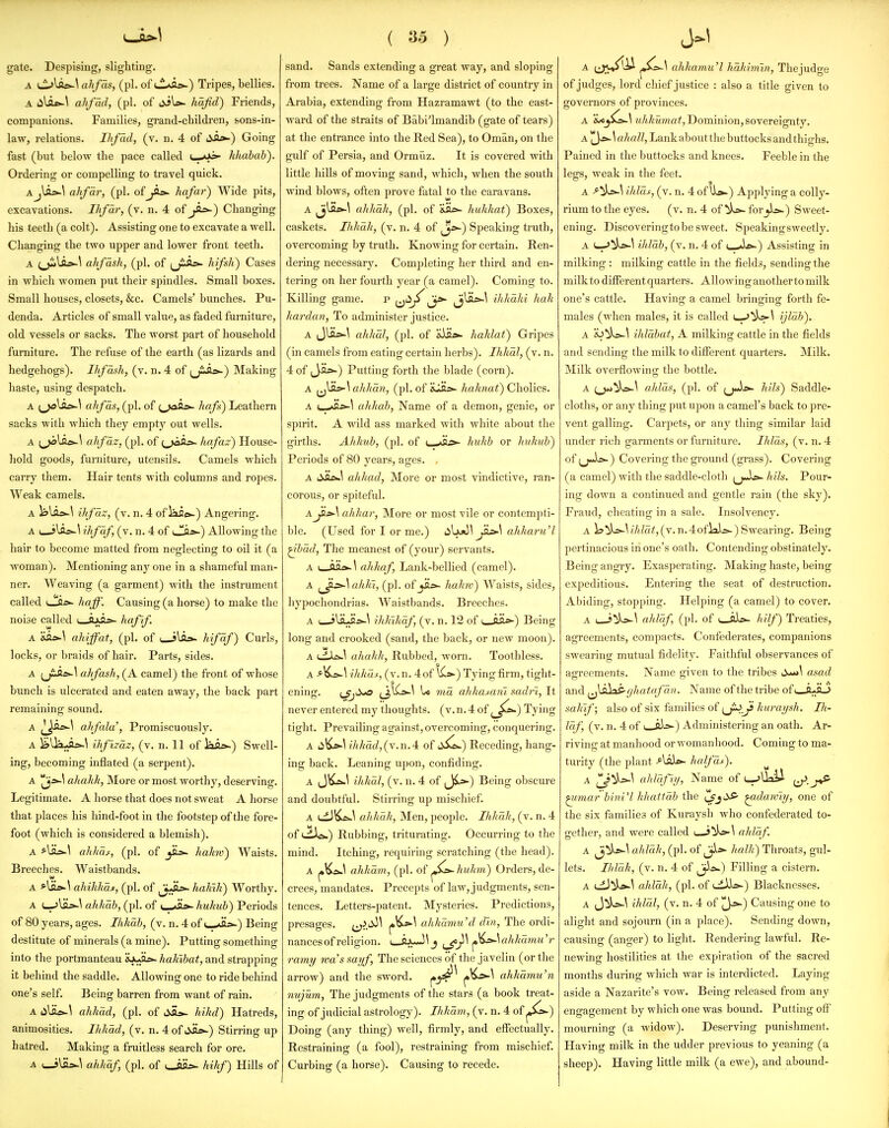 gate. Despising, slighting. A ahfds, (pi. of i,L*A»~) Tripes, bellies. A iila*-\ ahfad, (pi. of jiW hafid) Friends, companions. Families, grand-children, sons-in- law, relations. Ihfad, (v. n. 4 of 6Si»-) Going fast (but below the pace called hhabab). Ordering or compelling to travel quick. Aj\a>-^ ahfar, (pi. of hafar) Wide pits, excavations. Ihfdr, (v. n. 4 of jis*-) Changing his teeth (a colt). Assisting one to excavate a well. Changing the two upper and lower front teeth. A ;jilai>-\ ahfdsh, (pi. of (j^As^ hifsh) Cases in which women put their spindles. Small boxes. Small houses, closets, &c. Camels' bunches. Pu- denda. Articles of small value, as faded furniture, old vessels or sacks. The Avorst part of household furniture. The refuse of the earth (as lizards and hedgehogs). Uifdsh, (v. n. 4 of (jii*-) Making haste, using despatch. A (^las>-\ ahfds, (pi. of {,jASi=>- hafs) Leathern sacks with which they empty out wells. A ahfdz, (pi. of ^,>3A^- hafaz) House- hold goods, furniture, utensils. Camels which carry them. Hair tents with columns and rojies. Weak camels. A ls>lai>-\ ihfdz, (v. n. 4 of Jai»-) Angering. A ( f\SLs^\ ihfdf, (v. n. 4 of iJ!fl*-) Allowing the hair to become matted from neglecting to oil it (a M'oman). Mentioning any one in a shameful man- ner. Weaving (a garment) with the instrument called haff. Causing (a horse) to make the noise called i_a)k03»- hafif. A ahiffaf, (pi. of i^\SL»~ hifdf) Curls, locks, or braids of hair. Parts, sides. A ahfash, (A camel) the front of whose bunch is ulcerated and eaten away, the back part remaining sound. A j]J>fl^^ ahfala', Promiscuously. A ^lla^.-w^ ihfizdz, (v. n. 11 of lai.-^) Swell- ing, becoming inflated (a serpent). A ahakk, More or most worthy, deserving. Legitimate. A horse that does not sweat A horse that places his hind-foot in the footstep of the fore- foot (which is considered a blemish). A ahkdf, (pi. of jEs- hakrv) Waists. Breeches. Waistbands. A *liL>-^ ahihhdt, (pi. of ^j^Su>- haJnk) Worthy. A l-jIos^^ ahkdb, (pi. of (_>Ji*- hukub) Periods of 80 years, ages. Ihhdb, (v. n. 4 of <—^Hs^) Being destitute of minerals (a mine). Putting something into the portmanteau gJua.->. hahibat, and strapping it behind the saddle. Allowing one to ride behind one's self. Being barren from want of rain. A i)^SLeJ\ ahkdd, (pi. of liAs- hihd) Hatreds, animosities. Ihhdd, (v. n. 4 of SSl»-) Stirring up hatred. Making a fruitless search for ore. A uJUis-^ ahkdf, (pi. of i_iH,>- hikf) Hills of ( ^'5 ) sand. Sands extending a great way, and sloping from trees. Name of a large district of country in Arabia, extending from Hazramawt (to the east- ward of the straits of Babi'lmandib (gate of tears) at the entrance into the Red Sea), to Oman, on the gulf of Persia, and Ormuz. It is covered with little hills of moving sand, which, when the south wind blows, often prove fatal to the caravans. A ^^^i*-^ ahkdk, (pi. of huhkat) Boxes, caskets. Uthdh, (v. n. 4 of ^>-) Speaking truth, overcoming by truth. Knowing for certain. Ren- dering necessary. Completing her third and en- tering on her fourth year (a camel). Coming to. Killing game. p ij^^^^ ihlidlii kali kardan, To administer justice. A JUi*-\ ahlidl, (pi. of &iE». hahlat) Gripes (in camels from eating certain herbs). Ihkdl, (v. n. 4 of (Jji^) Putting forth the blade (corn). A ^J^LfSahhdn, (pi. of &lH»- /m/<wa^) Cholics. A i_^s>-^ ahkab, Name of a demon, genie, or spirit. A wild ass marked with white about the girths. A/iJiub, (pi. of ■_ -'O^ hukb or Jtukub) Periods of 80 years, ages. . A i^SLfJ\ ulihad, More or most vindictive, ran- corous, or spiteful. A JiitA ahhar, More or most vile or contempti- ble. (Used for I or me.) lilxiJ^ ahliariCl ^bdd, The meanest of (your) servants. A L-.tt'a.'*- \ ahkaf, Lank-bellied (camel). A (_Ji^\ ahki, (pi. of jSisa- halm) Waists, sides, hypocliondrias. AVaistbands. Breeches. A ( jULHsw^ ihh'ihdf, (v. n. 12 of i_iii»-) Being long and crooked (sand, the back, or new moon). A (.difiwi ahahh, Rubbed, worn. Toothless. A f-^s-\ iJihus, (v. n. 4 of l^s>-) Tying firm, tight- ening. L^i^ t^^'^^ ^ wia ahhaM7u sadn, It never entered my thoughts, (v.n.4 of ^_^^) Tying tight. Prevailing against, overcoming, conquering. A ihhdd,(j.nA oi^) Receding, hang- ing back. Leaning upon, confiding. A (JK^^ Uihdl, (v. n. 4 of ^^) Being obscure and doubtful. Stirring up mischief. A uilKfi^^ ahhdh, Men, people. Ihhdk, (v. n. 4 of i.iitf>.) Rubbing, triturating. Occurring to the mind. Itching, requiring scratching (the head). A ahhdm, (pi. of ^^huhn) Orders, de- crees, mandates. Precepts of law, judgments, sen- tences. Letters-patent. Mysteries. Predictions, presages. ^^^-^ ahkdmu'd din, The ordi- nances of religion. L_flxJ^ J ^^^\ahhdmu'r ramy Ira's sayf. The sciences of the javelin (or the arrow) and the sword. ^^'^ ahkdmu'n nujum, The judgments of the stars (a book treat- ing of judicial astrology). Ihhdm, (v. n. 4 of ^^^) Doing (any thing) well, firmly, and effectually. Restraining (a fool), restraining from mischief. Curbing (a horse). Causing to recede. A ^J^^li^■ ^s>-\ ahkamu'l hdkiniin, The judge of judges, lord chief justice : also a title given to governors of provinces. A 'ij<>^Cs>-\ «/iA;M?«af,Dominion, sovereignty. A ''^ys>-\a]iall. Lank about the buttocks and thighs. Pained in the buttocks and knees. Feeble in the legs, weak in the feet. A ihldf, (v. n. 4 of \i».) Applying a colly- rium to the eyes. (v. n. 4 of ^L>- for^i*-) Sweet- ening. Discoveringtobe sweet. Speakingsweetly. A L-J^)^^ ihldb, (v. n. 4 of (_-A&.) Assisting in milking : milking cattle in the fields, sending the milk to different quarters. Allowing another to milk one's cattle. Having a camel bringing forth fe- males (when males, it is called (_..>^k:>-\ ijldb). A io^)o-\ ihldbat, A milking cattle in the fields and sending the milk to different quarters. Milk. Milk overflowing the bottle. A ahlds, (pi. of (j«is»- lids') Saddle- cloths, or any thing put upon a camel's back to pre- vent galling. Carpets, or any thing similar laid under rich garments or furniture. Ihlds, (v. n. 4 of ^jmLs-) Covering the gi'ound (grass). Covering (a camel) with the saddle-cloth f^jAs>~ Idls. Pour- ing down a continued and gentle rain (the sky). Fraud, cheating in a sale. Insolvency. A i3^^^//(/oi,(v.n.4oflal>.)Swearing. Being pertinacious in one's oath. Contending obstinately. Being angiy. Exasperating. Making haste, being expeditious. Entering the seat of destruction. Abiding, stopping. Helping (a camel) to cover. A uJ:^\ alddf, (pi. of hUf) Treaties, agreements, compacts. Confederates, companions swearing mutual fidelity. Faithful observances of agreements. Name given to the tribes asad and f^^SL^ghatafd)). Name of the tribe of i—A^ sahif; also of six families of i^J^Ji kuraysh. Ih- Idf, (v. n. 4 of i_ii=»-) Administering an oath. Ar- riving at manhood or womanhood. Coming to ma- turity (the plant f-\s^ halfdj^). A ahldfiy. Name of L->UaU i^.j^ ^imar bini'l hhattdb the ^J^^ ^da/viy, one of the six families of Kuraysh who confederated to- gether, and were called uJ!iL:^\ alddf. A ^^i*-^ ahldh, (pi. of halk) Throats, gul- lets. Ilddh, (v. n. 4 of ^ji-s^) Filling a cistern. A ahldh, (pi. of Ld3i>-) Blacknesses. A (J^b»-^ ihldl, (v. n. 4 of J^^) Causing one to alight and sojourn (in a place). Sending down, causing (anger) to light. Rendering lawful. Re- newing hostilities at the expiration of the sacred months during which war is interdicted. Laying aside a Nazarite's vow. Being released from any engagement by which one was bound. Putting off mourning (a widow). Deserving punishment. Having milk in the udder previous to yeaning (a sheep). Having little milk (a ewe), and abound-