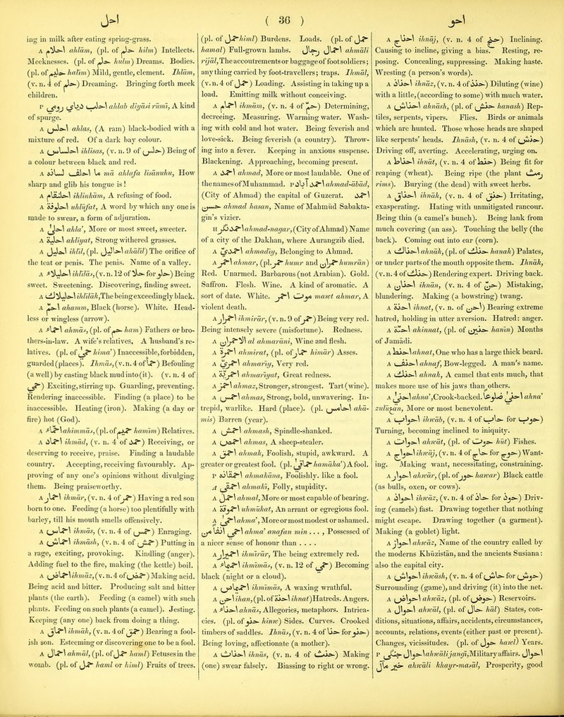 iiig in milk after eating spring-grass. A ^^ii-^ ahlam, (pi. of hihi) Intellects. Meeknesses, (pi. of huhn) Dreams. Bodies, (pi. of pjJ*- halwi) Mild, gentle, clement. Ihlam, (v. n. 4 of j*^) Dreaming. Bringing fortli meek children. p ^^jj (_f ^.i^ u-*}->-^ ahlah dlyaA j-uvii, A kind of spm'ge. A (jJe>.\ ahlas, (A ram) black-bodied with a mixture of red. Of a dark bay colour. A ihlisas, (v. n. 9 of ^jAs-') Being of a colour between black and red. A ioLJ I ais>-\ U 7Hd ahlafa lisdnuhu, How sharp and glib his tongue is! A ihlinkdvi, A refusing of food. A uhlufat, A word by which any one is made to swear, a form of adjuration. A ^y^^ ahla% More or most sweet, sweeter. A XJs-^ ahliyat, Strong withered grasses. A JJ>ai.l ilird, (pi. (J^^^ ahalil) The orifice of the teat or penis. The penis. Name of a valley. A >^L1&-^ ihUlds, (v. n. 12 of ils- forBeing sweet. Sweetening. Discovering, finding sweet. A dJ iLU-^ ihrddkjThe being exceedingly black. A po-\ ahamm, Black (horse). White. Head- less or wingless (arrow). A ahmas, (pi. of hmn) Fathers or bro- thers-in-law. A wife's relatives, A liusband's re- latives, (pi. ofhima') Inaccessible,forbidden, guarded (places), //maj^, (v. n. 4 of U*) Befouling (a well) by casting black mud into (it), (v. n. 4 of j_^) Exciting,stirring up. Guarding, preventing. Rendering inaccessible. Finding (a place) to be inaccessible. Heating (iron). Making (a day or fire) hot (God). A ^u*^ ahimmaf, (pi. of hamim) Relatives. A 4il.?'\ ihmdd, (v. n. 4 of dJ?) Receiving, or deserving to receive, praise. Finding a laudable country. Accepting, receiving favourably. Ap- proving of any one's opinions without divulging them. Being praiseworthy. A ihmdr, (v. n. 4 of jJ^) Having a red son born to one. Feeding (a horse) too plentifully with barley, till his mouth smells ofiensively. A (_)*>l?'\ ihmas, (v. n. 4 of (j«rf*) Enraging. A ihmash, (v. n. 4 of (ji-?) Putting in a rage, exciting, provoking. Kindling (anger). Adding fuel to the fire, making (the kettle) boil. A i^\j^\ihnaz, (v. n. 4 oi{,j£^) Making acid. Being acid and bitter. Producing salt and bitter plants (the earth). Feeding (a camel) with such plants. Feeding on such plants (a camel). Jesting. Keeping (any one) back from doing a thing. A ihmak, (v. n. 4 of ^J.?) Bearing a fool- ish son. Esteeming or discovering one to be a fool. A J\-?\ ahmal, (pi. of J-f hainl) Fetusesin the womb. (pi. of J-? haml or MmV) Fruits of trees. ( 30 ) (pi. of ^y^himl) Burdens. Loads, (pi. of ,J-? hamal) Full-grown lambs. Jl^^\ ahmali r ijdl, The accoutrements or baggage of foot soldiers; any thing carried by foot-travellers; traps. Ihmal, (v.n.4 of ,_}-<*■) Loading. Assisting in taking up a load. Emitting milk without conceiving. am, (v. n. 4 of ^»-) Determining, decreeing. Measuring. Warming water. Wash- ing with cold and hot water. Being feverish and love-sick. Being feverish (a coimtry). Throw- ing into a fever. Keeping in anxious suspense. Blackening. Ajjjjroaching, becoming present. A alimad, More or most laudable. One of the names of Muhammad. Piib I ahmad-abad, (City of Ahmad) the capital of Guzerat. 6JS'\ ^j-«<j>- ahmad hasan, Name of Mahmud Sabakta- gln's vizier. iij^i^J^\ahmad-nagar, (City ofAhmad) Name of a city of the Dakhan, where Aurangzib died. A ahmadiy, Belonging to Ahmad. Aj^\ ahmar, (pl.^X* Jmnir and ^^y^liumrdn) Red. Unarmed. Barbarous (not Arabian). Gold. Saffi'on. Flesh. Wine. A kind of aromatic. A sort of date. White. ^\ CL>yt mawt ahmar, A violent death. aJ\j?'\ ihmirdr, (v. n. 9 of j^') Being very red. Being intensely severe (misfortune). Redness. A al ahmardni, Wine and flesh. A ahviirat, (pi. ofjl? himdr) Asses. A ahmariy. Very red. A ahmariyat. Great redness. Ay^\ aJimaz, Stronger, strongest. Tart (wine). A [j>*!^\ ahmas. Strong, bold, unwavering. In- trepid, warlike. Hard (place), (pi. ,^jmc\»-\ aha- 7nis) Barren (year). A i^J^\ ahmash. Spindle-shanked. A ahmaSy A sheep-stealer. A ^y^\ ahmah, Foolish, stupid, awkward. A gTcater or greatest fool. (pi. j^J*^ /tamaAa') Afool. p eoliL?'^ ahmahana, Foolishly, like a fool. A ahmaJii, Folly, stupidity. A ahmal. More or most capable of bearing. A 'eiyf'\ uhmuhat. An arrant or egregious fool. A ^^,•<*'^ ahma\ More or most modest or ashamed. ^ \so\ ahma' anafan min ... , Possessed of a nicer sense of honour than .... A J)jJ^\ ihmlrm^ The being extremely red. A ^Iff-?^ ihmlmas, (v. n. 12 of (_^) Becoming black (night or a cloud). A ^_j>>lf>.J*\ ihniimds, A waxing wrathful. A \ than, (pi. of sJo-^ i/ma<)Hatreds. Angers. A f-^s-\ ahnds, Allegories, metaphors. Intrica- cies, (pi. of _jjk5>- Mmv) Sides. Curves. Crooked timbers of saddles. Ihnds, (v. n. 4 of Ui&- for ji*-) Being loving, affectionate (a mother). A C-^Ui*-^ ihnas, (v. n. 4 of tl>ais-) Making (one) swear falsely. Biassing to right or wrong. A ihndj, (v. n. 4 of ^*') Inclining. Causing to incline, giving a bias. Resting, re- posing. Concealing, suppressing. Making haste. Wresting (a person's words). A (iUs»\ ihndz, (v. n. 4 o{^ss-) Diluting (wine) with a little, (according to some) with much water. A ^j*>Ia&-\ ahndsh, (pi. of hanash) Rep- tiles, serpents, vipers. Flies. Birds or animals which are hunted. Those whose heads are shaped like serpents' heads. Ihndsh, (v. n. 4 of (^ie^) Driving oflT, averting. Accelerating, urging on, A lali*-^ ihndt, (v. n. 4 of lai»-) Being fit for reaping (wheat). Being ripe (the plant rims). Burying (the dead) with sweet herbs. A JjUa^\ ihnah, (v. n. 4 of ^j>^) Irritating, exasperating. Hating with unmitigated rancour. Being thin (a camel's bunch). Being lank from much covering (an ass). Touching the belly (the back). Coming out into ear (corn). A t-diUs^^ ahnah, (pi. of i-dijo- hanaK) Palates, or under parts of the mouth opposite them. Ihnak, ■ (v. n. 4 of uLIlajs-) Rendering expert. Driving back. A ^jU»-\ ihndn, (v. n. 4 of ^^^) Mistaking, blundering. Making (a bowstring) twang. A 'ils>.\ ihnat, (v. n. of (ji^^) Bearing extreme hatred, holding in utter aversion. Hatred: anger. A 'C.»-\ ahinnat, (pi. of fj;^^^ hanin) Months of Jamadi. A )as£J\ ahnat, One who has a large thick beard. A ahnaf, Bow-legged. A man's name. A ahnah, A camel that eats much, that makes more use of his jaws than_^others. A Jy^\a/ma',Crook-backed.l5'_jLo ahna zulv^n, More or most benevolent. A ^\^s^\ ihwab, (v. n. 4 of f^Xs- for u->js».) Turning, becoming inclined to iniquity. A 0^j»-^ almat, (pi. of Oji*. hut) Fishes. A ^^je*-^ ih?vdj, (v. n. 4 of ^Is- for ^*-) Want- ing. Making want, necessitating, constraining. Aj\^s-.\ ahwdr, (pi. ofjjjs- hawar) Black cattle (as bulls, oxen, or cows). A h\^s>~\ ihwdz, (v. n. 4 of liU.- for i^y>') Driv- ing (camels) fest. Drawing together that nothing might escape. Drawing together (a garment). Making (a goblet) light. Aj\js^\ ahwdz. Name of the country called by the moderns Khiizistan, and the ancients Susiana: also the capital city. A ^_ji>^^»-\ ihwdsh, (v. n. 4 of (^W- for (^^»') Surrounding (game), and driving (it) into the net. A {^\^\ ahwdz, (pi. of(^js-) Reservoirs. A {J\y:^\ ahrvdl, (pi. of JU- hdl) States, con- ditions, situations, affairs, accidents, circumstances, accounts, relations, events (either past or present). Changes, vicissitudes, (pi. of J_5i>- haml) Years, p (J^ji^\a/OTaZyara<7i,Military affairs. (J\j^^ jl* ahndli hhayr-masdl, Prosperity, good