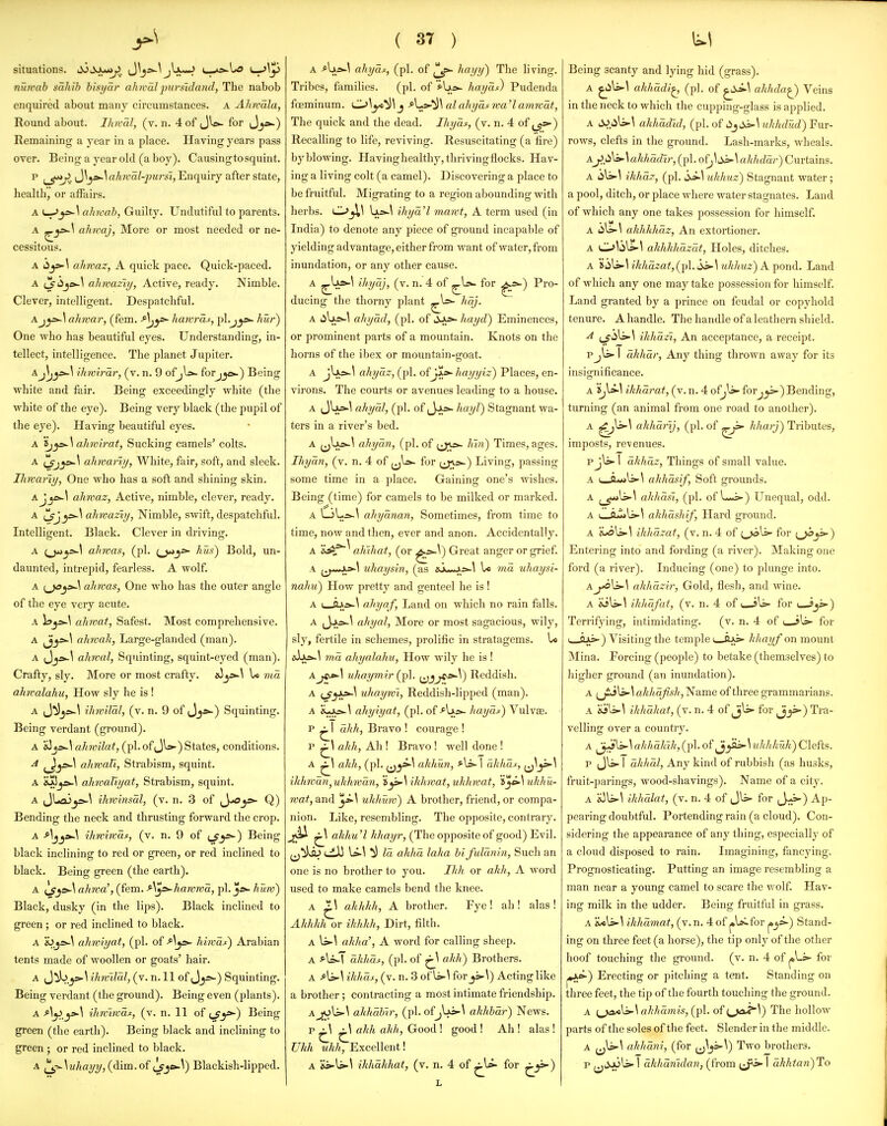 situations. i^ijjLu*^. Jljs^^ jIjum^ '-r^^y nutvab sahib bisyar alucaljmrsidand, The nabob enquired about many circumstances. A Ahwala, Round about. Ihwal, (v. n. 4 of JW for Jj*-) Remaining a year in a place. Having years pass over. Being a year old (a boy). Causingtosquint. p ^_^j>. Jlj^-^Awa^-pwrsi, Enquiry after state, health, or affairs. A ahrcab, Guilty. Undutiful to parents. A ahwaj, More or most needed or ne- cessitous. A iijs>-l ahwaz, A quick pace. Quick-paced. A t]^45je^\ ahrvaziy, Active, ready. Nimble. Clever, intelligent. Despatchful. Ajy>.\ ahwar, (fem. ^'^j^ hawras, pl.j^^ hur) One who has beautiful eyes. Understanding, in- tellect, intelligence. The planet Jupiter. aJ\j^\ ihwirar, (v. n. 9 ofjU»- forjjc^) Being white and fair. Being exceedingly white (the white of the eye). Being very black (the pupil of the eye). Having beautiful eyes. A \}^^ ahwirat, Sucking camels' colts. A ahwariij, White, fair, soft, and sleek. Ihwar'iy, One who has a soft and shining skin. Ajjfi^\ ahwaz, Active, nimble, clever, ready. A ahmaziy, Nimble, swift, despatchful. Intelligent. Black. Clever in driving. A ahwas, (pi. hm) Bold, un- daunted, intrepid, fearless. A wolf. A ahwas, One who has the outer angle of the eye very acute. A ahwat. Safest. Most comprehensive. A ^^y*-^ ahwak, Large-glanded (man). A (Jj^>-^ ahwal. Squinting, squint-eyed (man). Crafty, sly. More or most crafty. s3U ma ahwalahxi, How sly he is ! A J^jfi^^ ihwxlal, (v. n. 9 of Jj»-) Squinting. Being verdant (ground). A «3ahwiLat, (pi. of JW) States, conditions. A ahwaVi, Strabism, squint. A &^5jjs-\ ahwaViyat, Strabism, squint. A ihwinsal, (v. n. 3 of ^^ic^ Q) Bending the neck and thrusting forward the crop. A ^^^y^ ihwiwaj:, (v. n. 9 of i^y^) Being black inclining to red or green, or red inclined to black. Being green (the earth). A ^^»-\ ahwa', (fem. A't^s-hawwa, pk huw^ Black, dusky (in the lips). Black inclined to green ; or red inclined to black. A 's^.^s>-\ ahwiyat, (pi. of-^^^^ hiwai) Arabian tents made of woollen or goats' hair. A (J^.^^ ihwilal, (v. n. 11 of Jjs-) Squinting. Being verdant (the ground). Being even (plants). A AyyA ihwlrvas:, (v. n. 11 of cfy*-) Being green (the earth). Being black and inclining to green ; or red inclined to black. ( 37 ) A -^U*-^ ahyas, (pi. of (|^=>- hayy) The living. Tribes, families. (pi. of Ays- hayat) Pudenda foeminum. CJ\y^^\ j A.;s^\ alahyaswa^amrcat, The quick and the dead. Ihyas, (v. n. 4 of Recalling to life, reviving. Resuscitating (a fire) by blowing. Havinghealthy,thrivingflocks. Hav- ing a living colt (a camel). Discovering a place to be fruitful. Migrating to a region abounding with herbs. Ixs^^ iliya'l mawt, A term used (in India) to denote any jiiece of gi-ound incapable of yielding advantage, either from want of water, from inundation, or any other cause. A ^^^^ (v. n. 4 of for ^*-) Pro- ducing the thorny plant A liU/s-^ ahyad, (pi. of liJ^ hayd) Eminences, or prominent parts of a mountain. Knots on the horns of the ibex or mountain-goat. A jVx*-^ ahyaz, (pi. ofJ>i»- hayyiz) Places, en- virons. The courts or avenues leading to a house. A ahyal, (pi. of ^yy=^~ hayl) Stagnant wa- ters in a river's bed. A jj'vJ^^ ahyan, (pi. of h'ln) Times, ages. Ihyan, (v. n. 4 of for (jja>-) Living, passing some time in a place. Gaining one's wishes. Being (time) for camels to be milked or marked. A LjLi>.^ ahyanan, Sometimes, from time to time, now and then, ever and anon. Accidentally. A ahihat, (or ^s^\) Great anger or grief. A (^^*i*Jki«-\ uhaysin, (as asWAs^l U ma uhaysi- nahu) How pretty and genteel he is! A i_i>5w\ ahyn f, Land on which no rain falls. A (Jjki-^ ahyal, More or most sagacious, wily, sly, fertile in schemes, prolific in stratagems. U aiAdi-l ma ahyalahu, How wily he is! Anhaymir (pi. ^^c*-^) Reddish. A (^_5A>-^ uhaywi, Reddish-lipped (man). A «-xsi-^ ahyiyat, (pi. of hay at) Vulvae. P ^1 akh, Bravo ! courage ! P ^ ahh, Ah ! Bravo! well done ! A ^1 ahh, (pi. i^yA ahhun, A»- \ ahhcis, ihhwan,uhhwan, 'i^\ikhwat,uhhwat, i^eA uhhu- wat, and uhhuw) A brother, friend, or compa- nion. Like, resembling. The opposite, contrary, ^jjii ^\ ahhu'l hhayr, (The opposite of good) Evil. (.di) U-1 ^ la ahha laka bifulanin. Such an one is no brother to you. Ihh or akh, A word used to make camels bend the knee. A ^ akhhh, A brother. Fye! ah ! alas ! Akhhh or ihhhh. Dirt, filth. A U-^ ahha\ A word for calling sheep. A ^-U-T ahhui, (pi. of akh) Brothers. A A^\ ikhuf, (v. n. 3 of Is-^ for_j5-\) Acting like a brother; contracting a most intimate friendship. Aahhabir, (pi. ofjUi-^ ahhhar) News. p ^ ^ ahh akh. Good! good! Ah ! alas! Ukh uhh. Excellent! A 'isAiA ikhahhat, (v. n. 4 of ^U- for Being scanty and lying hid (grass). A akhadi^, (pi. of ^Sj>\ ahhda^ Veins in the neck to which the cupping-glass is applied. A tiJ.iili.-^ akhadid, (pi. of ukhdud) Fur- rows, clefts in the ground. Lash-marks, wheals. ^j^.<^^ ^ akhadir, (pi. ofj\:^\ahhdar) Curtains. A ikhaz, (pi. ^\ ukhuz) Stagnant water; a pool, ditch, or place where water stagnates. Land of which any one takes possession for himself. A ahhhhaz. An extortioner. A 0\jU-^ akhhh azat. Holes, ditches. A S(iU-\ ihhdzat,(p\. ukhuz) A pond. Land of which any one may take possession for himself. Land granted by a prince on feudal or copyhold tenure. A handle. The handle of a leathern shield. ikhazi, An acceptance, a receipt. Pjli-1 akhar. Any thing thrown away for its insignificance. A ikharat, (v. n. 4 ofjli- for^^) Bending, turning (an animal from one road to another). A akharij, (pi. of ^ji- kharj) Tributes, imposts, revenues. pjl5>-1 (ikhdz, Things of small value. A I tt**»li»-\ akhasif, Soft grounds. A ^^^XifS akhdsl, (pi. of L«i) Unequal, odd. A I o.'t>lj-^ akhdshif. Hard ground. A jL>oli>'\ ikhdzat, (v. n. 4 of t^^\^ for ^^y-) Entering into and fording (a river). Making one ford (a river). Inducing (one) to plunge into. Aj^\s^\ akhdzir. Gold, flesh, and wine. A 'is\j>-\ ikhdfat, (v. n. 4 of u-sls- for i—jjs-) Terrifying, intimidating. (v. n. 4 of i sis- for u_ajk5-) Visiting the temple ftAs>- khayf on mount Mina. Forcing (people) to betake (themselves) to higher ground (an inundation). A ^j!:J\s-\ahhdJish, Name of three grammarians. A ikhdhat, (v. n. 4 of jU for j_5=-) Tra- velling over a country. A j^^'^s^ahhdliik,(pi. of ^yj>-\ uhhhuk)Clefts. p Jli-1 dkhdl. Any kind of rubbish (as husks, fruit-parings, wood-shavings). Name of a city. A ihhalat, (v. n. 4 of Jli- for J->-) Ap- pearing doubtful. Portending rain (a cloud). Con- sidering the appearance of any thing, especially of a cloud disposed to rain. Imagining, fancying. Prognosticating. Putting an image resembling a man near a young camel to scare the wolf. Hav- ing milk in the udder. Being fruitful in grass. A iUU-^ ikhdmat, (v. n. 4 of j»lai.for ^^=>-) Stand- ing on three feet (a horse), the tip only of the other hoof touching the groimd. (v. n. 4 of jsLi- for j*A&-) Erecting or pitching a tent. Standing on three feet, the tip of the fourth touching the ground. A akhdmis, (pi. of {^jaJ^'V) The hollow parts of the soles of the feet. Slender in the middle. A j^ls-\ akhdni, (for ^j^^^) Two brothers.