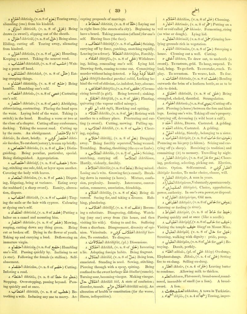 alienating (one) from his kindred. A jjj-^^ ihhtizah, (v. n. 8 of JjJ*-) Being drawn (a sword), slipping out of the sheath. A JJ}^^ ihhthal, (v. n. 8 of Jj=-) Being alone. Eliding, cutting off. Tearing away, alienating from kindred. A (j]}^^ ikhtizan, (v. n. 8 of (jj*«-) Hoarding. Keeping a secret. Taking the nearest road. A (»^l.iijkci-\ ikhtishab, (v. n. 8 of ^■•'•■^) Writ- ing a poem off hand. A ^^LljksL^ ikhtishash, (v. n. 8 of (jS>i»-) Eat- ing creeping things. A ^l-i^^ ikhtisha^ (v. n. 8 of ^i«s^) Being humble. Humbling one's self. A -flojki>\ ihhtisaf, (v. n. 8 of j_^>-) Castrating one's self. AjLaos^ ikhtisar, (v. n. 8 of^-io*-) Abridging, abbreviating, contracting. Placing the hand upon the waist. Laying hold of the waist. Taking (a switch) in the hand. Reading a verse or two at the close of a chapter. Catting off any exuberance, docking. Taking the nearest road. Cutting up by the roots. An abridgement, jljiais^^b hi'I ikhtisar, In short, briefly, p ^^iJp jlrfois-^ ihliti- sar hardan, To cut short (a story), to sum up briefly. A {^\tOM>-\ ihldisas, (v. n. 8 of L^^) Distin- guishing. Being peculiar, particular, special. Being distinguished. Appropriation. A ( sLaIs>-\ ikhtisaf, (v. n. 8 of t_6«n^) Sew- ing, stitching one sole, fold, or layer upon another. Covering the body with leaves. A ^loukA.\ ikhtisam, (v. n. 8 of ^•••ai*-) Disput- ing, litigating, being at variance. Eating away the scabbard ( a sharp sword). Enmity, alterca- tion, dispute. A (_->Ual^^ ikhtizab, (v. n. 8 of L-<«na-) Ting- ing the nails or the hair with cypress. Colouring or dyeing one's self. A lil^aXa^.! ihhtizad, (v. n. 8 of i>«^i-) Putting a halter on a camel and mounting him. AjUau*-^ ikhtizdr, (v. n. 8 of j*o.s-) Mowing, reaping, cutting down any thing green. Being cut or broken off. Dying in the flower of youth. Taking up and carrying a load. Deflowering an immature virgin. A ^<aii>-U'Mi?'2'a^,(v.n. 8 of ^*a=>-) Humbling one's self. Passing quickly by. Inclining to set (a star). Following the female (a stallion). Self- abasement. A ^Laus>-\ ilihtizam, (v. n. 8 of j»*a»-) Cutting. Infesting a road. A ^lla::i-\ ikhtitas, (v. n. 8 of Uai- for Stepping. Over-stepping, passing beyond. Pass- ing quickly and at once. A L->Ua::i.^ ihhtmh, (v. n. 8 of i-Jai^) Be- ( 39 ) A ikhtitat, (v. n. 8 of iai-) Laying out in right lines (the streets of a city). Beginning to have a beard. Taking possession (ofland) for one's self. Having lines (the face). A ( jUal^^ ilihtitaf, (v. n. 8 of i^pV>»-) Seizing, carrying off by force, patching, snatching rapidly. Leaving (as a fever). IsUai:*-^ ihhtitafan, Forcibly. A -*lfl:*-\ ihhtifai^, (v. n. 8 of ^_^) Withdraw- ing, hiding, concealing one's self. Lying hid. Drawing forth, causing to come out. Committing murder without being detected, p fii^. id^\s:^\ ihlitifa-liardasi pardasi zuhul, Lurking be- hind the veil of oblivion, i.e. indolent, lazy, obscure. A i_jola^\ ihlitifaz, (v. n. 8 of ^_><3ai-) Circum- cising herself (a girl). Being lowered ; sinking. A ^lft:^\ ihhtifah, (v. n. 8 of Jji^) Floating, quivering (the vapour called mirage). p_jA> ^\ alilt tufu, Hawking and spitting. A ^^Ivlo^l iklitilas, (v. n. 8 of i^^^-) Retiring with another to a solitary place. Penetrating and cut- ting (a sword). Cutting, mowing. Pulling up. A ihhtilah, (v. n. 8 of (--.«ij-) Cheat- ing, cajoling. A ihhtilaj, (v. n. 8 of ^ei.) Dragging away. Being forcibly separated, being weaned. Trembling. Beating, throbbing (the eye or limbs). A (__)*»ikhtilds, (v. n. 8 of ^J^^^^) Seizing, snatching, carrying off. ihhtilasan, Hastily, violently, forcibly. A la^k^^ ihhtilat, (v. n. 8 of laiai.) Being mixed. Losing one's wits. Growing fat (a camel). Break- ing down in running (a horse). Mixture, confu- sion, perplexity. Insanity. Intercourse, conver- sation, commerce, association, friendship. A ikhtila^ (v. n. 8 of Being di- vorced. Sueing for, and taking a divorce. Rob- bing, plundering. A I ihhtilaf, (v. n. 8 of ( aii-) Becom- ing a substitute. Disagreeing, differing. Watch- ing (any one) away from (his house, and then visiting his wife). Going to and fro. Suffering from a diarrhoea. Disagreement, diversity of opi- nion. Vicissitude, p^^ii^i i'^s] ihhtilaf har- dan, To contradict. To disagree. A 0^^)jU>1.\ ihlttilcifat, (pi.) Dissensions. A Ji^j^-\ ihhtilah, (v. n. 8 of ^^jb^) Inventing a lie. Adopting foreign habits. Being fragrant. A Jiloc::.^ ihhtilal, (v. n. 8 of 3*^) Being lean, emaciated. Standing in need. Sewing, stitching. Piercing through with a spear, spitting. Being confined to the sweet herbage e\s>- hhullat (camels). Turning sour, becoming vinegar. Making vinegar. Jls- (J^*-^ ihhtilali hal, A state of confusion ; disorder, tumult, J^i^ ikhtildli mizdj, An alteration of health or constitution (for the worse, Aj\S>-\ ikhtimdr, (v. n. 8 of J^) Putting on a veil or coif calledjli* hhimdr. Fermenting, rising (as wine or dough). Lying hid. A Jlf^\ ihhtinud, (v. n. 8 of J-?) Grazing low- lying grounds rich in vegetation. A ^=>-\ ihhtimdm, (v. n. 8 of |U-) Sweeping a house. Cleanin; out a well. Cutting:. P dhhtan, To draw out, to unsheath (a sword). To castrate, geld. To hang, suspend. To lead, bring. To go forth. To overtake, reach. To play. To accustom. To weave, knit. To fear. A C->Ul»-\ ihhtinds, (v. n. 8 of iJL*V&-) Bending outwards the brim of a leathern bottle, so as to be able to drink. A ^Ujk*-\ ihhtindk, (v. n. 8 of ^j^) Being strangled, choked, throttled. Strangulation. A ikhtiwds, (v. n. 8 of ij^) Cutting offa part. Piercing (a horse) between the fore and hind- legs. Losing one's wits. Taking all one's property. Carrying off, devouring (a wild beast a calf). p sis' I dhhta, Drawn. Castrated. A gelding. p ajki^ ahhta, Castrated. A gelding. A uhht'iy, Sisterly, belonging to a sister. A ihldiyat, (v. n. 8 of OU- for C^^i-) Pouncing on his prey (a falcon). Seizing and car- rj'ing off (a sheep). Receiving (a tradition) and committing (it) to memory. Travelling by night. A j^tlp-\ ihhtiyar, (v. n. 8 of,U- for j;^) Choos- ing, preferring, selecting, picking out. Election, choice. Option. Self-controul. p ^^6^J^J1»\ ihlitiydr hardan, To make choice, choose, will. t^LjI£^\ ihhtiijdr, A man in years. A \J^isL^ iMi ^/_;/ar«w,Voluntarily,spontaneously. A (_gj\..^.,jLa.^ ihhtiyari. Choice, approbation, power, authority. In one's own power, or disposal. T iUjlJkj>-\ ihhtiydriya, Old men. A (_^LL>.1 ihhtiydz, (v.n.8 of i^\^?oy{^^:L) Entering or fording (a river). A ia^^^^ ihhtiydt, (v. n. 8 of IsU- for la^*-) Passing quickly and at once (like a needle). A I ihhtiycif, (v. n. 8 of i >U- for <—aj^i-) Visiting the temple »—ft^i- hliayf on Mount Mina. A Jlttia^^ ihhtiydl, (v. n. 8 of Jli- for (Jj^»-) Strutting, walking with dignity : pride, pomp. A (j^^^J^l ihhtiyan, (v. n. 8 of jjU- for Be- traying. Deceit, perfidy. A ^\Xs-\ ahhsdi, (pi. of ^^JJ- hhisy) Ox-dungs. Elephant-dungs. Ikhsdf, (v. n. 4 of ^>-) Setting fire to ox-dung. Selling ox-dung. AjIa»-1 ihhsdr, (v. n. 4 ofjj^) Leaving butter to condense. Allowing milk to thicken. A ahhsam.,Fla,t-nosed', broad-nosed,round- nosed, insensible of smell (as a lion). A broad- sword. A lion. A i^^AjJLeL\ ahhsihas, A town in Turkistaii.