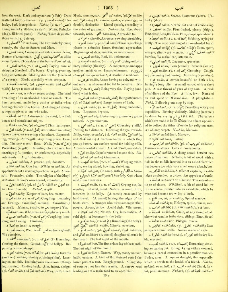 from the west. Dark and mysterious (aiFair). Dust scattered high in the air. (pi. mihux) Un- lucky, bad, inauspicious. Nahas, (v. n. of Being unlucky, ill-fated (a day). iVa/iw,Unlucky (day), ill-fated (man). Nuhas, Three days after those called ^ji^ dura^ A ^jL-y^^ an' nahsdni, The two unlucky ones; namely, the planets Saturn and Mars. A 1^*2 nahs, A one-year-old wild she-ass. Ntihs, Bottom of a mountain, i^-^ (^^* L->l^^as-/m?;?^ nuhsVljahul, Those slain at the battle of ;i>5»-\ uhud. A nahz, (v. n. of Laying bare or stripping (the flesh off a bone). Urging, pressing, being importunate. Making sharporthin (the head of a spear). Flesh, especially when compact. A 'ijo^ nahzat, (pi. \jo^^ nuhuz and i^jc\d nihaz) Large masses of flesh. A la^* naht, A sob or secret crying. The hard breathing of an overloaded horse or camel. The hem, or sound made by a washer or fuller when beating cloths with a beetle. A chiding, checking. A repulse given to one who asks. A a«la;tf na^ia^, A disease in the chest, to which horses and camels are subject. A f\sLdnuhafds, (pi. of 2^32) Thin,lean,spare. A ^^si nahl, (v. n.of J.^:) Attributing, imputing (to one theverses orsayings of another). Reproach- ing, reviling. A free gift. Any thing given. Lean, thin. The new moon. Bees. iV^w/i/, (v. n. of ,J.^*) Presenting (a gift). Granting (to a woman her marriage-gift, portion, or settlement), especially voluntarily. A gift, donative. A nuhlan, A present, gift, donative. A nahlat, One bee. Nihlat or nuhlat, An appointment of a marriage-portion. A gift. A law- suit. Pretension, claim. The religion of the Magi. Nihlatan, Of one's own accord, voluntarily. A nahla', (pi. of naJdl or (Ja^ na- Kil) Lean (camels). Nuhla', A gift. A nahtiy, Keeper of bees, bee-master. A ^ nahm, (v. n. of ^) Coughing; hemming and hawing. Groaning, sobbing. Growling (a leopard). Naham, (equiv. to ^ na^m) Yes. A^^*n27<amm,Whogroans,sobs,sighsvery much. A 1^^^ nahman, {v. n.of Coughing; hem- ming and hawing. Groaning. A nahmat, A cough. A ^j^' nahnu, We. H«*i> (jjs? nahnu nafsund, We ourselves. A-^ nahnahat, (v. n. of Q) Hemming, clearing the throat. Grumbling (the belly). Re- pulsing with contempt. A j^' nahw, (v. n. of W for ^d) Going towards (another); seeking,aimingat,hitting(him). Lean- ing on one side. Inclining over one's bow. Chang- ing, turning. Casting back. Aim, intent, design, (pi. •*W\ anhdt and ^* nuhuiv) Way, path, tract. ( 1305 ) Mode, manner, sort. an nahw, (pl.^* nuhum and nuliiy') Grammar, syntax, etymology, in- flection, declension. Literal speech, according to the rules of grammar. Nahwa, As, like, about, towards, near. ^ kanahwa, Agreeable to. A -^^^'nwAawa^, A tremor, yawning, stretching. nuhur, (pi. o?jd nahr) Throats, sticking- places in animals: hence, frontiers, approaches. Beginnings of days, months, or new moons. A c_>**^ nahm, Bad, ill, unfortunate. A itJi^d nuhusat, (v. n. of ^J«5^) Being unfortu- nate, unlucky (the day). A bad presage, unhappy accident, misfortune. Inauspiciousness. p tJ'jj^ii CL^t*i^ ddruyi nuhusat, A scorbutic medicine. A nahus. An ass having no colt, and with- out milk. A she-camel too fat to conceive. Nu- hus, (v. n. of i^jad) Being very fat. Paying (ano- ther) what is due. A [^^dnuhuz,(v. n. ofi,J^d) Beingattenuated. (pi. of 'i*ajd nahzat) Large masses of flesh. A Jj^' nuhul, (v. n. of ^^') Being emaciated, lean. Leanness, dryness. A nahrviy, Pertaining to grammar; gram- matical. A grammarian. A naliy, (v. n. of ^_5^*) Churning (milk). Putting to a distance. Directing the eye towards. Nihy, nahy, or naha, (pi. Ad\ anhdf, ^^nahiy, and f\.d nihds) A leathern bottle in which they put up butter. An earthen vessel for holding milk. A broad-headed arrow. A kind of soft, moist date. A nahiy, Camels removed to one side. Nu- liiy, (pi. of ^ nahw) Grammars. A i—^id nahib, (v. n. of t_-*i^) Weeping exces- sively, crying aloud, howling, shrieking. A 'iid nahiyat, (incomp. with ^\^\alhawd- ri^ ^)jK_!\ 'sJtd nahiyatu'l karvdri^ One whom misfortune threatens. A uIaa^ nahit, (v. n. of Cl^d) Crying out, la- menting. Shaved, pared. Nature. A comb. Flux, looseness in the belly. (A camel) emaciated by hard travel. (A camel) having the edges of his hoofs worn. A stranger who mixes amongst other people. A roar, bellow. A cold sigh. Vile, mean. A nahitat, Nature. Cry, lamentation. A cold sigh. A looseness in the belly. A ^^ nahih, (v. n. of ^) Rumbling (the belly). shahih naliih. Miserly, covetous. Aj^-d nahir, (pi. nahra', Ajd nuharas, andjjl^' nahdsir) (A camel) slaughtered, stuck in the throat. The last night of the month. A sj<d nahir at,The first or last day of the month. The last nisrht of the month. A nahtzat, Nature. Way, mode, manner, habit, custom. A kind of flap fastened round the lower part of a tent. Rough ground. Along slip of country, not less than a mile. A narrow road leading out of a main road to an open plain. 15 V A \^yd nahis, Scarce, disastrous (year). Un- lucky (day). A I^J^id nahls, A camel fat and not conceiving. A t^jAid nah'iz. Firm-fleshed, plump (thigh). Emaciated,lean,fleshless. Thin,sharp (spear-head). A laASl nahit, (v. n. of la^) Sobbing, crying se- cretly. The hard breathing of an overloaded beast. A I—ftA^* nahif, (pi. nihaf) Lean, spare, meagre, slim, weak, slender, p ^j<i;^ i ttJ^^ nahif hardan, To make lean, attenuate. A ^^Jiijd nahlfi, Leanness, spareness. A nahV, Lean (camel). Slender (waist). A ^,id nahim, (v. n. of ^) Groaning. Cough- ing; hemmingandhawing. Grow]ing(apanther). P ^ nahh, A carpet beautiful on both sides, having a long pile. A small carpet with a short pile. A raw thread of yarn of any sort. A rank of soldiers and the like. A little, few. Name of an evil spirit in Mazandaran. A ploughshare. Nuhh, Following one step by step. A ^ nahhkh, (v. n. of ^) Travelling with great expedition. Driving violently. Making (a camel) lie down by crying ^ ^\ ikh ikh. The camels which are made to kneel before the officer appoint- ed to collect the tithes of cattle for reliecious uses. An oblong carpet. Nuhhhh, Marrow. A '&s^\jd nahhahhat. Marrow. p Sjlsil nahhara. Fasting. A \^JiJ^ nahharib, (pi. of ^^j^ nuhhrub) Fissures in stones. Cells in honeycombs. A i^\d nakhds, A thong sewed betwixt two pieces of leather. Nikhds, A bit of wood with a hole in the middle inserted into an axle-hole which has become too wide from much wear: a bush, box. a^_)>>Ub nakhhhds,A seller of captives, or cattle taken as plunder. A driver. An appraiser of cattle. A &*ttli^ nakhdsat or nikhdsat. The sale of cat- tle or of slaves. Nikhdsat, A bit of wood hollow in the centre inserted into an axle-hole, which by wear had become too wide; a bush. A ^liS na, ni, or nukhd^. Spinal marrow. A&.ff'lii nukhd^t. Phlegm, spittle, mucus, snot. A ( slji nihhdf, (pi. 'ssiji.\ anhhifat) A boot. A iDLii nukhdlat. Grain, or any thing sifted; also what remains inthesieve, siftings. Bran. Scurf. A S^li^ nukhdmat, Phlegm, mucus. A i^Joli^ nahkdnlk, (pi. nukhnuk) Low parapets around wells. Nooks inside of wells. A nahhdmirat,(p\. ofnikhwdr) No- ble, elevated. A^^i^nahlih, (v.n. oft_-*i^) Extracting, draw- ing, or tearing out. Biting. Lying with (a woman), having a carnal connection in a peculiar manner. Podex, anus. A copious draught, that especially which is drank to the health of a friend. Nakhh, nakhab, or nakhib, (pi. <—*ii nukhub) Timid, fear- ful, pusillanimous. Nukhab, (pi. of Xjls^ nukhbat