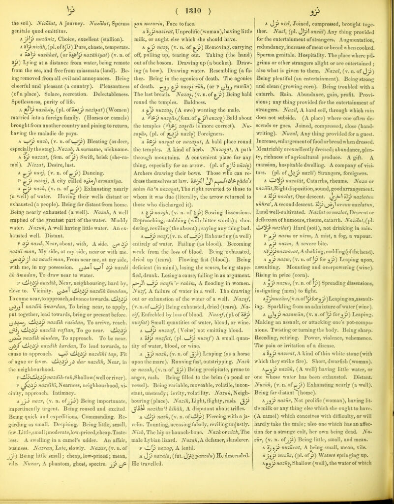 1? the soil). Nizalat, A journey. Nuzalat, Sperma genitale quod emittitur. Aj3^ nuzaniz, Clioice, excellent (stallion). A i\y nizah, (pi. of Jjb) Pure, chaste, temperate. A 'is>\j> nazahat, (or &AJ6|p nazahiyai) (v. n. of ty~) Lying at a distance from water, being remote from the sea, and free from miasmata (land). Be- ing removed from all evil and annoyances. Being cheerful and pleasant (a country). Pleasantness (of a place). Solace, recreation. Delectableness. Spotlessness, purity of life. A ^\J> nazaA^ (pi. of &jOjj nazi^t) (Women) married into a foreign family. (Horses or camels) brought from another country and pining to return, having the maladie de pays. A L-^p nazh, (v. n. of (—->p) Bleating (as deer, especially the stag). Nazah, A surname, nickname. A 'iy nazzat, (fem. ofji) Swift, brisk (she-ca- mel). Nizzat, Desire, lust. A nazj, (v. n. of j^) Dancing. P ^jj nazaj, A city called s-^J^ armaniya. A ^ji Jiazh, (v. n. of ^j3) Exhausting nearly (a well) of water. Having their wells distant or exhausted (a people). Being far distantfrom home. Being nearly exhausted (a well). Nazah, A well emptied of the greatest part of the water. Muddy water. Nuzuh, A well having little water. An ex- hausted well. Distant. p tip nazd, Near, about, with, A side. ^yp nazdi man, My side, at my side, near or with me. nazdi man, From near me, at my side, with me, in my possession, \ (—jT lip nazdi ab amadan, To draw near to water. p (^>iip nazdik. Near, neighbouring, hard by. close to. Vicinity. nazdik amadan. To come near,toapproach,advance towards. uib.iip ^jiijj I nazdik awardan, To bring near, to apply, put together, lead towards, bring or present before. ^Jjuo, (^I^iSp nazdik rasidan, To arrive, reach, ^jij, (.ib.iip nazdik raftan. To go near, eib.iip nazdik shudan, To approach. To be near, (jii^t^.i^ nazdik kardan, To lead towards, to cause to approach. l-jO tibiip nazdiki tap. Fit of ague or fever, uib.iipjii dar nazdik, Near, in the neighbourhood. p (.dl3tdb.iJp waz<^IA-fa^,Shallo w(well or river). p i^^.tip nazdiki, Nearness, neighbourhood, vi- cinity, approach. Intimacy. AjJ-i nazr, (v. n. ofjjj) Being importunate, impertinently urgent. Being roused and excited. Being quick and expeditious. Commanding. Re- garding as small. Despising. Being little, small, few.Little,small ;moderate,low-priced,cheap. Taste- less. A swelling in a camel's udder. An affair, business. Nazran, Late, slowly. Nazar, (v. n. of jj^) Being little small; cheap, low-priced; mean, vile. Nuzur, A phantom, ghost, spectre. jy> ( 1310 ) ^n nuzurin, Face to face. A iy^nazirat, Unprolific (woman), having little milk, or aught else which she should have. A naz^ (v. n. of ^y) Removing, carrying off, pulling up, tearing out. Taking (the hand) out of the bosom. Drawing up (a bucket). Draw- ing (a bow). Drawing water. Resembling (a fa- ther. Being in the agonies of death. The agonies of death, ^ naz^ ruh, (or p jj^jj ranan) The last breath. Naza^ (v. n. of ^ji) Being bald round the temples. Baldness. A nuzza^ (A ewe) wanting the male. A -^[sy naz^df,(fein.of ^y\ anza^ Bald about the temples (-*^/^ za^'cis is more correct). Nu- za^f, (pi. of ^y nazi^ Foreigners. A 'isy naz^t or naza^f, A bald place round the temples. A kind of herb. Naza^t, A path through mountains. A convenient place for any thing, especially for an arrow, (pi. of nazi^ Archers drawing: their bows. Those who can re- dress themselves at law. 'eS-ji)] lils-^ac^a's sahm ila'n naza^t,The right reverted to those to whom it was due (literally, the arrow returned to those who discharged it). A '^y nazgh, (v. n. of ^) Sowing dissensions. Reproaching, stabbing (with bitter words) ; slan- dering, reviling (the absent) ; saying any thing bad. Ai__ip nazf,(y. n. of i—ip) Exhausting (a well) entirely of water. Failing (as blood). Becoming weak from the loss of blood. Being exhausted, dried up (tears). Flowing fast (blood). Being deficient (in mind), losing the senses, being stupe- fied, drunk. Losing a cause, failing in an argument. j»s-p\ '—iy nazfuW rahim, A flooding in women. Nuzf, A failure of water in a well. The drawing out or exhaustion of the water of a well. Nazaf, (v. n. of 1 jp) Being exhausted, dried (tears). Na- zi/, Enfeebled by loss of blood. Nuzaf, (pi. of &ip nuzfat) Small quantities of water, blood, or wine. A I—jp nuzzaf, (Veins) not emitting blood. A Hip nuzfat, (pi. I—*p nuzaf) A small quan- tity of water, blood, or wine. A ^y nazk, (v. n. of Jjj^) Leaping (as a horse upon the mare). Running fast, outstripping. Nazk or nazak, (v.n.of ^J^) Being precipitate, prone to anger, rash. Being filled to the brim (a pond or vessel). Being variable, moveable, volatile, incon- stant, unsteady; levity, volatility. iVa^a^, Neigh- bouring (place). Nazik, Light, flighty, rash, ^y naziku'l hikak, A disputant about trifles. A tdJp nazk, (v. n. of *.d3p) Piercing with a ja- velin. Taunting, accusing falsely, reviling unjustly. Nizk, The hip or haunch-bone. Nazk or nizk. The male Lybian lizard. Nuzak, A defamer, slanderer, p nazag, A lentil. A Jp nazala, (fut. ^^J.^,yanzilu) He descended. He travelled. A J_p nizl, Joined, compressed, brought toge- ther. Nuzl, (pi. jVpl anzal) Any thing provided for the entertainment of strangers. Augmentation, redundancy, increase of meat or bread when cooked. Sperma genitale. Hospitality. The place where pil- grims or other strangers alight or are entertained ; also what is given to them. Nazal, (v. n. of Jji) Being plentiful (an entertainment). Being strong and clean (growing corn). Being troubled with a catarrh. Rain. Abundance, gain, profit. Provi- sions ; any thing provided for the entertainment of strangers. Nazil, A hard soil, through which l ain does not subside. (A place) where one often de- scends or goes. Joined, compressed, close (hand- writing). Nuzul, Any thing provided for a guest. Increase, enlargement of food or bread when dressed. Meat richly or excellently dressed; abundance, plen- ty, richness of agricultural produce. A gift. A mansion, hospitable dwelling. A company of visi- tors, (pi. of iy>.y nazil) Strangers, foreigners. A C^^y nazalat, Catarrhs, rheums. Naza or «a2:27ai,Right disposition, sound, good arrangement. A «3p nazlat, One descent. ^^=1 &5p nazlatun ihkhra\ A second descent. [^J\arzun nazlatun, Land well-cultivated. Nazlat or nuzlat. Descent or defluxion of humours, rheum, catarrh. Nazilat, (pi. C>!Jp nazilat) Hard (soil), not drinking in rain, p ^y nazm or nizm, A mist, a fog, a vapour. A ^y nazm, A severe bite. A'aJ3pna^wa2^af, A shaking, nodding(ofthehead). A ^y nazrv, (v. n. of \y for^y) Leaping upon, assaulting. Mounting and overpowering (wine). Rising in price (corn). A^y nuzus, (v. n. of \y) Spreading dissensions, instigating (men) to fight. Aj^WM2;«w',(v.n.of \pforJJ>)Leapingon,assault- ing. Sparkling from an admixture of water(wine). A nazawan, (v. n. of \y for^y) Leaping. Making an assault, or attacking one's pot-compa- nions. Twisting or turning the body. Being sharp. Receding, retiring. Power, violence, vehemence. The pain or irritation of a disease. A 'i^y nazwat, A kind of thin white stone (with which they strike fire). Short, dwarfish (woman). A^JJ nazak, (A M'ell) having little water, or one whose water has been exhausted. Distant. Nuzuk, (v. n. of ^J^) Exhausting nearly (a well). Being far distant (home). Aj^y nazur. Not prolific (woman), having lit- tle milk or any thing else which she ought to have. (A camel) which conceives with difficulty, or will hardly take the male; also one which has an affec- tion for a strange colt, her own being dead. Nu- zur, (v. n. ofjy) Being little, small, and mean. A '^j^y nuzurat, A being small, mean, vile. Ajjy nnzuz, (pi. ofp) Waters springing up. A ^y nazii^ Shallow (well), the water of which