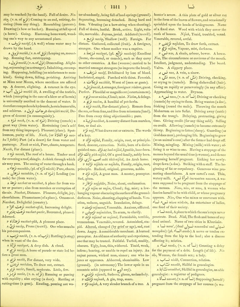 4> may be reached (by the hand). Full of desire. Nu- zu^ (v. n. of Coming to an end, retiring, de- sisting (from any thing). Resembling (parents). Drawing (a bow or bucket). Running at full speed (a horse). Going. Hastening homeward, wend- ing one's way to any accustomed place. A (—Sjjj nazuf, (A well) whose water may be drawn by the hand. A Jjj^^ nuzuh, (v. n. of Leaping on, mount- ing. Running fast, outstripping. A t^^y nuzul,{\.n.of^^y) Descending. Alight- ing, sojourning (as a stranger). Inhabiting, encamp- ing. Happening, befalling (as misfortunes to man- kind). Going down, falling, perishing. Arriving at Mina near Mecca, where sacrifices are offered up. A descent, alighting. A cataract in the eye. P (—I (JjJ-^ nuzuli ah, A swelling of the testicle, which (excepting in the case of a blow or of hernia) is universally ascribed to the descent of water. It therefore com prebends hydrocele, hernia humoral is, and schirrus. a Jjji OWjii darajati nuzul, De- grees of descent (in consanguinity). A 8jJ nazh, (v. n. of »jJ) Driving (camels) a great way (from water). Restraining (one's sel f from any thing improper). Pleasant (place). Spot- lessness, purity of life. Nazh, (or !s!iU5^ 8p naz- hu'lfalat) Part (of a desert) far from water and pasturage. Nazh or nizh, Pure, chaste, temperate. Nazih, Far distant (place). p ty nazah. The roof of a house. Timber used for covering a roof, shingle. Achink through which air may pass. The oozing of water through a bank. A-^Uji nuzahas, (pi. of »jl3 nazih) Pure, chaste. A ij^yi nazahan, (v. n. of »J-3) Leading (ca- mels) far (from water). A &Ap nazhat ov nazihat, A. place far from wa- ter or pasture; also from marshes or corruption of the air. Nuzhat, Distance. Pleasure, delight, joy, cheerfulness. Pleasantness (of a place). Ornament. Nazihat, Delightful (country), p V^^ tl*J^p nuzhat-afza, Increasing delight. ^y.A^.,. nuzhat-pazir, Recreated, pleased. Adorned. p ^[^y nuzhat-gah, A pleasant place. A i^y naziy. Prone (to evil). One who assaults his pot-companions. A <-*>.y nazih, (v. n. of t-^i) Rattling (a stag) when in want of the doe. A naziyat, A deep dish. A cloud. P ■^y nazy. Ahorse of parade or state led be- fore a great man. A ^y nazih, Far distant, very wide. P i^'^.y nazidan, To draw out, extract. ^yy nazir. Small, moderate. Little, few. Aj-^ji naziz, (v. n. ofjj) Running or passing with rapidity ; also crying (a deer). Rattling at rutting-time (a goat). Exuding, pouring out wa- ( 1311 ) ter abundantly, being full of land-springs (ground). Separating, becoming detached. Being hard and firm. Vibrating (as a bow-string when shooting). Full of desire, lustful. Brisk, active. Light, vola- tile, moveable. Joyous, jovial. Addicted (to evil). A ^y nazi^ Shallow (well). Foreign. Far distant. Gathered, collected (fruit). A foreigner, stranger. One whose mother was a captive. A i^yi nazi^t, (pi. 7iazdA^ Excellent (horse, she-camel, or camels), such as they carry to other countries. A fine (woman) carried to be married amongst strangers (to improve the breed). A v_jl>J,j nazif. Debilitated by loss of blood. Inebriated, stupid. Parched with thirst. Feverish. A C^^y nazihat. Worst of (men or goats). A(JjJJrta2riZ, A stranger, foreigner: visitor, guest. Pei fect. Plentiful or magnificent (entertainment). PjCjJnaormzm, Cloud; mist. iVizm, A deluge. A ^y nazim, A handful of pot-herbs. A lOy nazih, Far-distant(place). Remote from the sea, orfrom fens,and free from miasmata (land). Free from every thing objectionable; pure. A 'i^y nazihat, A country distant from marshes, fens, or foul air. py naj, What draws out or extracts. The wards of a key. p d\y nijad, Family, origin, root, or principle. Seed, descent, extraction. Noble, born of a distin- guished race. iafZ-wZ/ac?, Ignoble, base-born. ^\y (jiJb pah-nijad, Of a good family, nobly born. ashi tazi-nijad. An Arab horse, p iCiy nijada or najada, Family, origin, root, principle. Radical, original, generous, noble. p t^y nijd, A great man. A master, preceptor. Sad, glum. Pj^y najghar. Noise, shout, exclamation. p ^y nijm or nvjm. Cloud; fog, mist; a low- hanging vapour obscuring the surface of the ground: darkness. Noise, shouting, clapping of hands. Vex- ation, sadness, anguish. Inundation, deluge. p i^j^y wymawf?. Venerable. Anxious, afilicted. p {^i^yfy naJmUdan, To scum, to clarify. p 6^y nijand'or naja7id. Formidable, terrible, ' tremendous. Venerable, revered. Astonished, stu- pid. Altered, changed (by grief or age), sad, cast down. Angry. A considerable merchant. Alearned preceptor. An old man of authority and experience, one that may be trusted. Faithful. Turbid, muddy, obscure. Ugly, lean, thin, withered. Timid, weak, infirm; bearing, or unable to repel an injury. An unjust person, wicked man, sinner; one who in- jures or oppresses. Abhorred, abominable. Low (ground), (in astronomy) The lower apsis in an eccentric orbit (opposed to ^\ awj). p (_fdyp nijandi. Sadness, gloom, melancholy. p ijtXiy najnak, A gin, trap, snare. p najah, A very slender branch of a tree. A hunter's arrow. A thin plate of gold or silver cut in the form of the leaves of flowers, and occasionally sprinkled upon the heads of bridegrooms. Name of a fixed star. Wood with which they cover the roofs of houses. Nijah, Timid, troubled, vexed. Venerable, revered, awful. P i^'^iy najidan, To draw forth, extract, p ^y nijim. Vapour, mist, darkness, p nas, A shade, arbour, bower. A house. Nus, The circumference or environs of the mouth. Intellect, judgment, understanding. The beard. Vulva. A slippery place. ^ i^jij^ nas, A vein, a sinew. A (jl) nass, (v. n. of Driving, checking, or crying to (camels). Being dishevelled (hair). Going on rapidly or perseveringly (in any affair). Approaching to water. Dryness. A -^(j-J nass, (v. n. of u<j) Driving or checking (camels) by crying to them. Being wanton (a doe), frisking (round the male). Thi-owing the month Muharram on into Safar. Driving away (cattle) from the trough. Delaying, protracting, giving time. Giving credit (for any thing sold). Selling on credit. Allowing (camels) to become extremely thirsty. Beginning to fatten (sheep). Guarding (as God does man), prolonging life. Beginning to grow (as an animal's coat) after the former had dropt off. Mixing, mingling. Mixing (milk) with water; of- fering it or wine to one. Having a stoppage of the menses beyond the usual time (a woman), and thence supposing herself pregnant. Licking her newly- dropt fawn (a doe). Striking with a staff. The be- ginning of fat or corpulency. Generous wine pro- moting cheerfulness. A new camel's coat. Thin, watery milk. ^^J^*i s|j^>i imrasatim nasmn,K. wo- man supposed to be pregnant from the stoppage of the menses. Nass, niss, or miss, A woman who fancies herself to be with child, or whose pregnancy appears. Niss, One who mixes or converses with. •^LJ -^(j*o nissu nisasin, An entertainer of ladies, one fond of their society. p L«Jwasa, A place to which the sun's rays never penetrate. Dead. iVwa, The flesh and bones of any dead animal. Name of two cities in Khurasan. A \^ nasa', (dual 3 nasamani and nasayani) (pi. ansat) A nerve or tendon ex- tending from the hip to the heel; also a disease aflPecting it; sciatica. A >L«3 nasas, (v. n. of L*i) Granting a delay for the payment of a debt. Length (of life). Ni~ sas. Woman, the female sex ; a lady. A (—-jI-*) nisab, Connection, relation. A nassah, Skilful in genealogies. A sjLli 7iassdhat, Skilful in genealogies, an able genealogist: a registrar of pedigrees. A sU-j nassat, (v. n. of L-3) Supposing (herself) pregnant from the stoppage of her courses (a wo- .\y