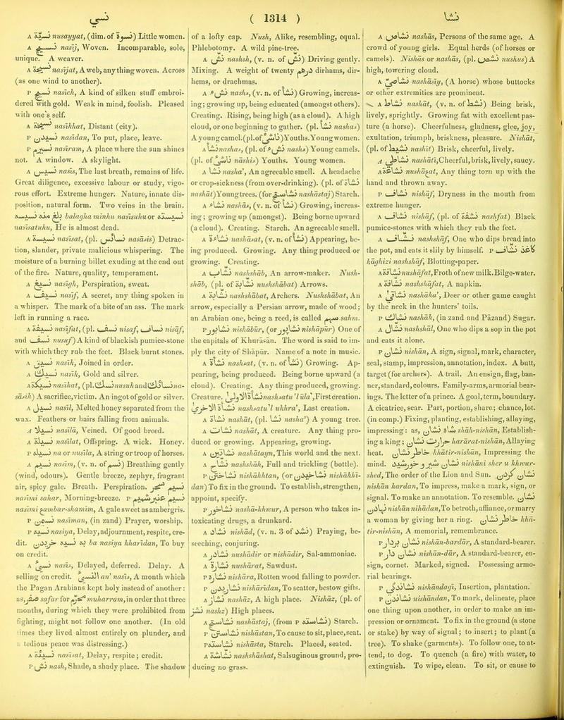 A nusayyat, (dim. of »_j-uJ) Little women. A J nasij, Woven. Incomparable, sole, unique. A weaver. A X^r**'w«sya^,Aweb, any thing woven. Across (as one wind to another). P ^ nasich, A kind of silken stuff embroi- dered with gold. Weak in mind, foolish. Pleased with one's self. A nasikhat, Distant (city). p nasidan, To put, place, leave. p pjw) nasiram, A place where the sun shines not. A window. A skylight. A ^J^i^ wasis, The last breath, remains of life. Great diligence, excessive labour or study, vigo- rous effort. Extreme hunger. Nature, innate dis- position, natural form. Two veins in the brain. ft >.»<.> ^ balagha minhu nasisuhu or &jL<*Ad>«J nasisaiuhu, He is almost dead. A Kd>^.>.^<,> nasisaf, (pi. ^j<jJl«*) nasaAs) Detrac- tion, slander, private malicious whispering. The moisture of a burning billet exuding at the end out of the fire. Nature, quality, temperament. A naslgh, Perspiration, sweat. A c-fti—J naslf, A secret, any thing spoken in a whisper. The mark of a bite of an ass. The mark left in running a race. A sSlx^ nasifai, (pi. nisaf, ( i\Ji nisaf, and I C ...^ ??msm/) Akind of blackish pumice-stone with which they rub the feet. Black burnt stones. A ^iM^ nasik, Joined in order. A Ciii-*> nasik, Gold and silver. a&^ImJ nasihat, (pl.C^*<Jw«5M^andC^LJ?m- sdAU) A sacrifice, victim. An ingot of gold or silver. a ^Jju*) nasil, Melted honey separated from the wax. Feathers or hairs falling from animals. A ^kju»J nasila, Veined. Of good breed. A &)ju-.> nasilat, Offspring. A wick. Honey. p aJju-.) na or nusila, A string or troop of horses. A nasim, (v. n. of Breathing gently (wind, odours). Gentle breeze, zephyr, fragrant air, spicy gale. Breath. Perspiration, nashni sahar, Morning-breeze, p ^\^u>jjS' j»Ju-3 naslmi ^miar-shamim, A gale sweet as ambergris. p (^<u~> nasiman, (in zand) Prayer, worship. p ftJ^ nasiya, Delay, adjournment, respite, cre- dit. i^<^J>' ^ nasiya kharidan, To buy on credit. A ^*-3 nasis, Delayed, deferred. Delay. A selling on credit. ati' nash, A month which the Pagan Arabians kept holy instead of another: as,ji^ safar for muharram, in order that three months, during which they were prohibited from fighting, might not follow one another. (In old 'innes they lived almost entirely on plunder, and a tedious peace was distressing.) A 'iix^ nasisat, Delay, respite; credit. p iji^j nash, Shade, a shady place. The shadow ( 1314 ) of a lofty cap. Nush, Alike, resembling, equal. Phlebotomy. A wild pine-tree. A ^jiy nashsh, (v. n. of (j^^) Driving gently. Mixing. A weight of twenty dirhams, dir- hems, or drachmas. A ^^Jit^ nashs, (v. n. of Growing, increas- ing; growing up, being educated (amongst others). Creating. Rising, being high (as a cloud). A high cloud, or one beginning to gather, (pi. \Li nashas) A young camel. (pl.ofj^^l3) Youths. Young women. A \JL>naskas, (pi. of ^i^J^ nashs) Young camels, (pi. oi^Jl^ nashif) Youths. Young women. A nasha\ An agreeable smell. A headache or crop-sickness (from over-drinking), (pi. ofisLio nas/ia<)Youngtrees. (for£.«*l.iJ raas/jas<a;) Starch. A AlLi nashds, (v. n. of lii) Growing, increas- ing ; growing up (amongst). Being borne upward (a cloud). Creating. Starch. An agreeable smell. A jj^^vij nashasat, (v. n. of ti.^) Appearing, be- ing produced. Growing. Any thing produced or growing^. Creating. O ° 111 ° A (—nashshah. An arrow-maker. Nush- shai, (pi. of ioLij nushshabat) Arrows. A 'iAzji nashshabat, Archers. Nushshabat, An arrow, especially a Persian arrow, made of wood; an Arabian one, being a reed, is called sahm. Pj^Lli nishabur, (oYj^\t^ nishdpur) One of the capitals of Khurasan. The word is said to im- ply the city of Shapur. Name of a note in music. A sliu nashsat, (v. n. of l.ij) Growing. Ap- pearing, being produced. Being borne upward (a cloud). Creating. Any thing produced, growing. Creature. j^j^VsliiwasA^aiM 7wZa'jFirstcreation. l^yf':^\'i\JL^ nashsatu'l ukhra', Last creation. A al<ij nashdt, (pi. Uij nasha') A young tree. A OLij nashdt, A creature. Any thing pro- duced or growing. Appearing, growing. A ^J^3\zJ^ nashdtayn, This world and the next. A nashshah, Full and trickling (bottle). p ^J^s>-LiJ nishdhhtan, (or (j;iJk>-Li3 nishdkln- dan) To fix in the ground. To establish,strengthen, appoint, specify. Pj^Lii nashd-khwur, A person who takes in- toxicating drugs, a drunkard. A liUj nishdd, (v. n. 3 of si^) Praying, be- seeching, conjuring. AjijLiJ nushddir or nishddir, Sal-ammoniac. A 'ij^ nushdrat, Sawdust. p nishdra,Rotten wood falling to powder. p nishdridan. To scatter, bestow gifts. AjLij nashdz, A high place. Nishdz, (pi. of J-li nashz) High places. A^u»\z^ nashdstaj, (from p ajLu*Lij) Starch. p i^^^unKzJi nishdstan. To cause to sit, place,seat. pauwjLij nishdsta. Starch. Placed, seated. A nashshdshat, Salsuginous ground, pro- ducing no grass. A ^^\^ nashds, Persons of the same age. A crowd of young girls. Equal herds (of horses or camels). Nishds or nashds, (pi. {^ja^ nushus^ A high, towering cloud. nashdsiy, (A horse) whose buttocks or other extremities are prominent. ^ A i?LiJ nashdt, (v. n. of Ixio) Being brisk, lively, sprightly. Growing fat with excellent pas- ture (a horse). Cheerfulness, gladness, gleojoy^ exultation, triumph, briskness, pleasure. Nishdt, (pi. of laJ^ nashit) Brisk, cheerful, lively. ^ ^^{^^ nasAa^i,Cheerful, brisk, lively, saucy. A&Pli^ mtshd^t. Any thing torn up with the hand and thrown away. p i_->li*> nishdf. Dryness in the mouth from extreme hunger. A u-sLi*) nishdf, (pi. of 'iSiLi nashfat) Black pumice-stones with which they rub the feet. A (_-sl-io nashshdf, One who dips bread into the pot, and eats it slily by himself, p t_il^ <S^^ hdghizi nashshdf. Blotting-paper. h'sSyLinushdfatjVroih of new milk.Bilge-water. A &il.ib> nashshdfat, A napkin. A Ij^^ nashdha', Deer or other game caught by the neck in the hunters' toils. p uilLij nashdk, (in zand and Pazand) Sugar. A nashshdl, One who dips a sop in the pot and eats it alone. p ^jl-ii nishdn, A sign, signal, mark, character, seal, stamp, impression, annotation, index. A butt, target (for archers). A trail. An ensign, flag, ban- ner, standard, colours. Family-arms, armorial bear- ings. The letter of a prince. A goal, term, boundary. A cicatrice, scar. Part, portion, share; chance,lot. (in corap.) Fixing, planting, establishing, allaying, impressing: as, (j^-i<J shdh-nishdn, Establish- ing a king; C^Jsj^ hardrat-nishdn. Allaying heat. jio^ hhdtir-nishdn, Impressing the \Li nishdni sher u hhnur- mind. SioMj^ O shed. The order of the Lion and Sun. (ji^^ nishdn kardan. To impress, make a mark, sign, or signal. To make an annotation. To resemble, ^^l^ nishdn nihddan,To betroth, affiance, or marry a woman by giving her a ring. Jis\s>- khd- tir-nishdn, A memorial, remembrance. Vnislidn-barddr, A standard-bearer. p^\ti nishdn-ddr, A standard-bearer, en- sign, cornet. Marked, signed. Possessing armo- rial bearings. p ^s>\Ju> nishdndagl, Insertion, plantation. p ^^ivl-ii nishdndan. To mark, delineate, place one thing upon another, in order to make an im- pression or ornament. To fix in the ground (a stone or stake) by way of signal; to insert; to plant (a tree). To shake (garments). To follow one, to at- tend, to dog. To quench (a fire) with water, to extinguish. To wipe, clean. To sit, or cause to