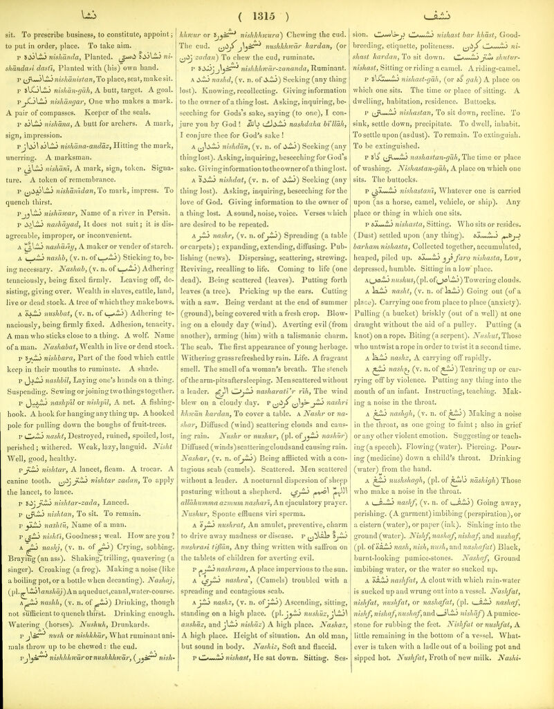 sit. To prescribe business, to constitute, appoint; to put in order, place. To take aim. p SiioLio niskanda, Planted, ^^i^ idS^Li ni- shandasi dastt, Planted with (his) own hand. p ^J\-»jVij nishanistan, To place, seat, make sit. p slGLii nhhau-gdh, A butt, target. A goal. pj^l^ nishangar, One who makes a mark. A pair of compasses. Keeper of the seals. p jolij nishana, A butt for archers. A mark, sign, impression. pj\jj^ aiUi nishana-andaz, Hitting the mark, unerring. A marksman. p nishani, A mark, sign, token. Signa- ture. A token of remembrance. p ^^li.jjLij nishanldan, To mark, impress. To quench thirst. PjjUij nisharvar, Name of a river in Persia. p d^\ZJ nashai/ad, It does not suit; it is dis- agreeable, improper, or inconvenient. A ^V-ij nashaJiy, A maker or vender of starch. A nashb, (v. n. of Sticking to, be- ing necessary. Nashah, (v. n. of \^^Z^) Adhering tenaciously, being fixed firmly. Leaving off, de- sisting, giving over. Wealth in slaves, cattle, land, live or dead stock. A tree of which they make bows. A nushbat, (v. n. ofAdhering te- naciously, being firmly fixed. Adhesion, tenacity, A man who sticks close to a thing. A wolf. Name of a man. Nashabat, Wealth in live or dead stock. p tjJ^ nishbara, Part of the food which cattle keep in their mouths to ruminate. A shade. p J-J>i;j nashbil, Laying one's hands on a thing. Suspending. Sewing or joining two things together. p J-xij nashpil or nishpil, A net. A fishing- hook. A hook for hanging any thing up. A hooked pole for pulling down the boughs of fruit-trees. p 7iasht, Destroyed, ruined, spoiled, lost, perished; withered. Weak, lazy, languid. Nisht Well, good, healthy. pjilij nislitar, A lancet, fleam. A trocar. A canine tooth. ^i^^^Li^ nislitar zadan, To apply the lancet, to lance. p idjjiz^ nishtar-zada, Lanced. p ^^J:^ nishtan, To sit. To remain, p yiJU> nashtu, Name of a man. p ^^t^ nishti, Goodness; weal. How are you ? A ^ nashj, (v. n. of Crying, sobbing. Braying (an ass). Shaking, trilling, quavering (a singer). Croaking (a frog). Making a noise (like a boiling pot, or a bottle when decanting). Nashaj, (pl.^lio\ans/«a;)An aqueduct,canal,water-course. A^.io nashli, (v. n. of ^fL>) Drinking, though not sufficient to quench thirst. Drinking enough. Watering (horses). Ntishuh, Drunkards. p nvsh or nishkhar, What ruminant ani- mals throw up to be chewed: the cud. Vnishkhrvarornushkhwar, (j^^^ nish- ( 1315 ) lilmur or 1>j^^ iiishlihwura') Chewing the cud. The cud. f^dj^nushkhwar hardan, (or ^jiij zadan) To chew the cud, ruminate. p iS-^jJ\^^^ nishkhwdr-zananda, Ruminant. A liwii nashd, (v. n. of Jk.ij) Seeking (any thing lost). Knowing, recollecting. Giving information to the owner of a thing lost. Asking, inquiring, be- seeching for Gods's sake, saying (to one), I con- jure you by God ! Jilb cilii^ nashdaha billdh, I conjure thee for God's sake ! A nishddn, (v. n. of tX^) Seeking (any thing lost). Asking, inquiring, beseeching for God's sake. Givinginformation to the owner of a thing lost. A nishdat, (v. n. of ^xiu) Seeking (any thing lost). Asking, inquiring, beseeching for the love of God. Giving information to the owner of a thing lost. A sound, noise, voice. Verses which are desired to be repeated. AjLi nashr, (v. n. of Spreading (a table or carpets); expanding, extending, diffusing. Pub- lishing (news). Dispersing, scattering, strewing. Reviving, recalling to life. Coming to life (one dead). Being scattered (leaves). Putting forth leaves (a tree). Pricking up the ears. Cutting with a saw. Being verdant at the end of summer (ground), being covered with a fresh crop. Blow- ing on a cloudy day (wind). Averting evil (from another), arming (him) with a talismanic charm. The scab. The first appearance of young herbage. Withering grassrefreshedby rain. Life. A fragrant smell. The smell of a woman's breath. The stench of thearm-pitsaftersleeping. Men scattered without a leader. ^\ C^jL> nasharati'r rih, The wind blew on a cloudy day. ^ i^'^^ 1^3^ nashri hhKcin hardan, To cover a table, a Nashr or na- shar, Diffused (wind) scattering clouds and caus- ing rain. Nushr or nushur, (pi. of nashiir') DiflTused (winds)scatteringcloudsand causing rain. Nashar, (v. n. ofj-i*>) Being afflicted with a con- tagious scab (camels). Scattered. Men scattered without a leader. A nocturnal dispersion of sheep pasturing without a shepherd, i^j^ ^•^^ alldhumma azmum nashari, An ejaculatory prayer. Niishur, Sponte effluens viri sperma. A djJLj nushrat, An amulet, preventive, charm to drive away madness or disease, p niishrasi tijldn, Any thing written with saffron on the tablets of children for averting evil. p jDj-ii nashram, A place impervious to the sun. A nashra, (Camels) troubled with a spreading and contagious scab. nashz, (v. n. ofj-iij) Ascending, sitting, standing on a high place. (pl.Jj-i*> nushuz,j^J:y\ anshdz, andjl.il> nishdz) A high place. Nashaz, A high place. Height of situation. An old man, but sound in body. Nashiz, Soft and flaccid. p CL^*>J^ nishast, He sat down. Sitting. Ses- sion. CLawjU-^ l1a...m.> 7iishast bar hhdst, Good- breeding, etiquette, politeness. ^^i^^^O,ni- shast hardan, To sit down. ^J'^... -'r.\ jl'.'l. sJaiiur- nishast, Sitting or riding a camel. A riding-camel. p t^'^Zt} nishast-gdli, (or a.^ gah) A place on which one sits. The time or place of sitting. A dwelling, habitation, residence. Buttocks. p {^y^^Jl^ nishastan, To sit down, recline. To sink, settle down, precipitate. To dwell, inhabit. To settle upon (asdust). To remain. To extinguish. To be extinfruished. p So i^A^J^ nashastan-gdh, The time or place of washing. Nishastan-gdh, A place on which one sits. The buttocks. p j_^Ju-wi-> nishastani, Whatever one is carried upon (as a horse, camel, vehicle, or ship). Any place or thing in which one sits. p eOL.^ nishasta, Sitting. Who sits or resides. (Dust) settled upon (any thing). sX«*.i.J ^^J-^ barhani nishasta, Collected together, accumulated, heaped, piled up. jji faro nishasta, Low, depressed, humble. Sitting in a low place. Ai^ja^ nushus, (pi. of(^li^) Towering clouds. A IxiJ nasht, (v. n. of Ixij) Going out (of a place). Carrying one from place to place (anxiety). Pulling (a bucket) briskly (out of a well) at one draught without the aid of a pulley. Putting (a knot) on a rope. Biting (a serpent). Nuslmt, Those who untwist a rope in order to twist it a second time. A Vi.'m> nashz, A carrying off rapidly. A nash^ (v. n. of ^-^^ Tearing up or car- rying off by violence. Putting any thing into the mouth of an infant. Instructing, teaching. Mak- ins a noise in the throat. A nashgh, (v. n. of ^~^) Making a noise in the throat, as one going to faint; also in grief or any other violent emotion. Suggesting or teach- ing (a speech). Flowing (water). Piercing. Pour- ing (medicine) down a child's throat. Drinking (v/ater) from the hand. A nushshagh, (pi. of ndshigh) Those who make a noise in the throat. A {.JuLi nashf, (v. n. of u-fli^) Going away, perishing. (A garment) imbibing (perspiration), or a cistern (water), or paper (ink). Sinking into the ground (water). Nishf, nashaf, nishaf, and nushaf, (pi. oi'^SiLi nash, nish, nusk, and nashafat) Black, burnt-looking pumice-stones. Nashaf, Ground imbibing water, or the water so sucked up. A nashf at, A clout with which rain-water is sucked up and wrung out into a vessel. Nashf at, nishfat, nushfat, or nashafat, (pi. 1 nashaf, nishf, nishaf, nushaf, and I sLi^S nishaf) A pumice- stone for rubbing the feet. Nishfat or nushfat, A little remaining in the bottom of a vessel. What- ever is taken with a ladle out of a boiling pot and sipped hot. Nushfat, Froth of new milk. Nashi-