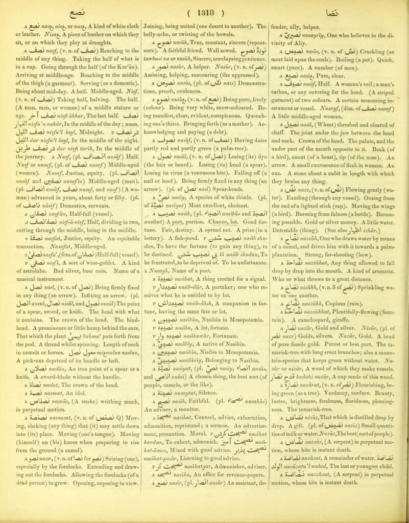 A ^jA> nas^ nis^ or nus^ A kind of white cloth or leather. Nisa^ A piece of leather on which they sit, or on which they play at draughts. A i_Ao.> nasf, (v. n. of t-A«a3) Reaching to the middle of any thing. Taking the half of what is in a cup. Going through the half (of the Kur'an). Arriving at middle-age. Reaching to the middle of the thigh (a garment). Serving (as a domestic). Being about mid-day. A half. Middle-aged. Nisf, (v. n. of t_i^) Taking half, halving. The half. (A man, men, or woman) of a middle stature or age. ^ I i__a*a3 nixfi akhar, The last half, i O/oi ^l^!^ nisfu 'n nahdr,In the middle of the day; noon. JJJ^ I O^ai nisfu'l layl, Midnight, p i C*aijii (JjJJl dar nisfu'l layl, In the middle of the night. ^j>,Jh u_S*3u>j;i dar nisfi tarik, In the middle of the journey, a Nusf, (pi. < jl.*a-)\ ansaf) Half. Nmf or nusuf, (pi. of i^ttAO^ nasaf) Middle-aged (women). Nasaf, Justice, equity, (pi. i ansaf and (j;\Sua> nasafin) Middle-aged (man), (pi. (--sUisJ^ ansaf, t_JJ^ nusuf, and nusf) (A wo- man) advanced in years, about forty or fifty, (pi. of i__fi*9b nasif) Domestics, servants. a j^li^ nasf an. Half-full (vessel). A i^ji^\s.^ niif-d-nisf, Half, dividing in two, cutting through the middle, being in the middle. A nasfat. Justice, equity. An equitable transaction. Nasafat, Middle-aged. A|^ojnas/a^(fem.of (^ldxx>)Half-full( vessel). p f^Jt^ nisf I, A sort of wine-goblet. A kind of astrolabe. Bad silver, base coin. Name of a musical instrument. a ^y*a> nasi, (v. n. of jJ-aJ) Being firmly fixed in any thing (an arrow). Infixing an arrow, (pi. ansul, JUx) nisdl, andn^yoi nusul) The point of a spear, sword, or knife. The head with what it contains. The crown of the head. The hind- head. A prominence or little bump behind the ears. That which the plant huhma' puts forth from the pod. A thread whilst spinning. Length of neck in camels or horses, ^y>ai ^yt<mi^valunnaslun, A pick-axe deprived of its handle or heft. A ^j^LaJ nasldn. An iron point of a spear or a knife. A sword-blade without the handle. A 'dLaJ naslat. The crown of the head. A k^joi nasmat, An idol. A [^Xyjoi nasnds, (A snake) writhing much, in perpetual motion. A 'iiOXtai nasnasat, (v. n. of ^^Jax^a> Q) Mov- ing, shaking (any thing) that (it) may settle down into (its) place. Moving (one's tongue). Moving (himself) on (his) knees when preparing to rise from the ground (a camel). A ^tojnasrc, (v.n.of UaJ foryo^) Seizing (one), especially by the forelocks. Extending and draw- ing out the forelocks. Allowing the forelocks (of a dead person) to grow. Opening, exposing to view. ( 1318 ) Joining, being united (one desert to another). The belly-ache, or twisting of the bowels. A '^yo^ nasuh, True, constant, sincere (repent- ance). A faithful friend. Well sewed, •^y^^ tawhusina or wwsmA, Sincere,unrelapsingpenitence. A.j^*ai 7iasur, A helper. Nusur, (v. n. of j^aj) Assisting, helping, succouring (the oppressed). A (joya> nusus, (pi. of ^joi nass) Demonstra- tions, proofs, evidences. A nusu^ (v. n. of ^*a^) Being pure, lively (colour). Being very white, snow-coloured. Be- ing manifest, clear, evident, conspicuous. Quench- ing one's thirst. Bringing forth (as a mother). Ac- knowledging and paying (a debt). A i^yoi nusuf, (v. n. of i_Q«fl,>) Having dates partly red and partly green (a palm-tree). A nusul, (v. n. of,J,^) Losing (its) dye (the hair or beard). Losing (its) head (a spear). Losing its virus (a venomous bite). Falling off (a nail or hoof). Being firmly fixed in any thing (an arrow), (pi. of (J«*a> 7iasl) Spear-heads. A (^^^ nasly, A species of white thistle, (pi. of &^*a> nasiyai) Most excellent, choicest. ^ A (_«»A*aJ nasib, (pi. >Iaw3j\ ansibdf and 'ii,*a3\ ansihat) A part, portion. Chance, lot. Good for- tune. Fate, destiny. A spread net. A prize (in a lottery). A fish-pond, p ^^li-^ *x<a> nasib shu- dan. To have the fortune (to gain any thing), to be destined. (jii«<i> u-*Jya.) ^ hi nasib shuda7i. To be frustrated, to be deprived of. To be unfortunate. A Nusayh, Name of a poet. A XjouiL) nasibat, A thing erected for a signal. Vj\ii>M^nasib-ddr, A partaker; one who re- ceives what he is entitled to by lot. p {j^\syxja^ nasib-ddsh, A companion in for- tune, having the same fate or lot. A f^^yy^ naslbUn, Nasibin in Mesopotamia. p »fnasiba, A lot, fortune. Pj^j 6-i-x>a> nasibawar. Fortunate. A 'Iff'i^ nasibiy, A native of Nasibln. A (Ji^J^'O^ nasihin, Nisibis in Mesopotamia. A ^JwJyaJ nasibiniy. Belonging to Nasibin. A nasiyat, (pi. !^jo^ nasiy, ^Ua>\ ansds, and atidsi) A chosen thing, the best sort (of people, camels, or the like). A iCXA> nusaytat, Silence. A ^-<aj nasih, Faithful, (pi. ^1*^ nusahdi) An adviser, a monitor. A 'i^^ nasihat, Counsel, advice, exhortation, admonition, reprimand ; a sermon. An advertise- ment, precaution. Moral, p nasihat hardan. To exhort, admonish. Jjyol C^.^^T*' nasi- hat-dmez, Mixed with good advice. j^.(l> C*^f^ nasihat-pazir, Listening to good advice. p Ji CL^^=!^ nasihatgar, Admonisher, adviser. A ly^^'* nasiha, An office for revenue-papers. A^jj^ nasir, (pl.jLajl ansdr) An assistant, de- U3 fender, ally, helper. A lSj!;^ nusayriy. One who believes in the di- vinity of Ally. A tj«3A<ai nasis, (v. n. of t^Jeii) Crackling (as meat laid upon the coals). Boiling (a pot). Quick, smart (pace). A number (of men). A ^.*a^ nasi^ Pure, clear. A i_-ftA*x> nasif, Half. A woman's veil; a man's turban, or any covering for the head. (A striped garment) of two colours. A certain measuring in- strument or vessel. Nusayf (dim. of nasaf) A little middle-aged woman. A (J-xoJ nasil, (Wheat) threshed and cleared of chafl^. The joint under the jaw between the head and neck. Crown of the head. The palate, and the under part of the mouth opposite to it. Beak (of a bird), snout (of a beast), tip (of the nose). An arrow. A small excrescence of flesh in women. An axe. A stone about a cubit in length with which they bruise any thing. A i^jai nazz, (v. n. of i^jai) Flowing gently (wa- ter). Exuding (through any vessel). Oozing from the end of a lighted stick (sap). Moving the wings (a bird). Bursting from fulness (a bottle). Becom- ing possible. Gold or silver money. A little water. Detestable (thing). (See alsOjl^\ izhdr.) A ^Lflk) nazzdh. One who draws water by means of a camel, and drives him with it towards a palm- plantation. Strong, far-shooting (bow). A 'is^\jo> nazzdhat, Any thing allowed to fall drop by drop into the mouth. A kind of aromatic. Who or what throws to a great distance. A ^*oi> nizdkk, (v.n.3 of ^*i>) Sprinkling wa- ter on one another. A ^Laj nazzdhh, Copious (rain). A &.s-l<oiJ nazzdlihat, Plentifully-flowing (foun- tain). A cameleopard, giraflFe. A nazdr. Gold and silver. Nizdr, (pi. of j*a> nazr) Golds, silvers. Nuzdr-, Gold. A bead of pure fossile gold. Purest or best part. The ta- marisk-tree with long erect branches; also a moun- tain-species that keeps green without water. Nu- zdr or nizdr, A wood of which they make vessels. jloJ ^liJ hadahi nuzdr, A cup made of this wood. A 'ij^Jo nazdrat, (v. n. ofj^) Flourishing, be- ing green (as a tree). Verdancy, verdure. Beauty, lustre, brightness, freshness, floridness, pleasing- ness. The tamarisk-tree. A (_>al*a3 nizdz, That which is distilled drop by drop. A gift. (pi. of i^jaXjo^ nazlz) Small quanti- ties of milk or water.iVM2'a2;,Thebest(sort of people). A (^\jaL> nazzdz, (A serpent) in perpetual mo- tion, whose bite is instant death. A lL>o\joJnuzdzat, A remainder of water. iloUi) 7iuzdzatu''lwalad, The last or youngest child. A 'i^y.^ nazzdzat, (A serpent) in perpetual motion, whose bite is instant death.