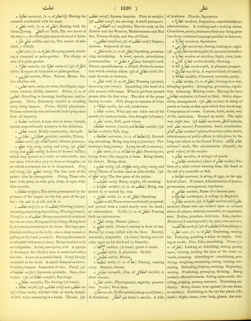 A natsarat, (v. n. ofj<la3 Q) Having the stomach overloaded with fat meat. A ^o) 7iath, (v. n. of ^la>) Butting Vith the horns, goring. aw' nath, The two horns of the ram, i. e. the two bright stars in the head of Aries. nitkhu sharrin, The author of mis- chief, a wretch. Ajlaj natr, (v. n. of^ai) Keeping guard, watch- ing a vineyard or palm-garden. The charge or care of a palm-garden. A AJ^ nutaras, (or *8jlx> natarat) (pi. of^13 nath') Keepers of vineyards or palm-gardens. A ^jjli> natrun, Nitre. Natron. Borax. Na- tive alkaline salt. A (j«iaJ nats, natis, or natus, Intelligent, inge- nious, learned, skilful, accurate. Natas, (v. n. of (j^Jai) Excelling in learning, intelligence, and in- genuity. Natis, Extremely careful in avoiding every thing impure. Nutics, Skilful physicians. Persons extremely nice and careful in keeping clear from all impurity. A *i*-ia> nutasat, A man nice in dress, victuals, speech, superstitiously attentive to his ablutions. A (j£«iai natsh, Bodily constitution, strength. A ^^Um^i) (^i^\^l:2S'^^tshan) natshan, Thirsty. A\r^')nutut, (pl.ofJa;^ anait) Distant journeys. A jlaJ nit^ 7iat^ nata^, and nita^ (pi. ^Uaj! an^a^ and ^^^^ nutu^ A sheet of dressed leather, which they spread as a table or table-cloth; also one upon which they play at chess or draughts; or on which a criminal sits to be decapitated. JS/it^ and nita^ (pi. nutu^ The fore part of the palate; also its corrugations. Nutu^ Those who have wide jaws; or who grin, twist, or open wide their mouths. A nit^yat, The letters pronounced by the pressure of the tongue on the fore part of the pa- late ; viz. O ie, dal, and \s to. A u-iiai natf, (v. n. of i a^»j) Flowing (water). Accusing,suspecting,impeaching. Pouring(water). iVafa/,(v. n.of(_ali>) Beingsuspected of, or tainted by,vice or criiTie.Beingspoiled (athing).Being hurt by a wound penetrating to the brain. Having a pes- tilential swelling in the belly; also a deep wound or galling on the back (a camel). Having the stomach overloaded with meat (a man). Being troubled with an indigestion. A vice, corruption, evil. A species of distemper, for which a man is cauterized with a hot iron. A sore on a camel's back. Natif, Deeply wounded in the head. A camel diseased as above. Unclean, impure. Suspected of vice. Nutaf, of H.g-V»j nutfat) Spermata genitalia. Seas, clear waters, (pi. of nutafat) Ear-rings. A ^j)^^ii> natafan, The flowing (of water). A 'iSih^ nutfat, (pi. i jUaS nitafandi i_aV».> nu- tuf) Clear water, whether little or much, lymph. A little water remaining in a bottle. The sea. (pi. ( 1320 ) (—oVr) nutaf) Sperma hominis. Nata or nutafat, (pi. (_ala^ nutaf) An ear-ring. A small pure pearl. A ^jlgVt'i>\^ Gw' nutfatani, The two seas, as the Eastern and the Western, Mediterranean and Red Sea, Persian Gulph, and Sea of China. A (j^aJaJ natif una, (pi. of i_cU> natif) Impure, unclean. Suspected of vice. A Jjlaj nutk, (v. n. of ^^Ix)) Speaking, pronoun- cing, articulating. A word, speech, articulation, pronunciation, p ^-laS ^^^JSj^ bastaghi nutk, Silence, speechlessness, a Nutuh, Parts of a moun- tain which overtop others, (pi. of jUai nitak) Fe- male drawers or trowsers. A JiaJ natl, (v. n. of J>laj) Pressing (grapes), squeezing out (wine). Sprinkling (the head of a sick person) with water. What is got from pressed grapes after the first wine. The skin of the grape having its taste. Nitl, Dregs or remains of wine. A ^^ilaJ natlas. An evil, misfortune. A 'ilia) nutlat, What any one takes out of the mouth of a leathern bottle. One draught (of water). A ^hii natm. Full, good wheat. aIxxLl) nainat, (m<ni^, and ialilaS natnat) (pi. laillx) natanit) Tall, long. a &y^.VK) natnatat, (v. n. of lajklii Q) Extend- ing, stretching. Being very long (a journey). Per- forming along journey. Lying far off (a country). A _jlx> natw, (v. n. of Uo) for jl^?) Drawing out, laying down (the warp) in a loom. Being absent, far distant. Being silent. A nutu^ (pi. of ^laj nat^nit^ nata^ and niia^ Sheets of leather used as table-cloths, (pi. of nit^ The fore parts of the palate. A t_-j^ix) natuf. Rainy (night), till morning. A aJjia) nutufat, (j. n. of l-oVi)) Being sus- pected of, or tainted by, vice. A ^jiaJ nutuk, (v. n. of ^j^) Speaking. A J^laj na Warm water medicinally prepared, and poured from a vessel slowly over the head; an embrocation. Nutul, (v. n. of ^3^) Pouring forth an embrocation. A (^la3 natty, Distant (place). A natih, (Game) coming in front of one. Butted by a ram, killed with the blow. Hateful, detestable, despicable. (A horse) having two cir- cular spots on his forehead (a blemish). A a^^^ natihat, (A beast) gored to death. A nitfis, A physician. Skilful. A (ji-xki natish. Motion^ A ^ -^-^ natit, (v. n. of lai) Fleeing, running away. Remote, distant. A ^Llaj nutaylik, (dim. of ^^Ua>^ intilak) A short absence. AjUaj nizar. Physiognomy, sagacity, penetra- tion. Nazari, Wait thou. AjUaj na2rzar,Noble-spirited,sharp-eyed(horse). A scrutinizer. jUajJ\_jij banu'n nazzar, A tribe of Arabians. Nuzzar, Spectators. A 5jUii> nazarat, Inspection, superintendancy, administration. A walking and a looking about. Cleanliness, purity, abstinence from any thing gross (an idiom, technical language peculiar to lawyers). A nazzarat. Spectators. p ^^J^> nazzai^agi, Seeing, looking at; sight, (pi. ^J^j^nazzaragiyan)A spectator,beholder. A ijUiL) nazara or nazzdra. Sight, view, look. nazara-kunan. Shewing. p sl^ !SjUa> nazara-gah, A pleasant prospect. p L^Ua<> nazzdriy, A superior kind (of camel). A &iUaj nazafat. Cleanness, neatness, purity. nizam, (v. n. of ^^) Joining in a row, stringing (pearls). Arranging, governing, regula- ting. Adorning. Making verses. Having the lines nizamani (a lizard or fish). Order, dispo- sition, arrangement, (pi. jja) nuzum) A string of pearls or beads, or that upon which they are strung. Composition of verses. Custom, habit, mode, way of life, institution. Heaped up sands. The right way, right line. (pi. &»iaj\ anzimat, anazim, and nuzum) Foundation, basis, constitution. nizamu'l ^lam, Governor of the world, administrator of public affairs (a title given by the king and others to the Grand Vazir). j»Ua3 nizamul mulk, The administrator (literally, the good order) of the empire. A nazzam, A stringer of pearls. A ^^IcUai nizamani, (dual of j»Ui> nizam) Two lines of a white colour running from the head to the tail of a crocodile or fish. A X*Ua3 nazdmat, A string of eggs, or the egg- bed of aVowl. Nizamat, Administration of justice, government, arrangement, regulation. p ^_^Ua3 nazdml. Name of a famous poet. A &A*Uai nazdmiyat, A college in Baghdad. AjjUaj nazddr, (pi. of nazirat and Sjy^ nazurat) Those who are looked upon or revered above all others; eminent, venerable, or respectable men. Nobles, grandees, chief men. Like, similar. iVfl2rartVa,(Counting cattle) by pairs, two and two. A L_A)lJa3 nazdsif, (pi. of L_ijJa.>)Clean(things). Ajia3 nazr, (v. n. of jJa3) Expecting, waiting for. Delaying, granting a delay or respite. Sell- ing on credit. Nizr, Like, resembling. Nazar, (v. n. of jiaj) Looking at, beholding, seeing, gazing upon, viewing, turning the eyes or the mind to- wards, scanning. Attending to : considering, pon- dering, weighing, measuring, rating, valuing, esti- mating. Defending,helping, assisting. Expecting, waiting. Predicting, presaging, divining. Being tenderly affected towards. SelHngupon credit. De- ciding, judging, passing sentence. Exercising au- thority. Being situate over against (as one house to another). Exhibiting to the eye her plants (the earth). Sight, vision, view: look, glance. An over-