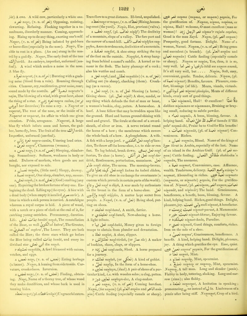 > jat^ A ewe. A wild cow, particularly a white one. AjjO na^', (v. n. of jjO) Opposing, resisting, thwarting. Refusing. Flocking together in a tu- multuous, disorderly manner. Coming, approach- ing. Rising up to do any thing, exerting one's self JVfl^ar, (v. n. of^) Being infested by gad-bees or horse-flies (especially in the nose). Na^r, Un- able to rest in a place. (An ass) stung in the nos- tril by a gad-fly. Nu^r, The early fruit of the tree arali. An embryo, imperfect, unformed (ass- foal). A wind which makes a noise in the nose. A blue fly. A 8^ na^'at, (v. n. ofy>j) Bursting with a gush- ing noise (blood from a vein). Roaming through cities. Clamour, cry,vociferation, great noise, roar; sound made by the nostrils. na^atu'n vajm, The blowing of a wind, with great heat, about the rising of a star, p ^is'j KjiO na^a zadan, (pvji (jlSjjI har aivardan) To raise a cry. a Nu^-at or nu^rat, The root of the nose, or the inside of it. Na^rat or mi^rat, An affair to which one gives attention. Pride, arrogance. Nu^rat, A large blue fly which infests asses and horses, the gad- bee, horse-fly, bree. The fruit of the tree ardk. Imperfect, unformed (ass-foal). 1' ^Uj Sjjt) na^'a-zandn, Uttering loud cries. A Ijjxi na^a, Clamorous (woman). A ;j*sO na^, (v.n.of jj««o) Sleeping, sliimber- ing. Somnolency. Softness, weakness in body or mind. Dulness of markets, when goods are not bought, nor exposed to sale. A (jL«jO no.^an, (little used) Sleepy, drowsy. A eL-^o na^at, One sleep, slumber, nap, snooze. A(ji«3nfl^/t, (v.n.of;ji*o)(God) exalting (any one). Repairing the broken fortune of any one. Eu- logizingthe dead. Lifting up (the eyes). A bier with a dead body (when empty it iscalledJijut sarij-). A litter in which a sick person is carried. A catafalque whereon a royal corpse is laid. A piece of wood, with a notch or a piece of cloth at the end of it, for catching young ostriches. Permanency, duration. Life. ^Ji30 Olj^ handti na^h, The constellation of the Bear, as well al kubra', The Greater, as ,^jkj^\ sitghra', The Lesser. They are both called the Bier; the three stars which go before the Bier being called OUo hanat, and every in- dividual star (jisO ibn na^sh. p eixLjO na^ldla, A fowl fricaseed with onions, vetches, and eggs. A na^, (v. n. of i^fO) Eating herbage (a locust). jVa^as, A leaning from side toside. Cur- vature, crookedness. Inversion. A i^jojO na^, (v. n. of (.>»*>) Finding, obtain- ing. Nu^, Name of a thorny tree, of whose wood they make dentifrices, and whose bark is used in tanning hides. Ak«i?u/^i(/,(pl,ofiaS'liwa^«7)Ungraceful eaters. ( 1322 ) Travellers to a great distance. Ill-bred, unpolished. A)ajOna^orna^z,(^v.x\. of iajO)Rising,becom- ing erect (the yard). Na^z, Hot, prurient (vulva). A j_fljO na^, (pi. ( s\j6 ni^f) The declivity of a mountain, slope of a valley. The fore part and the narrow of a sand-hill. (_>asi ni^fun nu^ ^fun, Ascentsordescents, declivities of amountain. A &.a^ na^at, A shoe-strap striking the top of the foot on the outside. Na^fat, A strap hang- ing from behind a camel's saddle. A kernel or tu- mour in the flesh. The hairy plumage of a cock; also his wattles and comb. A ?;«^A,(and (jUbO na^han^ (v. n. of ^Jjo) Calling out (to sheep), checking (them). Croak- ing (as a raven). A (JjO na^, (v. n. of ,J,*3 Shoeing (a horse). Giving shoes, (pi. Jl«S ni^l) A shoe, sandal, or any thing which defends the feet of man or beast, a woman's buskin, clog, patten. A horse-shoe. A hoof. A base fellow that may be trodden upon like the ground. Hard and barren ground shining with sand and gravel. The ferule at the end of a sword- sheath, of silver or iron. A nerve twisted round the horns of a bow; the membrane which covers the whole back of a bow. A ploughshare. A wife. A fish with a large jowl, p ^jiXii^^ 7ia^ afhan- dan, To throw oflTthe horse-shoe, i. e. to ride or run fast. To lag behind, break down, (^jw^ |JjO 7ia^ bast an, To shoe (a horse), (^jiuljii na^dar atish, Restlessness, perturbation, uneasiness. ,JjO na^i sham. The moon. The morning-breeze, (jii^ti \^lsi (JjO na^i huhna ba halwd dadan, To give an old shoe in exchange for sweetmeats (a custom which prevails in certain parts ofthe world). J na^ u dagh, A scar made by enthusiasts on the breast in the form of a horse-shoe. na^i wdjgun, A matter kept secret from people. A Na^l, (v. n. of Jjt>) Being shod, put- ting on shoes. p iXi^ijO na^-band, A smith, farrier. p ^^^mSjO na^-bandi, New-shoeing a horse. A light tribute. p IjJ na^-bahd, Money given to foreign troops to abstain from plunder and devastation. A xisO na^at, A shoe, slipper. p na^-tirdsh, (or sdz) A maker of buskins, shoes, clogs, or slippers. p idj (JjO na^-zada, Shod. A horse prepared for a journey. p udDjO na^ak, (or (_^^) A kind of goblet. A J^jO na^iy, In the form of a horse-shoe. A na^ayn, (dual) A pair of shoes of a par- ticular kind, i.e. with wooden soles; a clog, patten. pjjii na^ayn-doz, A clog-maker. A Jia^m, (v. n. of ^x)) Coming barefoot. Na^, (for na^rn) (pi. ^y^oS an^m and ana- ^z'm) Cattle feeding (especially camels or sheep). i^S' ^ na^a (nu^a, or nu^m) ^ynin, For the gratification of. Na^a, ni^ia, nu^ma, or ni^ma, Hail! welcome, O most excellent (man or woman)! lioj (J^j)^ ^ ni^a'r rajulu zaydun, Good is the man Zayd. JSfu^i, (pi. ^\ an^m) Prosperity, good fortune. Delight. Name of a woman, Naomi. Na^m, (v. n. of ^jO) Being green and succulent (a branch), (pi. j»Ijo\ an^m and nu^nan) Cattle feeding (especially camels or sheep). Na^m or na^m, Yes, thus, it is so, very well. [a\ ^jO j \^fa biha wa na^m ammd. It's all very well, but .... Na^m, Soft, easy, convenient, gentle. Tender, delicate. iV^/^am, (pi. of ni^af) Benefits, favours. Pleasure, com- fort, blessings (of life). Meats, viands, victuals, p ^j^Uj.^ ^ ni^mi gundgun, Meats of different kinds, every sort of good things. ^ Hail! O excellent! Ux) bii dahhan ni^mman or ni^mman, Bruising or bray- ing small, reducing to subtle powder. A na^ds, A boon, blessing, favour. A helping hand. <iJJ li.^U al hamdu U 'lldh ^la' na^ddhi, Praise be to God for His benefits! A 01«jO ni^mdt, (pi. of &~«90 ni^ai) Con- veniences. Riches. A ^Jl♦JO WM^wa?t, Blood. Name of the kings of sjo- hirat in Arabia, especially of the last. Name of an island in the Arabian Gulf. (pi. of ^ na- ^m) Cattle feeding. ^\!aJ^ shakdfiku\i nu^dn, The anemone. A na^at, Convenience, ease. Afiiuence, wealth. Tenderness,delicacy, 'i^xj^] ^\jwdsi^i'n na^at, Abounding in riches. i^S- na^iata (nu^ata, or ni^tiata^ ^y?iin, For the gratifica- tion of. Ni^nat, (pi. ^tCni^m, ^\ an^m,Cf\^ ni^mdt, and ni^mdt') The hand. Graciousness, beneficence, a benefit, boon, blessing, favour. A kind, helping hand. Riches, good things. Delight, pleasure, joy. CL>^ ^^Jj waZIm'^jnai, A benefactor, p lIa^sO ni^nat-parast, A Mammonist. Pj^s- C.*»x> 7ii^nat-kkrvur, Enjoying favour, p Si^iok^x^ ni^nat-kada, Paradise, p ni^ati, Good things, comforts, riches. Iron on the sole of a shoe. A l^ff^ nu^a', Graciousness, beneficence. A benefit. A kind, helping hand. Delight, pleasure, joy. A thing which gratifies the eye. Ease, quiet. (j-vS- ^^J♦J«^ nu^na' ^ynin, For the gratification of. p MiiO na^d, Mint. A ^X)i> na^d^ Mint, spearmint. A ^xx'i na^a^ or nu^.v^ Mint, spearmint. Nu^u^, A tall man. Long and slender (penis). Flabby in body, tottering, shaking. Long and nar- row (rima); also flabby. A X»juO na^a^t, A hesitation in speaking; ■ pronouncing na instead of J la. Limberness of a I pizzle after being stiff. Nv^u^f, Crop of a bird.