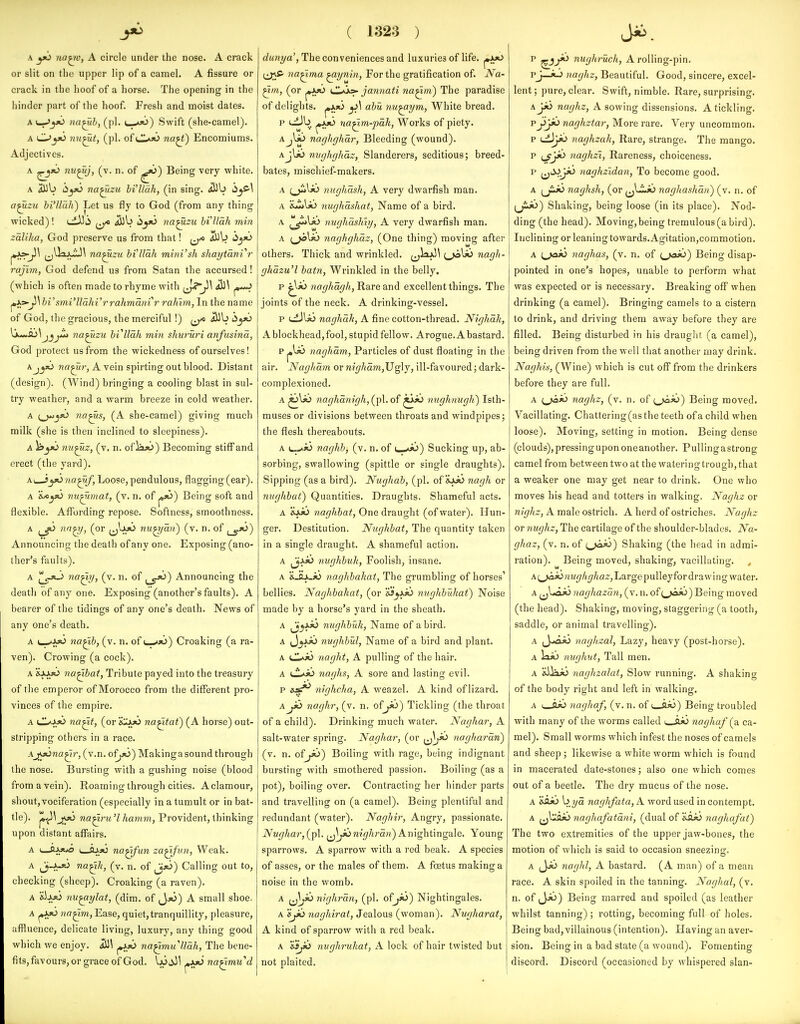 A yo na^v, A circle under the nose. A crack or slit on the upper lip of a camel. A fissure or crack in the hoof of a horse. The opening in the hinder part of the hoof. Fresh and moist dates. A f—Jy^ na^h, (pi. c^jo) Swift (she-camel). A C^yO nu^t, (pi. of l1*i6 na^) Encomiums. Adjectives. A nu^j, (v. n. of ^16) Being very white. A aUb hyi> na^zu bi'llak, (in sing. iBb ijC-\ a^ztc bi'Uah) Let us fly to God (from any thing wicked)! uiJJii iub dyo na^zu bi'Uah min zaliha, God preserve us from that! ^JlO i^\> ii^>6 ^•As^\ na^zu bi'Uah minVsh shaytdnVr rajim, God defend us from Satan the accursed! (which is often made to rhyme with fjj^ji^ ji\ bi'smi'Udhi'rrahmainr rahlm, In the name of God, the gracious, the merciful!) ^ Jilb i5jj6 \^M,Sj\jjjZi na^zu bVUdh min shururi anfusina, God protect us from the wickedness of ourselves! A na^r, A vein spirting out blood. Distant (design). (Wind) bringing a cooling blast in sul- try weather, and a warm breeze in cold weather. A (__jwjjO na^s, (A she-camel) giving much milk (she is then inclined to sleepiness). A )b^)0 nu^z, (v. n. ofla^o) Becoming stiff and erect (the yard). Ai_J_jj6 na^f, Loose, pendulous, flagging (ear). A 'ijcyo nu^jmiat, (v. n. of j«jO) Being soft and flexible. Affording repose. Softness, smoothness. A i^jO na^, (or (j^Jj*> nu^dii) (v. n. of ^-jO) Announcing the death of any one. Exposing (ano- ther's faults). A ^-J«-> na^ij, (v. n. of j_gJt>) Announcing the death of any one. Exposing (another's faults). A bearer of the tidings of any one's death. News of any one's death. A i_-*AsO na^b, (v. n. of u-«jo) Croaking (a ra- ven). Crowing (a cock). A &aajO na^bat, Tribute payed into the treasury of the emperor of Morocco from the different pro- vinces of the empire. A CLr^^aO na^t, (or i^i^ na^tat) (A horse) out- stripping others in a race. AjfjOna^r, (v.n. of^so) Making a sound through the nose. Bursting with a gushing noise (blood from a vein). Roaming through cities. A clamour, shout,vociferation (especially in a tumult or in bat- tle), ji^^joo na^ru'l hamm, Provident, thinking upon distant affairs. A i»_ftJ>*o na^fun za^fun, Weak. A J^-^-jO na^k, (v. n. of ^fO) Calling out to, checking (sheep). Croaking (a raven). A &iA«3 mif^ylat, (dim. of J,jO) A small shoe. A ^JvjO «fl^im,Ease, quiet, tranquillity, pleasure, affluence, delicate living, luxury, any thing good which we enjoy. na^muUali, The bene- fits, favours, or grace of God, pjkjj na^mud ( 1323 ) e?Mn?/a', The conveniences and luxuries of life, ^ijo i^S' na^ma ^ynin, For the gratification of. Na- ^m, (or j»Jk»o (.Loo- jannati na^m) The paradise of delights. ^xji> y\ abu nu^ym, White bread. na^m-pdk, Works of piety. Ajlij naghghar, Bleeding (wound). AjU!) niiglighdz, Slanderers, seditious; breed- bates, mischief-makers. A (_ji>lij nughdsh, A very dwarfish man. A nughashat, Name of a bird. A ^^Jli\x> nughashiy, A very dwarfish man. A naghghaz, (One thing) moving after others. Thick and wrinkled. ^jol>6 nagh- ghdzu'l batn, Wrinkled in the belly. p ??cf^7^a^/*, Rare and excellent things. The joints of the neck. A drinking-vessel. p ciJlii naghdh, A fine cotton-thread. Nighak, A blockhead,fool, stupid fellow. Arogue. A bastard. p ^ic naghdm, Particles of dust floating in the air. Naghdm or nighdm,JJg\j, ill-favoured; dark- complexioned. A ^U!> naghdnigh, (pi. of ^io mighnugh) Isth- muses or divisions between throats and windpipes; the flesh thereabouts. A c»*»0 naghh, (v. n. of ■. ■»«>) Sucking up, ab- sorbing, swallowing (spittle or single draughts). Sipping (as a bird). Nughab, (pi. oi'kijO nagh or mighbat) Quantities. Draughts. Shameful acts. A XjJo naghbat, One draught (of water). Hun- ger. Destitution. Nughbat, The quantity taken in a single draught. A shameful action. A jt> nughbuk, Foolish, insane. A &_ajwjo naghbakat, The grumbling of horses' bellies. Naghbakat, (or ojy.ii> tmghbukat) Noise made by a horse's yard in the sheath. A j'^J**^ nughbuk, Name of a bird. A J^ajO nughbul, Name of a bird and plant. A ijl^ 7iaght, A pulling of the hair. A L^ii naghs, A sore and lasting evil. p nighcha, A weazel. A kind of lizard. A jid naghr, (v. n. ofyi>') Tickling (the throat of a child). Drinking much water. Naghar, A salt-water spring. Naghai-, (or naghardn) (v. n. ofyt>) Boiling with rage, being indignant bursting with smothered passion. Boiling (as a pot), boiling over. Contracting her hinder parts and travelling on (a camel). Being plentiful and redundant (water). Naghir, Angry, passionate. Nughar,{j^\. ^^y6w«<//<raH) A nightingale. Young sparrows. A sparrow with a red beak. A species of asses, or the males of them. A foetus making a noise in the womb. A nighrdn, (pi. of jio) Nightingales. A Sjib naghiral. Jealous (woman). Nugharat, A kind of sparrow with a red beak. A '&sjfi nughruhat, A lock of hair twisted but not plaited. P nughruch, A rolling-pin. Pj—*-> iiaghz, Beautiful. Good, sincere, excel- lent ; pure, clear. Swift, nimble. Rare, surprising. AjiJ naghz, A sowing dissensions. A tickling. Pj^}*^ naghztar, More rare. Very uncommon. p naghzak, Rare, strange. The mango. p (^yo iiaghzi, Rareness, choiceness. p ^tV»_jjb naghzidan. To become good. A (jijO naghsh, (or naghashdn) (v. n. of (J^) Shaking, being loose (in its place). Nod- ding (the head). Moving, being tremulous (a bird). IncHning or leaning towards. Agitation,commotion. A i^fC naghas, (v. n. of (,>aij) Being disap- pointed in one's hopes, unable to perform what was expected or is necessary. Breaking off when drinking (a camel). Bringing camels to a cistern to drink, and driving them away before they are filled. Being disturbed in his drauglit (a camel), being driven from the well that another may drink. Naghis, (Wine) which is cut off from the drinkers before they are full. A (_jaio naghz, (v. n. of ^j«i«i>) Being moved. Vacillating. Chattering(asthe teeth of a child when loose). Moving, setting in motion. Being dense (clouds), pressing upon one another. Pullingastrong camel from between two at the watering trough, that a weaker one may get near to drink. One who moves his head and totters in walking. Naghz or w?fif/<2:, A male ostrich. A herd of ostriches. Naghz or nughz. The cartilage of the shoulder-blades. Na- ghaz, (v. n. of i^jo^) Shaking (the head in admi- ration). Being moved, shaking, vacillating. , A(^^jo;n<'7/i^/ja2',Largepulleyfor drawing water. A ^baJo naghazdn, (v. n. of (,>aso) Being moved (the head). Shaking, moving, staggering (a tooth, saddle, or animal travelling). A ^y>euo iwghzal. Lazy, heavy (post-horse). A )a>o nughut. Tall men. A &ilai> naghzalat, Slow running. A shaking of the body right and left in walking. A i_flii nagliaf, (v. n. of 1 flx3) Being troubled with many of the worms called i_a>0 naghaf {z. ca- mel). Small worms which infest the noses of camels and sheep ; likewise a white worm which is found in macerated date-stones; also one which comes out of a beetle. The dry mucus of the nose. A &a*o \>,yd naghfata,A. word used in contempt. A jjl^fljo naghafatdni, (dual of isiki naghafat) The two extremities of the upper jaw-bones, the motion of which is said to occasion sneezingr. A ^JJt> naghl, A bastard. (A man) of a mean race. A skin spoiled in the tanning. Naghai, (v. n. of (Jjt)) Being marred and spoiled (as leather whilst tanning) ; rotting, becoming full of holes. Being bad, villainous (intention). Having an aver- sion. Being in a bad state (a wound). Fomenting discord. Discord (occasioned by whispered slan-