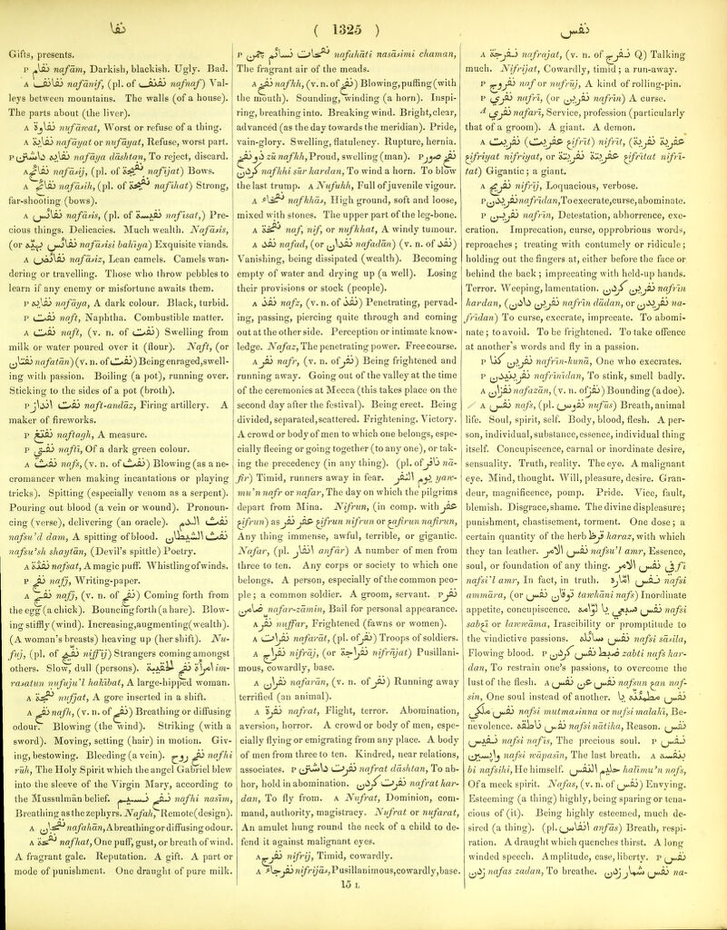 Gifts, presents. p ^\Ji> nafam, Darkish, blackish. Ugly. Bad. A I io\so nafanif, (pi. of i fl'^a.) nafnaf) Val- leys between mountains. The walls (of a house). The parts about (the liver). A Sjlai nufawat, Worst or refuse of a thing. A jo.lA3 nafayat or nufayat, Refuse, worst part. P(^<L\t> nafaya daslttan, To reject, discard. A^lflj nafddj, (pi. of nafljat) Bows. A ^\sLi nafdfih, (pi. of 'i^^ nafihat) Strong, far-shooting (bows). A nafans, (pi. of naflsat,) Pre- cious things. Delicacies. Much wealth, Nafdfis, (or 0.1^ ^jwjlaj nafdiisi hahiya) Exquisite viands. A f^jaS^ nafdsiz, Lean camels. Camels wan- dering or travelling. Those who throw pebbles to learn if any enemy or misfortune awaits them, p i0.li3 nofdya, A dark colour. Black, turbid, p naft, Naphtha. Combustible matter. A iJl*fli naft, (v. n. of (JI^a3) Swelling from milk or water poured over it (flour). Naft, (or nafatdn) (v. n. of d.*ai)Beingenraged,swell- ing with passion. Boiling (a pot), running over. Sticking to the sides of a pot (broth). pj^.^^ d*fli naft-anddz, Firing artillery. A maker of fireworks. p ^iso naftarjh, A measure, p (_^ft^ nafti, Of a dark green colour. A c^aAj nafs, (v. n. of \JL/^) Blowing (as a ne- cromancer when making incantations or playing tricks). Spitting (especially venom as a serpent). Pouring out blood (a vein or wound). Pronoun- cing (verse), delivering (an oracle). ^tX-M nafsu'd dam, A spitting of blood. (jUaj;iJ\ (.l^flj nafsu'sh shaytdn, (Devil's spittle) Poetry. A &iai wfl/i-a^, Amagic puff. Whistlingofwinds, p ^ nafj. Writing-paper. A nafj, (v. n. of ^) Coming forth from the egg (a chick). Bouncingforth(ahare). Blow- ing stiffly (wind). Increasing,augmenting(wealth). (A woman's breasts) heaving up (her shift). Nu- fuj, (pi. of '*i^i) Strangers coming amongst others. Slow, dull (persons), 'i^i^i^ ^ im- rasaiun 7iufuju'l hahibat, A large-hipped woman. A nvfjat, A gore inserted in a shift. A ^flj nafh, (v. n. of ^) Breathing or diffusing odour. Blowing (the wind). Striking (with a sword). Moving, setting (hair) in motion. Giv- ing, bestowing. Bleeding (a vein), ^ nafhi ruh, The Holy Spirit which the angel Gabriel blew into the sleeve of the Virgin Mary, according to the Mussulman belief. j*_Ju**o ^ji^ nafhi nas'im, Breathing as the zephyrs. iVa/a/t^Remote(design). A ^j\^na/a/taw,Abreathingordiffusingodour. A 'is^ nafhat, One puff, gust, or breath of wind. A fragrant gale. Reputation. A gift. A part or mode of punishment. One draught of pure milk. ( 1325 ) p Ol^^ nafahdti nasdsimi chaman, The fragrant air of the meads. A^'>nafhh, (v.n.of^) Blowing,puffing(with the mouth). Sounding, winding (a horn). Inspi- ring, breathing into. Breaking wind. Bright, clear, advanced (as the day towards the meridian). Pride, vain-glory. Swelling, flatulency. Rupture, hernia, ^ajjii ZMWofAAjProud, swelling (man). Pjj^ ^ f^dynafkhi sur liardan, To wind a horn. To blow the last trump. ANufuhh, Full of juvenile vigour. A ^l^* nafkhds, High ground, soft and loose, mixed with stones. The upper part of the leg-bone. A S^* naf, nif, or nufkhat, A windy tumour. A i^iS nafad, (or nafaddn) (v. n. of SSJ) Vanishing, being dissipated (wealth). Becoming empty of water and drying up (a well). Losing their provisions or stock (people). A nafz, (v. n. of 'dso) Penetrating, pervad- ing, passing, piercing quite through and coming out at the other side. Perception or intimate know- ledge. JVfl/a2;, The penetrating power. Free course. A J^i nafr, (v. n. ofjni) Being frightened and running away. Going out of the valley at the time of the ceremonies at Mecca (this takes place on the second day after the festival). Being erect. Being divided, separated,scattered. Frightening. Victory. A crowd or body of men to which one belongs, espe- cially fleeing or going together (to any one), or tak- ing the precedency (in any thing), (pi. ofy>K> nd- fir) Timid, runners away in fear. ^flJ\ ^.y. yam- mu'n nafr or nafar, The day on which the pilgrims depart from Mina. Nifrim, (in comp. with ^frun) nsjSjjZS- ^frun nif/'im or ^fivun nafirun, Any thing immense, awful, terrible, or gigantic. Nafar, (pi. anfdr^ A number of men from three to ten. Any corps or society to which one belongs. A person, especially of the common peo- ple; a common soldier. A groom, servant, vyo f^\*o nafar-zdmin, Bail for personal appearance. KjSO niiffar, Frightened (fawns or women). A C^\Jo nafardt, (pi. of^) Troops of soldiers. A ■^J^ nif>'^J) (*^'' nifrdjat) Pusillani- mous, cowardly, base. A nafardn, (v. n. of Jo) Running away terrified (an animal). A Sjii nafrat, Flight, terror. Abomination, aversion, horror. A crowd or body of men, espe- cially flying or emigrating from any place. A body of men from three to ten. Kindred, near relations, associates, p CjJo nafrat ddshtan. To ab- hor, hold in abomination, jjii/'nafrat kar- dan, To fly from, a Niifrat, Dominion, com- mand, authority, magistracy. Nifrat or nvfarat, An amulet hung i-ound the neck of a child to de- fend it against malignant eyes. A^jii nifrij, Timid, cowardly. a >l5-jajnz//'«;aj:,Pusillanimous,cowardly,base. 15 L A '&^jS~> nafrajat, (v. n. of ^^-3 Q) Talking much. Nifrijat, Cowardly, timid; a run-away. P j^i nnf ov nifruj, A kind of rolling-pin. p Jo nafri, (or ^^.j^ nafr'in) A curse. ^ ^JJo nafarl, Service, profession (particularly that of a groom). A giant. A demon. A <JL*iJo (^{JLoJS' ^frlt) nifr'it, (w^ii io^a^ ^friyat nifriyat, or i^ljo 'iliJS' ^fritat nifri- tat) Gigantic; a giant. A ^Jo nifr'ij, Loquacious, verbose. P|jiiJ^^raa/)'ifZa?2,Toexecrate,curse, abominate. p f^Ojio nafnn, Detestation, abhorrence, exe- cration. Imprecation, curse, opprobrious words, reproaches ; treating with contumely or ridicule ; holding out the fingers at, either before the face or behind the back ; imprecating with held-up hands. Terror. Weeping, lamentation, ^^i^^Jo nafr'in hardan, ((jii^ti iz^J^ nafrln dddan, or ^^Sijo na- fridan) To curse, execrate, imprecate. To abomi- nate ; to avoid. To be frightened. To take offence at another's words and fly in a passion. p Ki^^^J^ nafrin-hund, One who execrates. p ^ji^MjJo nafrvndan, To stink, smell badly. A ^J\Jo 7iafazdn, (v. n. of^flj) Bounding (adoe). A i^juSO nqfs, (pi. (_>*jjij nnf us) Breath, animal life. Soul, spirit, self. Body, blood, flesh. A per- son, individual, substance,essence, individual thing itself. Concupiscence, carnal or inordinate desire, sensuality. Truth, reality. The eye. A malignant eye. Mind, thought. Will, pleasure, desire. Gran- deur, magnificence, pomp. Pride. Vice, fault, blemish. Disgrace,shame. The divine displeasure; punishment, chastisement, torment. One dose ; a certain quantity of the herb 1^^'^crra^^, with which they tan leather. nafsu'l amr, Essence, soul, or foundation of any thing. i^juSO ^jfi nafsVl amr, In fact, in truth. nafsi ammdra, (or (j^y tawluini nafs) Inordinate appetite, concupiscence. b nafsi sab^ or lawrvdma, Irascibility or promptitude to the vindictive passions. &bl«» i^_y*!0 nafsi sdsila. Flowing blood, p ^i^jCi^j^ laA^ zahti nafs har- dan, To restrain one's passions, to overcome the lust of the flesh, a {j>*io ^^S- naf sun naf- so sin, One soul instead of another, b aa*. f^^f nafsi mutmasinna or nafsi malahi, Be- nevolence. iSLkiO i^so nafsindtika,^e&?,on. ip-) nafsi naf IS, The precious soul, p nafsi wdpasin. The last breath, a a*~fljk^ bi nafsiki,lle himself. halimu'n nafs, Of a meek spirit. Nafas, (v. n. of ^J**a3) Envying. Esteeming (a thing) highly, being sparing or tena- cious of (it). Being highly esteemed, much de- sired (a thing), (pi. (_j*>laj^ anfds) Breath, respi- ration. A draught which quenches thirst. A long winded speech. Amplitude, ease, liberty, v ^^J^ ^tij nafas zadan, To breathe, jjiij na-