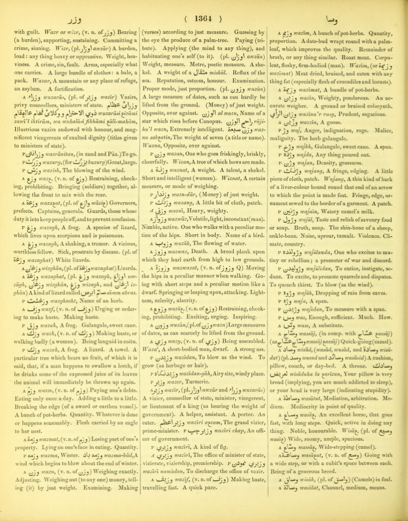 with guilt. Wazr or wizr, (v. n. ofjjj) Bearing (a burden), supporting, sustaining. Committing a crime, sinning. Wizr, (pl.j|jj\ awzar) A burden, load: any thing heavy or oppressive. Weight, hea- viness. A crime, sin, fault. Arms, especially what one carries. A large bundle of clothes: a bale, a pack. Wazar, A mountain or any place of refuge, an asylum. A fortification. A -*V,j_5 wuzaras, (pi. of^Jj wazir) Vazlrs, privy counsellors, ministers of state. {J^ii wuzarati ^zami zawi'l ihtiram, wa wukaldsiJikhami ^U.-makam, Illustrious vazirs endowed with honour, and mag- nificent vicegerents of exalted dignity (titles given to ministers of state). ^ti>^5;Jj tvazranitan, (in zand andPaz.)To go. yidJ^Jj muzurg, (for '-^^ &M2M7'^jr)Great,large. p O^J wazish, The blowing of the wind. A waz^ (v. n. of ^j) Restraining, check- ing, prohibiting. Bringing (soldiers) together, al- lowing the front to mix with the rear. A yvaza^t, (pi. of mazi^ Governors, prefects. Captains, generals. Guards, those whose duty it is to keep people off, and to prevent confusion. p wazagh, A frog. A species of lizard, which lives upon scorpions and is poisonous. A ^ J )y(22:a<//t, A shaking, a tremor. A vicious, worthless fellow. Sick, prostrate by disease, (pi. of wazaghat) White lizards. A^lffjj mizghan,{^\. of &5jjwaza<7/«ai) Lizards. A ftffjj wazaghat, (pi. ^Jj wazagh, am- zagh, jj^j wizghdn, wizagh, and ^^^^ iz- ^//<a?2)Akindof lizard called '^^sdmm abras. P kI^^'-^jj wazghaslit, Name of an herb. A ( jjj nazf, (v. n. of i sjj) Urging or order- ing to make haste. Making haste. p ijjj wazak, A frog. Galangale, sweet cane. A wazk, (v. n. of j) Making haste, or walking badly (a woman). Being languid in coitu. p tijjj wazak, A frog. A lizard. A towel. A particular tree which bears no fruit, of which it is said, that, if a man happens to swallow a leech, if he drinks some of the expressed juice of its leaves the animal will immediately be thrown up again. A rvazm, (v. n. of j»Jj) Paying one's debts. Eating only once a day. Adding a little to a little. Breaking the edge (of a sword or earthen vessel). A bunch of pot-herbs. Quantity. Whatever is done or happens seasonably. Flesh carried by an eagle to her nest. A ij<«Jj wazmat, (v.n. of ^^j) Losing part of one's property. Lying on one's face in eating. Quantity. p hjDj^ wazma, Winter, lib mazma-bdd,A wind which begins to blow about the end of winter. A wazn, (v. n. of ^jjj) Weighing exactly. Adjusting. Weighing out (to any one) money, tell- ing (it) by just weight. Examining. Making ( 1364 ) (verses) according to just measure. Guessing by the eye the produce of a palm-tree. Paying (tri- bute). Applying (the mind to any thing), and habituating one's self (to it), (pi. jj^j^ amzan) Weight, measure. Metre, poetic measure. A she- kel. A weight of a Jlflio miskal. Reflux of the sea. Reputation, esteem, honour. Examination. Proper mode, just proportion, (ph ^^^jjj wuzun) A large measure of dates, such as can hardly be lifted from the ground. (Money) of just weight. Opposite, over against. ^^J^^^ al wazn, Name of a star which rises before Canopus. (^J^^ rdji- hu'l wazn, Extremely intelligent. jUaaw (jJj waz- nu sab^tin. The weight of seven (a title or name). JVazna, Opposite, over against. p ^^Jj wazan. One who goes friskingly, briskly, cheerfully. Wizan, A tree of which bows are made. A '^jj waznat, A weight. A talent, a shekel. Short and intelligent (woman). Wiznat, A certain measure, or mode of weighing. Pj^ti3jj wazn-ddr, (Money) of just weight. p i-^-^'j wazang, A little bit of cloth, patch. ^ wazrii. Heavy, weighty. Aj)_jjj wazroas;,Volatile,light,inconstant(raan). Nimble, active. One who walks with a peculiar mo- tion of the hips. Short in body. Name of a bird. A (-r'jijj wuzub. The flowing of water. Ajjjj wazroaz. Death. A broad plank upon which they hurl earth from high to low grounds. A sjjjj ivazwazat, (v. n. ofjjjj Q) Moving the hips in a peculiar manner when walking. Go- ing with short steps and a peculiar motion like a dwarf. Springing or leaping upon, attacking. Light- ness, celerity, alacrity. A J wazu^ (v. n. of ^j) Restraining, check- ing, prohibiting. Exciting, urging. Inspiring. A ?i'M2^art,(pl.of JW(20n)Large measures of dates, as can scarcely be lifted from the ground. A mazy, (v. n. of (J^j) Being assembled. Waza', A short-bodied man, dwarf. A strong ass. p i^i^jj wazidan, To blow as the wind. To grow (as herbage or hair). p a\Xjii,^Jj waziiaw-^/aA, Airy site, windy place. pwazer. Turmeric. A^Jj wazir, (pl.j^j^ awzar and -^^Jj wuzarui) A vizier, counsellor of state, minister, vicegerent, or lieutenant of a king (as bearing the weight of government). A helper, assistant. A porter. An eater. ^JaP^J waziri a^am, The grand vizier, prime-minister. P *—*»-J^J J i^o.ziri chap, An ofii- cer of government. p waziri, A kind of fig. A (Jj^jj waziri, The office of minister of state, vizierate, viziership, premiership, p^ii^ i-^J-jj waziri namudan, To discharge the oQice of vazlr. A 1—fl^Jj nazif, (v. n. of i—ijj) Making haste, travelling fast. A quick pace. A |<?Jj wazim, A bunch of pot-herbs. Quantity, proportion. A date-bud wrapt round with a palm- leaf, which improves the quality. Remainder of broth, or any thing similar. Roast meat. Corpu- lent, fleshy, firm-bodied (man). Wazim, (or j wazimat) Meat dried, bruised, and eaten with any thing fat (especially flesh of crocodiles and locusts). A wazimat, A bundle of pot-herbs. A wazin. Weighty, ponderous. An ac- curate weigher. A ground or bruised colocynth. '-^y^Ci'^Jj mazinu'r rasy. Prudent, sagacious. A ^^ijj wazzin, A goose. Pjj waj. Anger, indignation, rage. Malice, malignity. The herb galangale. p wajkh, Galangale, sweet cane. A span. p ZSiijj 7vajda, Any thing poured out. p (jjj waj an. Density, grossness. p lL/-3jj wajang, A fringe, edging. A little piece of cloth, patch. Wujang, A thin kind of bark of a liver-colour bound round that end of an arrow to which the point is made fast. Fringe, edge, or- nament sewed to the border of a garment. A patch. p (Jl^'j wajnin. Watery camel's milk. p (Jjjj wujul. Taste and relish of savoury food or soup. Broth, soup. The shin-bone of a sheep, ankle-bone. Noise, uproar, tumult. Violence. Cli- mate, country. p wujulanda. One who excites to mu- tiny or rebellion ; a promoter of war and discord. p (ji^jjj wujulidan. To entice, instigate, se- duce. To excite, to promote quarrels and disputes. To quench thirst. To blow (as the wind). p 2jjj wajuh. Dropping of rain from eaves. p Jjj waj a, A span. p najidan, To measure with a span. p was. Enough, sufficient. Much. How. A (_>Mj wass, A substitute. A wassaj, (in comp. with ^V-^lff- ^ssdj) {as^XJi^^'^ijwassdj^ssaj) Quick-going(camel). A iil**>j wisdd, (nmsdd, wusdd, and 'Siil«*»j wisd- dat) (pi. wusud and lijUwj wasdsid) A cushion, pillow, couch, or day-bed. A throne. uiJ^iLoj {,ja>^yii wisdduka la ^rizun. Your pillow is very broad (implying, you are much addicted to sleep), or your head is very large (indicating stupidity). A »i»Uu>j wasdtat, Mediation, arbitration. Me- dium. Mediocrity in point of quality. A wasd^ An excellent horse, that goes fast, with long steps. Quick, active in doing any thing. Noble, honourable. Wisd^ (pi. of ^**>j wasiQ Wide, roomy, ample, spacious. A ^y^j wassd^ Wide-stepping (camel). A'lLffXuij wasd^t, (v. n. of Going with a wide step, or with a cubit's space between each. Being of a generous breed. A wisdh, (pi. of ,3***!)) (Camels) in foal. A &5l«*>j wasdlat, Channel, medium, means.