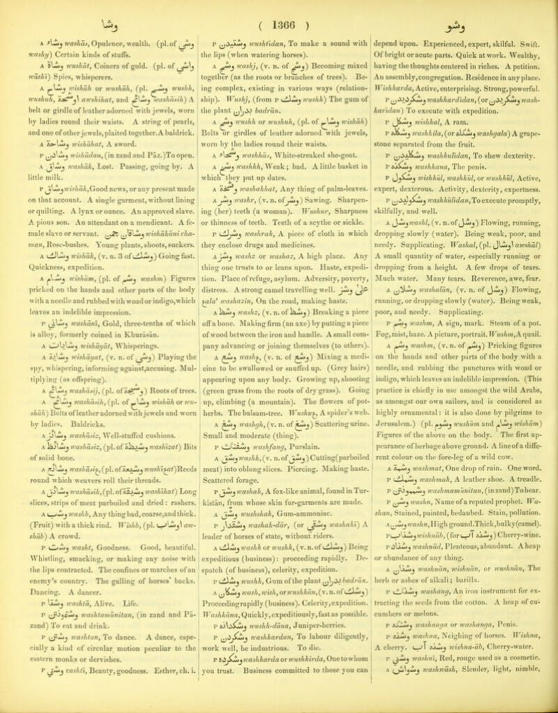 A Kashas, Opulence, wealth, (pi. of rvasftT/) Certain kinds of stuffs. A sL^j roushat, Coiners of gold. (pi. of washV) Spies, whisperers. A wishah or rviishah, (pi. wushh, wushuh, &s^j\ anshihat, and washa^ih) A belt or g^irdle of leather adorned with jewels, worn by ladies round their waists. A string of pearls, and one of other jewels, plaited together. A baldrick. A &>-l«>j rvishahat, A sword. p ^tilj^j mishadan,(\Ti zand and Paz.)To open. A ^J^-ij washak, Lost. Passing, going by. A little milk. p ^lii)j7i'?\t7ia^,Good news, or any present made on that account. A single garment, without lining or quilting. A lynx or ounce. An approved slave. A pious son. An attendant on a mendicant. A fe- male slave or servant. ^^_j^s ^j^Lij wishakani cha- inan, Rose-bushes. Young plants, shoots, suckers. A L:L)Uiij Tvishak, (v. n. 3 of uii.>lj) Going fast. Quickness, expedition. A jo^-^Jj rcisham, (pi. of rvashni) Figures pricked on ihe hands and other parts of the body with a needle and rubbed with woador indigo,which leaves an indelible impression. p ijl^j rcashanl, Gold, three-tenths of which is alloy, formerly coined in Khurasan. A Obljij roisliayat, Whisperings. A 6.>)^j ivishayat, (v. n. of Playing the spy, whispering, informing against,accusing. Mul- tiplying (as offspring). A ^'^^ washasij, (pi. of &^^^) Roots of trees. A mashasih, (pi. o{ ^\J^j nishah ov wu- shah) Behs of leather adorned with jewels and worn by ladies. Baldricks. AjAZij mashasiz, Well-stuffed cushions. A lajUoj mashasiz, (pi. of ilajwij rvashizat) Bits of solid bone. A ^.i^Zij 7vashdsi.^(^p\.of'sjtxZij 7vasK^i)^eeds round which weavers roll their threads. A ^j'^^j Tvashasik, (pi. o{'eS.AZij wasklhat) Long slices, strips of meat parboiled and dried : rashers. A i->-i>j washh, Any thing bad, coarse,and thick. (Fruit) with a thick rind. Wishb, (pi. aw- shab) A crowd. p iZ^Zij washt, Goodness. Good, beautiful. Whistling, smacking, or making any noise with the lips contracted. The confines or marches of an enemy's country. The galling of horses' backs. Dancing. A dancer, p iLij rvashta, Alive. Life. p i^i^c^j rvashtamunUan, (in zand and Pa- zand) To eat and drink. p (^Zij mashtan, To dance. A dance, espe- cially a kind of circular motion peculiar to the eastern monks or dervishes. p (ji^j vashti, Beauty, goodness. Esther, ch. i. ( 1366 ) p (jtiJkjijj ivushtldan, To make a sound with the lips (when watering horses). A Kashj, (v. n. of ^j) Becoming mixed together (as the roots or branches of trees). Be- ing complex, existing in various ways (relation- ship). Wushj, (from p uiLiij wushh) The gum of the plant (j^iV badrm. A wushh or wushuh, (pi. of wishah) Belts or girdles of leather adorned with jewels, worn by the ladies round their waists. A waslihas. White-streaked she-goat. A washhh. Weak; bad. A little basket in which they put up dates. A J washakhat, Any thing of palm-leaves. Awashr, (v. n, of j^j) Sawing. Sharpen- ing (her) teeth (a woman). Wushur, Sharpness or thinness of teeth. Teeth of a scythe or sickle. p uiJ^j mashrah, A piece of cloth in which they enclose drugs and medicines. aJ^j washz or washaz, A high place. Any thing one trusts to or leans upon. Haste, expedi- tion. Place of refuge, asylum. Adversity, poverty, distress. A strong camel travelling well. JjI>j ^la' washazin, On the road, making haste. A iiw>j washz, (v. n. of ia^iij) Breaking a piece off a bone. Making firm (an axe) by putting a piece of wood between the iron and handle. A small com- pany advancing or joining themselves (to others). A wash^ (v. n. of J*^j) Mixing a medi- cine to be swallowed or snuffed up. (Grey hairs) appearing upon any body. Growing up, shooting (green grass from the roots of dry grass). Going up, climbing (a mountain). The flowers of pot- herbs. The balsam-tree. Wushu^ A spider's web. A washfjh,(v. n. of ^j) Scattering urine. Small and moderate (thing). p {.^JSsJIjj washfang, Purslain. A ^Mjwashk,(Y. n.of|j-2jj)Cutting(parboiled meat) into oblong slices. Piercing. Making haste. Scattered forage. p ^jMj washah, A fox-like animal, found in Tur- kistan, from whose skin fur-garments are made. A ^3*»>j wushshah. Gum-ammoniac. p ^\iiiL2jj washak-ddr, (or ^^^j washahi) A leader of horses of state, without riders. A u^-i>j washh or wushh, (v. n. of i^^X^j) Being expeditious (business) : proceeding rapidly. De- spatch (of business), celerity, expedition. p LiXJ^j wushh. Gum of the plant (j^t^ badrdn. A (jKiij wash,wish, or wushhan,(y.n. oft-dLij) Proceedingrapidly (business). Celerity,expedition. Washhdna, Quickly, expeditiously,fast as possible. p ^6^^^5CSJJ wushh-ddna, Juniper-berries. p ^jiijSCij washhardan, To labour diligently, work well, be industrious. To die. p ii^^^^jwashharda or wushhirda, One to whom you trust. Business committed to those you can depend upon. Experienced, expert, skilful. Swift. Of bright or acute parts. Quick at work. Wealthy, having the thoughts centered in riches. A petition. An assembly,congregation. Residence in any place. Wishkarda, Active, enterprising. Strong,powerful. p ^Sidj^j washkardldan, (or ^j^^^iZij wash- karidan) To execute with expedition. p (Ji^uj wishhal, A ram. p ai^dij washkila, (or si^jwashgala) A grape- stone separated from the fruit. p ^^Si}Lz>J washhulldan, To shew dexterity. F sj^Zjj washkana, The penis. p J^Cijj wishhul, nashkul, or wushhul, Active, expert, dexterous. Activity, dexterity, expertness. p ^^iXaJ^^jjjj washhuRdan,Ho execuie promptly, skilfully, and well. A ^yZi^wasld, (v. n. of J-'-J'j) Flowing, running, dropping slowly (water). Being weak, poor, and needy. Supplicating. Washal,{\>\. ^yj^j\awshdl) A small quantity of water, especially running or dropping from a height. A few drops of tears. Much water. Many tears. Reverence, awe, fear. A ^jiLi>j washaldn, (v. n. of ^-^j) Flowing, running, or dropping slowly (water). Being weak, poor, and needy. Supplicating. p washm, A sign, mark. Steam of a pot. Fog, mist, haze. A picture, portrait. TFmsA»«, A quail. A washm, (v. n. o? Pricking figures on the hands and other parts of the body with a needle, and rubbing the punctures with woad or indigo, which leaves an indelible impression. (This practice is chiefly in use amongst the wild Arabs, as amongst our own sailors, and is considered as highly ornamental: it is also done by pilgrims to Jerusalem.) (pi. ^y^^ wushum and wishdm) Figures of the above on the body. The first ap- pearance of herbage above ground. A line of a diffe- rent colour on the fore-leg^ of a wild cow. A washmat, One drop of rain. One word. p washmah, A leather shoe. A treadle. p (^^^^^j TOas/iTOaTOMm7a?i, (inzand)Tohear. p washn, Name of a reputed prophet. Wa- shan, Stained, painted, bedaubed. Stain, pollution. A ^,^jn-as/m, High ground.Thick,bulky(camel). FL-j\xMjwish7idb, (fori—^l isj-ij) Cherry-wine. piiU-i>j washndd, Plenteous, abundant. Aheap or abundance of any thing. A ^^Ijui^j washnan, wishndn, or wushndn, The herb or ashes of alkali; barilla. p ijjj^j washang, An iron instrument for ex- tracting the seeds from the cotton. A heap of cu- cumbers or melons. p eX^j washnaga or washanga, Penis. p sjJ^j washna, Neighing of horses. Wishna, A cherry, c^l aJJjj wishna-db. Cherry-water. p fj.^j washni. Red, rouge used as a cosmetic. A washwdsh. Slender, light, nimble,