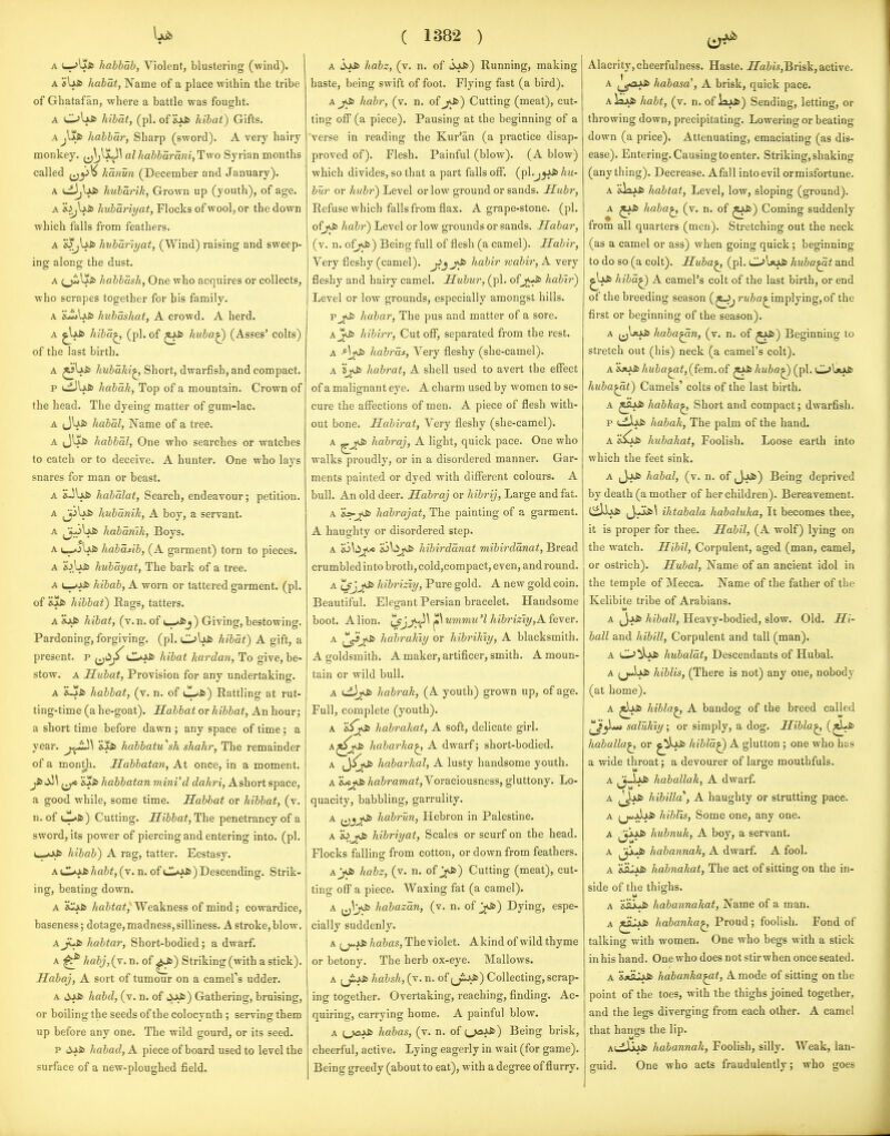 A (—habhab, Violent, blustering (wind). A isUfc habat, Name of a place within the tribe of Ghatafan, -where a battle was fought. A OUfc hibdt, (pi. of hibat) Gifts. Ajljkfc habbar, Sharp (sword). A very hairy monkey, (j^'^jl^^ alhabbarani,T!wo Syrian months called hanm (December and January). A cL)jVj>fc hubarik, Grown up (youth), of age. A H^Ufc hubariyat, Flocks of wool, or the down which falls from feathers. A &^lfS> hubariyat, (Wind) raising and sweep- ing; along; the dust. A (^plSfc habbash, One who acquires or collects, who scrapes together for his family. A iuJ>Ujb hubashat, A crowd. A herd. A ^IjJs hiba^ (pi. of hubaQ (Asses' colts) of the last birth. A hubaki^ Short, dwarfish, and compact. p (^Ij.S> habaJi, Top of a mountain. Crown of the head. The dyeing matter of gum-lac. A JUi6 habal, Name of a tree. A J^i» Jiabbal, One who searches or watches to catch or to deceive. A hunter. One who lays snares for man or beast. A s.^\x& habalat, Search, endeavour; petition. A Jj^lfJs Jmbanik, A boy, a servant. A i^^Uis habamJi, Boys. A habaAb, (A garment) torn to pieces. A 'k>\iS> hubayat, The bark of a tree. A L_.*J^ hibab, A worn or tattered garment, (pi. of hibbat) Rags, tatters. A ivfc hibat, (v.n. of i_>A>j) Giving, bestowing. Pardoning, forgiving, (pi. CL>\iS> hibat) A gift, a present, p (jiip CoSs hibat hardan. To give, be- stow. A Hubat, Provision for any undertaking. A iLjIfc habbat, (v. n. of cl^fc) Rattling at rut- ting-time (a he-goat). Habbat or hibbat. An hour; a short time before dawn ; any space of time; a year. habbatu''sh shahr. The remainder of a month. Habbatan, At once, in a moment. Jt>^\ &j!fi> habbatan mini'd dahri, Ashort space, a good while, some time. Sabbat or hibbat, (v. n. of ul*fc) Cutting. Hibbat, The penetrancy of a sword, its power of piercing and entering into. (pi. hibab) A rag, tatter. Ecstasy. A C^xSbhabt, (v. n. of LL*J>to) Descending. Strik- ing, beating down. A S^fc habtat. Weakness of mind; cowardice, baseness; dotage,madness,silliness. A stroke,blow, habtar, Short-bodied; a dwarf. A ^ habj,(y. n. of ^) Striking (with a stick). Habaj, A sort of tumour on a camel's udder. A lijjs habd, (v. n. of liJkfc) Gathering, bruising, or boiling the seeds of the colocynth ; serving them up before any one. The wild gourd, or its seed. p habad, A piece of board used to level the surface of a new-ploughed field. ( 1382 ) A habz, (v. n. of 3a&) Running, making haste, being swift of foot. Flying fast (a bird). A^Js habr, (v. n. of j<fc) Cutting (meat), cut- ting off (a piece). Pausing at the beginning of a verse in reading the Kur'an (a practice disap- proved of). Flesh. Painful (blow). (A blow) which divides, so that a part falls off. (pl.j^ffc hu- bur or hubr) Level or low ground or sands. Hubr, Refuse which falls from flax. A grape-stone, (pi. of^ habr) Level or low grounds or sands. Habar, (v. n. oij^) Being full of flesh (a camel). Habir, Very fleshy (camel), jijj^ habir rcabir, A very fleshy and hairy camel. Hubiir, (pi. of^^juis habi?') Level or low grounds, especially amongst hills. p habar, The pus and matter of a sore. aJ*^ hibirr. Cut ofl^, separated from the rest. A habras. Very fleshy (she-camel). A habrat, A shell used to avert the effect of a malignant eye. A charm used by women to se- cure the affections of men. A piece of flesh with- out bone. Habirat, Very fleshy (she-camel). A habraj, A light, quick pace. One who walks proudly, or in a disordered manner. Gar- ments painted or dyed with difierent colours. A bull. An old deer. Habraj or hibrij, Large and fat. A ^ habrajat. The painting of a garment. A haughty or disordered step. A Si^^yj*.* io^ii^ hibirdanat mibirdanat. Bread crumbled into broth, cold,compact, even, and round. A tsjjf^ hibriziy. Pure gold. A new gold coin. Beautiful. Elegant Persian bracelet. Handsome boot. Alion. '^jy^^\'^\ummu'l hibriziy,Kfexew A habrakiy or hibrihiy, A blacksmith. A goldsmith. A maker, artificer, smith. A moun- tain or wild bull. A habrak, (A youth) grown up, of age. Full, complete (youth). A habrakat, A soft, delicate girL A habarka^ A dwarf; short-bodied. A Ji>is habarhal, A lusty handsome youth. A 'iicji) /m&rawfl^, Voraciousness, gluttony. Lo- quacity, babbling, garrulity. A habrun, Hebron in Palestine. A *i>jkS) hibriyat. Scales or scurf on the head. Flocks falling from cotton, or down from feathers. Ayjb habz, (v. n. of j<S>) Cutting (meat), cut- ting ofl^ a piece. Waxing fat (a camel). A ij^y^ habazan, (v. n. of j<fc) Dying, espe- cially suddenly. A (jJJ6 habas, The violet. A kind of wild thyme or betony. The herb ox-eye. Mallows. A habsh, (v. n. of ;jiJvJ») Collecting, scrap- ing together. Overtaking, reaching, finding. Ac- quiring, carrying home. A painful blow. A cj<=ffc habas, (v. n. of U^) Being brisk, cheerful, active. Lying eagerly in wait (for game). Being greedy (about to eat), with a degree of flurry. Alacrity,cheerfulness. Haste. iZ'aJ«s,Brisk,active. A ^j^^ habasa', A brisk, quick pace. Alixfc habt, (v. n. of Ixxfc) Sending, letting, or throwing down, precipitating. Lowering or beating down (a price). Attenuating, emaciating (as dis- ease). Entering. Causing to enter. Striking, shaking (anything). Decrease. Afall into evil or misfortune. A jJstxfii habtat, Level, low, sloping (ground). A ^JJ& haba^ (v. n. of ^^) Coming suddenly from all quarters (men). Stretching out the neck (as a camel or ass) when going quick; beginning to do so (a colt). Huba^ (pi. C.>l*a& huba^t and ^l^fc hiba^ A camel's colt of the last birth, or end of the breeding season d*-^ rei&a^implying, of the first or beginning of the season). A (j^JtJJs haba^n, (v. n. of ^i^) Beginning to stretch out (his) neck (a camel's colt). A'i*^Ituba^it,{^eva.oi ^^huba^ (pi. OIjoJs huba^t) Camels' colts of the last birth. A habha^ Short and compact; dwarfish. p uiljjs habak. The palm of the hand. A hubakat. Foolish. Loose earth into which the feet sink. A (JjkJs habal, (v. n. of iJjJs) Being deprived by death (a mother of her children). Bereavement. ihtabala habaluka, It becomes thee, it is proper for thee. Habil, (A wolf) lying on the watch. Hibil, Corpulent, aged (man, camel, or ostrich). Hubal, Name of an ancient idol in the temple of Mecca. Name of the father of the Kelibite tribe of Arabians. A Jj^ hiball. Heavy-bodied, slow. Old. Hi- ball and hibill, Corpulent and tall (man). A Oi)okj6 hubalat, Descendants of Hubal. A hiblis, (There is not) any one, nobody (at home). A ^1jJ& hibla^ A bandog of the breed called saluhiy; or simply, a dog. Hibla^ (^t^ habulla^ or hiblaQ A glutton ; one who has a wide throat; a devourer of large mouthfuls. A haballak, A dwarf. A hibilla', A haughty or strutting pace. A i^Aii> hiblis. Some one, any one. A hiibnuk, A boy, a servant. A jjj'^ habannak, A dwarf. A fool. A 'isu^ Jiabnakat, The act of sitting on the in- side of the thighs. A liabannakat, Name of a man. habanka^ Proud; foolish. Fond of talking with women. One who begs with a stick in his hand. One who does not stir when once seated. A **fllf^ habanka^t, A mode of sitting on the point of the toes, with the thighs joined together, and the legs diverging from each other. A camel that hangs the lip. A(.dUjJ6 habannak, Foolish, silly. Weak, lan- guid. One who acts fraudulently; who goes