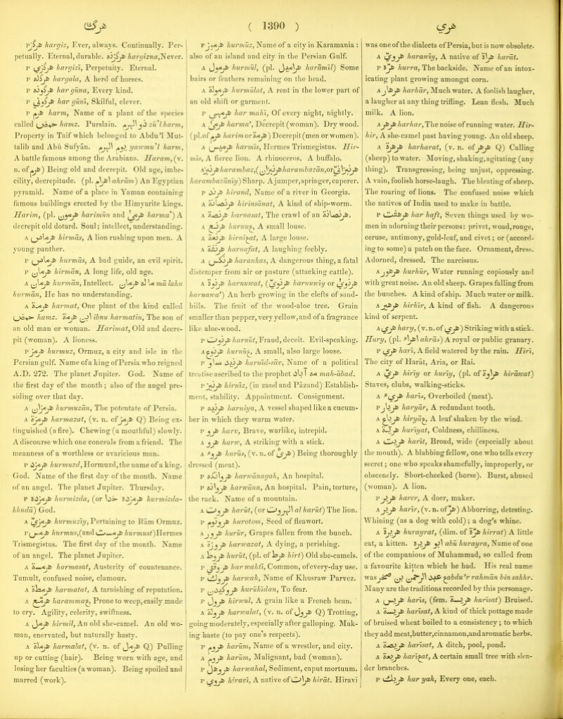 pj^fc hargiz, Ever, always. Continually. Per- petually. Eternal, durable. eiJjijfc haj-gizna,Ne\er. p hargizi, Perpetuity. Eternal. p hargala, A herd of horses. p i6_jS.fc harguna, Every kind. p har gum, Skilful, clever. p j».fi> harm, Name of a plant of the species called /^awiz. Purslain. f,j^\zu'lharm. Property in Taif which belonged to Abdu'l Mut- talib and Abii Sufyan. ^yi^ yawmu''l harm, A battle famous among the Arabians. Saram, (v. n. ofj^) Being old and decrepit. Old age, imbe- cility, decrepitude, (pi. ahram) An Egyptian pyramid. Name of a place in Yaman containing famous buildings erected by the Himvarite kines. Harim, (pi. (jy^^ harimun and l^Ji> harma) A decrepit old dotard. Soul; intellect, understanding. A (^Ujfc hirmas, A lion rushing upon men. A young panther. p ^jjUjjs hurmas, A bad puide, an evil spirit. p i^^J^ hirman, A long life, old age. A hiirman, Intellect. \< ma lahii hnrman. He has no understanding. A harmat. One plant of the kind called ;_>a*»- hamz. ihnu harmatin, The son of an old man or woman. Harimat, Old and decre- pit (woman). A lioness. pJ/o.fc hurmuz, Ormuz, a city and isle in the Persian gulf. Name of a ki ng of Persia who reigned A.D. 272. The planet Jupiter. God. Name of the first day of the month ; also of the angel pre- siding over that day. A [^y*^ hurmuzan. The potentate of Persia. A Sj/«;i> harmazat, (v. n. ofJ/Cjfc Q) Being ex- tinguished (a fire). Chewing (a mouthful) slowly. A discourse which one conceals from a friend. The meanness of a worthless or avaricious man. p '^j^^ /<MrmM2'f/,Hormuzd,the name of a king. God. Name of the first day of the month. Name of an angel. The planet Jupiter. Thursday. p J<iJ/«^ hurmizda, (or Uj>- idj<jS> hurmizda- hhuda) God. A 'tsjcj^ Awr?n?;2i?/, Pertaining to Ram Ormuz. p^j*,*j* /iwr7nM,s,(andul*^^ ^Mrmwsi)Hermes Trismegistus. The first day of the month. Name of an angel. The planet Jupiter. A harmasat, Austerity of countenance. Tumult, confused noise, clamour. A harmatat, A tarnishing of reputation. A haramma^ Prone to weep, easily made to cry. Agility, celerity, swiftness. A f^y«jS^ hirmil. An old she-camel. An old wo- man, enervated, but naturally hasty. A &i<ji> harmalat, (v. n, of ^y<ji> Q) Pulling up or cutting (hair). Being worn with age, and losing her faculties (a woman). Being spoiled and marred (work). ( 1390 ) vjcAji) hurmuz. Name of a city in Karamania : also of an island and city in the Persian Gulf. A iJ_y^ hurmul, (pi. ijj;*^ haramil) Some bail's or feathers remaining on the head. A &!yo^ hurmulat, A rent in the lower part of an old shift or garment. p ^_^vt;fi> har maki. Of every night, nightly. A harma'. Decrepit (woman). Dry wood, (pi.of ^ /tarm or &*j&) Decrepit (men or women). A (j*.ju«,J& harmis, Hermes Trismegistus. Sir- mls, A fierce lion. A rhirroceros. A bufl^alo. kyj^haravil)az,(^^Jy^^haramhazan,or'^\y^^ harambazamy) Sharp. Ajumper,springer,caperer. p cijjfc hirand. Name of a river in Georgia. A hirinsdnat, A kind of ship-worm. A 'ij^jS) harnasat. The crawl of an &ilo3^. A ^-j)* kurnu^ A small louse. A 'ixijSb hirni^t, A large louse. A 'iJi>jS> harnafat, A laughing feebly. A ^j<*5o^ haranhas, A dangerous thing, a fatal distemper from air or pasture (attacking cattle). A i^ji) harnvwat, (iJ'^^ harniiKiij or harnaKa'^ An herb growing in the clefts of sand- hills. The fruit of the wood-aloe tree. Grain smaller than pepper, very yellow,and of a fragrance like aloe-wood. p ^jjjs harnut. Fraud, deceit. Evil-speaking. A^^jyfc hurnu^ A small, also large louse. p Mjli harmd-sdv, Name of a political treatise ascribed to the prophet lib I m mah-dbad. pjOjSb hirmz, (in zand and Pazand) Establish- ment, stability. Appointment. Consignment. p iui^fc liarniya, A vessel shaped like a cucum- ber in which they warm water. p jjfc liarv. Brave, warlike, intrepid. A ham-, A striking with a stick. A ^jjfii hurus, (v. n. of ^J^) Being thoroughly dressed (meat). p s.GU|jfc harwanagah. An hospital. p s>i^j)jfc harrcdna. An hospital. Pain, torture, the rack. Name of a mountain. A 0_jjS> harut, (or Oj^^ alharut) The lion. ^ C^Jj^ h(i'>'otom. Seed of fleawort. AjjjS> hurur, Grapes fallen from the bunch. A ijjj^ harn-azat, A dying, a perishing. A ijjj* hurut, (pi. of lifjSb hirt) Old she-camels. p ji> har rvakii. Common, ofevery-day use. p i^jj^ harrvah, Name of Khusraw Parvez. p ^^^dMjjS^ huruhidan, To fear. p Jjjfc hirwul, A grain like a French bean. A &5jjS> harmalat, (v. n. of Jjjfc Q) Trotting, going moderately, especially after galloping. Mak- ing haste (to pay one's respects). p harum, Name of a wrestler, and city. A pjjfc harum, Malignant, bad (woman). p harwahal. Sediment, caput mortuum. p (^jj* hh-avi, A native of C^\jS> hirdt. Hiravi was one of the dialects of Persia, but is now obsolete. A (/jj^ haramy, A native of 'i\jSi hardt. p ijj6 hurra. The backside. Name of an intox- icating plant growing amongst corn. A J\^Ji^/tar/za?'. Much water. A foolish laugher, alaugher at any thing trifling. Lean flesh. Much milk. A lion. Ajfcyfc harhar, The noise of running water. Hir- hir, A she-camel past having young. An old sheep. A sy&yt harharat, (v. n. ofQ) Calling (sheep) to water. Moving, shaking, agitating (anv thing). Transgressing, being unjust, oppressing. A vain, foolish horse-laugh. The bleating of sheep. The roaring of lions. The confused noise which the natives of India used to make in battle. p ull^^is^ har haft, Seven things used by wo- men in adorning their persons: privet, woad,rouge, ceruse, antimony, gold-leaf, and civet; or (accord- ing to some) a patch on the face. Ornament, dres<. Adorned, dressed. The narcissus. Aj^&jfc hurhur, Water running copiously and with great noise. An old sheep. Grapes falling from the bunches. A kind of ship. Much water or milk. Aj^jl> hirhir, A kind of fish. A dangerous kind of serpent. Aijj!> hary, (v.n.of ys) Striking with a stick. Hury, (pi. ahrdi) A royal or public granary. p hart, A field watered by the rain. Iliri, The city of Harat, Aria, or Rai. A ijyt hiriy or huriy, (pi. of Sj^^fc hirdrvat) Staves, clubs, walking-sticks. A ^ijjS^ haris, Overboiled (meat). Pjb^ harydr, A redundant tooth. A ^jJ* hiryd^ A leaf shaken by the wind. A hariyat. Coldness, chilliness. A CL^>.Jt harit, Broad, wide (especially about the mouth). A blabbing fellow, one who tells everv secret; one who speaks shamefully, improperly, or obscenely. Short-cheeked (horse). Burst, abused (woman). A lion. p J>_^ harer, A doer, maker. A jiJSi ^a?ir, (v. n. ofjfc) Abhorring, detesting. Whining (as a dog with cold) ; a dog's whine. A 'ij!.J>> hurayrat, (dim. of »^ hirrat) A little cat, a kitten. ij^jS^ abu hurayra. Name of one of the companions of Muhammad, so called from a favourite kitten which he had. His real name was^ <c)^J^ ^bdu'r rahmdn binsahhr. jNIany are the traditions recorded by this personage. A [j^j^ harts, (fem. 'i—J^ harisat) Bruised. A i^^jSt harlsat, A kind of thick pottage made of bruised wheat boiled to a consistency; to which they add meat,butter,cinnamon,and aromatic herbs. A 'i^.yt> harlsat, A ditch, pool, pond. A /iflrz^af, A certain small tree with slen- der branches. p i-i^^ har yak, Every one, each.