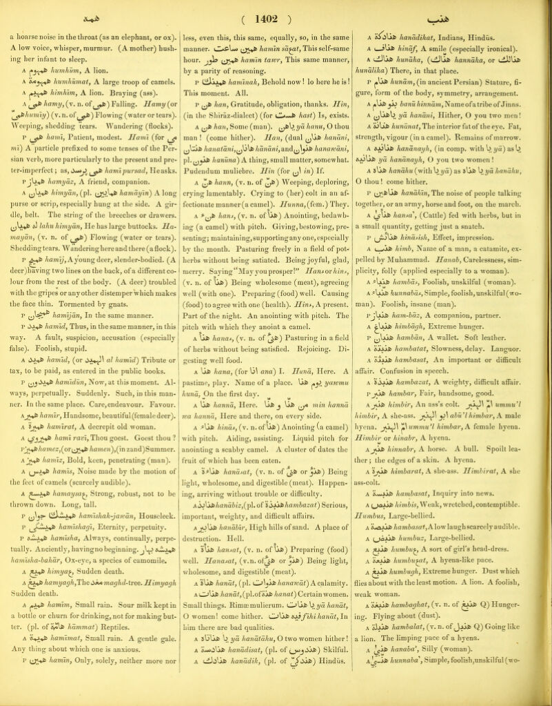 A low voice, whisper, murmur. (A mother) hush- ing her infant to sleep. A liumhutn, A lion. A &/cj^S> humhumat, A large troop of camels. A himJiim, A lion. Braying (ass). A hamy, (v. n. of ,_5»fc) Falling. Hamy (or i^j^hiiniiy) (v. n. of j_^) Flowing (water or tears). Weeping, shedding tears. Wandering (flocks). p hami, Patient, modest. Hami (for mi) A particle prefixed to some tenses of the Per- sian verb, more particularly to the present and pre- ter-imperfect; as, <^j>. ^♦fc hami pur sad, Heasks. pjUys hamyaz, A friend, companion. A ^jU.*^ himyan, (pi. (^.Uis hamayin) A long purse or scrip, especially hung at the side. A gir- dle, belt. The string of the breeches or drawers. «J lahu himyan, He has large buttocks. Sa- mayaii, (v. n. of j_^) Flowing (water or tears). Shedding tears. Wandering here and there (a flock). P /<a»iy,Ayoungdeer, slender-bodied. (A deer)having two lines on the back, of a different co- lour from the rest of the body. (A deer) troubled with the gripes or any other distemper which makes the face thin. Tormented by gnats. p ^^}^^ hamijan, In the same manner. p liJ^ harnid, Thus, in the same manner, in this way. A fault, suspicion, accusation (especially false). Foolish, stupid. A ham'id, (or 4i>A^\ al harnid') Tribute or tax, to be paid, as entered in the public books. p ^^^d-y^ hamidun, Now, at this moment. Al- ways, perpetually. Suddenly. Such, in this man- ner. In the same place. Care,endeavour. Favour. Ajc»J6 hamir, Handsome, beautiful (female deer). A ijf^^ hamlrat, A decrepit old woman. A t^jj^^jW hami ravi, Thou goest. Goest thou ? rjWfc/iflme2,(or(jj»fc hameii),(m zand)Summer. A hamiz, Bold, keen, penetrating (man). A [^y^fi hamis, Noise made by the motion of the feet of camels (scarcely audible). A haviaysa^ Strong, robust, not to be thrown down. Long, tall, hamishak-jawan, Houseleek. p ^^JiLxJt) hamishagi, Eternity, perpetuity. p s-ij*^ haviisha, Always, continually, perpe- tually. Anciently, havingno beginning, jl^ s^Lx^ hamisha-hahar, Ox-eye, a species of camomile. A himya^ Sudden death. A hamyagh/Ihe maghd-tree. Himyagh Sudden death. A j,JL»J6 hamim, Small rain. Sour milk kept in a bottle or churn for drinking, not for making but- ter, (pi. of hammat) Reptiles. A hamimat, Small rain. A gentle gale. Any thing about which one is anxious. p hamin, Only, solely, neither more nor ( 1402 ) manner. t^J^ hamin sa^t, This self-same hour, jjl? hamin tawr. This same manner, by a parity of reasoning. p CiJ.jkX»& haminak, Behold now ! lo here he is! This moment. All. p jjfc han. Gratitude, obligation, thanks. Jlin, (in the Shiraz-dialect) (for hast) Is, exists. A ^^Sb han. Some (man), ^^hyd hanu, O thou man ! (come hither). Man, (dual (jUfc hanani, ha7iatani,^J6\S6 hanani,a.xidfJ\yjJi> hanawani, pi. j^ykii hanuna) A thing, small matter, somewhat. Pudendum muliebre. Hin (for in) If. A jTjfc hann, (v. n. of j^fc) Weeping, deploring, crying lamentably. Crying to (her) colt in an af- fectionate manner(a camel). JTwwwfl,(fem.) They. A hant, (v. n. of uJ6) Anointing, bedawb- ing (a camel) with pitch. Giving,bestowing, pre- senting; maintainingjsupportingany one, especially by the month. Pasturing freely in a field of pot- herbs without being satiated. Being joyful, glad, merry. Saying May you prosper! Hans or hin^, (v. n. of \ji>) Being wholesome (meat), agreeing well (with one). Preparing (food) well. Causing (food) to agree with one (health). Hins^, A present. Part of the night. An anointing with pitch. The pitch with which they anoint a camel. A hanas, (v. n. of ^fc) Pasturing in afield of herbs without being satisfied. Rejoicing. Di- gesting well food. A hana, (for \j\ ana) I. Hand, Here. A pastime, play. Name of a place. Ui> yawmu hund. On the first day. ^ A ljJ^ hannd, Here. Ufc j \jjt> ^ min hannd ma hannd, Here and there, on every side. A Ajjb hinds, (v. n. of Ujs) Anointing (a camel) with pitch. Aiding, assisting. Liquid pitch for anointing a scabby camel. A cluster of dates the fruit of which has been eaten. A 'if-\sSt> handsat, (v. n. of ^jS> or Ji*) Being light, wholesome, and digestible (meat). Happen- ing, arriving without trouble or difficulty. Adj\jJihandbiz,(-p\, of 'i'd^xiSihamhazat) Serious, important, weighty, and difficult affairs. A joljjs handhir, High hills of sand. A place of destruction. Hell. A ^K>S> hansat, (v. n. of Ujfc) Preparing (food) well. Sanasat, (v.n. of^i> or jjj&) Being light, wholesome, and digestible (meat). A sUfc handt, (pi. Oljiis/iawawa^) A calamity. ALU lift /ta«a<,(pl.of«.jj6 /iawai) Certain women. Small things. Rimasmulierum. C^\jsSc>\) yd handt, O women! come hither. »^jfihi handt, In him there are bad qualities. A jliUjs b yd handtdhu, O two women hither! A &<*»4iVjj6 handdisat, (pi. of (^j^jjc>) Skilful. A ui)ii'ai> handdih, (pi. of ^>^) Hindiis. A (_jU* hindf, A smile (especially ironical). A td)U* hundha, (uiJUfc hanndha, or uLUUvS> hundlika) There, in that place. p hundm., (in ancient Persian) Stature, fi- gure, form of the body, symmetry, arrangement. A jo\jj&^ ifitWM/<iwr<a7n. Name ofa tribe of Jinns. A ^Uisb yd hanani, Hither, O you two men! A 'i>\SS6 hundnat, The interior fat of the eye. Fat, strength, vigour (in a camel). Remains of marrow. A iuoUjb handnayh, (in comp. with b yd) as b i^A^lifc yd handnayh, O you two women ! A iKiSb handhu (with b ?/a) as !5lj«a> b i/a handhu, O thou ! come hither. p jj^iiUj& handhin, The noise of people talking together, or an army, horse and foot, on the march. A Ij^ySb hansa , (Cattle) fed with herbs, but in a small quantity, getting just a snatch. p ;jijljjs hindsish, Efi^ect, impression. A t,^Jss> himb, Name of a man, a catamite, ex- pelled by Muhammad. Hanab, Carelessness, sim- plicity, folly (applied especially to a woman). A ^[x'xSb hambds, Foolish, unskilful (woman). A >bjk& hunnabdf, Sim pie, foolish, unskilful (wo- man). Foolish, insane (man). pjlfjj!) ham-hdz, A companion, partner. A ^^J^ himbdgh, Extreme hunger. p jj\.Aj«J£> hambdn, A wallet. Soft leather. A iiAjJifc hambatat. Slowness, delay. Languor. A 'ixxjjb hambasat, An important or difficult affair. Confusion in speech. A 5iij.jj& hambazat, A weighty, difficult affair. p jui> hambar. Fair, handsome, good. AjJiS) himbir. An ass's colt. p ummu'l himbir, A she-ass. abu'lhimbar,A male hyena. j^J^H ^^ummu'l himbar,A. female hyena. Himbir or hinabr, A hvena. A jOkfc hinnabr, A horse. A bull. Spoilt lea- ther ; the edges of a skin. A hyena. A 'iyjii himbarat, A she-ass. Mivibirat, A she ass-colt. A 's^yyi> hambasat. Inquiry into news. A i^jaxii) himbis. Weak, wretched, contemptible. Humbus, Large-bellied. A 'ktoMii /iam&asa*,Alowlaughscareely audible. A (^Jai> humbuz. Large-bellied. A humbug A sort of girl's head-dress. A sjojkfc humbn^t, A hyena-like pace. A ^f*J6 humbugh. Extreme hunger. Dust which flies about with the least motion. A lion. A foolish, weak woman. A wtxi* hambaghat, (v. n. of Q) Hunger- ing. Flying about (dust). A &Ujj!> hambalat, (v. n. of Q) Going like a lion. The limping pace of a hyena. A ^ifc hanaba'. Silly (woman). A^-jjs hunnaba^, Simple, foolish,unskilful (wo-