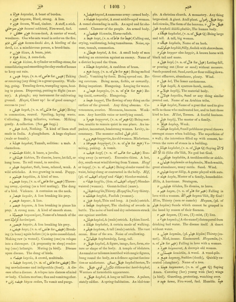 A hayzalat, A beast of burden. A hayzam, Hard, strong. A lion. p j»jvJ6 hezam, Wood, timber. A staff, a stick. ^Jis-^**> hezami soJihtatii, Fire-wood, fuel. p ^'j^ hezam-kash, A carrier of wood, woodman. One who sets wood in order on the fire. y>i^ (ji^^jJt> hezam-kashi dev, A hireling of the devil, i.e. a mischievous person, a breed-bate. p hizan, A beam, joist. p liiza, A corn-fork. p &l)j<ft> Aisina, A cylinder or rolling-stone, for consolidatingandsmoothingthe clay-roofs of houses to keep out rain. A (j>5> hays, (v. n. of for (jM^fc) Taking or receiving (any thing) in a great quantity. Walk- ing, going. Treading down, trampling upon, beat- ing to pieces. Dispersing, putting to flight (an ar- my). A plough ; any instrument for cultivating ground. Haysi, Cheer up ! be of good courage! success to you! A (jiJ;fi> haysh, (v. n. of {j^\S) for (j£j^) Being in comraotion, roused. Spoiling, laying waste. Collectincr. Being: talkative, verbose. Milking gently. A collection. (See ^fc hayj.') p (jiJ^fc heshy Nothing. A kind of linen stuff made in India. A ploughshare. A huge elephant (male or female). A hayshat, Tumult, sedition: a mob. A chameleon. p {JL^I^ySb hisht, A lance, a javelin. p (^J^iijkfc hishtan, To dismiss, leave, let fall, or hang loose. To roll round, to revolve. A hayshar, Soft, loose, relaxed, weak. A wild artichoke. A tree growing in sand. Poppy. A j«j-iJiJ> hayshum, A kind of tree. A {^yii hays, (v. n. of for (^aS>) Throw- ing away, ejecting (as a bird muting). The dung of a bird. Violence. A contusion on the neck. Ajl*ajkfc haysar, A lion breaking his prey. A j-oJ^ haysar, A lion. A haysam, A lion breaking in pieces his prey. A strong man. A kind of smooth stone. A aX».«3Jkfc Aa?/Aami?/ai, Name of a branch of the sect 'iljiS^ karamiyat. AjytO^ haysur, A lion breaking his prey. A hayz, (v. n. of i^\s> for (.ja^') Break- ing (a bone) again before (it) is quite consolidated. Making raw (a wound). Causing (one) to relapse into a distemper. (A propensity to sleep) render- ing (one) lethargic. Muting (a bird). Disease upon disease. The dung of birds. A -?LaJJ6 hayzas, A crowd, multitude. A 's.^Q^S> hayzat, (v. n. of ;^\* for t^i*) Be- ing unwholesome and indigestible (food). A dis- ease after a disease. A relapse into distress of mind or body. Cholera morbus; flux and vomit together, p ^jiij 5.«aAfc hayza zadan, To vomit and purge. ( 1408 ) A JjiftAJbAaygflZ, A numerous army: armed body. A 'iijajjci hayzalat, A stout middle-aged woman. A camel abounding in milk. An aged and fat she- camel. Clamour of the people. An armed body. A ^jl^^^J^ hizamnn, Horse-radish. A laAfii hayt, (v. n. of for iaAfc) Calling out, crying, vociferating, being tumultuous. Noise, up- roar, tumult, commotion. A (J-iaAfc haytal, A fox. A small body of men making an excursion against an enemy. Name of a district beyond the Oxus. A dJlajJfc haytalat, A cauldron of brass. A hay^ (v. n. of ^Ifc for ^^) Being melted (lead). Vomiting by force. Being spread out. Be- ing covetous. Being mean, feeble, or cowardly. Being impatient. Hungering. Longing for water. A haya^n, (v. n. of ^t> for ^^) Be- ing timid, cowardly. Hungering. A ajajb hay^t, The flowing of any thing on the surface of the ground. Any thing obscene. Co- vetousness, avarice. Meanness, baseness. Weak- ness. Any horrible voice or terrifying sound. A 5;«J^ hay^rat, (v. n. of jxiS> Q) Being rest- less, unable to remain quiet in one place. An im- pudent, inconstant, headstrong woman. Levity, in- constancy. The monster called JjS' yhul. A hay^run,Aii old woman. Misfortune. A 'is-yoJi hay^^t, (v. n. of ^Ifii for ^^) Vo- miting, puking. A vomit. A I—ftJJb hayf, (v. n. of i i\s> for i ax*) Run- ning away (a servant). Excessive thirst. A hot, dry, south-west wind blowing from Yaman. Hayf or hayaf, (v. n. of L_flJ^) Being slender round the waist, being clung or contracted in the belly. Jl\f, (pi. of (^Q>{&\ ahyaf and •''^fc) Slender-waisted. A ^lajkfc hayfuf, (fem. ofi_OAfc\ ahyaf) Slender- waisted (woman). Gaunt-bellied (mare). Xi^^^]iayfa.n,T\-nri,\.j.Hayaf an,Yery thirsty. A uilajkfc hayfah, Foolish (woman). A ^iS> haykfTh'm and long. A (male) ostrich. A iUiufc hayha^t, The clashing of swords in battle. The noise of hard and dry substances struck one against another. A^ysJ^ hayhal,A (male) ostrich. Lybian lizard. A &iajki) haykalat, A certain mode of walking. A ^iuj6 hayham, A tall (male) ostrich. The vast ocean. Roar of the sea. Noise of swallowing. A |[j,UajJ!> hayhumaniy, Long, tall. p ^J^AJfc hayhal, A figure, image, face, form, sta- ture or shape of the body. A temple of idolaters. An amulet or talisman inscribed with magic figures, hung round the body, as a defence against fascina- tion or misfortune. (^j^*-J; hayhal bastan, To die. (Ji>i6 dilawarani hawi-haykal, Warriors of formidable appearance. A (J^i* hayhal, A long or tall horse. A palace, stately edifice. A spring-habitation. An idol-tem- pie. A christian church. A monastery. Any thing large-sized. A giant. Atall plant, jj^^*^ Jij^ hay- halirizwan, The form of the heavens, p jIaS- hayhali khoM-ghuhar, The human body. hayhalat, (v. n. of (Jijkfc Q) Being large and tall. A tall, big woman. p aXAfc hayhala, Name of an herb. AtiJ_j^ hayhuky'SiiWy, foolish with shrewdness. p^xfc hay gar also haygir, A brown horse with black tail and mane. A jAfi> hayl, (v. n. of for JjJb) Letting fall, or pouring out (flour or sand) without measure. Sands poured out. Sand,earth,or flour rolling down. Great affluence, abundance, plenty. Wind. P iJ.Al6 hel, The lesser cardamoms. p ^J>Ai6 hayla, A sparrow-hawk, merlin. p ^^ii> haylaj, Tlie material body. A ^^^AJb hayalan. Sand or any thing similar poured out. Name of an Arabian tribe. A &Us> haylat, Name of a goat that used to give milk to those who maltreated her, and to butt those kind to her, Hilat, Terrors, A fearful business, p ^Ai) haylij, The master of a family. A |XljJ6 haylaj Weak, P (.iilAfc haylah, Small pebblesor gravel thrown amongst stones when building. The superficies of a wall; the interstices filled up with cement, be- tween the rows of stones in a building. A^&iJjkfc haylalat, (v, n. of J-b^ Q) Saying ^) ^\ ^11 la ilaha illa'lldh, No god but God. A ^^^^jJfc haylalmn, A toothless sithe or sickle. A ^jUJj^* haylaman or hayluman, Much wealth, great abundance, many cattle. Sand. Wind. p (^^^i* hay or hiluy, A game played with nuts. p &)jkS> Itayla, Master of a family, householder. Hila, A hurricane. Stratagem. p ^^^ijAjLfc hiUdan, To dismiss, to leave. A pjJ6 haym, (v. n. of ^ for ^y}>) Falling in love with a woman. ^iJt haymu'llah, By God ! Him, Thirsty (men or camels) Huyum, (pi, of hayam) Sands which cannot be grasped in the hand by reason of their fineness. p ^xb hayam, (I) am, (1) exist, (I) live. A AeJb haymas,(^A she-camel) distempered from drinking bad water. The disease itself. A desert without water. A jjWfc hayman, (pi, Ai^/awi) Thirsty (ca- mel). Mad, insane. Enamoured. Hayaman,{y. n. of pi* for pA*) Falling in love with a woman. A i'ji^ haymarat, A decrepit old woman, p jjljL-*fJ6 hemistan, A wood. A wood-pile. A hayma^ Sudden (death), Quickly ex- ecuted (slaughter). Name of a tree. A 'ij^tJi haymanaf, (v, n. of ^j«Jt> Q) Saying Amen. Covering (her) young with (her) wings (a bird). Guarding, protecting, watching over. p hema, Fire-wood, fuel. Humble.