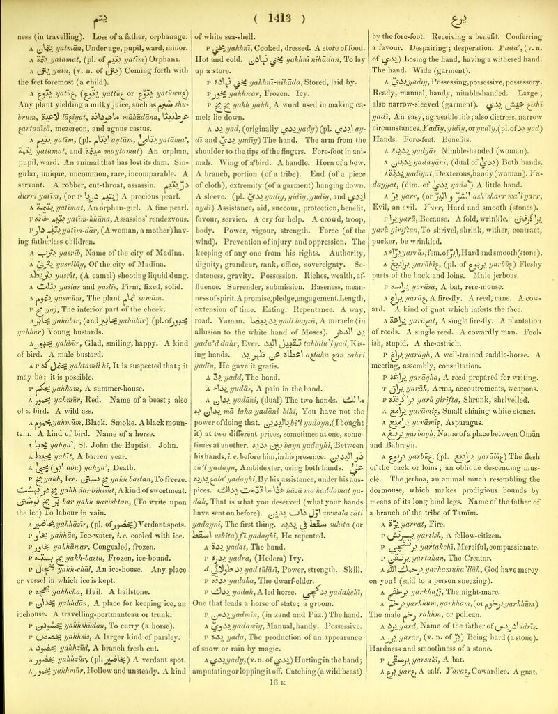 Tiess (in travelling). Loss of a father, orphanage. A f^^. t/atnian, Under age, pupil, ward, minor. A i/atamat, (pi. of ifafivi) Orphans. A jjb. yatn, (v. n. of (jj^.) Coming forth -with the feet foremost (a child). A jyl^. yatu^ 2/^^^^ or ^x>^ yatiimuQ Any plant yielding a milky juice, such as ^yJ^ shu- hrum, iip-*^ la^i/at, i6\i^jSci\^ makudana, {xu^jS- ^rtariisa, mezereon, and agnus castas. A ^,ijJ>^ yatxm, (pi. ^\j.Aai/iam, ^\j.lyatama', yatamat, and &iU/<> maytamat) An orphan, pupil, ward. An animal that has lost its dam. Sin- gular, unique, uncommon, rare, incomparable. A servant. A robber, cut-throat, assassin. joJuo^jti durri yathn, (or r b^ii j«J^.) A precious pearl. A &>cuo, yatimat, An orphan-girl. A fine pearl. F &jl=»- ^xi)_yathn-khana, Assassins' rendezvous. pj\^ ^i^yatim-dar, (A woman, a mother) hav- in<jr fatherless children. A <—-^V. yasrih, Name of the city of Madlna. A (J,j^.V. yasrihiy, Of the city of Madina. Aiiiji> yusrlt, (A camel) shooting liquid dung. A CIaIjo^ yaslas and yaslis, Firm, fixed, solid. A ^j^, yasmum, The plant sumam. p ^yaj, The interior part of the cheek. Aji\^ yahabir, (^andyahabtr^ (pl.of^_jAsS yahhur) Young bustards. AjjJjtf yalibur. Glad, smiling, happy. A kind of bird. A male bustard. A p yahtamil hi, It is suspected that; it may be ; it is possible. p ya/ikam, A summer-house. Ajy^ yahmur, Red. Name of a beast j also of a bird. A wild ass. A ^y^„yahmum, B\aick. Smoke. A black moun- tain. A kind of bird. Name of a horse. A Uai yahya , St. John the Baptist. John. A iaj;^ yaliit, A barren year. A J_g3g (^y>\ dbu) yahya', Death. p ^yakh, Ice. (^jw^ ^yahh bastan, To freeze. i^J^L^^i jd ^yakh daj-bihisht, Aliiud of sweetmeat. i^^y bar yalih navishtan, (To write upon ihe ice) To labour in vain. A j^^^yalihazir, (pi. ofj^^ii^) Verdant spots. p jl^ yahliav, Ice-water, i.e. cooled with ice. PjjW yahhmvar, Congealed, frozen. p ^yakh-basta, Frozen, ice-bound. p J^^^ yakh-chal, An ice-house. Any place or vessel in which ice is kept. yahhcha, Hail. A hailstone. p ^j^iii^ yahhdan, A place for keeping ice, an icehouse. A travelling-portmanteau or trunk. p ^ti^^ yakhshudan, To curry (a horse). p ^^*ai£ yakhsis, A larger kind of parsley. A LSyo.^ yahhzud, A branch fresh cut. Aj^A^ yaJihzur, (pl.^^l^) A verdant spot. Aj yalihmury Hollow and unsteady. A kind ( 1413 ) of white sea-shell. p ^^^yaklim, Cooked, dressed. A store of food. Hot and cold, (jiil^ ^J^, yakhni nihadan, To lay up a store. p (_^3£: yahhni-nihada, Stored, laid by. Pj^ yalihnar, Frozen. Icy. p ^^yaJth yalili, A word used in making ca- mels lie down. A yad, (originally {^'^.ycidy^ (pi. ay- di and i^J^. yudly) The hand. The arm from the shoulder to the tips of the fingers. Fore-foot in ani- mals. Wing of a*bird. A handle. Horn of a bow. A branch, portion (of a tribe). End (of a piece of cloth), extremity (of a garment) hanging down. A sleeve, (pi. H^SSi^yadiy, yidiyj yudiy, and t_$d'>\ aydi) Assistance, aid, succour, protection, benefit, favour, service. A cry for help. A crowd, troop, body. Power, vigour, strength. Force (of the wind). Prevention of injury and oppression. The keeping of any one from his rights. Authority, dignity, grandeur, rank, office, sovereignty. Se- dateness, gravity. Possession. Riches, wealth, af- fluence. Surrender, submission. Baseness, mean- ness of spirit.Apromise,pledge,engagement.Length, extension of time. Eating. Repentance. A way, road. Yaman. Lax) J^.?/af/< 5flyra, A miracle (in allusion to the white hand of Moses). jisJ^Jl yadu'd dahr, Ever. JajJL!) takbilu^lyad, Ris- ing hands. i^ j^ ^5- slkff-^ a^aJm zahri yadin, He gave it gratis. A S^. yadd, The hand. A As>^ yudas, A pain in the hand. A i^S>_ yadani, (dual) The two hands. t^JJ U lO (j^tSJ. ma laka yadani bihi, You have not the power of doing that. fj)^d:>^}[\bi'l yadayn,(Ihonght it) at tvvo diflTerent prices, sometimes atone, some- times at another. s^.JO. tj;0 bayn yadayhi, Between hishands,?. e. before him,in hispresence. ^>J^^ zu'l yadayn, Ambidexter, using both hands. &>S>,^ld'yadayhi,^y his^assistance, under his aus- pices. C^mss I/O VdJb Uaza ma haddamat ya- dali, That is what you deserved (what your hands have sent on before). Jj\ anwala zati yadayni, The first thing. x^.J-J*. ^j, laiLw suldta (or laiLjj^ uskita')fi yadayhi. He repented. A Vt\> yadat, The hand. p 'ijd>>, yadra, (Hedera) Ivy. ^ 'y>yad tulafi. Power, strength. Skill. p yadaha, The dwarf-elder. p <^i>^. yadah, A led horse. ^^Si^yadahchi, One that leads a horse of state; a groom. p f^icSi yadmin, (in zand and Paz.) The hand. A ?/a(^a?yI?/, Manual,handy. Possessive. p SJ>J>_ yada, The production of an appearance of snow or rain by magic. A {J'^>.yady, (v.n. of ^j'li.j) Hurting in the hand j araputatingorloppingitoff. Catching(a wild beast) 16 K by the fore-foot. Receiving a benefit. Conferring a favour. Despairing ; desperation. Yada\{y.'a. of {jCiS) Losing the hand, having a withered hand. The hand. Wide (garment). A ^i^i^yadiy, Possessing,posse3sive, possessory. Ready, manual, handy, nimble-handed. Large ; also narrow-sleeved (garment). ^shi yadi, An easy, agreeable life; also distress, narrow circumstances. I^atZi?/, 2/16^1?/, or 7/M(/I?/,(pl.ofi>o. yad) Hands. Fore-feet. Benefits. A -*b J.^. yadyas. Nimble-handed (woman). A i^[>Slyadayani, (dual of ^S>^ Both hands. A'i'^_^lyadtyat, Dexterous,handy (woman). Yu- dayyat, (dim. of Is'^.. yada) A little hand. Ajiyyarr, {ov j ash'sharr 7va''lyarr, Evil, an evil. Yuj'r, Hard and smooth (stones). p]j^.?/ara. Because. A fold, wrinkle. yard, giriftan, To shrivel, shrink, wither, contract, pucker, be wrinkled. A-'^VJ^.?/ar;'aj,fem.ofJj37Hardandsmooth(stone). A yarabi^ (pi. of ^^jl yarbu^ Fleshy parts of the back and loins. Male jerboas. p e^\ji^ yarasa, A bat, rere-mouse. A ^jjJ. yara^ A fire-fly. A reed, cane. A cow- ard. A kind of gnat which infests the face. A yara^it, A single fire-fly. A plantation of reeds. A single reed. A cowardly man. Fool- ish, stupid. A she-ostrich. p '^>, yaragh, A well-trained saddle-horse. A meeting, assembly, consultation. p t>s\j>^ yaragha, A reed prepared for writing. T yarah. Arms, accoutrements, weapons. p sMj,\j)yara girifta. Shrunk, shrivelled. A yarami^ Small shining white stones. A yarami^ Asparagus. A ^jiyarbagh, Name of a place between Oman and Bahrayn. A ^j>. yarbu^ (pi. yarabi^ The flesh of the back or loins; an oblique descending mus- cle. The jerboa, an animal much resembling the dormouse, which makes prodigious bounds by means of its long hind legs. Name of the father of a branch of the tribe of Tamim. A iji^yarrat, Fire, p ^JL>j—J>/yartish, A fellow-citizen, p yartakchi. Merciful, compassionate, p yartakan, The Creator. A ^\ijiXts^jl yarhamuha llcih, God have mercy on you! (said to a person sneezing). A ^^jt U'^'^^^^C'fj> The night-mare. A ^j>yarhhum,yarhham, (or^^■>'j>jjarhhum) The male rahhm, or pelican. A (^jiyard, Name of the flitherof f^lji^\ idris. A-jj>, yarar, (v. n. of Jj) Being hard (a stone). Hardness and smoothness of a stone, p ^^^Junj}^ yarsaki, A bat. A yar^ A calf. Yara^ Cowardice. A gnat. '