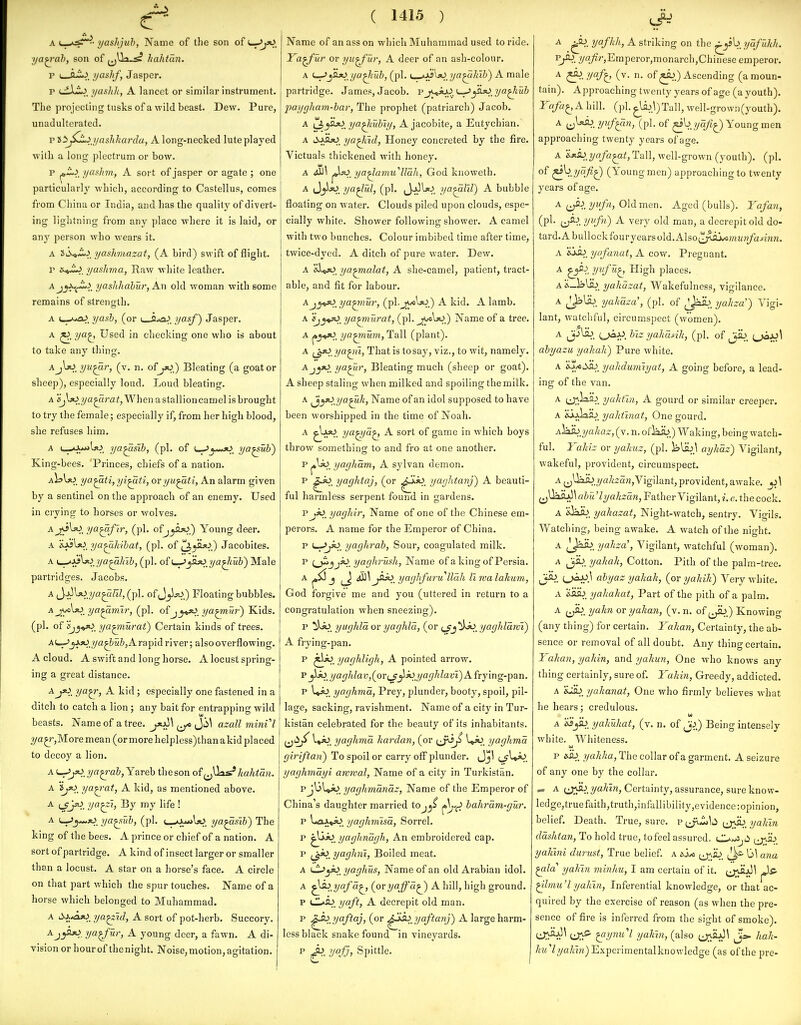 A u.A<^- yaslijuh, Name of the son of L_->j30_ ya^'ah, son of ^jlli^ hahtan. p L—tt-i.^. ijashf, Jasper. p cdlZJ. ijashh, A lancet or similar instrument. The projecting tusks of a wild beast. Dew. Pure, unadulterated. p tti^Li_yashkardu, A long-necked lute played with a long plectrum or bow. p ^L.>^ ijaslnn, A sort of jasper or agate ; one particularly which, according to Castellus, comes from China or India, and has the quality of divert- ing lightning from any place where it is laid, or any person who wears it. A 3iS^-i.^. yashviazat, (A bird) swift of flight. V yashma, Raw white leather. Aj^Xf^i^ yashhahur, An old woman with some remains of strength. ^. yash, (or i Q.^. I/otf) Jasper. A ya^ Used in checking one who is about to take any thing. AjXxijju^r, (v. n. of jx>) Bleating (a goat or sheep), especially loud. Loud bleating. A «jl*>.?ya^a7-a^,Whenastallioncamel is brought to try the female; especially if, from her high blood, she refuses him. A ya^sib, (pi. of ya^uh) King-bees. 'Princes, chiefs of a nation. aIsU^. ya^ti,yi^ti, or yu^ti, An alarm given by a sentinel on the approach of an enemy. Used in crying to horses or wolves. AjS\30_ ya^flr, (pi. ofj^AaO.) Young deer. a ya^hihat, (pi. of ^yU^_) Jacobites. a \^:ks\}(>jja^}nh, (pi. o^L^^jO ya^tub) Male partridges. Jacobs. A i^'^'^s^.ya^El, (pi. of J^U^,) Floating bubbles. A j^Kxi ya^mir, (pi. ofjy^ ya^Ttr) Kids, (pi. of ^j^^sO. ya^urai) Certain kinds of trees. AU-^_^*).v/a^&MZ),Arapid river; also overflowing. A cloud. A swift and long horse. A locust spring- ing a great distance. ^J*l y<^^, A kid; especially one fastened in a ditch to catch a lion ; any bait for entrapping wild beasts. Name of a tree. ^y^\ azall mini I ?/a^?',More mean (ormorehelpless)thanakid placed to decoy a lion. A '^jo, ya^-ab, Yareb the son of (^Uas;* kahtan. A ijxi^ ya^-at, A kid, as mentioned above. A (_jJ*o_ ya^i, By my life ! A l^^^jO ya^ub, (pi. L—a-ilaO, ya^fib) The king of the bees. A prince or chief of a nation. A sort of partridge. A kind of insect larger or smaller than a locust. A star on a horse's face. A circle on that part which the spur touches. Name of a horse which belonged to Muhammad. A ti.A.^. ya^id, A sort of pot-herb. Succory. Ay^-tj^^r, A young deer, a fawn. A di- vision or hour of thenight. Noise, motion, agitation. ( 1415 ) Name of an ass on which Muhammad used to ride. Ya^ur or yu^ur, A deer of an ash-colour. A f^yLx> ya^tub, (pi. (_ja5^jO_ ?/fl^a7tIi) A male partridge. James, Jacob, pj<^>_^^ajti ya^tub j)aygham-bar, The prophet (patiiarch) Jacob. A tJ^H*^, ya^iubly, A jacobite, a Eutychian. A i^-ypjO_ ya^id, Honey concreted by the fire. Victuals thickened with honey. A ^\ ya^am.u''lla!i, God knoweth. A (JjisO^ ya^ul, (pi. (Jj^Uj ya^lil) A bubble floating on water. Clouds piled upon clouds, espe- cially white. Shower following shower. A camel with two bunches. Colour imbibed time after time, twice-dyed. A ditch of pure water. Dew. A islox). ya^alat, A she-camel, patient, tract- able, and fit for labour. Aj^«50_ ya^nur, (pi-ji^^W.) A kid. A lamb. A ijy^, ya^iurat, (pi. ^W) Name of a tree. A ya^num, Tall (plant). A ?/a^Hi, That is tosaj', viz., to wit, namely. Aj^jo_ ya^r, Bleating much (sheep or goat). A sheep staling when milked and spoiling the milk. A ^yo ya^k, Name of an idol supposed to have been worshipped in the time of Noah. A ^IasO. ya^a^ A sort of game in which boys throw something to and fro at one another. p yagliam, A sylvan demon. p ^x^, yaghtaj, (or ^*>. yo-iJ^i'tanj) A beauti- ful harmless serpent found in gardens. p jjO_ yagliir, Name of one of the Chinese em- perors. A name for the Emperor of China. p yaghrab, Sour, coagulated milk. p {^jjk>_ yaghrush, Name of a king of Persia. A ^ y>jo_ yaghfurullah Uwalahum, God forgive me and you (uttered in return to a congratulation when sneezing). p yughld or yaghld, (or {^j*:^, yagJddrvt) A fiying-pan. p jLo_ yaghligh, A pointed arrow. p j\)O_yaghlav,(^0r^j^joyaghlavi)Afry'mg-pan. p yaghma, Prey, plunder, booty, spoil, pil- lage, sacking, ravishment. Name of a city in Tur- kistan celebrated for the beauty of its inhabitants, jjii;^' 1«jO_ yaghma kardan, (or i^j^^ yaghma giriftan) To spoil or carry oflf plunder. Jjl (_f^<^, yaghmdyi awwal, Name of a city in Turkistan. pj\jl»i^_ yaghmandz, Name of the Emperor of China's daughter married tOj^^ bahram-gur. p l.aA^_ yaghmisa, Sorrel. p yaghndgh, An embroidered cap. p i^k>_ yaghni, Boiled meat. A iSJyO yaghus, Name of an old Arabian idol. A ^Jo yafd^, (or yaffd^ A hill, high ground. p yaft, A decrepit old man. p yaftaj, (or yaftanj) A large harm- less black snake found in vineyards. P ^. ycfj, Spittle. yafhh, A striking on the ^. ydfuhh. Z/^.^''jEmperor,monarch,Chinese emperor. A yaf^, (v. n. of ^.) Ascending (a moun- tain). Approaching twenty years of age (a youth). Yafa^AhWl. (pi.^li)3)Tall,well -grown(youth). A e;^- (pi- of ^byqfi^ Young men approaching twenty years of ao-e. A &*a^.?/fl/a^a^, Tall, well-grown (youth), (pi. of ^V.y'l/?^) (Young men) approaching to twenty years of age. A (^lyt'fn, Old men. Aged (bulls). Yafan, (pi. j^ij ynfn) A very old man, a decrepit old do- tard. A bullock four years old.xils0(2^ij^?«M?j/a^mM. A yafanat, A covr. Pregnant. ^ y^'f^^ High places. A&_ibUb_ yahazat, Wakefulness, vigilance. A jjiUb. yahdza', (pi. of /^ai). yahza) Vigi- lant, watchful, circumspect (women). ^ Jj-'^. bizyakank, (pi. of ^jiu. O^J^^ abyazu yahah) Pure white. A yahdumiyat, A going before, a lead- ing of the van. A ij;\liH^_ yalitin, A gourd or similar creeper. A 'ij-^io yahtinat, One gourd. A^^jjahaz, (v. n. oi]ah) Waking, being watch- ful. Yahiz or yahuz, (pi. iilsu^ ayhdz) Vigilant, wakeful, provident, circumspect. A (jUaib.2/a7i2aw,Vigilant,provident,awake. j>\ ^Uaiu)^ abulyakzan, Father Vigilant, i. e. the cock, A yahazat, Night-watch, sentry. Vigils. Watching, being awake. A watch of the night. yakza\ Vigilant, watchful (woman). ^ Cotton. Pith of the palm-tree. Jj^. abyaz yakak, (or yakik) Very white. A &asb. yahakat, Part of the pith of a palm. ^ {J^. y'^^''^'' ovyahan, (v. n. of Knowing (any thing) for certain. Yakan, Certainty, the ab- sence or removal of all doubt. Any thing certain. Yakan, yakin, and yahun, One who knows any thing certainly, sure of. Yakin, Greedy, addicted. A iui), yahanat, One who firmly believes what he hears; credulous. w A yakukat, (v. n. of J^.) Being intensely white. Whiteness. p yakka, The collar of a garment. A seizure of any one by the collar. — ^ CJi^^. yahm, Certainty, assurance, sure know- ledge,truefaith,truth,infallibility,evidence:opinion, belief. Death. True, sure, p yakin ddshtan, To hold true, to feel assured. ^jas.) yakini durust, True belief, a a.js^ u^ib^ ^ ana ^la' yakin minhu, I am certain of it. e^i^i^^ ^ ^Imu'l yakin, Inferential knowledge, or that ac- quired by the exercise of reason (as when the pre- sence of fire is inferred from the sight of smoke). i^X^^ ^ymi'l yakin, (also J»- hak- ^M7?/«/fm)Experimentalknowledge (as of the pre-