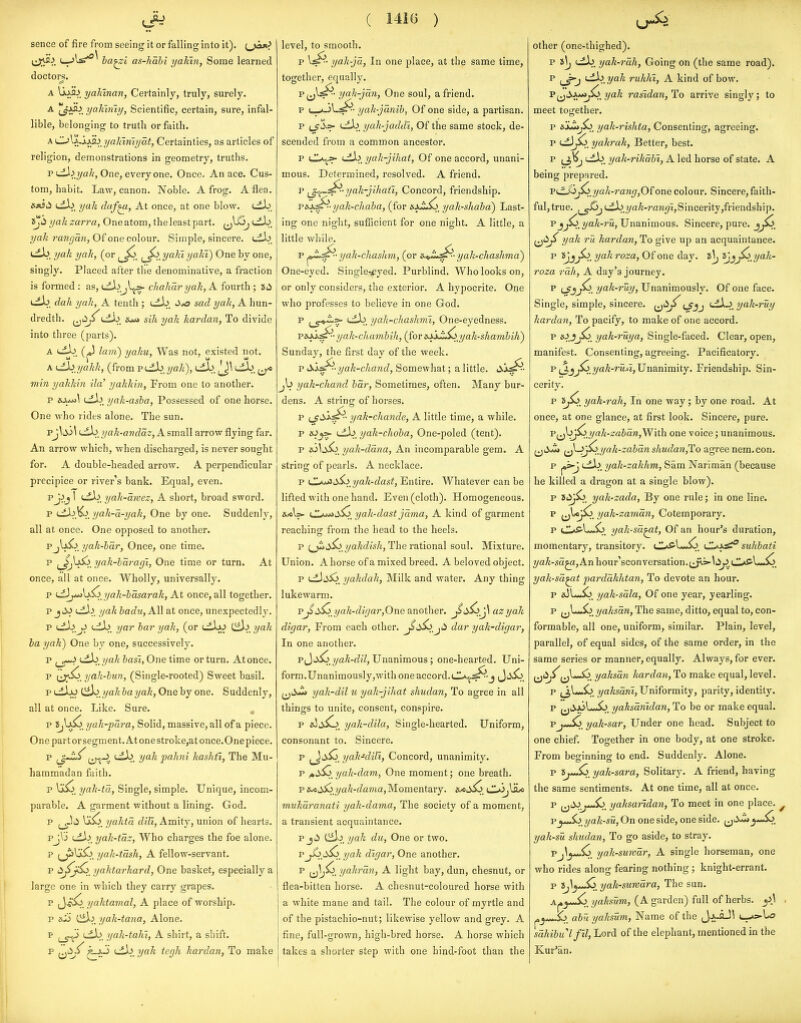 sence of fire from seeing it or falling into it), {^joj^^ (j;va^. ba^l as-hahi yahm, Some learned doctors. A liA2^. yaliinan, Certainly, truly, surely. A I^AS^. yalwiiy, Scientific, certain, sure, infal- lible, belonging to truth or faith. A CL^\ii-'x^>_yahiniyat, Certainties, as articles of religion, demonstrations in geometry, truths. P dl^. One, every one. Once. An ace. Cus- tom, habit. Law, canon. Noble. A frog. A flea. »jtiti uLb, yak duf^, At once, at one blow. cLb. iji^ yah xarra. One atom, the least part, i^^j yah rangan, Of one colour. Simple, sincere. tib. yah yah, (or j^So_ ^^> yahiyaki) One by one, singly. Placed after the denominative, a fraction is formed : as, i^^^l^ chahar yah, A fourth ; Jii dah yah, A tenth ; J'xs sad yah, A hun- dredth, (jti;^sih yah hardan, To divide into three (parts). A lam) yahu, Was not, existed not. A <^/yahh, (from p tdb. yah), (jl>, lj\ uLb. ^^^o min yahkin ila' yakkin, From one to another. p sj^^m] yah-asba. Possessed of one horse. One who rides alone. The sun. pJ^iJ.i\ t-dL. yak-anddz, A small arrow flying far. An arrow which, when discharged, is never sought for. A double-headed arrow. A perpendicular precipice or river's bank. Equal, even. pjjj 1 tdi^. yah-awez, A short, broad sword. p yah-a-yak, One by one. Suddenly, all at once. One opposed to another. PjIa^^_ yah-har, Once, one time. p j^U5o yah-haragi, One time or turn. At once, all at once. Wholly, universally. p i^ji^\x^>_yah-basarak, At once, all together. p tdi^. yah hadu,A.\\ at once, unexpectedly. yar bar yak, (or cLIa^ Ciij yak la yak) One by one, successively. p (_g-*> ijt}j/yak basi, One time or turn. Atonce. p (j;^. yak-bun, (Single-rooted) Sweet basil. puiljJ Cib. ^a/j fta 2/aA', One by one. Suddenly, all at once. Like. Sure. p XjVj^. yak-para, Solid, massive, all of a piece. One part or segment. At one stroke,at once.One piece. p Lib. yak pakni hashti, The Mu- hammadan faith. p yak-ta, Single, simple. Unique, incom- parable. A garment without a lining. God. p ^6 yakta dill. Amity, union of hearts. pjVi Ldl^. yak-taz, Who charges the foe alone. p f^\3^> yah-tash, A fellow-servant. p yaktarkard, One basket, especially a large one in which they carry grapes. p J'i^So, yaktamal, A place of worship. p aZi Ciil^. yah-tana, Alone. F (.ib. yak-taki, A shirt, a shift. p ^J^J^ {jSiyah tcgli kardan, To make ( 14iG ) level, to smooth. p yak-ja, In one place, at the same time, together, equally. yah-jan. One soul, a friend. yak-janib, Of one side, a partisan. p i^i.=- i-ii^. yak-jaddi, Of the same stock, de- scended from a common ancestor. p uUt>>- Ldi^. yak-jikat. Of one accord, unani- mous. Determined, resolved. A friend. p yah-jihaii, Concord, friendship. vs.y^--yak-ckaba, (for yak-shabd) Last- ing one night, sufficient for one night. A little, a little while. p ^J^.^- yak-ckashm, (or s.^,JL^- yah-chashma) One-eyed. Single-^eyed. Purblind. Who looks on, or only considers, the exterior. A hypocrite. One who professes to beheve in one God. p uLb. yah-chashml, One-eyedness. paoi^^-yak-chambih, (for B.xjJi^/yak-shambih) Sunday, the first dav of the week. p iXisf^- yak-ckand, Somewhat; a little. Jo yak-ckand bar, Sometimes, often. Many bur- dens. A sti'ing of horses. P Lf'^^^' yak-ckande, A little time, a while. p sOy>- {dX> yak-choba, One-poled (tent). p &i^4^5o yah-dana. An incomparable gem. A string of pearls. A necklace. p CL^tJ^S^i^yak-dast, Entire. Whatever can be lifted with one hand. Even (cloth). Homogeneous, ewils- (JL*«Jtiio_ yak-dast jama, A kind of garment reachinff from the head to the heels. p (_jiii,^_y/a/if?/i7«. The rational soul. Mixture. Union. A horse of a mixed breed. A beloved object. p uL1uV5o_ yakdak, Milk and water. Any thing lukewarm. p^d^_yah-digar,One dinothev. azyah digar. From each other. dar yah-digar, In one another. p J jio_ ya^-fZj7, Unanimous; one-hearted. Uni- form.Unanimously,with one accord.Ji^5o_ ^^Jm yak-dil u yak-jikat shudan, To agree in all things to unite, consent, conspire. p eOiiio. yak-dila, Single-hearted. Uniform, consonant to. Sincere. p ^ti>^. yak-dill, Concord, unanimity. p i»S^_ yak-dam, One moment; one breath. p is^dS^yak-dama, Momentary. &<J>^_ C^jjULc mukaranati yak-dama. The society of a moment, a transient acquaintance. P jii Ciil^. yah du, One or two. pj^j^ yak digar. One another. p (j^^. yahran, A light bay, dun, chesnut, or flea-bitten horse. A chesnut-coloured horse with a white mane and tail. The colour of myrtle and of the pistachio-nut; likewise yellow and grey. A fine, full-grown, high-bred horse. A horse which takes a shorter step with one hind-foot than the other (one-thighed). p 8^ uib. yak-7'ah, Going on (the same road). P <j^>jjak rukhl, A kind of bow. p^jSxt*i^ 'yak rasidan, To arrive singly; to meet together. p sjJmj^ yak-riskta, Consenting, agreeing. yakrak, Better, best. p (-db. yak-rikabi, A led horse of state. A being prepared. yah-rang,0{one colour. Sincere, faith- ful, true. i.ib.?/a^-r'a?i(/i,Sincerity,friendship. Pjj^/yak-ru, Unanimous. Sincere, pure. ^j<i^ yak ru kardan, To give up an acquaintance. p Sjjyak roza. Of one day. i\j ijjJ^^yak- roza rah, A day's journey. p ^jjjCi yah-ruy. Unanimously. Of one face. Single, simple, sincere, (j*^;^ t/jj '^iX^^yak-ruy kardan. To pacify, to make of one accord. p jSo_ yak-ruya. Single-faced. Clear, open, manifest. Consenting, agreeing. Pacificatory. p (J,?/a/£-rM^2, Unanimity. Friendship. Sin- cerity. p yak-rah, In one way ; by one road. At once, at one glance, at first look. Sincere, pure. ^p^Jo^^_yak-zaban,^ith. one voice; unanimous. (jiiJj ij^^iyak-zaban skudan,To agree nera. con. p Ldij'. yak-zakkm,, Sam Nariman (because he killed a dragon at a single blow). p yak-zada. By one rule; in one line. p jjl/oj^. yak-zaman, Cotemporary. p CLAff-U-So yak-sa^t, Of an hour's duration, momentary, transitory. d^S-l-^. d^f^ suhbati 2/a^-sa^,Anhour'sconversation.j^=-lt>^.d*S'l-*^. yak-sa^t pardakhtan, To devote an hour. p aJl*<*So yak-sala. Of one year, yearling. p j^LJo. yaksan. The same, ditto, equal to, con- formable, all one, uniform, similar. Plain, level, parallel, of equal sides, of the same order, in the same series or manner, equally. Always, for ever. U'^^U^***^' y^^^^an kardan, To make equal, level. p ^jl^-So. yaksani. Uniformity, parity, identity. p j^i^joLmSo. yaksanidan, To be or make equal. Pj*-io. yak-sar, Under one head. Subject to one chief. Together in one body, at one stroke. From beginning to end. Suddenly. Alone. p »^So. yak-sara, Solitaiy. A friend, having the same sentiments. At one time, all at once. p (jJJ^^j*^, yaksartdan, To meet in one place. ^ pyJ^.>/yak-su, On one side, one side. ^^i>J^y^^^ yak-su shudan. To go aside, to stray. Vj\yJiO^ yak-suwar, A single horseman, one who rides along fearing nothing; knight-errant. p 8,^^—5o. yah-survara. The sun. Aj»^--5o. T/ftfowm, (A garden) full of herbs. . Sj. abu yaksum, Name of the J^i-aJl (_-»5-to sakibulfil, Lord of the elephant, mentioned in the Kur'an.