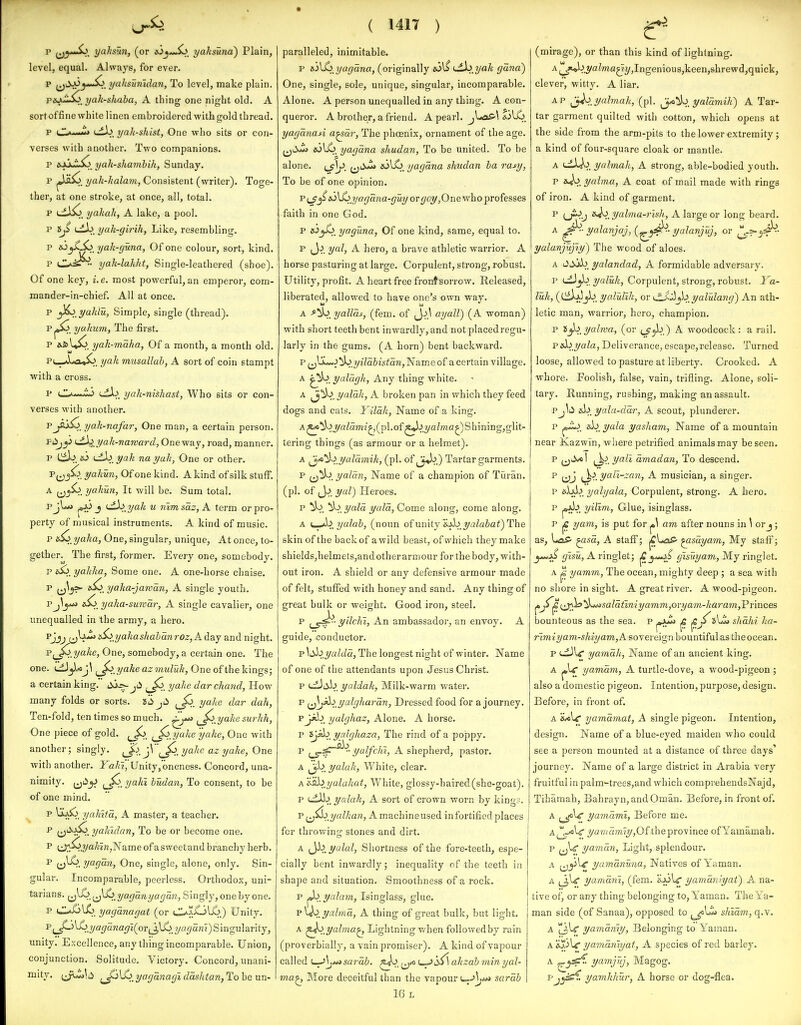 p yjj^yJo, yahsun, (or yahsuna) Plain, level, equal. Alwaj's, for ever. p ^ii>A3^*»^_ yalisuniclan, To level, make plain. pejJ^, yak-shaba, A thing one night old. A sort of fine white linen embroidered with gold thread. p C.»■■■»«» uiJj. yak-skist, One who sits or con- verses with another. Two companions. p yah-shamhih, Sunday. P^. yah-halam, Consistent (writer). Toge- ther, at one stroke, at once, all, total. yakah, A lake, a pool. p tj^ tiA^. yah-girih, Like, resembling. p yah-(juna, Of one colour, sort, kind. p CL>^*^- yak-lakht, Single-leathered (shoe). Of one key, i.e. most powerful, an emperor, com- mander-in-chief. All at once. p yL> yalilu, Simple, single (thread). Pj»So yulmm, The first. p AfcU^. yak-maha, Of a month, a month old. P(._-Aa3-»^. yak musallab, A sort of coin stampt with a cross. p ufA^. yak-nishast, Who sits or con- verses with another. P^^j^^ yak-nafar, One man, a certain pi person. Fii^y i^^yali-naward, Oneway, road, manner. p Cii.^. to ijX>^yak nayuh, One or other. Pjj^. yakun, Of one kind. A kind of silk stuff. A yahun, It will be. Sum total. J '■^.J'^^* w nlmsaz, A term or pro- perty of musical instruments. A kind of music. p e^ yaka, One, singular, unique, At once, to- gether. The first, former. Every one, somebody. p sij. yahlta, Some one. A one-horse chaise. P {^y^ yaka-jawan, A single youth, Pj^j*»j i^ yaka-surcar, A single cavalier, one unequalled in the army, a hero. Pjjj !^:yakas/tabanroz,Adaj and night. Pj_^.?/<2^e, One, somebody, a certain one. The one. LiJjUj\ ^^_yakeazmuluh, One of the kings; a certain king, i^l^-jii yahe dar chmid, How many folds or sorts, id ^ yahe dar dah, Ten-fold, ten times so much. ^Jo^yake surhh, One piece of gold. ^Js> ^ yake yake, One with another; singly. ^J^l j^ \J^.. yalie az yake, One with another. Yaki, Unity,oneness. Concord, una- nimity. ^^'->^> yakl hudan, To consent, to be of one mind. P ^^4^^. yakita, A master, a teacher. ^ U'^i^. yakulan, To be or become one. P lJ;i^.3/'*^««jName of asweetand branchy herb. P (i)^. y°^^o,n, One, single, alone, only. Sin- gular. Incomparable, peerless. Orthodox, uni- tarians. {^^^..^^)^„yacjanyagan. Singly, one by one. p O^lX^, yaganagat (or 0;..Cjl^_) Unity. Pj_^l£>_?/o</5«(2r7i(or^3l6, ?/fl(7ani) Singularity, unity. Excellence, any thing incomparable. Union, conjunction. Solitude. Victory. Concord, unani- mity, yaganagi dashtan, To be un- ( 1417 ) paralleled, inimitable. p e.'3\^_yagana, (originally ijtX>_yak gana) One, single, sole, unique, singular, incomparable. Alone. A person unequalled in any thing, A con- queror. A brother, a friend. A pearl, JitaS'\ *3li^_ yaganaA a^ar, The phoenix, ornament of the age. (j^iuii &i\ii>, yagana shudan, To be united. To be alone, i^]/. yagana shudan ha rasy, To be of one opinion. T^^^s^\^ yagaiia-guy or ^oj/,One who professes faith in one God. p yaguna, Of one kind, same, equal to. p (J.^. yal, A hero, a brave athletic warrior. A horse pasturing at large. Corpulent, strong, robust. Utility, profit. A heart free frontsorrow. Released, liberated, allowed to have one's own way. A ^'yo^ yallas, (fem. of ayall) (A woman) with short teeth bent inwardly, and not placed regu- larly in the gums. (A horn) bent backward. p f^^^.^i'^ yilahistan, Name of a certain village. A yalcigh, Any thing white. A yalak, A broken pan in which they feed dogs and cats. Yilak, Name of a king. A^^,yaZam2^,(pl.of^^.2/aZma^)Shining,glit- tering things (as armour or a helmet). A i^io'^^ yaldmik, (pi. of ^^,) Tartar garments. P ^j^^. yalan, Name of a champion of Tiiran. (pi, of J^. yaV) Heroes, P ^i^yald yald, Come along, come along. A <,.^>^yalab, (noun of unity &J>b,j/aZa&a^) The skin of the back of a wild beast, of which they make shields,helmets,andother armour for the body, with- out iron. A shield or any defensive armour made of felt, stuffed with honey and sand. Any thing of great bulk or weight. Good iron, steel. p yilchi, An ambassador, an envoy. A guide, conductor. p Si^yaldd, The longest night of winter. Name of one of the attendants upon Jesus Christ. p ti)yaliak, Milk-warm watei-, p f^^i yalgliardn, Dressed food for a journey. pjA,b yalghaz. Alone. A horse. p 5j«b yalgliaza, The rind of a poppy. p yalfchi, A shepherd, pastor. A ^jb yalak, White, clear. A'i^shjjalaJtat, White, glossy-haired (she-goat). p l^Mj^ 1/alak, A sort of crown worn by king?. V fj^_yalkan, Amachineused in fortified places for throwing stones and dirt. A ^y^^^yalal, Shortness of the fore-teeth, espe- cially bent inwardly; inequality of the teeth in shape and situation. Smoothness of a rock. p ^^yalam, Isinglass, glue, v\}o_yalmd, A thing of great bulk, but light. A ^o^yalma^ Lightning when followedby rain (proverbially, a vain promiser). A kind of vapour called i-^|;A«J sardb. u=.>ii1 akzab min yal- tna^ More deceitful than the vapour sardb 16 L (mirage), or than this kind of lightning. A^*»^.J'^^™«5»2/)Ingeniou8,keen,shrewd,quick, clever, witty. A liar. AP ^..yalmah, (pi. ^'^^ yaldmih) A Tar- tar garment quilted with cotton, which opens at the side from the arm-pits to the lower extremity ; a kind of four-square cloak or mantle. yalmak, A strong, able-bodied youth. P yalma, A coat of mail made with rings of iron, A kind of garment, P (j--?^ yahna-rlsh, A large or long beard, A ya'la'njaj,{^^' yalanjuj, or yalanjujiy^ The wood of aloes. A Od.'A>_ yalandad, A formidable adversary, p <^^ yaluk, Corpulent, strong, robust. Ya- luk, (Cilj;5jb_ yaluTik, or ^lX:^^,yalulang) An ath- letic man, warrior, hero, champion. p t^^yalma, (or ij^,) A woodcock : a rail. vAi^yala, Deliverance, escape,release. Turned loose, allowed to pasture at liberty. Crooked. A whore. Foolish, false, vain, trifling. Alone, soli- tarj'. Running, rushing, making an assault. Pj\id yala-ddr, A scout, plunderer, p js-io. &b_ yala yaskam, Name of a mountain near Kazwin, where petrified animals may be seen, p (jii^I ^^.yali dmadan, To descend, P ^^>, yali-zan, A musician, a singer, p yalyala, Corpulent, strong. A hero, p jojA>. yilim, Glue, isinglass, p |C yam, is put for ^ am after nouns in \ or j; as. Lap ^asa, A staff; ^LoP ^sdyam, My staff; gtsu, A ringlet; gisuyam, My ringlet. A j« yamm, The ocean, mighty deep ; a sea with no shore in sight. A great river. A wood-pigeon. (•^f. i^)^'^^^s'^^^t^niyamm,orya]n-karam,Vrmces bounteous as the sea. p ^jui ^ ^^i\Z» shdhi ka- rimiyam-shiyam,K sovereign bountiful as the ocean, p (^U yamdk. Name of an ancient king. A yamdm, A turtle-dove, a wood-pigeon ; also a domestic pigeon. Intention, purpose, design. Before, in front of. A iUli yamdmat, A single pigeon. Intention, design. Name of a blue-eyed maiden who could see a person mounted at a distance of three days' journey. Name of a large district in Arabia very fruitful in palm^trees,and which comprehendsNajd, Tihamah, Bahrayn, and Oman. Before, in front of. A j_4<iW yamdmi. Before me. A^^-/«W' yavtdm'iy,Oitheprovince ofYamamah, p (jl^ yamdn, Light, splendour. A ^^yW yamdnuna. Natives of Yaman, A yamdm, (fem. HjoV yamdniyat) A na- tive of, or any thing belonging to, Yaman. The Ya- man side (of Sanaa), opposed to shidm, q.v. A |[jU yamdriiy, Belonging to Yaman. A Ajfilc yaradniyat, A species of red barley. A yamjlij, Magog. yamhhur, A horse or dog-flea.