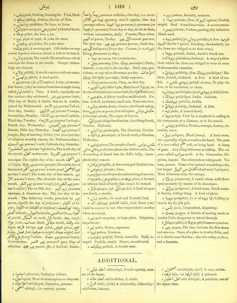 p (^^ yosh, Seeking, liuntingfor. YushjDarli.. A yuaha^ Joshua, the son of Nun. p |^iiobi>jjJ, yushidan, To hear, to listen. A ^yaivassiy,(or ^yusa )Kkmd. of hawk, A s^y>,yutat, An iota, a jot. p yugh or yorjh, A yoke for oxen, p ^^l\>p■^ yughidan. To yoke oxen, P(ji}y> yuk,A roasting-spit. Old clothes or rags sewed together whereon bread is laid to be baked. p^^l^jJj/i<^ara, The womb, Themembrane which enwraps the fcetus in the womb. Sheeps' chitter- lings not cleaned. p ^^^^ yulakh, A sterile country without water. p yulchi, A road-guide. A ^\i yawm, (pi. ayyam) A day, or twenty- four hours ; (day in contradistinction tonight being calledjl^ nahoj'). Time. A battle, especially one that makes a day celebrated. jdJ yarvmi hadr, (The day of Badr) A battle, famous in Arabia, gained by Muhammad. t5s=>-^\ ^^>,yammu''l ahad, First day, Sunday. ^^lyawmu'l isnayn, Second day, Monday. ^\1-]S^\ ^y>_ yawmu'.i salasat, Third day, Tuesday. *Uj^^\ yammu'l arba^s, Fourth day, Wednesday, ^j^a^ii^ yawmu'l khamis, Fifth day, Thursday, ^^t^^ yaivmu''l jum^t, Day of meeting, Friday (the principal day of religious worship among the Muhammadans). j^y. yammu's, saht, Sabbath-day, Saturday. Aj^J^XjuS ^^ yawmu'I^shuruf, The tenth day of the month jc/Jsi* muharram. e.ij^\ ^^^yawvm't tawriyat, The eighth day of the month ^jd zi'lhijja. 'iijS- ^^^i/awmi ^rafat,Themnth day of thatraonth^^^ ^^_yawmu''n nahr,(^and ^j^. yawmu'l azha') The tenth day of that month. js}] yawmu''l harr. The eleventh day of the same month. jflJ^ ^y)^ yarvrmi'nnafr,(orj^aj}\ ^^ yarv- mu^n nvfvr) The twelfth day. ^^>\ yawmun ayn:amu, A disastrous day. The last day of the month. The following words, preceded by jayJi. yamm, signify the day of judgment: al Id- yam, (&4va5^ or kiyamai) t^AjaU^Z ba^s, j^l^alhashr,^J\'j^\almizan, ^^__L>!>\addln,<^\^i^ aljawab, J^^^J^ as susal,j\^ harar, dS-^ wa^, jazas, t_,>l*„>- hisab, ^j^i^ mlsdk, 'ifis\j wa- Id^t, is.S'Ji hari^, ^hd, ^waz, jam^ ^y*a) fasl, di^S'yo rtMW^d, mi^d, and ^ faza^''l akhar. liUas- ^^>,yawmihasad, liarvest-time. ^y>_ yarvmu'l ^sr, Day of affliction. Sip ^^^ya7vmi ^d, A festival; Easter. ( 1419 ) liic^lj \i«^ j/awman wahidan, One day, i.e. never. 1^ Uy. yawman m ini'I ayyam, One day amongst others. \My>_yammanfaya7Vvian,{ov ^JA^/a yawman) From day to day, de die in diem, without intermission, daily. JaTOma,Then when. alyawm, To-day. j,^. awwal yawmin, The first day. ^y. ^^> yawma yawma. Each day. ^^,fj^ hull yawm,'Every day. Yawam, (v. n. of ^.y.) Being^disastrous (a day). A Uj^. yawman, On a certain day. A ^y>yawm'iy, (fern. 'sl^y)_yawmiyat) Daily, diurnal; every day's, for one day. Daily pay, pro- visions, or any other allowance per day. OWl^l ihlirajati yawmiya, Daily expenses. A sltyi yawmaAzin, Then, on that day. A i---'b babu'lyun, Babylon of Egypt, on thesiteofwhichCa'iroisnowbuilt.(See5y6^*A'aA/rfl<.) p ^j^ yun, A felt or woollen saddle-cloth. Co- lour. A shell. An obolus, small coin. Nameofariver. A (jl3^_?/i<waw,Ionia. Greece; the Greek nation, from^^^lyun or yavan,Son of Japhet. (j^^. hiihamayi yundn. The sages of Greece. A'^\}>^>yundniy,One Grecian. Anything Greek, Grecian. Hellenist. p (^Ijj^jj^ yundniydn, The Grecians, Greeks. A 3.^313y>_ yTmdmyat, A Greek word, a Grecism, Hellenism. p (j«jy.?/Mn(3s, The prophet Jonah. ^>^^^^sJm ^jl^iijii shudaniyunas dar dahdni md/n. The descending of Jonah into the fish's belly, (meta- phorically) sun-set. PjlsJj^ yunghdr, A three-stringed Turkish lute. T yuniyuf, June. A^^j^^.yc[iW5,Despondent,despairing,desperate, p 8y>.yuh, (j^y. yuhar, or a-fcy. yuha) A kestrel, an inferior kind of hawk that cannot be trained, A ^>.^>.yusyui, (pi, ^J,\:>, yasdsi) A kind of spar- row-hawk, a merlin, p (^lo yahdn, (in zand and Pazand) God. A <jj!i\ wb.t5^. yahdik\dldh, God direct you! (said in answer to one who congratulates another when sneezing). Ayahr or yaJiar, A large place. Litigation, importunity^ pyuhr, Desire, eagerness. p yuhra, Desirous. A yahfuf, Timid, cowardly. Bold, in- trepid. Foolish, stupid. Desert, uncultivated. A uLJ^SC^. yahliuk, A foolish man. A yaham, Insanity, madness, ^^^^.yahmat, (fern, of ^\ ayham) Foolish, stupid. Deaf A trackless waste. A severe season. A j^^.?/a/mtir. Verbose, prating,idly talkative. Much sand. A '^y(,^.yahud,(jA. ^Jw^yididdn^AJew. '^Jt^^ shurbu'l yaliud. Drinking clandestinely (as the Jews are obliged to do their wine). A ^lij^. yahudd, Judah, Jacob's fourth son, p&jlti_j^_ yahuddna,3ndaicaX. A stripof yellow cloth which the Jews are obli<rcd to wear in some Muhammadan countries. A !^i^_y^,yahMly,(fem.'ijL)^ yahudiyat) He- brew, Jewish, Judaical. A Jew. A kind of sea- fish, p i^S^ t/'^Jt^. yaliudl shudan, To play the Jew, to be avaricious, to cheat. P(J^A^.yahudiydn,(-p\.o{ (j'lSj^^. yahudl)Jew3. A yahudlyat, Judea. Judaism. A Cl0.iij^J>, yahudls, Judith. A c^iij^. yaliuziy, Judaical. A Jew. p «^ yuha, A kestrel-hawk. A Vxj^. yahyd, Used by a shepherd in calling to his companion at a distance, or to his camels. P {^<^>^.. yaJndan, To ruin, corrupt, destroy, de- molish, erase. A J^^. yahyarr, Hard (stone). A hard stone, one especially which resembles the hand. The gum of a tree called talli, as being hard. A lump of gum. Any thing ludicrous or triiling. The va- pour called i^\ju»sa7'db. A lie. Contention, liti- gation, dispute. The colocynth or wild gourd. Ve- nom, poison. Name of an animal resembling a rat, but larger. Jv^^ (jvc iJLjiSil ahzab mini I yahyarr, More fallacious than the mirage. A 'ij^. yahyarrat, A camel whose milk flows spontaneously by reason of its abundance. A (Jf^^.i/a/iyarr-a', A hard stone. Much water. A foolish, trifling thing. A kind of plant. A X^^. yahyahat, (v. n. of Q) Calling to camels sb sb ydh yah. A /j-i^. yayis, Despondent, despairing. A ulA5tjj_ yay^is, A district of moving sands in Arabia Felix dangerous to travel through. T^j!i)a).7/fl?/ZaA,(or^A>?/a?/Za)Summer-quarters. A yayan. The time between the first dawn and sun-rise. Name of a place in Arabia Felix, and of a district near Madina; also of a valley, a river, and a fountain. \ A ejtlss-] ojdmirat. Turbulent fellows. A Jj»-^ ajzal. More or most copious or eloquent. A 'i.l:>-\'is- \ ahhtdjlyat, Equerries, grooms. T ahhtaji, An equerry, groom. ADDITIONAL. T (jj^o dai>-\ ahhta-beyi. Grand equerry, mas- ter of the horse. p sSi] ahhfa-khdna, A stable. Aj^j\ idrdr, (add) A scholarship, fellowship: exhibition, bursary. p i^j^'^'^ ustuhhwdn, (add) A race, nation. p^^j\ ulja, (or l^^j^ «<?/«) A prisoner. A jljas-\ ^J.&^ ahli ikhliydr, A patrician, one of the upper class.