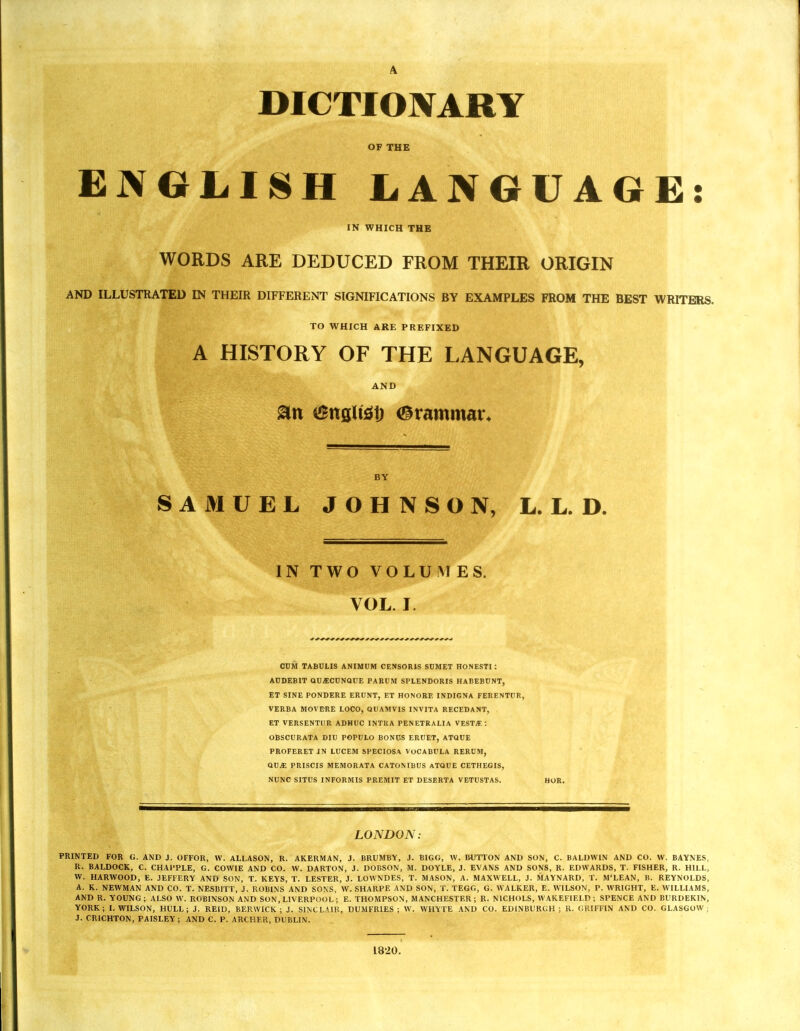 A DICTIONARY OF THE ENGLISH LANGUAGE: IN WHICH THE WORDS ARE DEDUCED FROM THEIR ORIGIN AND ILLUSTRATED IN THEIR DIFFERENT SIGNIFICATIONS BY EXAMPLES FROM THE BEST WRITERS. TO WHICH ARE PREFIXED A HISTORY OF THE LANGUAGE, AND 8tt 6nflltef) Grammar* BY SAMUEL JOHNSON, L. L. D. IN TWO VOLUMES. VOL. I CUM TABULIS ANIMUM CENSOR1S SUMET HONESTI: AUDEBIT QU£CUNQUE PARUM SPLENDORIS HABEBUNT, ET SINE PONDERE ERUNT, ET HONORE INDIGNA FERENTUR, VERBA MOVE-RE LOCO, QUAMVIS INVITA RECEDANT, ET VERSENTDR ADHUC INTRA PENETRALIA VEST*: OBSCURATA DIU POPULO BONUS ERUET, ATQUE PROFERET IN LUCEM SPECIOSA VOCABULA RERUM, GUM PRISCIS MEMORATA CATONIBUS ATQUE CETHEGIS, NUNC SITUS INFORMIS PREMIT ET DESERTA VETUSTAS. LONDON: PRINTED FOR G. AND J. OFFOR, W. ALLASON, R. AKERMAN, J. BRUMBY, J. BIGG, W. BUTTON AND SON, C. BALDWIN AND CO. W. BAYNES, R. BALDOCK, C. CHAPPLE, G. COWIE AND CO. W. DARTON, J. DOBSON, M. DOYLE, J. EVANS AND SONS, R. EDWARDS, T. FISHER, R. HILL, W. HARWOOD, E. JEFFERY AND SON, T. KEYS, T. LESTER, J. LOWNDES, T. MASON, A. MAXWELL, J. MAYNARD, T. M'LEAN, B. REYNOLDS, A. K. NEWMAN AND CO. T. NESBITT, J. ROBINS AND SONS, W. SHARPE AND SON, T. TEGG, G. WALKER, E. WILSON, P. WRIGHT, E. WILLIAMS, AND R. YOUNG ; ALSO W. ROBINSON AND SON, LIVERPOOL; E. THOMPSON, MANCHESTER ; R. NICHOLS, WAKEFIELD ; SPENCE AND BURDEKIN, YORK; I.WILSON, HULL; J. REID, BERWICK; J. SINCLAIR, DUMFRIES; W. WHYTE AND CO. EDINBURGH; R. GRIFFIN AND CO. GLASGOW; J. CRICHTON, PAISLEY; AND C. P. ARCHER, DUBLIN. 1820.