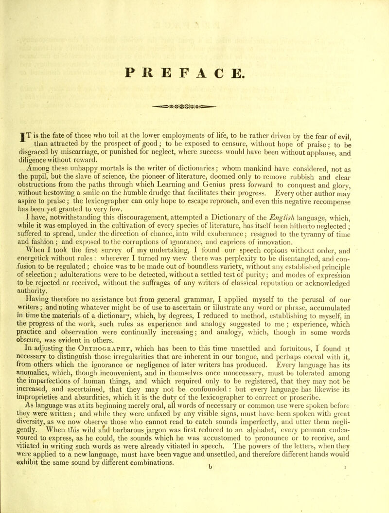 PREFACE. JT is the fate of those who toil at the lower employments of life, to be rather driven by the fear of evil, than attracted by the prospect of good; to be exposed to censure, without hope of praise; to be disgraced by miscarriage, or punished for neglect, where success would have been without applause, and diligence without reward. Among these unhappy mortals is the writer of dictionaries; whom mankind have considered, not as the pupil, but the slave of science, the pioneer of literature, doomed only to remove rubbish and clear obstructions from the paths through which Learning and Genius press forward to conquest and glory, without bestowing a smile on the humble drudge that facilitates their progress. Every other author may aspire to praise; the lexicographer can only hope to escape reproach, and even this negative recompense has been yet granted to very few. I have, notwithstanding this discouragement, attempted a Dictionary of the English language, which, while it was employed in the cultivation of every species of literature, has itself been hitherto neglected ; suffered to spread, under the direction of chance, into wild exuberance • resigned to the tyranny of time and fashion ; and exposed to the corruptions of ignorance, and caprices of innovation. When I took the first survey of my undertaking, I found our speech copious without order, and energetick without rules : wherever I turned my view there was perplexity to be disentangled, and con- fusion to be regulated; choice was to be made out of boundless variety, without any established principle of selection; adulterations were to be detected, without a settled test of purity; and modes of expression to be rejected or received, without the suffrages of any writers of classical reputation or acknowledged authority. Having therefore no assistance but from general grammar, I applied myself to the perusal of our writers; and noting whatever might be of use to ascertain or illustrate any word or phrase, accumulated in time the materials of a dictionary, which, by degrees, I reduced to method, establishing to myself, in the progress of the work, such rules as experience and analogy suggested to me ; experience, which practice and observation were continually increasing; and analogy, which, though in some words obscure, was evident in others. In adjusting the Orthography, which has been to this time unsettled and fortuitous, I found it necessary to distinguish those irregularities that are inherent in our tongue, and perhaps coeval with it, from others which the ignorance or negligence of later writers has produced. Every language has its anomalies, which, though inconvenient, and in themselves once unnecessary, must be tolerated among the imperfections of human things, and which required only to be registered, that they may not be increased, and ascertained, that they may not be confounded : but every language has likewise its improprieties and absurdities, which it is the duty of the lexicographer to correct or proscribe. As language was at its beginning merely oral, all words of necessary or common use were spoken before they were written; and while they were unfixed by any visible signs, must have been spoken with great diversity, as we now observe those who cannot read to catch sounds imperfectly, and utter them negli- gently. When this wild and barbarous jargon was first reduced to an alphabet, every penman endea- voured to express, as he could, the sounds which he was accustomed to pronounce or to receive, and vitiated in writing such words as were already vitiated in speech. The powers of the letters, when they were applied to a new language, must have been vague and unsettled, and therefore different hands would exhibit the same sound by different combinations.