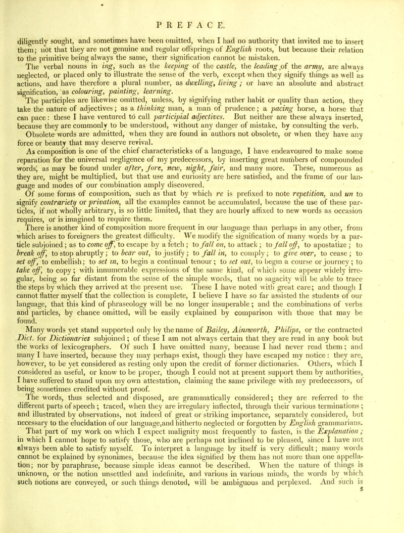 diligently sought, and sometimes have been omitted, when I had no authority that invited me to insert them; not that they are not genuine and regular offsprings of English roots, but because their relation to the primitive being always the same, their signification cannot be mistaken. The verbal nouns in ing, such as the keeping of the castle, the leading .of the army, are always neglected, or placed only to illustrate the sense of the verb, except when they signify things as well as actions, and have therefore a plural number, as dwelling, living ; or have an absolute and abstract signification, as colouring, painting, learning, The participles are likewise omitted, unless, by signifying rather habit or quality than action, they take the nature of adjectives; as a thinking man, a man of prudence; a pacing horse, a horse that can pace: these I have ventured to call participial adjectives. But neither are these always inserted, because they are commonly to be understood, without any danger of mistake, by consulting the verb. Obsolete words are admitted, when they are found in authors not obsolete, or when they have any force or beauty that may deserve revival. As composition is one of the chief characteristicks of a language, I have endeavoured to make some reparation for the universal negligence of my predecessors, by inserting great numbers of compounded wordsj as may be found under after, Jore, new, night, fair, and many more. These, numerous as they are, might be multiplied, but that use and curiosity are here satisfied, and the frame of our lan- guage and modes of our combination amply discovered. Of some forms of composition, such as that by which re is prefixed to note repetition, and un to signify contrariety or privation, all the examples cannot be accumulated, because the use of these par- ticles, if not wholly arbitrary, is so little limited, that they are hourly affixed to new words as occasion requires, or is imagined to require them. There is another kind of composition more frequent in our language than perhaps in any other, from which arises to foreigners the greatest difficulty. We modify the signification of many words by a par- ticle subjoined ; as to come off, to escape by a fetch ; to fall on, to attack ; to fall off, to apostatize ; to break off, to stop abruptly ; to bear out, to justify ; to fall in, to comply; to give over, to cease ; to set off, to embellish; to set in, to begin a continual tenour ; to set out, to begin a course or journey ; to take off, to copy; with innumerable expressions of the same kind, of which some appear widely irre- gular, being so far distant from the sense of the simple words, that no sagacity will be able to trace the steps by which they arrived at the present use. These I have noted with great care; and though I cannot flatter myself that the collection is complete, I believe I have so far assisted the students of our language, that this kind of phraseology will be no longer insuperable; and the combinations of verbs and particles, by chance omitted, will be easily explained by comparison with those that may be found. Many words yet stand supported only by the name of Bailey, Ainsworth, Philips, or the contracted Diet, for Dictionaries subjoined ; of these I am not always certain that they are read in any book but the works of lexicographers. Of such I have omitted many, because I had never read them; and many I have inserted, because they may perhaps exist, though they have escaped my notice: they are, however, to be yet considered as resting only upon the credit of former dictionaries. Others, which I considered as useful, or know to be proper, though I could not at present support them by authorities, I have suffered to stand upon my own attestation, claiming the same privilege with my predecessors, of being sometimes credited without proof. The words, thus selected and disposed, are grammatically considered; they are referred to the different parts of speech ; traced, when they are irregulary inflected, through their various terminations ; and illustrated by observations, not indeed of great or striking importance, separately considered, but necessary to the elucidation of our language,and hitherto neglected or forgotten by English grammarians. That part of my work on which I expect malignity most frequently to fasten, is the Explanation ; in which I cannot hope to satisfy those, who are perhaps not inclined to be pleased, since I have not always been able to satisfy myself. To interpret a language by itself is very difficult; many words cannot be explained by synonimes, because the idea signified by them has not more than one appella- tion; nor by paraphrase, because simple ideas cannot be described. When the nature of things is unknown, or the notion unsettled and indefinite, and various in various minds, the words by which such notions are conveyed, or such things denoted, will be ambiguous and perplexed. And such is