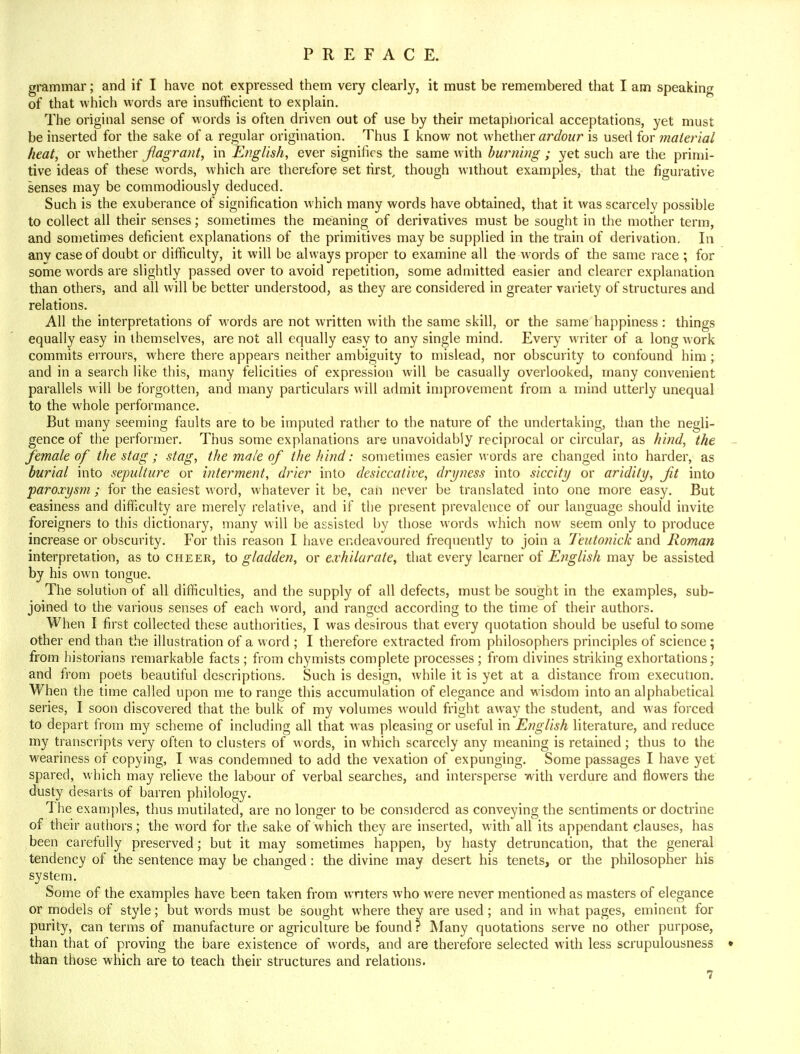 grammar; and if I have not expressed them very clearly, it must be remembered that I am speaking of that which words are insufficient to explain. The original sense of words is often driven out of use by their metaphorical acceptations, yet must be inserted for the sake of a regular origination. Thus I know not whether ardour is used for material heat, or whether flagrant, in English, ever signifies the same with burning ; yet such are the primi- tive ideas of these words, which are therefore set first, though without examples, that the figurative senses may be commodiously deduced. Such is the exuberance of signification which many words have obtained, that it was scarcely possible to collect all their senses; sometimes the meaning of derivatives must be sought in the mother term, and sometimes deficient explanations of the primitives may be supplied in the train of derivation. In anv case of doubt or difficulty, it will be always proper to examine all the words of the same race ; for some words are slightly passed over to avoid repetition, some admitted easier and clearer explanation than others, and all will be better understood, as they are considered in greater variety of structures and relations. All the interpretations of words are not written with the same skill, or the same happiness : things equally easy in themselves, are not all equally easy to any single mind. Every writer of a long work commits errours, where there appears neither ambiguity to mislead, nor obscurity to confound him ; and in a search like this, many felicities of expression will be casually overlooked, many convenient parallels will be forgotten, and many particulars will admit improvement from a mind utterly unequal to the whole performance. But many seeming faults are to be imputed rather to the nature of the undertaking, than the negli- gence of the performer. Thus some explanations are unavoidably reciprocal or circular, as hind, the female of the stag ; stag, the male of the hind: sometimes easier words are changed into harder, as burial into sepulture or interment, drier into desiccative, dryness into siccity or aridity, Jit into paroxysm ; for the easiest word, whatever it be, can never be translated into one more easy. But easiness and difficulty are merely relative, and if the present prevalence of our language should invite foreigners to this dictionary, many will be assisted by those words which now seem only to produce increase or obscurity. For this reason I have endeavoured frequently to join a Teutonick and Roman interpretation, as to cheer, to gladden, or exhilarate, that every learner of English may be assisted by his own tongue. The solution of all difficulties, and the supply of all defects, must be sought in the examples, sub- joined to the various senses of each word, and ranged according to the time of their authors. When I first collected these authorities, I was desirous that every quotation should be useful to some other end than the illustration of a word ; I therefore extracted from philosophers principles of science; from historians remarkable facts ; from chymists complete processes ; from divines striking exhortations; and from poets beautiful descriptions. Such is design, while it is yet at a distance from execution. When the time called upon me to range this accumulation of elegance and wisdom into an alphabetical series, I soon discovered that the bulk of my volumes would fright away the student, and was forced to depart from my scheme of including all that was pleasing or useful in English literature, and reduce my transcripts very often to clusters of words, in which scarcely any meaning is retained; thus to the weariness of copying, I was condemned to add the vexation of expunging. Some passages I have yet spared, which may relieve the labour of verbal searches, and intersperse with verdure and flowers the dusty desarts of barren philology. The examples, thus mutilated, are no longer to be considered as conveying the sentiments or doctrine of their authors; the word for the sake of which they are inserted, with all its appendant clauses, has been carefully preserved; but it may sometimes happen, by hasty detruncation, that the general tendency of the sentence may be changed: the divine may desert his tenets, or the philosopher his system. Some of the examples have been taken from writers who were never mentioned as masters of elegance or models of style; but words must be sought where they are used; and in what pages, eminent for purity, can terms of manufacture or agriculture be found? Many quotations serve no other purpose, than that of proving the bare existence of words, and are therefore selected with less scrupulousness • than those which are to teach their structures and relations.