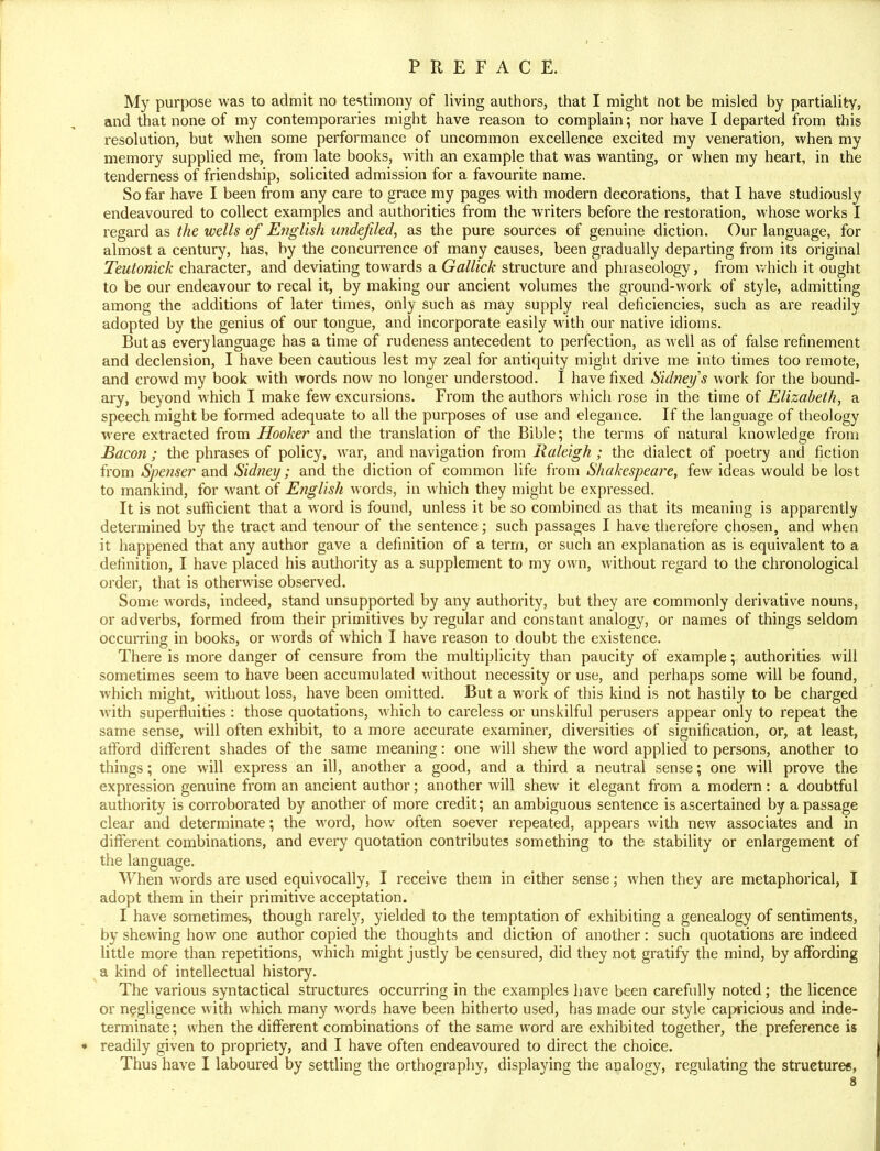My purpose was to admit no testimony of living authors, that I might not be misled by partiality, and that none of my contemporaries might have reason to complain; nor have I departed from this resolution, but when some performance of uncommon excellence excited my veneration, when my memory supplied me, from late books, with an example that was wanting, or when my heart, in the tenderness of friendship, solicited admission for a favourite name. So far have I been from any care to grace my pages with modern decorations, that I have studiously endeavoured to collect examples and authorities from the writers before the restoration, whose works I regard as the wells of English imdefiled, as the pure sources of genuine diction. Our language, for almost a century, has, by the concurrence of many causes, been gradually departing from its original Teutonick character, and deviating towards a Gallick structure and phraseology, from which it ought to be our endeavour to recal it, by making our ancient volumes the ground-work of style, admitting among the additions of later times, only such as may supply real deficiencies, such as are readily adopted by the genius of our tongue, and incorporate easily with our native idioms. But as every language has a time of rudeness antecedent to perfection, as well as of false refinement and declension, I have been cautious lest my zeal for antiquity might drive me into times too remote, and crowd my book with words now no longer understood. I have fixed Sidney s work for the bound- ary, beyond which I make few excursions. From the authors which rose in the time of Elizabeth, a speech might be formed adequate to all the purposes of use and elegance. If the language of theology were extracted from Hooker and the translation of the Bible; the terms of natural knowledge from Bacon; the phrases of policy, war, and navigation from Raleigh ; the dialect of poetry and fiction from Spenser and Sidney; and the diction of common life from Shakespeare, few ideas would be lost to mankind, for want of English words, in which they might be expressed. It is not sufficient that a word is found, unless it be so combined as that its meaning is apparently determined by the tract and tenour of the sentence; such passages I have therefore chosen, and when it happened that any author gave a definition of a term, or such an explanation as is equivalent to a definition, I have placed his authority as a supplement to my own, without regard to the chronological order, that is otherwise observed. Some words, indeed, stand unsupported by any authority, but they are commonly derivative nouns, or adverbs, formed from their primitives by regular and constant analogy, or names of things seldom occurring in books, or words of which I have reason to doubt the existence. There is more danger of censure from the multiplicity than paucity of example; authorities will sometimes seem to have been accumulated without necessity or use, and perhaps some will be found, which might, without loss, have been omitted. But a work of this kind is not hastily to be charged with superfluities : those quotations, which to careless or unskilful perusers appear only to repeat the same sense, will often exhibit, to a more accurate examiner, diversities of signification, or, at least, afford different shades of the same meaning: one will shew the word applied to persons, another to things; one will express an ill, another a good, and a third a neutral sense; one will prove the expression genuine from an ancient author; another will shew it elegant from a modern: a doubtful authority is corroborated by another of more credit; an ambiguous sentence is ascertained by a passage clear and determinate; the word, how often soever repeated, appears with new associates and in different combinations, and every quotation contributes something to the stability or enlargement of the language. When words are used equivocally, I receive them in either sense; when they are metaphorical, I adopt them in their primitive acceptation. I have sometimes, though rarely, yielded to the temptation of exhibiting a genealogy of sentiments, by shewing how one author copied the thoughts and diction of another: such quotations are indeed little more than repetitions, which might justly be censured, did they not gratify the mind, by affording a kind of intellectual history. The various syntactical structures occurring in the examples have been carefully noted; the licence or negligence with which many words have been hitherto used, has made our style capricious and inde- terminate ; when the different combinations of the same word are exhibited together, the preference is readily given to propriety, and I have often endeavoured to direct the choice. Thus have I laboured by settling the orthography, displaying the analogy, regulating the structures,
