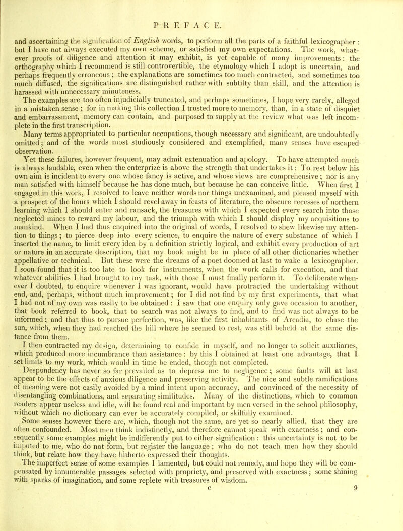 and ascertaining the signification of English words, to perform all the parts of a faithful lexicographer : but I have not always executed my own scheme, or satisfied my own expectations. The work, what- ever proofs of diligence and attention it may exhibit, is yet capable of many improvements : the orthography which I recommend is still controvertible, the etymology which I adopt is uncertain, and perhaps frequently erroneous ; the explanations are sometimes too much contracted, and sometimes too much diffused, the significations are distinguished rather with subtilty than skill, and the attention is harassed with unnecessary minuteness. The examples are too often in judicially truncated, and perhaps sometimes, I hope very rarely, alleged in a mistaken sense ; for in making this collection I trusted more to memory, than, in a state of disquiet and embarrassment, memory can contain, and purposed to supply at the review what was left incom- plete in the first transcription. Many terms appropriated to particular occupations, though necessary and significant, are undoubtedly omitted; and of the words most studiously considered and exemplified, many senses have escaped observation. Yet these failures, however frequent, may admit extenuation and apology. To have attempted much is always laudable, even when the enterprize is above the strength that undertakes it: To rest below his own aim is incident to every one whose fancy is active, and whose views are comprehensive; nor is any man satisfied with himself because he has done much, but because he can conceive little. When first I engaged in this work, I resolved to leave neither words nor things unexamined, and pleased myself with a prospect of the hours which I should revel away in feasts of literature, the obscure recesses of northern learning which I should enter and ransack, the treasures with which I expected every search into those neglected mines to reward my labour, and the triumph with which I should display my acquisitions to mankind. When I had thus enquired into the original of words, I resolved to shew likewise my atten- tion to things; to pierce deep into every science, to enquire the nature of every substance of which I inserted the name, to limit every idea by a definition strictly logical, and exhibit every production of art or nature in an accurate description, that my book might be in place of all other dictionaries whether appellative or technical. But these were the dreams of a poet doomed at last to wake a lexicographer. I soon-found that it is too late to look for instruments, when the work calls for execution, and that whatever abilities I had brought to my task, with those I must finally perform it. To deliberate when- ever I doubted, to enquire whenever I was ignorant, would have protracted the undertaking without end, and, perhaps, without much improvement; for I did not find by my first experiments, that what I had not of my own was easily to be obtained : I saw that one enquiry only gave occasion to another, that book referred to book, that to search was not always to find, and to find was not always to be informed; and that thus to pursue perfection, was, like the first inhabitants of Arcadia, to chase the sun, which, when they had reached the hill where he seemed to rest, was still beheld at the same dis- tance from them. I then contracted my design, determining to confide in myself, and no longer to solicit auxiliaries, which produced more incumbrance than assistance : by this I obtained at least one advantage, that I set limits to my M'ork, which would in time be ended, though not completed. Despondency has never so far prevailed.as to depress me to negligence; some faults will at last appear to be the effects of anxious diligence and preserving activity. The nice and subtle ramifications of meaning were not easily avoided by a mind intent upon accuracy, and convinced of the necessity of disentangling combinations, and separating similitudes. Many of the distinctions, which to common readers appear useless and idle, will be found real and important by men versed in the school philosophy, without which no dictionary can ever be accurately compiled, or skilfully examined. Some senses however there are, which, though not the same, are yet so nearly allied, that they are often confounded. Most men think indistinctly, and therefore cannot speak with exactness ; and con- sequently some examples might be indifferently put to either signification : this uncertainty is not to be imputed to me, who do not form, but register the language ; who do not teach men how they should think, but relate how they have hitherto expressed their thoughts. The imperfect sense of some examples I lamented, but could not remedy, and hope they will be com- pensated by innumerable passages selected with propriety, and preserved with exactness ; some shining with sparks of imagination, and some replete with treasures of wisdom.