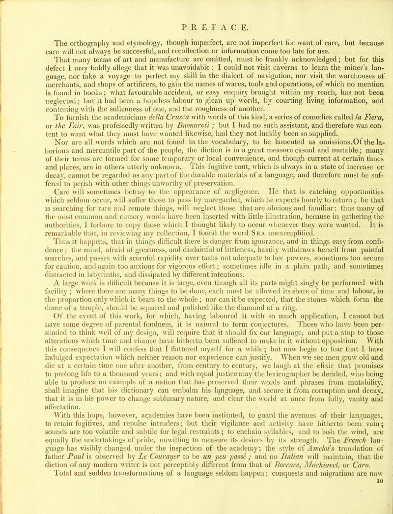 The orthography and etymology, though imperfect, are not imperfect for want of care, but because care will not always be successful, and recollection or information come too late for use. That many terms of art and manufacture are omitted, must be frankly acknowledged; but for this defect I may boldly allege that it was unavoidable: I could not visit caverns to learn the miner's lan- guage, nor take a voyage to perfect my skill in the dialect of navigation, nor visit the warehouses of merchants, and shops of artificers, to gain the names of wares, tools and operations, of which no mention is found in books; what favourable accident, or easy enquiry brought within my reach, has not been neglected; but it had been a hopeless labour to glean up words, by courting living information, and contesting with the sullenness of one, and the roughness of another. To furnish the academicians della Crusca with words of this kind, a series of comedies called la Fiera, or the Fair, was professedly written by Buonaroti ; but I had no such assistant, and therefore was con tent to want what they must have wanted likewise, had they not luckily been so supplied. Nor are all words which are not found in the vocabulary, to be lamented as omissions. Of the la- borious and mercantile part of the people, the diction is in a great measure casual and mutable; many of their terms are formed for some temporary or local convenience, and though current at certain times and places, are in others utterly unknown. This fugitive cant, which is always in a state of increase or decay, cannot be regarded as any part of the durable materials of a language, and therefore must be suf- fered to perish with other things unworthy of preservation. Care will sometimes betray to the appearance of negligence. He that is catching opportunities which seldom occur, will suffer those to pass by unregarded, which he expects hourly to return ; he that is searching for rare and remote things, will neglect those that are obvious and familiar: thus many of the most common and cursory words have been inserted with little illustration, because in gathering the authorities, I forbore to copy those which I thought likely to occur whenever they were wanted. It is remarkable that, in reviewing my collection, I found the word Sea unexemplified. Thus it happens, that in things difficult there is danger from ignorance, and in things easy from confi- dence; the mind, afraid of greatness, and disdainful of littleness, hastily withdraws herself from painful searches, and passes with scornful rapidity over tasks not adequate to her powers, sometimes too secure for caution, and again too anxious for vigorous effort; sometimes idle in a plain path, and sometimes distracted in labyrinths, and dissipated by different intentions. A large work is difficult because it is large, even though all its parts might singly be performed with facility ; where there are many things to be done, each must be allowed its share of time and labour, in the proportion only which it bears to the whole; nor can it be expected, that the stones which form the dome of a temple, should be squared and polished like the diamond of a ring. Of the event of this work, for which, having laboured it with so much application, 1 cannot but have some degree of parental fondness, it is natural to form conjectures. Those who have been per- suaded to think well of my design, will require that it should fix our language, and put a stop to those alterations which time and chance have hitherto been suffered to make in it without opposition. With this consequence I will confess that I flattered myself for a while; but now begin to fear that I have indulged expectation which neither reason nor experience can justify. When we see men grow old and die at a certain time one after another, from century to century, we laugh at the elixir that promises to prolong life to a thousand years; and with equal justice may the lexicographer be derided, who being able to produce no example of a nation that has preserved their words and phrases from mutability, shall imagine that his dictionary can embalm his language, and secure it from corruption and decay, that it is in his power to change sublunary nature, and clear the world at once from folly, vanity and affectation. With this hope, however, academies have been instituted, to guard the avenues of their languages, to retain fugitives, and repulse intruders; but their vigilance and activity have hitherto been vain; sounds are too volatile and subtile for legal restraints; to enchain syllables, and to lash the wind, are equally the undertakings of pride, unwilling to measure its desires by its strength. The French lan- guage has visibly changed under the inspection of the academy; the style of Amelot's translation of father Paul is observed by Le Courayer to be un peu passe ; and no Italian will maintain, that the diction of any modern writer is not perceptibly different from that of Boccace, Machiavel, or Caro. Total and sudden transformations of a language seldom happen; conquests and migrations are now