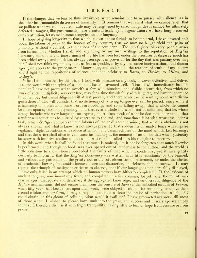 If the changes that we fear be thus irresistible, what remains but to acquiesce with silence, as in the other insurmountable distresses of humanity ? It remains that we retard what we cannot repel, that we palliate what we cannot cure. Life may be lengthened by care, though death cannot be ultimately defeated : tongues, like governments, have a natural tendency to degeneration; we have long preserved our constitution, let us make some struggles for our language. In hope of giving longevity to that which its own nature forbids to be ircm ~>rtal, I have devoted this book, the labour of years, to the honour of my country, that we may no lo. toer yield the palm of philology, without a contest, to the nations of the continent. The chief glory of every people arises from its authors: whether I shall add any thing by my own writings to the reputation of English literature, must be left to time : much of my life has been lost under the pressures of disease; much has been trifled away; and much has always been spent in provision for the day that was passing over me; but I shall not think my employment useless or ignoble, if by my assistance foreign nations, and distant ages, gain access to the propagators of knowledge, and understand the teachers of truth ; if my labours afford light to the repositories of science, and add celebrity to Bacon, to Hooker, to Milton, and to Boyle. When I am animated by this wish, I look with pleasure on my book, however defective, and deliver it to the world with the spirit of a man that has endeavoured well. That it will immediately become popular I have not promised to myself: a few wild blunders, and risible absurdities, from which no work of such multiplicity was ever free, may for a time furnish folly with laughter, and harden ignorance in contempt; but useful diligence will at last prevail, and there never can be wanting some who distin- guish desert; who will consider that no dictionary of a living tongue ever can be perfect, since while it is hastening to publication, some words are budding, and some falling away; that a whole life cannot be spent upon syntax and etymology, and that even a whole life would not be sufficient; that he, whose design includes whatever language can express, must often speak of what he does not understand ; that a writer will sometimes be hurried by eagerness to the end, and sometimes faint with weariness under a task, which Scaliger compares to the labours of the anvil and the mine; that what is obvious is not always known, and what is known is not always present; that sudden fits of inadvertency will surprize vigilance, slight avocations will seduce attention, and casual eclipses of the mind will darken learning; and that the writer shall often in vain trace his memory at the moment of need, for that which yesterday he knew with intuitive readiness, and which will come uncalled into his thoughts to-morrow. In this work, when it shall be found that much is omitted, let it not be forgotten that much likewise is performed; and though no book was ever spared out of tenderness to the author, and the world is little solicitous to know whence proceeded the faults of that which it condemns; yet it may gratify curiosity to inform it, that the English Dictionary was written with little assistance of the learned, and without any patronage of the great; not in the soft obscurities of retirement, or under the shelter of academick bowers, but amidst inconvenience and distraction, in sickness and in sorrow. It may repress the triumph of malignant criticism to observe, that if our language is not here fully displayed, I have only failed in an attempt which no human powers have hitherto completed. If the lexicons of ancient tongues, now immutably fixed, and comprized in a few volumes, be yet, after the toil of suc- cessive ages, inadequate and delusive; if the aggregated knowledge, and co-operating diligence of the Italian academicians, did not secure them from the censure of Beni; if the embodied criticks of France, when fifty years had been spent upon their work, were obliged to change its ceconomy, and give their second edition another form, I may surely be contented without the praise of perfection, which, if I could obtain, in this gloom of solitude, what would it avail me? I have protracted my work till most of those whom I wished to please have sunk into the grave, and success and miscarriage are empty sounds : I therefore dismiss it with frigid tranquillity, having little to fear or hope from censure or from praise.