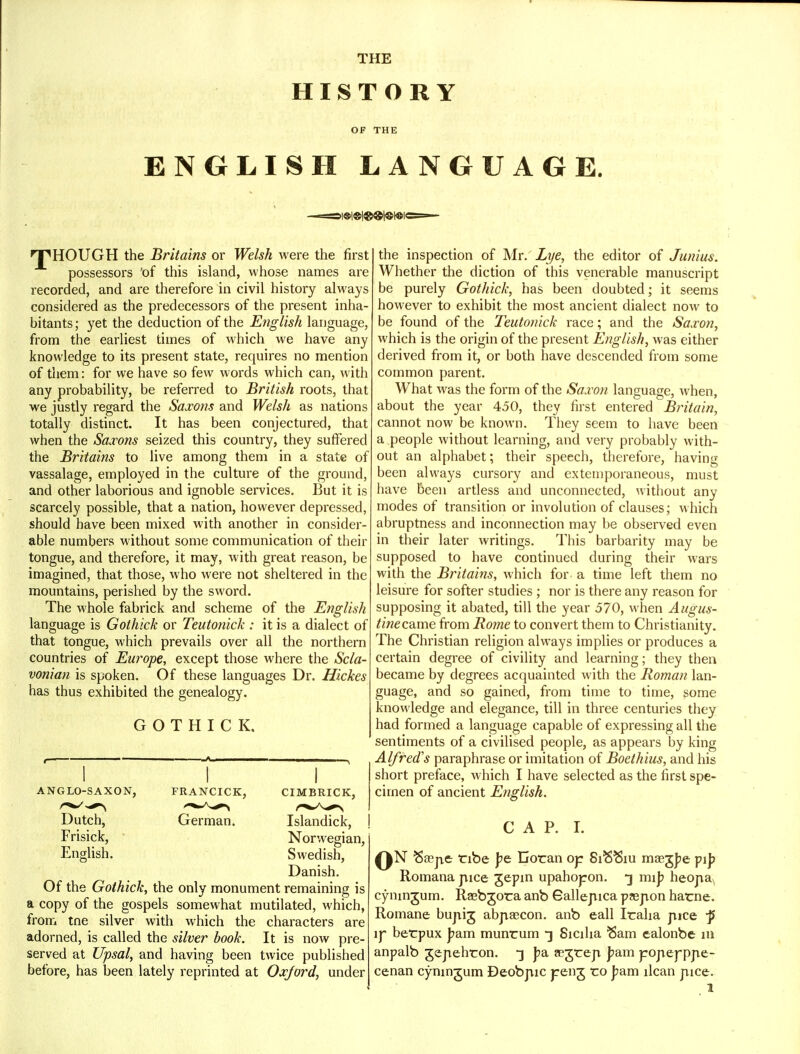 THE HISTORY OF THE ENGLISH LANGUAGE. nPHOUGH the Britains or Welsh were the first possessors 'of this island, whose names are recorded, and are therefore in civil history always considered as the predecessors of the present inha- bitants ; yet the deduction of the English language, from the earliest times of which we have any knowledge to its present state, requires no mention of them: for we have so few words which can, with any probability, be referred to British roots, that we justly regard the Saxons and Welsh as nations totally distinct. It has been conjectured, that when the Saxons seized this country, they suffered the Britains to live among them in a state of vassalage, employed in the culture of the ground, and other laborious and ignoble services. But it is scarcely possible, that a nation, however depressed, should have been mixed with another in consider- able numbers without some communication of their tongue, and therefore, it may, with great reason, be imagined, that those, who were not sheltered in the mountains, perished by the sword. The whole fabrick and scheme of the English language is Gothick or Teutonick : it is a dialect of that tongue, which prevails over all the northern countries of Europe, except those where the Scla- vonian is spoken. Of these languages Dr. Hickes has thus exhibited the genealogy. GOTHICK. ANGLO-SAXON, FRANCICK, CIMBRICK, Dutch, Frisick, English. German. Islandick, Norwegian, Swedish, Danish. Of the Gothick, the only monument remaining is a copy of the gospels somewhat mutilated, which, from tne silver with which the characters are adorned, is called the silver book. It is now pre- served at Upsal, and having been twice published before, has been lately reprinted at Oxford, under the inspection of Mr. Lye, the editor of Junius. Whether the diction of this venerable manuscript be purely Gothick, has been doubted; it seems however to exhibit the most ancient dialect now to be found of the Teutonick race; and the Saxon, which is the origin of the present English, was either derived from it, or both have descended from some common parent. What was the form of the Saxon language, when, about the year 450, they first entered Britain, cannot now be known. They seem to have been a.people without learning, and very probably with- out an alphabet; their speech, therefore, having been always cursory and extemporaneous, must have been artless and unconnected, without any modes of transition or involution of clauses; which abruptness and inconnection may be observed even in their later writings. This barbarity may be supposed to have continued during their wars with the Britains, which for a time left them no leisure for softer studies ; nor is there any reason for supposing it abated, till the year 570, when Augus- tinec&me from Rome to convert them to Christianity. The Christian religion always implies or produces a certain degree of civility and learning; they then became by degrees acquainted with the Roman lan- guage, and so gained, from time to time, some knowledge and elegance, till in three centuries they had formed a language capable of expressing all the sentiments of a civilised people, as appears by king Alfred's paraphrase or imitation of Boethius, and his short preface, which I have selected as the first spe- cimen of ancient English. CAP. I. QN ^aep.e tribe ye Doran op SiSSiu masgpe pij> Romana pice gepin upahopon. 3 mij? heorta, cymngum. Rsebgota anb Galleruca pjejion harne. Romane bujiig abjiascon. anb call Iralia pice -p ly berpux J?am munrum -j Sicilia Sam ealonbe in anpalb gejiehron. ~] J?a ?egrep Jjam porter-ppe- cenan cyningum Deobriic jreirg ro j?am llcan pice.