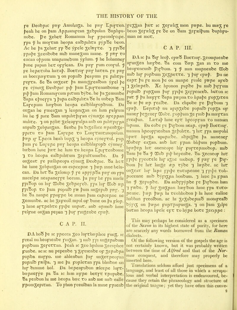 pe Deobpic pasp Amuhnga. he pasp Epipren. peab. he on pam Appiampcan jebpolan Suphpu- nobe. pe geher Romanum hip ppeondpcipe. ppa -p hi mopran heopa ealbpihra pypSe beon. Ac he pa. gehar pp Se ypele gelaspre. ~j ppiSe ppabe jeenbobe mib manejum mane. ~p pasp ro eacan obpum unapimebum yplum. -p he Iohannep pone papan her opplean. Da pasp pum conpul. ~p pe heperoha haraj?. Boenup pasp haren. pe pasp in boccpasprum -3 on populb beapum pe pihrpi- pepra. Se Sa ongear pa, mamgpealban ypel pe pe cyning Deobpic yip pam Epiprenanbome 3 yip pam Romampcum pirum bybe. he pa gemunbe Sapa ebneppa -3 bapa ealbpihra Se hi unbep Sam Eapepum haspbon heopa ealbhlapopbum. Da ongan he pmeagan *] leopnigan on him pelpum hu he p pice Sam unpihrbipan cymnje apeppan mihre. 3 on pyhr geleappulpa anb on pihrpippa anpalb gebpinjan. Senbe pa bigelhce aspenbge- ppiru ro fam Eapepe ro Eonpranrinopolnn. basp ip Epeca heah bupj -3 heopa cyneprol. pop pam pe Eapepe pasp heopa ealbhlapopb cynnep. basbon hine basr he him ro heopa Epiprenbome •3 ro heopa ealbpihrum gepulrumebe. Da p> ongear pe paslhpeopa cyninj Deobpic. Sa her he hine gebpingan on capcepne ~\ basp inne belu- can. Da hir Sa gelomp p pe appypSa pasp on ppa micelpe neapaneppe becom. pa pasp he ppa micle ppiSop on hip CDobe gebpepeb. ppa hip CDob asp ppiSop ro pam populb pas bum ungepob pasp. 3 he Sa nanpe yjvoyjie be innan pam capcepne ne gemunbe. ac he gepeoll nipol op bune on pa plop. •3 hine aprpehre ppibe unpor. anb op mob hine pelpne ongan pepan ~\ puy pmgenbe cpseb. CAP. II. DA hoS pe ic ppecca geo luprbasphce pong, ic pceal nuheopienbe pmgan. -3 mib rpi ungepabum popbum geperran. peah ic geo hpilum gecophce punbe. acic nu pepenbe -3 gipcienbe op gepabpa popba mippo. me ablenban pay ungerpeopan populb paslj?a. -3 me pa popleran ppa blmbne on hip bimme hoi. Da bepeapobon oslcepe lupr- baspneppe pa Sa ic him asppe berpr rpupobe. Sa penbon hi me heopa base ro anb me mib ealle ppomgepiran. To phon pceolban la mine ppienb peggan basr ic gepashg mon paspe. hu masg pe beon gepashg pe Se on Sam gepaslbum buphpu- man ne mor. CAP. III. DA ic pa Sip leop. cpasS Boeriup. geompienbe apungen haspbe. Sa com Sasp gan in ro me heopencunb pipbom. -3 p mm mupnenbe COob mib hip popbum gegperre. 3 puy cpasb. £u ne eapr pu ye mon pe on minpe pcole paspe apeb 3 gelaspeb. Re hponon pupbe pu mib bippum populb popgum puy yyipe geppenceb. buron ic par p pu hasppr Sapa paspna ro lipase popgiren Se ic pe asp pealbe. Da chpobe pe pipbom 3 cpasb. Eepirab nu apipgebe populb popga op mmep begenep OQobe. popbam ge pmb pa maspran pceaban. Lasrab hine epr hpeoppan ro minum lapum. Da eobe pe pipbom neap, cpasb Boeriup. minum hpeoppienban gebohre. 3 hir ppa mopohl hpasr hpega upapasbe. abpigbe pa minenep QOobep eagan. anb hir ppan blibum popbum. hpasbep hir oncneope hip poprepmobop. mib Sam pe Sa -p COob pib bepenbe. Sa- gecneop hir ppibe ppeorele hip agne mobop. •p pasp pe pip- bom pe hir lange asp rybe ] laspbe. ac hir ongear hip lape ppibe roropenne -3 ppi.be rob- pocenne mib bypigpa honbum. 3 hine pa ppan hu j5 gepupbe. Da anbppypbe pe pipbom him ■3 petbe. p hip gingpan haspbon hine ppa roro- penne. basp basp hi reohhobon p hi hine eallne habban pceolbon. ac hi gegabepiaS monipealb bypig on baspe poprpupunga. -3 on pam gilpe buran heopa hpelc epr ro hype bore gecippe : This may perhaps be considered as a specimen of tbe Saxon in its highest state of purity, for here are scarcely any words borrowed from the Roman dialects. Of the following version of the gospels the age is not certainly known, but it was probably written between the time of Alfred and that of the Nor- man conquest, and therefore may properly be inserted here. Translations seldom afford just specimens of a language, and least of all those in which a scrupu- lous and verbal interpretation is endeavoured, be- cause they retain the phraseology and structure of the original tongue; yet they have often this conve-